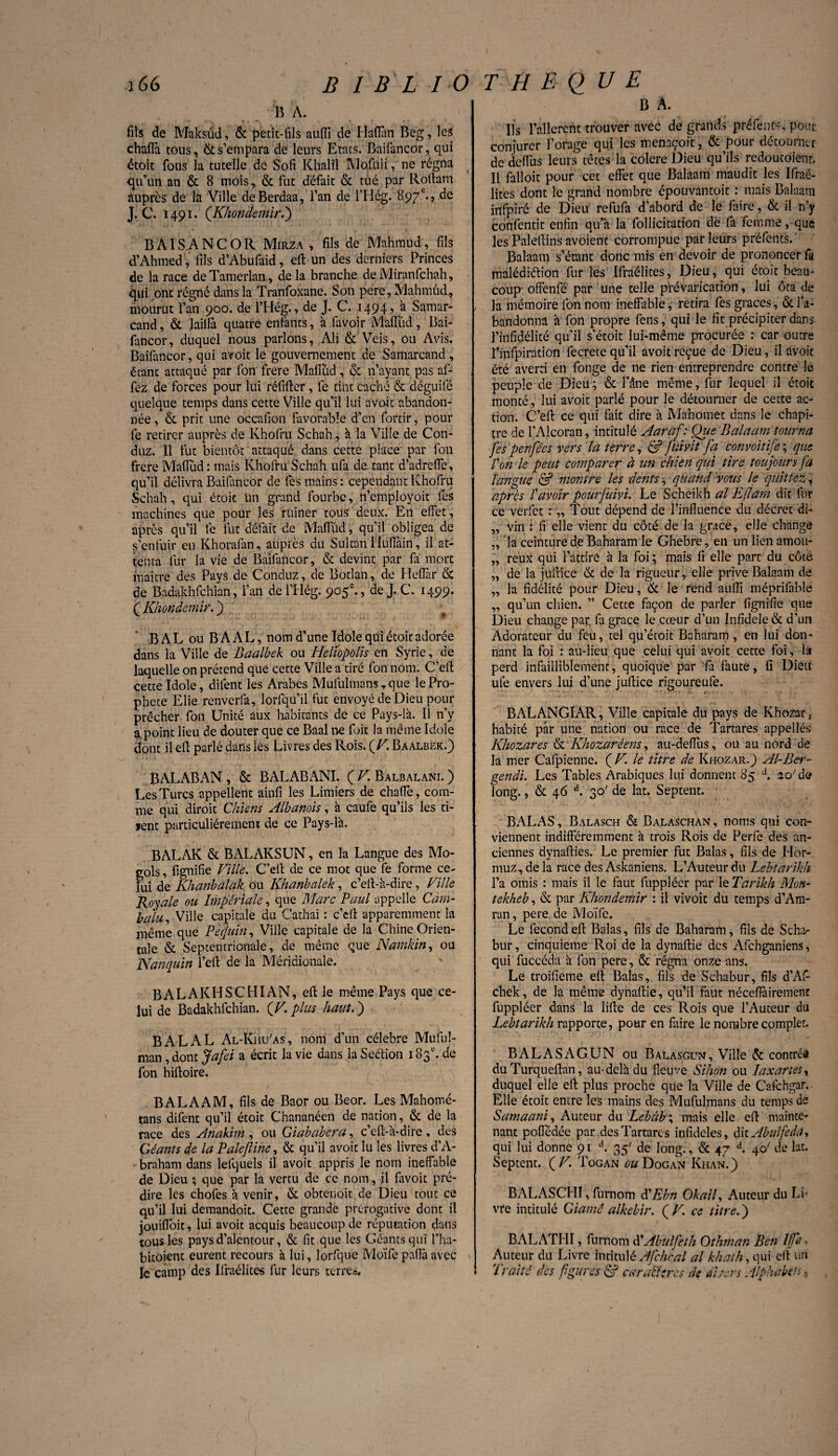 B A. fils de Maksûd, & petit-fils auffi de Hafian Beg, les chaflà tous, & s’empara de leurs Etats. Baifancor, qui étoit fous la tutelle de Sofi Khalil Mofuli, ne régna -qu’un an & 8 mois, & fut défait & tué par Roflam auprès de la Ville deBerdaa, l’an de l’Hég.18.97e.9 J. C. 1491. (Khondemir.) B AIS A NC OR Mirza, fils de Mahmud, fils d’Ahmed, fils d’Abufaid, ell un des derniers Princes de la race de Tamerlan, de la branche de Miranfchah, qui ont régné dans la Tranfoxane. Son pere, Mahmud, mourut l’an 900. de l’Hég., de J. C. 1494^ à Samar- cand, & lailfa quatre entants, à favoir M'afîtid, Bai- fancor, duquel nous parlons, Ali & Veis, ou Avis. Baifancor, qui avoit le gouvernement de Samarcand, étant attaqué par fon frere Malïîid, & n’ayant pas af- fez de forces pour lui réfifter, fe tint caché & déguilé quelque temps dans cette Ville qu’il lui avoir abandon¬ née , & prit une occafion favorable d’en fortir, pour fe retirer auprès de Khofru Schah, à la Ville de Con- duz. Il fut bientôt attaqué dans cette place par fon frere Mafiud : mais Khofru Schah ufa de tant d’adreffe, qu’il délivra Baifancor de lés mains: cependant Khofru Schah, qui étoit un grand fourbe, n’employoit les machines que pour les ruiner tous deux. En effet, après qu’il le fut défait de Mafiïid, qu’il obligea de s’enfuir en Khorafan, auprès du Sultan Huflàin, il at¬ tenta fur la vie de Baifancor, & devint par fa mort maître des Pays de Conduz, de Botlan, de Heflàr & de Badakhfchïan, l’an del’Hég. 905e., de J. C. 1499. ( Khondemir. j BALouBAAL, nom d’une Idole qui étoit adorée dans la Ville de Baalbek ou Helïopolis en Syrie, de laquelle on prétend que cette Ville a tiré fon nom. C’eft cette Idole, difent les Arabes Mufulmans, que le Pro¬ phète Elie renverfa, lorfqü’il fut envoyé de Dieu pour prêcher fon Unité aux habitants de ce Pays-là. Il n’y a point lieu de douter que ce Baal ire foit la même Idole dont il efl parlé dans lés Livres des Rois. (V. Baalbek.) BALABAN , & BALABANI. ( V. Balbalani. ) Les Turcs appellent ainfi les Limiers de chafTe, com¬ me qui diroit Chiens Albanois, à caufe qu’ils les ti- lent particuliérement de ce Pays-là. B AL AK & BALAKSUN, en la Langue des Mo- gols, lignifie Ville. C’ell de ce mot que fe forme ce¬ lui de Khanbalak ou Khanbalek, c’ell-à-dire, Ville Royale ou Impériale, que Marc Paul appelle Càm- balu, Ville capitale du Cachai : c’eft apparemment la même que Pequin, Ville capitale de la Chine Orien¬ tale & Septentrionale, de même que Natnkin, ou JSfanquin l’ell de la Méridionale. B AL AK HS CHI AN, ell le même Pays que ce¬ lui de Badakhfchïan. (V, plus haut. j B AL AL Al-KhuAs, nom d’un célébré Muful- man, dont Jafei a écrit la vie dans la Seétion 183e. de fon hifloire. B AL A AM, fils de Baor ou Beor. Les Mahomé- tans difent qu’il étoit Chananéen de nation, & de la race des Anakim , ou Giababera, c’ell-à-dire , des Géants de la Palefline, & qu’il avoit lu les livres d’A- braham dans lesquels il avoit appris le nom ineffable de Dieu ; que par la vertu de ce nom, il fàvoit pré¬ dire les chofes à venir, (St obtenoit de Dieu tout ce qu’il lui demandoit. Cette grande prérogative dont il iouifloit, lui avoit acquis beaucoup de réputation dans tous les pays d’alentour, & fit que les Géants qui l’ha- bitoietit eurent recours à lui, lorfque Moïfe pafîà avec fe camp des Ifraélites fur leurs terres, B A. Us fallerent trouver avec de grands préfents, pour conjurer l’orage qui les menaçoit, & pour détourner de deflus leurs têtes la colere Dieu qu’ils redoutaient. Il falloir pour cet effet que Balaam maudît les Ifraé- lites donc le grand nombre épouvantoit : mais Balaam infpiré de Dieu refufa d’abord de le faire, & il n’y confentit enfin qu’à la follicitation dè fa femme, que les Paleflins avoient corrompue par leurs prëfenfs. Balaam s’étant donc mis en devoir de prononcer fa malédiélion fur les Ifraélites, Dieu, qui étoit beau¬ coup- offenfé par une telle prévarication, lui ôta de la mémoire fon nom ineffable , retira fes grâces, & l’a¬ bandonna à fon propre fens, qui le fit précipiter dans l’infidélité qu’il s’étoit lui-même procurée : car outre l’infpiration fecrete qu’il avoit reçue de Dieu, il avoit été averti en fonge de ne rien entreprendre contre lé peuple de Dieu; & l’âne même, fur lequel il étoit monté, lui avoit parlé pour le détourner de cette ac¬ tion. C’eft ce qui fait dire à Mahomet dans le chapi¬ tre de l’Alcoran, intitulé Aaràf: Oue Balaam tourna [es penfées vers la terre, & fuivit fa convoitije ; que l'on le peut comparer à un chien qui tire toujours fa langue & montre les dents, quand 'vous le quittez, après î avoir pourfuivi. Le Scheikh al Pif ara dit lur ce verfet : „ Tout dépend de l’influence du décret di- „ vin ï fi elle vient du côté de la grâce, elle change „ la ceinture de Baharam le Ghebre, en un lien amou- „ reux qui l’attire à la foi ; mais fi elle part du côté „ de la jullîcé & de la rigueur, elle prive Balaam de „ la fidélité pour Dieu, & le rend auflï méprifable „ qu’un chien. ” Cette façon de parler fignifie que Dieu change pat: fa grâce le cœur d’un Infidèle & d’un Adorateur du feu, tel qu’étoit Baharam, en lui don¬ nant la foi : au-lieu que celui qui avoit cette foi, la perd infailliblement, quoique par fa faute, fi Dieu ufe envers lui d’une juflice rigoureufe. BALANGIAR, Ville capitale du pays de Khozar, habité par une nation ou race de Tartares appelles Khozar es & Khozar éens, au-deflus, ou au nord de la mer Cafpienne. ( V. le titre de Khozar.) Al-Ber¬ gen du Les Tables Arabiques lui donnent 85 d. ao' de long., & 46 d. 30' de lat. Septent. BALAS, Balasch & Balaschan, noms qui con¬ viennent indifféremment à trois Rois de Perfe des an¬ ciennes dynaflies. Le premier fut Balas, fils de Hor- muz-, de la race des Askaniens. L’Auteur du Lebtarikh l’a omis : mais il le faut fupplécr par le Tarikh Mon- tekheb, & par Khondemir : il vivoit du temps d’Am- ran, pere de Moïfe. Le fécond ell Balas, fils de Baharam, fils de Scha^ bur, cinquième Roi de la dynaflie des Afchganiens, qui fuccéda à fon pere, & régna onze ans. Le troifieme efl Balas, fils de Schabur, fils d’Af- chek, de la même dynaflie, qu’il faut néceftàiremene füppléer dans la lifte de ces Rois que l’Auteur du Lebtarikh rapporte, pour en faire le nombre complet. BALASAGUN ou Balasgun, Ville & contrés du Turqueftan, au-delà du fleuve Sihon ou la x art es, duquel elle efi plus proche que la Ville de Cafchgar. Elle étoit entre les mains des Mufulmans du temps de Samaani, Auteur du Lebàb\ mais elle efl mainte* nant pofledée par des Tartares infidèles, dilAbulfeda, qui lui donne 91 d. 35' de long., & 47 d. 40' de lat. Septent. fV. Togan ou Dogan Khan.) BALASCHI, furnom d'Ebn Okail, Auteur du Li¬ vre intitulé Clamé alkebir. ( V. ce titre. ) BALATHI, furnom d'Abulfeth Othman Ben If a Auteur du Livre intitulé Afclirai al khath, qui ell un Traité des figures & caralftrcs de divers Alphabets