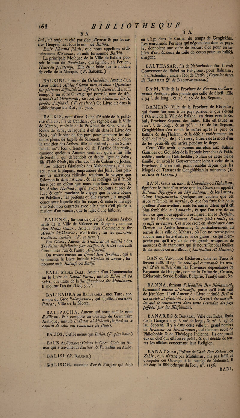 s / BIBLIOTHEQUE 168 B A. lâd, eft toujours cité par Ben Alvardi & par les au¬ tres Géographes, fous le nom de Balhki. Emir Khuand /chah, que nous appelions ordi¬ nairement Mirconde, eft aulfi furnommé Balkhi. La principale Mofquée de la Ville de Balkhe por- toit le nom de Neubehar, qui lignifie, en Perlien, Nouveau printemps. Elle étoit bâtie fur le modèle de celle de la Mecque. ( F. Barmek. ) BALKINI, furnom dé Gelaleddin, Auteur d’un Livre intitulé Afulat fifonun men al olum : Que/lions fur plufleurs difficultés de diférentes fciences. 11 a auffi compofé un autre Ouvrage qui porte le nom de Me- hemm&t al Mehemmât ; ce font des réflexions fur les penfées cTAfnavi. ( V. ce titre.') Çe Livre eft dans la Bibliothèque du Roi, n°. 700. BALKIS, nom d’une Reine d’Arabie de la pofté- rité d’Iârab, fils de Cahthan, qui régnoit dans la Ville de Mareb, capitale de la Province de Saba. C’eft la Reine de Saba, de laquelle il eft dit dans le Livre des Rois, qu’elle vint de fon pays pour entendre les dif- Cours pleins de fageftè de Salomon. Elle étoit, félon la tradition des Arabes, fille de Hadhad, fils de Schar- habii, 20e. Roi d’Iemen ou de l’Arabie Heureufe, quoique quelques Auteurs veuillent qu’elle fût fille de Sarahil, qui defeendoit en droite ligne de Saba, fils d’Iakh fehab, ffts d’Iaarab, fils de Cahtan ou Joétan. Les hiftoires fabuleufes des Mahométans, qui ont été, pour la plupart, empruntées des Juifs, font plei¬ nes de narrations ridicules touchant le voyage que Salomon fit dans l’Arabie, & les meïïàges qu’il faifoit faire par un oifeau que nous appelions Houppe, & les Arabes Hudhud, qu’il avoit toujours auprès de lui ; & enfin touchant le voyage que fit cette Reine en Paleftine, les préfents qu’elle envoya, la magnifi¬ cence avec laquelle elle fut reçue, & enfin le mariage que Salomon contraéfa avec elle : mais c’eft plutôt la matière d’un roman, que le fujet d’une hiftoire. BALENSI, furnom de quelques Auteurs Arabes natifs de la Ville de Valence en Efpagne , comme Abu Hafas Omar, Auteur d’un Commentaire fur Arbain Mokhtarat, c’eft-h-dire , fur les quarante traditions choi/ies. ( V. ce titre. ) Ben Gioza, Auteur de Thabacat al hadith : des Traditions diflribuées par clajfes, & Kelai font auffi furnommés l’un & l’autre Al-Balenfi. On trouve encore un Ifmael Ben Ibrahim, qui a commenté le Livre intitulé Ektebas al anùar, fur- nommé auffi Balenfi ou Baliji. B A LI. Meula B ali, Auteur d’un Commentaire fur le Livre de Kemal Pacha, intitulé Eflah al va c/iiet, qui traite de la Jurisprudence des Mufuimans, Il mourut l’an de l’Hég. 977e. BALIBADRAou Balubadra, mot Turc, cor¬ rompu du Grec Palœopatara, qui lignifie, ï ancienne Patras, Ville de la Morée. BALIPACHA, Auteur qui porte auffi le nom à'Alikani, & a compofé un Ouvrage de Grammaire Arabique, intitulé Bedhaat al-Mobtüdi, le fond ou le capital de celui qui commence fes études. BALIOS, c’eft le même que Bailos. (F. plus haut.) BALIS Al-Junani : Falens le Grec. C’eft un Au¬ teur qui a travaillé Cuv Euclide^ & l’a traduit en Arabe. BALISI. (F. Balensi.) B ALI S CH, monnoie d’or & d’argent qui étoit B A. en ufage dans le Cathai du temps de Gengizkhan. Les marchands Perfiens qui négocioient dans ce pays- là , donnoient une vefte de brocart d’or pour un ba- lifch d’or* & deux de toile de coton pour un balifeh d’argent. BALTHASAR, fils de Nabuchodonofor. Il étoit Gouverneur de Babel ou Babylone. pour Bahaman, fils d’Asfendiar, ancien Roi de Perfe. (Foyez les titres de Bahaman & de Nebucadnessar.) B A' M, Ville de la Province de Kerman ou Gara- manie Perfique, plus grande que celle de Sireft. Elle a 94 d. de long., & 28 d. 30' de lat. Septent. . B AMI AN, Ville de la Province de Khorafan, qui donne fon nom à un pays particulier qui s’étend h l’Orient de la Ville de Balkhe, en tirant vers le Ka- bul, Province Septent. des Indes. Elle eft fituée au 102e. d. de long., & au 36e. d* 35' de lat. Septent. Genghizkhan s’en rendit le maître après la prife de Balkhe & de ^Thalcan, & la défola entièrement l’an 618e. de l’Hég., de J. C. 12 21, à caufe de la mort d’un de fes petits-fils qui arriva pendant le fiege. Cette Ville avoit appartenu autrefois aux Sultans Gaurides ou Gourides de la fécondé branche ; & Fakh- reddin, oncle de Gaiatheddin, Sultan de cette même famille, en avoit le Gouvernement joint à celui de la Province. Elle ne s’eft point rétablie depuis que les Mogols ou Tartaresde Genghifzkan la ruinèrent. (F. le titre de Gazna. } B A/ N, Geuz al ban , & Habalban ou Habulban, lignifient le fruit d’un arbre que les. Grecs ont appellé Balanus Myrepflca ou Myrobalanus, & les Latins, Glans Unguentaria. Quelques-uns veulent que cet arbre relfemble au myrthe, & que fon fruit foit de la grolîèur d’une aveline : mais les autres difent qu’il eft plus femblable au Tamarix, & que l’on tire de ce fruit ce que nous appelions ordinairement le Benjoin 9 que les Perfans nomment Bafl'am pieh : huile, ou graijfe de baume. Cet arbre croît en abondance dans llemen ou Arabie heureufe, & particuliérement au terroir de la ville de Mahara, où l’on ne trouve point aucune autre forte d’arbres ni de grains : ce qui n’em¬ pêche pas qu’il n’y ait de très-grands troupeaux de moutons & de chameaux qui fe nourriftènt des feuilles & du fruit de cet arbriflèau. ( Luthfallah Al Halimi.) BAN ou Van, mot Efclavon, dont les Turcs fe fervent auffi. Il lignifie celui qui commande les trou¬ pes & les milices dans les Provinces dépendantes du Royaume de Hongrie, comme la Dalmatie, Croatie, Efclavonie, Servie, Boffine, Bulgarie, Tranfylvanie, &c. B ANN A, furnom aVAbdallah Ben Mohammed, furnommé encore al-Mocdefli, parce qu’il étoit natif de Jérufalem. Il eft Auteur du Livre intitulé Bedî fil nie malek al eflamidh, c. à d. : Recueil des merveil¬ les qui fe rencontrent dans toute Iétendue des pays pofl'édés par les Mufuimans. BANARES & Banarsi, Ville des Indes, fituée fur le Gange à 117 d. 20' de long., & 26 d. 15' de lat. Septent. Il y a dans cette ville un grand nombre de Bramens ou Brachmanes, qui tiennent école de Philofophie & de Théologie Indienne. Ils ont parmi eux un chef qui eft fort refpeété, & qui décide de tou¬ tes les affaires concernant leur Religion. BANAT Soad , Poème de Caab Ben Zohair, ou Zehir, qui, n’étant pas Mufulman, n’a pas laide de compofer cet Ouvrage h la louange de Mahomet. Il eft dans la Bibliothèque du Roi, n°. 1156. BANI,