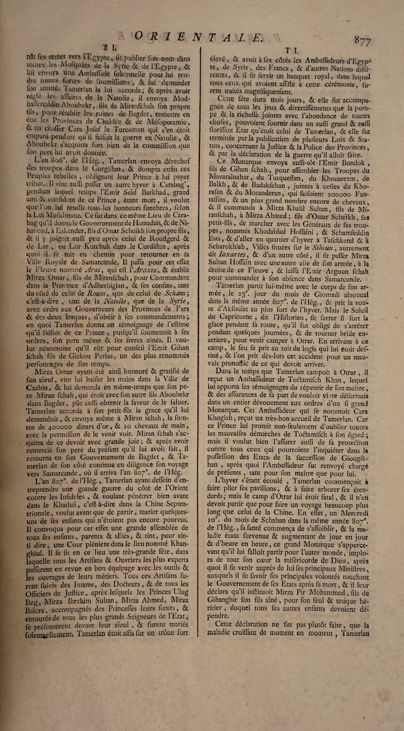 '$ h nât Tes armes vers 1 Egypte, lit publier fon nom dans toutes les Mofquées de la Syrie & de l’Egypte, & lui envoya une Ambalîadç folcmnelle pour lui ren¬ dre toutes fortes de ioumifiions , 6c lui demander fou amitié, Lunerlan la lui accorda; & après avoir régie les affaires de la Natolie, il envoya Mod- hair'ereddin Aboubekr, fils de IVliranfchah Ton propre lus, pour rétablir les ruines de Bagdet, remettre en état les Provinces de Chaldce 6c de Méfopotamie, & en ch aller Cara Jofef le Turcoman qui s’en étoit emparé pendant qu'il faifoit la guerre en Natolie , 6c Aboubekr s’acquitta fort bien de la cotnmiflion que fon pere lui avoit donnée. L’an 806e. de l’ilég,, Tamerlan envoya dérechcf des troupes dans le Gurgiftan, 6c dompta enfin ces Peuples rebelles , obligeant leur Prince à lui payer tribut. .11 vint auffi palier un autre hyver à Carabag’, pendant lequel temps l’Emir Seïd Barkhad, grand ami & confident de ce Prince, étant mort, il voulut que l’on lui rendît tous les honneurs funèbres, lelon la Loi Mufulmane. Ce fut dans ce même Lieu de Cara¬ bag qu’il donnale Gouvernement de Hamadanr& de Ni- havend, à Eskender, fils d’Omar Scheikh fon propre fils, & ii y joignit aulîi peu après celui de Roudgerd & de Lar , ou Lor Kutchuk dans le Curdillan, après quoi il fe mit en chemin pour retourner en la Ville Royale de Samarcande. 11 paffa pour cet effet le Fleuve nommé Aras, qui eft YAraxes, 6c établit Mirza Omar, fils de Mjranfchah , pour Commandant dans la Province d’Adherbigian, & fes confins, tant du côté de celui de Roum, que de celui de Scham\ c’eft-à-dire , tant de la Natolie, que de la Syrie, avec ordre aux Gouverneurs des Provinces de Fars & des deux lraques, d’obéïr à fes commandements ; en quoi Tamerlan donna un témoignage de l’eftime qu’il faifoit de ce Prince , puifqu’il foumettoit à fes ordres, fon pere même & fes freres aînés. Il vou¬ lut néanmoins qu’il eût pour confeil l’Emir Gihan ichah fils de Giakou Perlas, un des plus renommés perfonnages de fon temps. Mirza Omar ayant été ainfi lionnoré 6c gratifié de fon aïeul, vint lui baifer les mains dans la Ville de Cazbin, 6c lui demanda en même-temps que fon pe¬ re Miran fchah, qui étoit avec fon autre fils Aboubekr dans Bagdet, pût auffi obtenir la faveur de le faluer. Tamerlan accorda à fon petit-fils la grâce qu’il lui demandoit, & envoya même à Miran fchah, la fom- jne de 400000 dinars d’or, & 10 chevaux de main, avec la permiflion de le venir voir. Miran fchah s’ac¬ quitta de ce devoir avec grande joie ; & après avoir remercié fon pere du prêtent qu il lui avoit fait, il retourna en fon Gouvernement de Bagdet, & Ta¬ merlan de fon côté continua en diligence fon voyage vers Samarcande, où il arriva l’an 807e. de l’Hég. L’an 807e. del’Hég., Tamerlan ayant deffein d'en¬ treprendre une grande guerre du côté de l’Orient contre les Infidèles , & voulant pénétrer bien avant dans le Khathaï, c’eft à-dire dans la Chine Septen¬ trionale, voulut avant que de partir, marier quelques- uns de fes enfants qui n’étoient pas encore pourvus. 11 convoqua pour cet effet une grande afièmblée de tous fes enfants, parents & alliés, & tint, pour ain- li dire, une Cour pléniere dans le lieu nommé Khan- ghiul. 11 fe fit en ce lieu une très-grande fête, dans laquelle tous les Artifans & Ouvriers les plus experts paflèrent en revue en bon équipage avec les outils & les ouvrages de leurs métiers. Tous ces Artifans fu¬ rent fuivis des Imams, des Doéleurs, 6c de tous les Officiers de Juftice, après lefqucls les Princes Ulug Beg, Mirza Ibrahim Sultan, Mirza Ahmed, Mirza Baïera, accompagnés des Princelfes leurs Leurs, 6c entourés de tous les plus grands Seigneurs de l’Etat, fe préfenterent devant leur aïeul , & furent mariés folemuellement, Tamerlan étoit affis fur un trône fort 877 T I. élevé , & avoit à fes côtés les Ambaflàdeurs d’Egyp- te, de Syrie, des Francs, & d’autres Nations diffé¬ rences, 6c il fit lèrvir un banquet royal, dans lequel tous ceux qui avoient affilié à cette cérémonie, lu¬ rent traités magnifiquement. Cette fête dura trois jours, & elle fut accompa¬ gnée de tous les jeux & divertilîèmcnts que la pom¬ pe 6c la richellè jointes avec l’abondance de toutes choies, pouvoient fournir dans un auffi grand & auffi llorifiant Etat qu’étoit celui de Tamerlan, & elle fut terminée par la publication de plulieurs Loix &: Sta¬ tuts, concernant la Juftice & la Police des Provinces, & par la déclaration de la guerre qu’il alloit faire. Ce Monarque envoya auffi-tôt l’Emir Bondok , fils de Gihan fchah, pour allèmbler les Troupes du Mavaralnahar, du Turqueftun, du Khouarezm, de Balkh, 6c de Badakfchan , jointes à celles du Kho- rafan 6c du Mozanderan, qui faifoient 200000 Fan- tafîins, & un plus grand nombre encore de chevaux, 6c ii commanda à Mirza Khalil Sultan, fils de Mi- ranfehah, à Mirza Ahmed; fils d’Omar Scheikh, fes petit-fils, de marcher avec les Généraux de fes trou¬ pes, nommés Khodaïdad Hoflàïni , & Schamfedditi lbas, & d’aller en quartier d’hyver à Tafchkend & à Scharokhiah, Villes fituées fur le Sihoun, autrement dit Iaxartes, & d’un autre côté, il fit pafTer Mirza Sultan Hoffaïn avec une autre aîle de Ion armée, à la droite de ce Fieuve , & iaiffia l’Emir Argoun fchah pour commander à fon ablence dans Samarcande. 1 àmerlan partit lui-même avec le corps de fon ar¬ mée, le 23e. jour du mois de Giomadi alaouual dans la même année 807e. de l’Hég., & prit la rou¬ te d’Akfoulat au plus fort de l’hyver. Mais le Soleil du Capricorne , dit l’Hiftorien, fit ferrer fi fort la glace pendant fa route, qu’il fut obligé de s’arrêter pendant quelques journées, & de tourner bride en- arriere, pour venir camper à Otrar. En arrivant à ce camp, le feu fe prit au toîtdu logis qui lui étoit def- tiné, 6c l’on prit dès-lors cet accident pour un mau¬ vais pronoftic de ce qui devoit arriver. Dans le temps que Tamerlan campoit à Otrar , ftl reçut un Ambaffadeur de Toéïamifch Khan, lequel lui apporta les témoignages du répentir de fon maître, ôt des affurances de la part de vouloir vivre déformais dans un entier dévouement aux ordres d’un fi grand Monarque. Cet Ambaflàdeur qui fe nommoit Cara Khogiah, reçut un très-bon accueil de Tamerlan. Car ce Prince lui promit non-feulement d’oublier toutes les mauvaifes démarches de Toétamifch à fon égard ; mais il voulut bien l’aiïurer auffi de fa protection contre tous ceux qui pourroient l’inquiéter dans la pofteffion des Etats- de la fucceffion de Giougik- han , après quoi l’Ambaftadeur fut renvoyé chargé de préfents , tant pour fon maître que pour lui. L’hyver s étant écoulé , Tamerlan commencoit à faire plier fes pavillons, & à faire arborer fes * éten¬ dards; mais le camp d’Otrar lui étoit fatal, 6c il n’en devoit partir que pour faire un voyage beaucoup plus long que celui de la Chine. En effet, un Mercredi 10e. du mois de Schaban dans la même année 807e. de l’Hég., fafanté commença de s’affoiblir, 6c la ma¬ ladie étant furvenue 6c augmentant de jour en jour & d’heure en heure, ce grand Monarque s’apperce- vant qu’il lui falloit partir pour l’autre monde, implo¬ ra de tout fon cœur la miféricorde de Dieu, après quoi il fit venir auprès de lui fes principaux Miniftres, auxquels ii fit favoir fes principales volontés touchant le Gouvernement de fes Etats après fa mort, & il leur déclara qu’il inftituoit Mirza Pir Mohammed, fils de Gihanghir fon fils aîné, pour fon feul & unique hé¬ ritier , duquel tous fes autres enfants dévoient dé¬ pendre. Cette déclaration ne fut pas plutôt faite, que la maladie croiffanr de moment en moment, Tamerlan