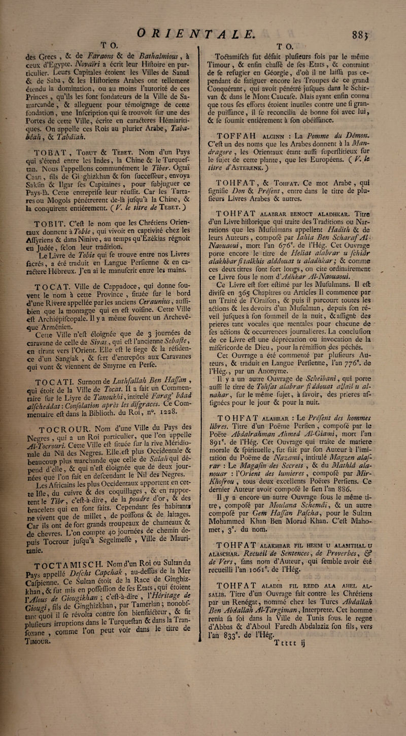 T O. des Grecs , & de Faraons & de Bathalmious, à ceux d’Egypte. Novatri a écrit leur Hiftoire en par¬ ticulier. Leurs Capitales étoient les Villes de Sanaâ & de Saba, & les Hiftoriens Arabes ont tellement étendu la domination, ou au moins l’autorité de ces Princes , qu’ils les font fondateurs de la Ville de Sa¬ marcande , & allèguent pour témoignage de cette fondation, une Infcription qui fe trou voit fur une des Portes de cette Ville, écrite en caraéleres Hémiariti- ques. On appelle ces Rois au plurier Arabe, Taba- bêah, & Tabâïah. TOBAT , Tobut & Tebet. Nom d’un Pays qui s’étend entre les Indes, la Chine & leTurquef- tnn. Nous l’appelions communément le Tiber. Ogtaï Caan, fils de Gi -ghizkhan & l'on fucceffeur, envoya Sakfin & Ilgar fes Capitaines, pour fubjuguer ce Pays-là. Cette entreprife leur réuiïit. Car les Tarta- resou Mogols pénétrèrent de-là jufqua la Chine, & la conquirent entièrement. {V. le titre de Tebet.) TOBIT. C’eft le nom que les Chrétiens Orien¬ taux donnent à Tohie, qui vivoit en captivité chez les Aflyriens & dans Ninive, au temps qu’Ezékias régnoit en Judée, félon leur tradition. Le Livre de Tobie qui fe trouve entre nos Livres facrés, a été traduit en Langue Perfienne & en ca- raélere Hébreux. J’en ai le manuferit entre les mains. TOCAT. Ville de Cappadoce, qui donne fou- vent le nom à cette Province , fituée fur le bord d’une Rivere appellée parles anciens Ceraunius, aufli- bien que la montagne qui en eft: voifine. Cette Ville Archiépifcopale. Il y a meme fouvent un Aicheve- que Arménien. Cette Ville n’eft éloignée que de 3 journées de caravane de celle de Sivas, qui eft 1 ancienne Sebafite, en tirant vers l’Orient. Elle eft le fiege & la réliden- ce d’un Sangiak , & fert d’entrepôts aux Caravanes qui vont & viennent de Smyrne en Perfe. T O C ATI. Surnom de Luthfiallah Ben Haffan , qui étoit de la Ville de Tocat. II a fait un Commen¬ taire fur le Liyre de Tanoukhi, intitulé Farag baad alfeheddat : Confolation après les difigraces. Ce Com¬ mentaire eft dans la Biblioth. du Roi, n°. 1228. TOCROUR. Nom d’une Ville du Pays des Neeres , qui a un Roi particulier, que l’on appelle Al-Tocrouri. Cette Ville eft fituée fur la rive Méridio¬ nale du Nil des Negres. Elle.eft plus Occidentale & beaucoup plus marchande que celle de Salah qui dé¬ pend d’elle, & qui n’eft éloignée que de deux jour¬ nées que l’on fait en defeendant le Nil des Negres. Les Africains les plus Occidentaux apportent en cet¬ te Ifle, du cuivre & des coquillages, & en rappor¬ tent le Tibr, c’eft-à-dire, de la poudre d’or, & des bracelets qui en font faits. Cependant fes habitant* ne vivent que de millet, de poiiïons & de laitages. Car ils ont de fort grands troupeaux de chameaux & de chevres. L’on compte ajournées de chemin de¬ puis Tocrour jufqu’à Segelmefie , Ville de Maun- tanie. TOCTAMISCH. Nom d’un Roi ou Sultan du Pays appellé Defcht Capchak , au-deflus de la Mer Calbienne. Ce Sultan étoit de la Race de Gmghiz- Jthan, & fut mis en polTefllon de fes Etats, qui etoient l’Alous de Giougikhan ; c’eft-à-dire , 1 Héritage de Giou«i, fils de Ginghizkhan, par Tamerlan; nonobf- tant quoi il fe révolta contre fon bienfaiteur, & fit plufieurs irruptions dans le Turqueftan & dans la Tran- foxane , comme l’on peut voir dans le ticie de Timour. T O. Toéhmifch fut défait plufieurs fois par le môme Timour, & enfin chaffé de fes Etats, & contraint de fe réfugier en Géorgie, d’où il ne laiftà pas ce¬ pendant de fatiguer encore les Troupes de ce grand Conquérant, qui avoit pénétré jufques dans le Schir- van & dans le Mont Caucafe. Mais ayant enfin connu que tous fes efforts étoient inutiles contre une fi gran¬ de puillànce, il fe reconcilia de bonne foi avec lui, & fe fournit entièrement à fon obéiffancc. TOFFAH alginn : La Pomme du Démon. C’eft un des noms que les Arabes donnent à la Man¬ dragore , les Orientaux étant aufti fuperftitieux fur le iujec de cette plante, que les Européens. Ç V.Jc titre dfAsTERENK. ) T O H F A T , & Tohfat. Ce mot Arabe , qui fignifie Don & Préjènt, entre dans le titre de plu¬ fieurs Livres Arabes & autres. TOHFAT ALABRAR BENOCT ALADHKAR. Titre d’un Livre hiftorique qui traite des Traditions ou Nar¬ rations que les Mufuîmans appellent Hadith & de leurs Auteurs , compofé par lahia Ben Scharaf Al \ Naouaoui, mort l’an 676e. de l’Hég. Cet Ouvrage porte encore le titre de Fleliat alabrar u fichiâr alakhbar fitalkhis aldâouat u aladhkar ; & comme ces deux titres font fort longs, on cite ordinairement ce Livre fous le nom d'Adhkar Al-Naouaoui. Ce Livre eft fort eftimé par les Mufuîmans. Il eft: divifé en 365 Chapitres ou Articles II commence par un Traité de l’Oraifon, & puis il parcourt toutes les aétions & les devoirs d’un Mufulman, depuis fon ré¬ veil jufques à fon fommeil de la nuit, &aftignë des prières tant vocales que mentales pour chacune de fes aétions & occurrences journalières. La conclufion de ce Livre eft: une déprécation ou invocation de la miféricorde de Dieu, pour la rémiiïion des péchés. Cet Ouvrage a été commenté par plufieurs Au¬ teurs, & traduit en Langue Perfienne, l’an 776e. de l’Hég., par un Anonyme. Il y a un autre Ouvrage de Scheïbani, qui porte aufti le titre de Tohfat alabrar fi dâouat ail ail u al~ nahar, fur le même fujet, à favoir, des prières aft- fignées pour le jour & pour la nuit. TOHFAT alahrar : Le Préfient des hommes libres. Titre d’un Poëme Perfien , compofé par le Poëte Abdalrahman Ahmed Al-Giami, mort l’an 891e. de l’Hég. Cet Ouvrage qui traite de matière morale & fpirituelle, fut fait par fon Auteur à l’imi¬ tation du Poëme de Nazami, intitulé Magzen alaj-- rar : Le Magafin des Secrets , & du Mathlâ ala- nouar : YOrient des lumières , compofé par Mir- Khofirou , tous deux excellents Poëres Perfiens. Ce dernier Auteur avoit compofé le fien l’an 886. Il j a encore un autre Ouvrage fous le même ti¬ tre, compofé par Meulana Schemâï, & un autre compofé par Gem Hajfian Paficha, pour le Sultan Mohammed Khan Ben Morad Khan. C’eft Maho¬ met, 3e. du nom. TOHFAT ALAKHBAR FIL HEKM U ALAMTHAL U alaschar. Recueil de Sentences, de Proverbes, & de Vers, fans nom d’Auteur, qui femble avoir été recueilli l’an 1061e. de l’Hég. TOHFAT ALADIB FIL REDD ALA AHEL AL- salib. Titre d’un Ouvrage fait contre les Chrétiens par un Renégat, nommé chez les Turcs Abdallah Ben Abdallah Al-Targiman, Interprète. Cet homme renia fa foi dans la Ville de Tunis fous, le régné a’Abbas & d’Aboul Faredh Abdalaziz fon fils, vers l’an 833e. de l’Hég. Ttttt ij N
