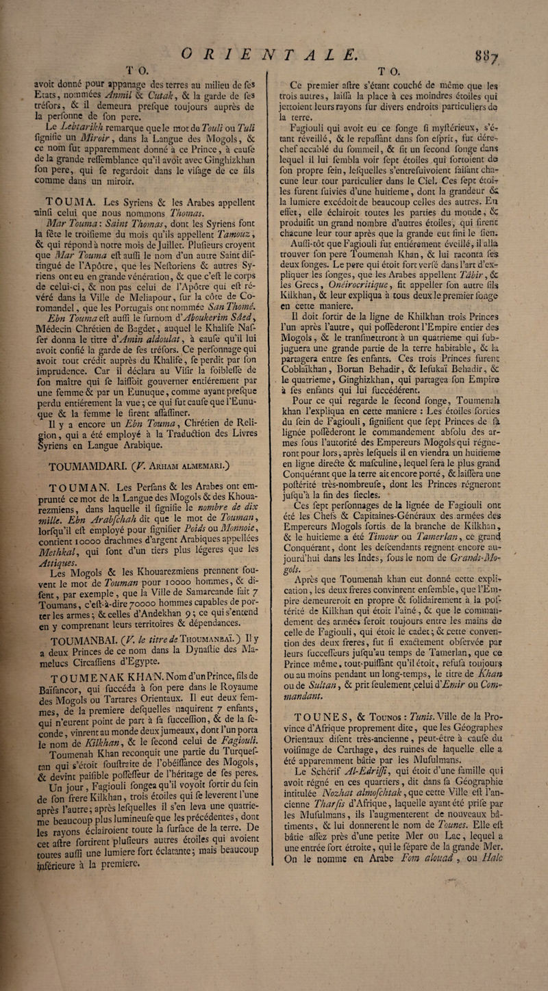 T O. avoir donné pour appanagc des terres au milieu de fes Etats, nommées Anmil & Cutak, & la garde de fes tréfors, & il demeura prefque toujours auprès de la perfonne de Ton pere. Le Lebtarikh remarque que le mot do Toull ou Tuli lignifie un Miroir, dans la Langue des Mogols, & ce nom fut apparemment donné à ce Prince, à caufe de la grande reffemblance qu’il avoic avec Ginghizkhan fon pere, qui fe regardoit dans le vilage de ce fils comme dans un miroir. TOUMA. Les Syriens & les Arabes appellent ‘ainfi celui que nous nommons Thomas. Mar Tourna : Saint Thomas, dont les Syriens font la fête le troifieme du mois qu’ils appellent Tamouz, & qui répond à notre mois de Juillet. Plufieurs croyent que Mar Tourna eftaufii le nom d’un autre Saint dis¬ tingué de l’Apôtre, que les Neftoriens & autres Sy¬ riens ont eu en grande vénération, & que c’efh le corps de celui-ci, & non pas celui de l’Apôtre qui eft ré¬ véré dans la Ville de Meliapour, fur la côce de Co¬ romandel , que les Portugais ont nommée San Thomé. Ebn Tourna efl: auiïi le furnom d'Aboukerim Sâedy Médecin Chrétien de Bagdet, auquel le Khalife Nal- fer donna le titre à'Amin aldoulat, à caufe qu’il lui avoit confié la garde de fes tréfors. Ce perfonnage qui avoit tout crédit auprès du Khalife, fe perdit par Ion imprudence. Car il déclara au Vifir la foibleffe de fon maître qui fe laifloit gouverner entièrement par une femme & par un Eunuque, comme ayant prefque perdu entièrement la vue ; ce qui fut caufe que l’Eunu¬ que & la femme le firent alfafliner. Il y a encore un Ebn Tourna, Chrétien de Reli- fion, qui a été employé à la Traduétion des Livres yriens en Langue Arabique. TOUMAMDARI. (V. Arham almemari.) T O U M A N. Les Perfans «St les Arabes ont em¬ prunté ce mot de la Langue des Mogols & des Khoua- rezmiens, dans laquelle il lignifie le nombre de dix mille. Ebn Arabfchah dit que le mot de Touman, lorfquil eft employé pour fignifier Poids ou Monnaie, contient ioooo drachmes d’argent Arabiques appellées Methkal, qui font d’un tiers plus légères que les At tiques. Les Mogols & les Khouarezmiens prennent iou- vent le mot de Touman pour ioooo hommes, & di- fent, par exemple, que la Ville de Samarcande fait 7 Toumans, c’eft-à-dire 70000 hommes capables de por¬ ter les armes ; ôt celles d’Andekhan 9î ce qui s entend en y comprenant leurs territoires & dépendances. TOUMANBAI. (V. le titre de TiioumanbaÏ. ) Il y a deux Princes de ce nom dans la Dynallie des Ma- melucs Circalïiens d’Egypte. TOUMENAK KHAN. Nom d’un Prince, fils de Baïfancor, qui fuccéda à fon pere dans le Royaume des Mogols ou Tartares Orientaux. Il eut deux fem¬ mes, de la première defquelles naquirent 7 enfants, qui n’eurent point de part a fa fucceffion, & de la fé¬ condé, vinrent au monde deux jumeaux, dont l’un porta îe nom de Kilkhan, & le fécond celui de Fagiouli. Toumenah Khan reconquit une partie du Turquef- tan qui s’étoit fouftraite de l’obéiflancc des Mogols, & devint paifible polTeflèur de l’héritage de fes pères. Un jour, Fagiouli fongea qu’il voyoit fortir du fein de fon frere Kilkhan, trois étoiles qui fe levèrent l’une après l’autre; après lefquelles il s’en leva une quatriè¬ me beaucoup plus lumineufeque les précédentes, dont les rayons écîaîroient toute la furface de la terre. De cet aftre fortirent plufieurs autres étoiles qui avoient toutes aufli une lumière fort éclatante; mais beaucoup inférieure à la première. T O. Ce premier afire s’étant couché de meme que les trois autres, lailla la place à ces moindres étoiles qui jettoient leurs rayons lur divers endroits particuliers do la terre. Fagiouli qui avoit eu ce fonge fi myftérieux, s’é¬ tant réveillé, & le repaflant dans fon cfprit, fut dére¬ chef accablé du fommeil, & fit un fécond fonge dans lequel il lui fembla voir fept étoiles qui fortoient do fon propre fein, lefquelles s’entrefuivoient faifant cha¬ cune leur tour particulier dans le Ciel. Ces fept étoi-r les furent fuivies d’une huitième, dont la grandeur ôi la lumière excédoitde beaucoup celles des autres. Eu effet, elle éclairoit toutes les parties du monde, <$e produifit un grand nombre d’autres étoiles, qui firent: chacune leur tour après que la grande eut fini le fieu. Aufli-tôt que Fagiouli fut entièrement éveillé, il alla trouver fon pere Toumenah Khan, & lui raconta fes deux fonges. Le pere qui étoit fort verfé dans l’art d’ex¬ pliquer les fonges, que les Arabes appellent Tâbir, & les Grecs, Onéirocritique, fit appelfer fon autre fils Kilkhan, & leur expliqua à tous deux le premier fonge en cette maniéré. Il doit fortir de la ligne de Khilkhan trois Princes l’un après l’autre, qui pofiederont l’Empire entier des Mogols, & le tranfinectront à un quatrième qui fub- juguera une grande partie de la terre habitable, & la partagera entre fes enfants. Ces trois Princes furent: Coblaïkhan, Borcan Behadir, & Iefukaï Behadir, «Sc 1e quatrième, Ginghizkhan, qui partagea fon Empire à fes enfants qui lui fijccédérent. Pour ce qui regarde le fécond fonge. Tou mena ft khan l’expliqua en cette maniéré : Les étoiles fonies du fein de Fagiouli, fignifient que fept Princes de la lignée pofféderont le commandement abfolu des ar¬ mes fous l’autorité des Empereurs Mogols qui régne¬ ront pour lors, après lefquels il en viendra un huitième en ligne direéte & mafeuline, lequel fera le plus grand Conquérant que la terre ait encore porté, & laiflèra une poftérité très-nombreufe, dont les Princes régneront jufqu’à la fin des fiecles. Ces fept perfonnages de la lignée de Fagiouli ont été les Chefs & Capitaines-Généraux des. armées des Empereurs Mogols fortis de la branche de Kilkhan, & le huitième a été Timour ou Tamerlan, ce grand Conquérant, dont les defeendants régnent encore au¬ jourd’hui dans les Indes, fous le nom de Grands-Mo- gols. Après que Toumenah khan eut donné cette expîi-r cation, les deux freres convinrent enfemble, que l’Em¬ pire demeureroit en propre & folidairemenc à la pof¬ térité de Kilkhan qui étoit l’aîné, «Se que le comman¬ dement des armées feroit toujours entre les mains de celle de Fagiouli, qui étoit le cadec; & cette conven¬ tion des deux freres, fut fi exaâement obfervée par leurs fuccefTeurs jufqu’au temps de Tamerlan, que ce Prince même, tout-puifiànt qu’il étoit, refufa toujours ou au moins pendant un long-temps, le titre de Khan ou de Sultan, & prit feulement .celui à'Emir ou Com¬ mandant. T O U N E S, & Tounos : Tunis. Ville de la Pro¬ vince d’Afrique proprement dite, que les Géographes Orientaux dilent très-ancienne, peut-être à caufe du voifinage de Carthage, des ruines de laquelle elle a. été apparemment bâtie par les Mufulmans. Le S,chcrif Al-Edrijji, qui étoit d’une famille qui avoit régné en ces quartiers, dit dans fa Géographie intitulée Nozhat almofchtak, que cette Ville eft l’an¬ cienne Thaï fis d’Afrique, laquelle ayant été prife par les Mufulmans, ils l’augmenterent de nouveaux bâ¬ timents , & lui donnèrent le nom de Tonnes. Elle eft bâtie allez près d’une petite Mer ou Lac, lequel a une entrée fort étroite, qui le fépare de la grande Mer. On le nomme en Arabe Fom alouad, ou Haie
