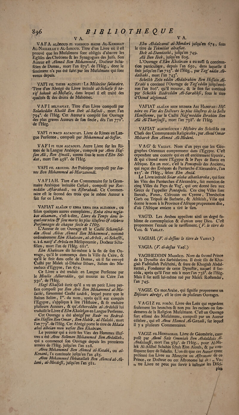 \ B 1 B L 1 O V A. V A F A ALÔnouD fi vogioud hadm Al-Kenissat Al-Nassarah u Al-Iahoud. Titre d’un Livre où il eft prouvé que les Mufulmans font obligés d’abattre les Eglifes des Chrétiens & les Synagogues des Juifs. Son Auteur eft Ahmed Ben Mohammed, Doéteur Scha- féien de Damas, mort l’an 879e. de l’Hég., dont le fentiment n’a pas été fuivi par les Mufulmans qui font venus depuis. VAFI fil thebb alchafi : La Médecine falutaire. Titre d’un Abrégé du Livre intitulé al-Schafa fi ta¬ rif hokouk al-Mofiafa, dans lequel il eft traité des qualités & des droits de Mahomet. VAFI belvafiat. Titre d’un Livre compofé par Salaheddin Khalil Ben Ibek alSafadi, mort l’an 794e. de l’Hég. Cet Auteur a compilé fon Ouvrage des plus graves Auteurs de fon fiecle, dès l’an 771e. de l’Hég. •Y VAFI fi nacd alcaouafi. Livre de Rimes en Lan¬ gue Perfienne, compofé par Mohammed al-Soffdr. V A FI fi elm alcaoufi. Autre Livre fur les Ri¬ mes de la Langue Arabique, compofé par Abou Haf- fan Ali, Ben Ifmaïl, connu fous le nom dEbn Seï~ âat, mort l’an 458 e. de l’Hég. VAFI fil aroudh. Art Poétique compofé par Iou- nos Ben Mohammed al-Marzavendi. V A FIA H. Titre d’un Commentaire fur la Gram¬ maire Arabique Intitulée Cafiah, compofé par Roc- neâdin Aflarabadi, ou Efierabadi. Ce Commen¬ taire eft le fécond des trois que le même Auteur a fait fur ce Livre. VAFIAT alaÏan u enba ebna dha alzaman , ou félon quelques autres exemplaires, Enba ebna nogia- bat alzaman, c’eft-à-dire. Livre du Temps dans le¬ quel ont vécu & font morts les plus illufires & célébrés Perfonnages de chaque fiecle de l'Hég. L’Auteur de cet Ouvrage eft le Cadhi Schamfed- din Aboul Abbas Ahmed Ben Mohammed, nommé ordinairement Ebn Khalecan, al-Arbeli, al-Schafêï, c. à d. natif d Arbela en Méfopotamie, Doéteur Scha- féïen, mort l’an de l’Hég. 681e. Ebn Khalecan dit lui-même à la fin de fon Ou¬ vrage, qu’il le commença dans la Ville du Caire, & qu’il le finit dans celle de Damas, où il fut envoyé Cadhi par Malek al-Dhaher Bibars, Sultan des Ma- raelucs d’Egypte, l’an 672. Ce Livre a été traduit en Langue Perfienne paT le Moulla Adhereâdin, qui mourut au Caire l’an 930e. de lTIég. Hagi Khalfah écrit qu’il a vu un petit Livre per- fien compofé par Ben Avis Ben Mohammed al-Ma- lathi, furnommé Cadhi zadeh, lequel porte que le Sultan Selim, Ier. du nom, après qu’il eut conquis l’Egypte, s’appliqua à lire l’Hiftoire, & fit traduire plufieurs Auteurs, & quAdhereâdin al-Ardebili lui traduifit le Livre dé Ebn Khalekan en Langue Perfienne. Cet Ouvrage a été abrégé'par Badr ou Bedred- âin Hajfan Ben Omar, Ben Habib, al-Halabi, mort l’an 779e. de l’Hég. Cet Abrégé porte le titre de Mdala ahel albeian men vafat Ben Khalecan. Le premier qui a écrit les Vies des Hommes illuf- tres a été Abou Soliman Mohammed Ben Abdallah, qui a commencé fon Ouvrage depuis les premières années de l’Hég. jufqu’en l’an 228. Abou Mohammed Ben Ahmed al-Ketabi, ou al- Kenani, l’a continuée jufqu’en l’an 485. Abou Mohammed Hebatallah Ben Ahmed al- Ak- lani, al-MocdeJJi, jufqu’en l’an 581. T H £ Q U E V A. Ebn Abdalcaoui al-Monderi jufqu’en 674, fous le titre de Tekmïlat alvafiat. Ibek al-Damiathi, jufqu’en 749. Ali Ben Ibek, jufqu’en 805. L’Ouvrage d’Ebn Khalecan a eu aufli fa continua¬ tion particuliçre, depuis l’an 650, dans laquelle il finit jufqu’en l’an 725e. de l’Hég., par Tag tddin Ab- dalbaki, mort l’an 743e. Scheïkh Zeïn eddin Abdalrahim Ben HofaïnAl- Eraki a continué l’Ouvrage de Tag eddin jufqu’envi- ron l’an 806e. qu’il mourut, & le fien fut continué par Scheïkh Badr eddin Al-Sarakhfi, fous le titre d'Ocoud algiomad. VAFIAT ALAÏAN MEN MEDHEB AbI HaNIFAH : Hif- toire ou fies des Docteurs les plus illufires de la Seâe Hanifienne, par le Cadhi Nagmeddin Ibrahim Ben Ali Al-Tharfouffi, mort l’an 758 e. de l’Hég. 1 VAFIAT alschoÏoukh : Hifioire des Scheikhs ou Chefs des Communautés Religieufes, par Aboul Omar Mobarek Ben Ahmed Al-Medeni. V A G’ & Vagiat. Nom d’un pays que les Géo¬ graphes Orientaux comprennent dans i’Egypte. C’eft cependant une contrée qui en eft entièrement féparée, & qui s’étend entre l’Egypte & le Pays de Barca en Afrique. En un mot, c’eft la Pentapolis des Anciens, qui reçut des Evêques du Patriarche d’Alexandrie, l’an 223e. de l’Hég., félon Ebn Amid. Le Livre intitulé Soiar alaba albathareka, qui font les Vies des Patriarches d’Alexandrie, fait mention de cinq Villes du Pays de Vag’, qui ont donné lieu aux Grecs de l’appeller Pentapolis. Ces cinq Villes font Barcah, Faran, Caïrouan ou Cyrene, Tharabolos Garb ou Tripoli de Barbarie, & Afrikiah, Ville qui donne le nom à la Province d’Afrique proprement dite, d’où l’Afrique entière a tiré le fien. VAG’D. Les Arabes appellent ainfi un degré fu- blime de contemplation & d’union avec Dieu. C’eft proprement l’extafe ou le ravinement. ( V. le titre de Vasl & Vaslat. VAGL\H. (V. ci-dejfous le titre de Vahat.} VAGIA. (V. ci-defjus Vag’.) : VAGIHEDDIN Massôud. Nom du fécond Prince de la Dynaftie des Sarbédariens. Il étoit fils de -Kho- giah Fadhlallah Pafchtini, & frere de Khogiah Abdal- razzak, Fondateur de cette Dynaftie, auquel il fuc- céda, après qu’il l’eut mis à mort l’an 738e. de l’Hég. Mais il fut auïïi lui-même tué par Malek Roftamdar, l’an 745. VAGIZ. Ce mot Arabe, qui fignifie proprement un JDifcours abrégé, eft le titre de plufieurs Ouvrages. V A GIZ FrL forôu. Livre des Loix qui regardent feulement les branches & non pas les racines ou fon¬ dements de la Religion Mufulmane. C’eft un Ouvrage fort eftimé des Mufulmans, compofé par un Auteur célébré, qui eft Abou Hamed Al-Gazali, fur lequel il y a plufieurs Commentaires* VAGIZ filHendassah. Livre de Géométrie, com- pofé par Aboul Sait Ommiah Ben Abdalâziz Àl- Andalouffi, mort l’an 589e. de l’Hég., pour AfMa- lek Al-Afdhal Schahin fehah Ebn Aïoub, & pat con- féquent frere de Saladin. L’on dit que cet Auteur ayant préfenté fon Livre au Monegim ou Afronotne de ce Prince, ce Doéteur ou cet Aftronome lui dit : „ Vo- » tre Livre ne peut pas fervir à inftrui# les Difci-