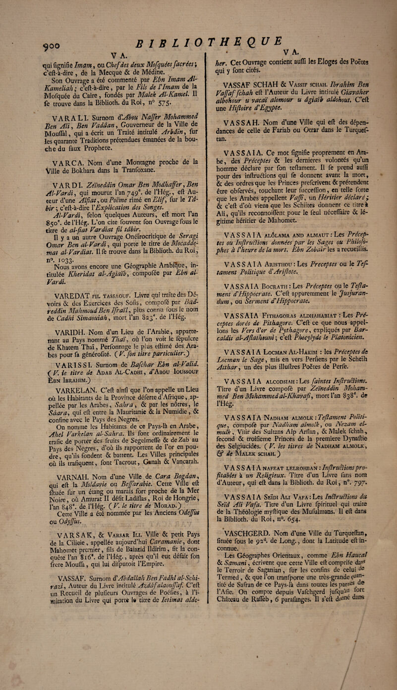 yoo V A. qui lignifie Imam, ou Chef des deux Mofquées facrées ; c’eft-à-dire , de la Mecque & de Médine. Son Ouvrage a été commenté par Ebn Imam AI Kameliah ; c’eft-à-dire, par le Fils de l'Imam de la Mofquée du Caire, fondés par Malek Al-Kamel. Il fe trouve dans la Biblioth. du Roi, n° 575* VARALI. Surnom dAbou Na fer Mohammed Ben Ali, Ben Vadâan, Gouverneur de la Ville de MouiTal, qui a écrit un Traité intitulé Arhâïn, fur les quarante Traditions prétendues émanées de la bou¬ che du faux Prophète. VA RCA. Nom d’une Montagne proche de la Ville de Bokhara dans la Tranfoxane. V A R DI. Zeïneddin Omar Ben Modhafer, Ben Al-Vardi, qui mourut l’an 749e. de l’Hég., eft Au¬ teur d’une Alfiat, ou Poème rimé en Elif, fur le Tâ- hir ; c’eft-à-dire \'Explication des Songes. Al-Vardi, félon quelques Auteurs, eft mort l’an 850e. delTIég. L’on cite fouvent fon Ouvrage fous le titre de al-fiat Vardiat fil tâhir. Il y a un autre Ouvrage Onéïrocritique de Seragi Omar Ben al-Vardi, qui porte le titre de Mocadde- mat al Vardiat. Il fe trouve dans la Biblioth. du Roi, n°. 1033. Nous avons encore une Géographie Arabique, in¬ titulée Kheridat al-Agiaïb, compofée par Ebn al- Vardi. VAREDAT fil tassaouf. Livre qui traite des Dé- voirs & des Exercices des Sofis, compofé par Bad- reddin Mahmoud Ben IfraïV plus connu fous le nom de Cadhi Simaouiah, mort l’an 823*. de l’Hég» VARIDH. Nom d’un Lieu de l'Arabie, apparte¬ nant au Pays nommé Thaï, où l’on voit le iépulcre de Khatem Thaï, Perfonnage le plus eftiiné des Ara¬ bes pour fa générofité. (V. fon titre particulier.) VARISSI. Surnom de Bafchar Ebn alValid. (V. le titre de Adab Al-Cadhi, ^’Abou Ioussouf Ebn Ibrahim.) VARKELAN. C’eft ainfi que l’on appelle un Lieu où les Habitants de la Province déferte d’Afrique, ap¬ pelle par les Arabes, Salira, & par les nôtres, le Sâara, qui efi: entre la Mauritanie & la Numidie, & confine avec le Pays des Negres. On nomme les Habitants de ce Pays-là en Arabe, Ahel Varkelan al-Sahra. Ils font ordinairement le trafic de porter des fruits de Segelmeflè & de Zab au Pays des Negres, d’où ils rapportent de l’or en pou¬ dre, qu’ils fondent & battent. Les Villes principales où ils trafiquent, font Tacrout, Ganah & Vancarah. VARNAH. Nom d’une Ville de Car a Bogdan, qui eft la Moldavie ou Befarable. Cette Ville efi: lîtuée lur un étang ou marais fort proche de la Mer Noire, où Amurat II défit Ladiflas, Roi de Hongrie, l’an 848e. de l’Hég. ( V. le titre de Morad.) Cette Ville a été nommée par les Anciens Ode fus ou Odyfus. . VARSAK, & Varsar Ili. Ville & petit Pays de la Cilieie, appellée aujourd’hui Caramanie, dont Mahomet premier, fils de Baiazid Ildirim, fit la con¬ quête l’an 816’. de l’Hég., après qu’il eut défait fon frere Mouiïà, qui lui difputoit l’Empire. VASSAF. Surnom à'Abdallah Ben Faâhl al-Schi- razi, Auteur du Livre intitulé Azdâfalaoufaf C’ert un Recueil de plufieurs Ouvrages de Poélies, à l’i- mitation du Livre qui porte le titre de Ietimat aide- • V A. her. Cet Ouvrage contient auflî les Eloges des Poètes qui y font cités. VASSAF SCHAH & Vassif schah. Ibrahim Ben Vafaffchah efi l’Auteur du Livre intitulé Giavaher albohour u vacaï alomour u âgiaïb aldohout. C’eft une Hiftoire d'Egypte. VAS S AH. Nom d’une Ville qui efi des dépen¬ dances de celle de Fariab ou Otrar dans le Turquef- tan. V A S S AI A. Ce mot fignifie proprement en Ara¬ be, des Préceptes & les dernieres volontés qu’un homme déclare par fon tefiamenc. Il fe prend auflî pour des inftru&ions qui fe donnent avant la mort, & des ordres que les Princes prefcrivent & prétendent être obfervés, touchant leur fucceflion, en telle forte . que les Arabes appellent Vaf, un Héritier déclaré y & c’eft d’où viens que les Schiites donneur ce titre à Ali, qu’ils reconnoiflènt pour le feul néceffàire & lé¬ gitime héritier de Mahomet. V A S S AIA alôlama and almaut : Les Précep¬ tes ou Inflraclions données par les Sages ou Philojb- phes à !heure de la mort. Ebn Zobaïr les a recueillis. V A S S AIA Aristi-iou : Les Préceptes ou le Te fi tament Politique à'Arifiote. VAS S AI A Bocrath : Les Préceptes ou le Tefla- ment d'Hippocrate. C’eft apparemment le Jusjuran- dum, ou Serment d'Hippocrate. V ASS AI A Fithagoras aldhahabiat : Les Pré¬ ceptes dorés de Pithagore. C’eft ce que nous appel- , Ions les Vers d'or de Pythagore, expliqués par Bar- caldis alAfiathsuni ; c’eft Phocylyde le Platonicien. V A S S AIA Locman Al-Hàkim : les Préceptes de Locman le Sage, mis en vers Perfiens par le Sche'ih Atthar, un des plus illuftres Poètes de Perfe. V A S S AIA alcodsiah : Les faintes Infiru&ions. Titre d’un Livre compofé par Zeïneddin Moham¬ med Ben Mohammed al-Khavafi, mort l’an 838e. de l’Hég. V A S S AIA Nadham almolk : Tejlament Politi¬ que, compofé par Nadham almolk, ou Nezam el- tnulk, Vifir des Sultans AIp Arfian, & Malek lchah, fécond & troifieme Princes de la première Dynaftie des Selgiucides. ÇV. les titres de Nadham almolk, & de Malek schah. ) % V A S S AIA nafeat lelrohban : Infiru&ionspro¬ fitables à un Religieux. Titre d’un Livre fans nom d’Auteur, qui eft dans la Biblioth. du Roi, n°. 797. V A S S AIA SeÏdi Ali Vafa : Les Instructions dit Seïd Ali Vafa. Titre d’un Livre fpirituel qui traite de la Théologie myftique des Mufulmans. Il eft dans la Biblioth. du Roi, n°. 654. VASCHGERD. Nom d’une Ville du Turqueftan, fituée fous le 92A de Long., donc la Latitude eft in¬ connue. Les Géographes Orientaux, comme Ebn Haucal & Samani, écrivent que cette Ville eft comprile da^ le Terroir de Saganian, fur les confins de celui Termed , & que l’on tranfporte une très-grande tité de Safran de ce Pays-là dans toutes les par/#8 l’Afie. On compte depuis Vafchgerd jufqu’^ *orc Château de Raflèb, 6 parafanges* Il s’eft “ans I