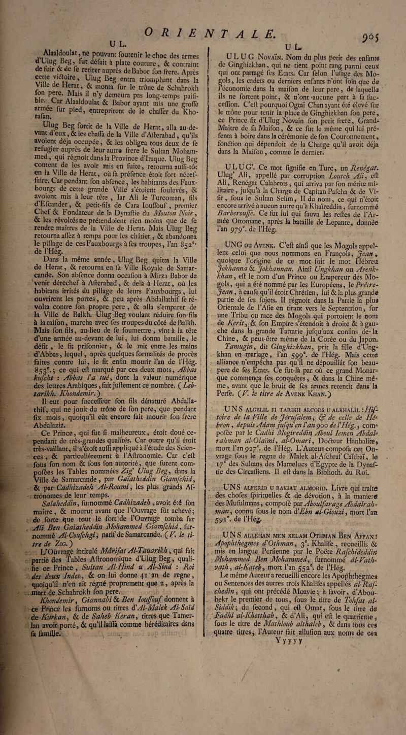 U L. Àlaaldoulat, no pouvant foutenir le ehoc des armes dUlug Beg, fut défait à plate couture, & contraint de fuir & de fe retirer auprès deBabor fon frere. Après cette viétoire, Ulug Beg entra triomphant dans la Ville de Herac, & monta fur le trône de Schahrokh Ion pere. Mais il n’y demeura pas long-temps paifi- bie. , Car Alaaldoulat & Babor ayant mis une grofiè armee fur pied, entreprirent de le chaftèr du Kho- rafan. Ulug Beg fortic de la Ville de Herat, alla au-de¬ vant d eux, & les chafla de la Ville d’Ailerabad, qu’ils avoient déjà occupée, & les obligea tous deux de fe réfugier auprès de leur autre frere le Sultan Moham¬ med, qui régnoit dans la Province d’Iraque. Ulug Beg content de les avoir mis en fuite, retourna auiii-tôt en la Ville de Herat, où fa préfence étoit fort nécef- faire. Car pendant fon abfence, les habitants des Faux- bourgs de cette grande Ville* s’étoient foulevés, & avoient mis à leur tête , Iar Ali le Turcoman, fils d’Efcander, & petit-fils de Cara Ioufiouf , premier Chef & Fondateur de la Dynaftie du Mouton Noir, & les révoltés ne prétendoient rien moins que de fe rendre maîtres de la Ville de Herat. Mais Ulug Beg retourna allez h temps pour les châtier, & abandonna le pillage de cesFauxbourgs à fes troupes, l’an 852e* de l’Hég. Dans la même année, Ulug Beg quitta la Ville de Herat, & retourna en fa Ville Royale de Samar¬ cande. Son abfence donna occafion à Mirza Babor de 'venir dérechef à Afterabad, & delà à Herat, où les habitans irrités du pillage de leurs Fauxboufgs, lui ouvrirent les portes, & peu après Abdallathif fe ré¬ volta contre fon propre pere , & alla s’emparer de la Ville de Balkh. Ulug Beg voulant réduire fon fils à laraifon, marcha avec fes troupes du côté de Balkh. Mais fon fils, au-lieu de fe foumettre , vint à la tête d’une armée au-devant de lui, lui donna bataille, le défit , le fit prifonnier , & le mit entre les mains d’Abbas, lequel, après quelques formalités de procès faites contre lui, le fit enfin mourir l’an de l’Hég. 853e.; ce qui efb marqué par ces deux mots, Abbas kufcht : Abbas l'a tué, dont la valeur numérique des lettres Arabiques, fait jufiement ce nombre. (Léb- tarikh. Khondemir. ) Il eut pour fuccefièur fon fils dénaturé Abdaîla- thif, qui ne jouit du trône de fon pere, que pendant fix mois, quoiqu’il eût encore fait mourir fon frere Abdaîazi 2. Ce Prince, qui fut fi malheureux, étoit doué ce¬ pendant de très-grandes qualités. Car outre qu’il étoit très-vaillant, il s’était auffi appliqué à l’étude des Scien¬ ces , & particuliérement à l’Aftronomie. Car c’eft fous fon nom & fous fon autorité, que furent com- pofées les Tables nommées Zig' Ulug Beg, dans la Ville de Samarcande, par Gaïatheddin Giamfchid, & par Cadhizadeh Al-Roumi, les plus grands As¬ tronomes de leur temps. Salaheddin, furnommé Cadhizadeh , avoit été fon maître, & mourut avant que l’Ouvrage fût achevé; de forte que tout le fort de l’Ouvrage tomba fur AU Ben Gaïatheddin Mohammed Giamfchid, Sur¬ nommé Al-Coufchgi, natif de Samarcande. (Z7! le ti¬ tre de Zig. ) L’Ouvragé intitulé Mârifat Al-Tauarikh, qui fait partie des Tables Aftronomique d’Ulug Beg, quali¬ fie ce Prince , Sultan Al-Hind u Al-Sind : Roi des deux Indes ^ & on lui donne 41 an de régné, quoiqu’il n’en ait régné proprement que 2, après la mort de Schahrokh fon pere. Khondemir, Giannabi & Ben îouffouf donnent à ce Prince les furnoms ou titres d’Al-Malek Al-Saïd de Kurkan, & de Saheb Keran, titres que Tamer- lan avoit porté, & qu’il laifla comme héréditaires dans fa famille. U L U G NovaÏn. Nom du plus petit des cnfant-s de Ginghizkhan, qui ne tient point rang parmi ceux qui ont partagé fes Etats. Car félon lutage des Mo- gols, les cadets ou derniers enfants n’ont foin que de l’économie dans la maifon de leur pere, de laquello ils ne Sortent point, & n'ont «aucune part à fa fuc- cefiion. C’eft pourquoi Ogtaï Chan ayant été élevé fur le trône pour tenir la place de Ginghizkhan fon pere, ce Prince fit d’Ulug Novaïn fon petit frere, Grand- Maître de fi Maifon, & ce fut le même qui lui pré¬ senta à boire dans la cérémonie de fon Couronnement, fonction qui dépendoit de la Charge qu’il avoit déjà dans la Maifon, comme le dernier. ULUG’. Ce mot lignifie en Turc, un Renégat. Ulug’ Ali, appellé par corruption Loutch Ali, eft Ali, Renégat Calabrais, qui arriva par fon mérite mi¬ litaire , jutqifà la Charge de Capitan Pafcha & de Vi- fir, fous le Sultan Selim, II du nom, ce qui n’étoit encore arrivé à aucun autre qu’à Khaïreddin, furnommé Barberoujfe. Ce fut lui qui fauva les relies de l’Ar¬ mée Ottomane, après la bataille de Lepante, donnée l’an 979e. de l’Hég; UNG ou Avenk. C’eft ainfi que les Mogols appel¬ lent celui que nous nommons en François, Jean , quoique l’origine de ce mot Soit le mot Hébreu Jokhanna & Jokhannan. Ainfi Ungkhan ou Avenk- khan, eft le nom d’un Prince ou Empereur des Mo- gols, qui a été nommé par les Européens, le Prêtre- Jean , à caufe qu’il étoit Chrétien, lui & la plus grande partie de fes Sujets. Il régnoit dans la Partie la plus Orientale de l’Afie en tirant vers le Septentrion, fur une Tribu ou race des Mogols qui portoienc le nom de Kerit, & fon Empire s’étendoit à droite & à gau¬ che dans la grande Tartarie jufqu’aux confins de' la Chine, & peut-être même de la Corée ou du Japon. Tamugin, dit Ginghizkhan, prit la fille d’Ung- khan en mariage, l’an 599e. de l’Hég. Mais cettë alliance n’empêcha pas qu’il ne dépouillât fon beau- pere de lès États. Ce fut-là par où ce grand Monar¬ que commença fes conquêtes, & dans la Chine mê¬ me, avant que le bruit de fes armes retentît dans la Perle. {F. le titre de Avenk Khan.) UNS algelil fi tarikh àlcods u alkhaül Ùlif- toire de la Ville de Jérufalem, & de celle de Hé~ bron, depuis Adam jufqu'en l'an 900 de VHég., coin-1 pofée par le Cadhi Mogireddin Aboul Iemen Abdal-, rahman al-Olaïmi, al-Omari, Doéleur Hânbalite* mort l’an 927e. de l’Hég. L’Auteur compofa cet Ou¬ vrage fous le régné de Malek al-Afchraf Caïtbaï, le 17e des Sultans des Mamelucs d’Egypte de la Dynaf¬ tie des Circaffiens. Il eft dans la Bibliotlh du Roi. UNS alferjd u bakiat almorId. Livre qui traite des chofes fpirituelles & de dévotion, à la maniéré des Mufulmans, compofé par Aboulfarage Abdalrah- man, connu fous le nom à'Ebn al-Giouzi, mort l’an 59 U. de lTIég. > UNS ALLEI1AN MEN KELAM OTHMAN ËEN ÀfFANJ Apophthegmes d'Othman, 3e; Khalife, recueillis mis en langue Perfienne par le Poète Rafchideddin Mohammed Ben Mohammed, furnommé àl-Vaih- vath, alKateb, mort l’an 552é. de l’Hég. Le même Auteur a recueilli encore les Apophthegmes ou Sentences des autres trois Khalifes appellés al-Raf- chedini qui ont précédé Moavie; à favoir, d’Abou- bekr le premier de tous, fous le titre de Tohfat al Siddik ; du fécond, qui eft Omar, fous le titre de Fadhl al-Khetthab, & d’Ali, qui eft le quatrième * fous le titre de Mathloub althaleb, & dans tous Ces quatre titres, l’Auteur fait allufion aux noms de cea Yy yy y