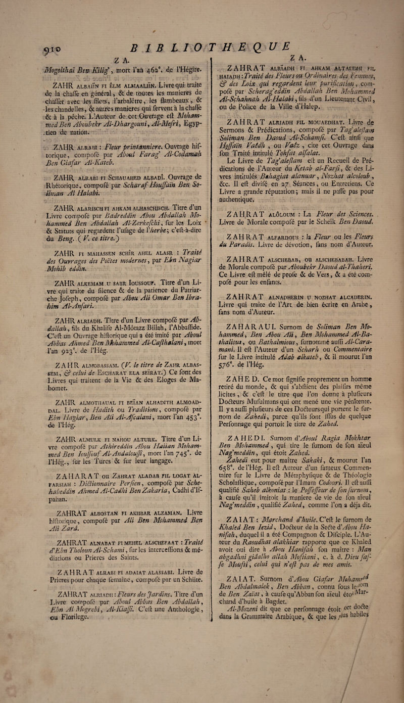 9io B I B L 10 Z A. Mogolthaï Bew Kilig , more Fan 462e. de, l’Hégire. :1 <j*j 0'-'lie; - ; : b ZAHR albaiÏn fi êlm almaauÏn. Livre qui traire dç la chaife en général, & de toutes les maniérés de chaffer avec les lilecs, l’arbalêtre, les flambeaux, & les chandelles, & autres maniérés qui fervent à la chaflè & h la pêche. L’Autqur de cet Ouvrage efl Moham¬ med Ben Abouhekr Ai-Dhargouni, AIMefri, Egyp- .tien de nation. ZAHR alrabi : Fleur printanniere. Ouvrage his¬ torique , compofé par Aboul Farag Al-Codamah Ben Giafar Al-Kateb. ZAHR alrabi fi Schauafied albadî. Ouvrage de Rhétorique, compofé par Scharaf Houffaïn Ben So¬ liman Al Halabi. ZAHR alarisch fi ahkam alhaschisch. Titre d’un Livre compofé par Badreddin Abou Abdallah Mo¬ hammed Ben Abdallah Al-Zerkcfchi, fur les Loix ' & Statuts qui regardent l’ufage de Fherbe ; c’efl:-à-dire du Beng. ( V. ce titre. ) ZAHR fi mahassen schîr ahel alasr : Traité des Ouvrages des Poêles modernes, par Ebn Nagiar Mohib eddin. ZAHR alkemam u sabr Ioussouf. Titre d’un Li¬ vre qui traite du filence & de la patience du Patriar¬ che Jofeph, compofé par Abou Ali Omar Ben Ibra¬ him Al-Anfari. ZAHR alriadh. Titre d’un Livre compofé par Ab¬ dallah, fils du Khalife Al-Môtazz Billah, l’Abbaftide. C’efl un Ouvrage hiflorique qui a été imité par Aboul Abbas Ahmed Ben Mohammed Al-Caflhalani, more l’an 923e. de i’Hég. ZAHR almobassam. (V. le titre de Zahr albas- sem , & celui de Escharat ela seïrat.) Ce font des Livres qui traitent de la Vie & des Eloges de Ma¬ homet. ZAHPv almothaual fi beïan alhadith almoad- dal. Livre de Hadith ou Traditions, compofé par Ebn Hagiar, Ben Ali Al-AJcalani, mort l’an 45 30. de l’Hég. H E Q UE Z A. ZAHR A T alrÏadh fi ahkam altaudhi fil haiadh : Traité des Fleurs ou Ordinaires des Femmes, & des Loix qui regardent leur purification, com¬ pofé par S cher a geddin Abdallah Ben Mohammed Al-Schahnah AI Halabi, fils d’un Lieutenant Civil, ou de Police de la Ville d’Halep. Z A H R A T alriadh fil MOUAEDHAT. Livre de Sermons & Prédications, compofé par Tagalejlam Soliman Ben Daoud Al-Schamfi. C’eft ainfi que HçJJaïn Vaédh , ou Vaêz , cite cet Ouvrage dans fou Traité intitulé Tohfat alfalat. Le Livre de Tagaleflam ell un Recueil de Pré¬ dications de l’Auteur du Ketab al-Farfi, & des Li¬ vres intitulés Bahagiat alanuar, Nozhat alcoloub , &c. Il efl: divifé en 27 Séances, ou Entretiens. Ce Livre a grande réputation ; mais il ne paflè pas pour authentique. Z AH RAT alôloum : La Fleur des Sciences. Livre de Morale compofé par le Scheïk Ben Daoud. Z AH RAT alfardous : la Fleur ou les Fleurs du Paradis. Livre de dévotion, fans nom d’Auteur. ZAHR AT alschebab, ou alschebabah. Livre de Morale compolé par Abouhekr Daoud al-Thaheri. Ce Livre efl: mêlé de profe Si de Vers, «St a été com¬ pofé pour les enfants. ZÀHRÀT alnadherin u tsiozhat alcaderin. Livre qui traite de l’Arc de bien écrire en Arabe, fans nom d’Auteur. ZAHARAUI. Surnom de Soliman Ben Mo¬ hammed, Ben Abou Ali, Ben Mohammed Al-Ba- thalious, ou Bathalmious, furnoromé aufîî Al-Cara- mani. Il efl: l’Auteur d’un Scharh ou Commentaire fur le Livre intitulé Adab alkateb, & il mourut l’an 576e. de l’Hég. Z A H E D. Ce mot fignifie proprement un homme retiré du monde, & qui s’abftient des plaifirs même licites , & c’efl: le titre que l’on donne à plufieurs Doéteurs Mufulmans qui ont mené une vie pénitente. Il yaaufiî plufieurs de ces Doâeursqui portent le fur- nom de Zahedi, parce qu’ils font iiïiis de quelque Perfonnage qui portoic le titre de Zahed. ZAHR almulk fi nahou alturk. Titre d’un Li¬ vre compofé par Athireddin Abou Haiian Moham¬ med Ben Iouffuuf Al-AndalouJJi, mort l’an 745 e. de l’Hég., fur lès Turcs & fur leur langage, Z A H A R A T ou Zahrat aladab fil logat àl- farsiah : Dictionnaire Perfien, compofé par Sche- habeâdin Ahmed Al-Cadhi Ben Zakaria, Cadhid’If- pahan. ZAHRAT ALBOSTAN FI AKIIBAR ALZAMAN. Livre hiflorique, compofé par Ali Ben Mohammed Ben Ali Zarâ. ZAHRAT ALNABAT FI MEHEL ALSCHEFAAT '.Traité Z Ebn Tholoun Al-Schami, furies intercédions & mé¬ diations ou Prières des Saints. ZAHRAT alrabi fi ADAiAT ALASSABI. Livre de Prières pour chaque femaine, compofé par un Schiite. ZAHRAT alriadh : Fleurs des Jardins. Titre d’un Livre compofé par Aboul Abbas Ben Abdallah, Ebn Al Mogrebi, AIKiaJJi. C’efl une Anthologie, ou Florilège. ZAHEDI. Surnom Z Aboul Ragia Mokhtar Ben Mohammed, qui tire le furnom de fon aïeul Nagmeddin, qui étoit Zahed. Zahedi eut pour maître Sakaki, & mourut l’an 658e. del’Hég. Il efl Auteur d’un fameux Commen¬ taire fur le Livre de Métaphylique & de Théologie Scholaftique, compofépar Plmam Codouri. Il eftaufii qualifié Saheb alkoniat : le Pojfejfeur de fon furnom, à caufe qu’il imitoic la maniéré de vie de fon aïeul Nagmeddin , qualifié Zahed, comme l’on a déjà dit. Z AI AT : Marchand d'huile. C’efl le furnom de Khaled Ben Iezid, Doéteur de la Seéïe Z Abou Ha- nifah, duquel il a été Compagnon & Difciple. L’Au¬ teur du Raoudhat alakhiar rapporte que ce Khaled avoit oui dire à Abou Hanifah fon maître : Man abgadhni giaalho allah Moftiani, c. à d. Dieu jaf¬ fe Moufti, celui qui neft pas de mes amis. ZAIAT. Surnom Z Abou Giafar Mohamr Ben Abdalmalek, Ben Abban, connu fous le de Ben Zaïat, à caufe qu’Abban fon aïeul étoi AUar-- chand d’huile à Bagdet. Al-Mozeni dit que ce perfonnage étoit ^fr ^0(^e dans la Grammaire Arabique, & que les /us huiles