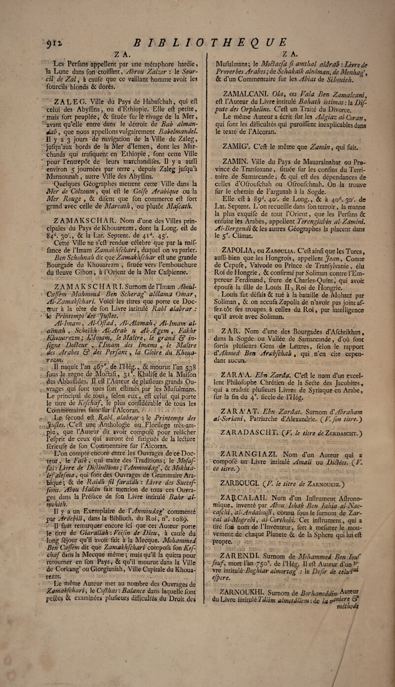 Z A. Les Perfans appellent par une métaphore hardie, la Lune dans Ton ctoifiànt, Abrou Zalzer : le Sour¬ cil de Zal, à caufe que ce vaillant homme avoit les fourcils blonds & dorés. ZALEG. Ville du Pays de Habafchah, qui eft celui des Abyffins, ou d’Ethiopie. Elle efl petite, mais fort peuplée, & fituée fur lè rivage de la Mer, avant qu’elle entre dans le détroit de Bab alman- dab, que nous appelions vulgairement BabelmandeL Il y a 3 jours de navigation de la Ville de Zaleg, jufqu’aux bords de la Mer d’Iemen, dont les Mar¬ chands qui trafiquent en Ethiopie, font cette Ville pour l’entrepôt de leurs marchandées. Il y a auffi environ 5 journées par terre , depuis Zaleg jufqu’à Manaounah, autre Ville des Abyffins. Quelques Géographes mettent cette Ville dans la Mer de Colzoum, qui eft le Golfe Arabique ou la Mer Rouge , & difent que fon commerce efl fort grand avec celle de Marcath, ou plutôt Mafcath. Z A M A K S C H A R. Nom d’une des Villes prin¬ cipales du Pays de Kbouarezm, dont la Long, eft de 84A 30'., & la Lat. Septent. de 4id. 45'. Cette Ville ne s’eft rendue célébré que par la naif- fance de l’Imam Zamakhfchari, duquel on va parler. Ben Schohnah dit que Zamakhfchar efl; une grande Bourgade du Khouarezm , fituée vers l’embouchure du fleuve Gihon, à l’Orient de la Mer Cafpienne. Z A M A K S C H A RI. Surnom de l’Imam Aboul- Caffem Mahmoud Ben Scherag alôlama Omar, Al-Zamakfchari. Voici les titres que porte ce Doc¬ teur à la tête de fon Livre intitulé Rabî alabrar : ■ le Printemps des: Jufiès. Al-Imam, Al-Ofiad, Al-AlamahAl-Imam al- dimah , Scheïkh Al-Arab u Al-A'gem , Fakhr IQmtarezm ; L'Imam, le Maître, le grand & in- figne Do&eur , l'Imam des Imams ,. le Maître des Arabes & ides Perfans , la Gloire du.Khoua- ■rezm. t , (. , , ... . . • ' ’ : ' ; Il naquit l’an 467*, de l’Hég., & mourut l’an 5.38 fous le régné de Moctafi, 31e. Khalife de la Maifon des Âbbaffides. Il, eft l’Auteur de plufieurs grands Ou¬ vrages qui font tous fort eflimés par les Mufulmans. Le principal de tous, félon eux,, efl: celui qui porte le titre de Kefchdf, le plus confidérable de tous les 1 Commentaires faits’fur l’Alcoran. , Le fécond eft Rabî alabrar :1e Printemps des . ffufies. ; C’efl; une Anthologie ou. Florilège très-am- ple, que l’Auteur dit avoir compofé pour relâcher l’efprit de ceux qui auront été fatigués de la leéture férieufe de fon Commentaire fur l’Alcoran. L’on compte encore entre les Ouvrages de ce Doc¬ teur, le Faïk, qui traite des Traditions; le Mofaf- fal : Livre de Di fi initions; \'Anmouâag , & Mokhta- lef alefma, qui font des Ouvrages de Grammaire Ara¬ bique ; & de Raidh fil faraïdh : Livre des Succef | fions.- Abou Haïdn fait mention de tous ces Ouvra¬ ges dans la Préface de fon Livre intitulé Bahr al- mohith. Il y a un Exemplaire de XAnmouâag commenté par Ardebili, dans la Biblioth. du Roi, n°. 1089. r II faut remarquer encore ici que cet Auteur porte le titre de Giarallah : Foi fin de Dieu, à caufe du long féjour qu’il avoit fait à la Mecque. Mohammed Ben Cajfem dit que Zamakhfchari compofa fon Kef- chaf dans la Mecque même ; mais qu’il la quitta pour retourner en fon Pays, & qu’il mourut dans la Ville de Corkang’ ou Giorgianiah, Ville Capitale du Khoua¬ rezm. Le même Auteur met au nombre des Ouvrages de Zamakfchari, le Co/lhas : Balance dans laquelle font pelées & examinées plufieurs difficultés du Droit des , Z A. Mufulmans ; le Mo&acfa fi amthal alârab : Livre de Proverbes Arabes; de Schakdik alnôman, de Menhag\ & d’un Commentaire fur les Abiat de Sibouieh. ZAMALCANI. O la, ou Valu Ben Zamalcani, eft l’Auteur du Livre intitulé Bahath ïetimat : la Dif- pute des Orphelins. C’efl; un Traité du Divorce. Le même Auteur a écrit fur les Aâgiaz al-Coran, qui font les difficultés qui paroiflent inexplicables dans le texte de l’Alcoran. ZAMIG’. C’eft le même que Zamin, qui fuit. ZAMIN. Ville du Pays de Mauaraînahar ou Pro¬ vince de Tranfoxane, fituée fur les confins du Terri¬ toire de Samarcande, & qui eft des dépendances de celles d’Ofroufchah ou Ofroufchnah. On la trouve fur le chemin de Farganah à la Sogde. Elle eft à 89e1. 40'. de Long., & à 40e1. 30'. de Lat. Septent. L’on recueille dans fon terroir, la manne la plus exquife de tout l’Orient, que les Perfans & enfuiteles Arabes, appellent Terengiubin al-Zamini. Al-Bergendi & les autres Géographes la placent dans le 5*. Climat. ZAPOLIA, ou Zaboulia. C’eft ainfi que les Turcs, auffi-bien que les Hongrois, appellent Jean, Comte de Cepufe, Vaivode ou Prince de Tranfylvanie, élu Roi de Hongrie, & confirmé par Soliman contre l’Em¬ pereur Ferdinand, frere de Charles-Quint, qui avoit époufé la fille de Louis II, Roi de Hongrie. Louis fut défait & tué à la bataille de Mohatz par Soliman, & on accufa Zapolia de n’avoir pas joint af- fez-tôt fes troupes, à celles du Roi, par intelligence qu’il avoit avec Soliman. Z A R. Nom d’une des Bourgades d’Afchtikhan, dans la Sogde ou Vallée de Samarcande, d’où font fortis plufieurs Gens de Lettres, félon le rapport d'Ahmed Ben Arabfchah , qui n’en cite cepen¬ dant aucun. Z ARA'A. Ebn Zarâa. C’eft le nom d’un excel¬ lent Philofophe Chrétien de la Seéle des Jacobites, qui a traduit plufieurs Livres de Syriaque en Arabe, fur la fin du 4e. fiecle de l’Hég. ZARA'AT. Ebn Zarâat. Surnom d’Abraham al-Soriani, Patriarche d Alexandrie. ( V. fon titre. ) Z A R A D A S C H T. f V. le titre de Zerd ascht. ) ZARANGIAZI. Nom d’un Auteur qui a • coinpofé un Livre intitulé Amali ou Dictées. QF. ce titre.') ZARBGUGI. (Z7. le titre de Zarnoukhi.) *f ’ f ~Ofî \r}* : I. : f ’■ > • ‘ Z ARC AL AH. Nom d’un Infiniment Aftrono- mique, inventé par Abou. Ishak Ben lahia al-Nac- cafehi, al-AnâaloujJi, connu fous le furnom de Zar- cal al-Mogrebi, al-Corthobi. Cet infiniment, quia tiré foa nom de l’Inventeur, fert à mefurer le mou¬ vement de chaque Planete & de la Sphere qui lui eft propre, p > yjQ 2rfr>v „ Z ARE ND I. Surnom de Mohammed Ben louf fouf, mort l’an 750e. de l’Hég. Il eft Auteur d’un K vre intitulé Boghiar almortag : le Defir de celuiul efpere. ... ZARNOUKHI. Surnom de Borhaneddm ^utc^ du Livre intitulé Tdlim almotallem : de la njniers & méthode