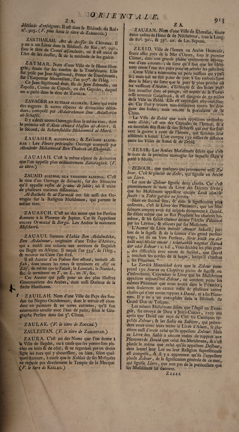 n^oof fflTT* 11 eft dans ,a BiWioth. du Roi. n . 905. (V. plus haut le titre de Zarboogi.) v en‘aR™LRre d' V,? Us Chevaux- 11 y en a un Livre dans la Biblioth. du Roi n° oio l’Arc df'les dîeffiTt fa”âte'^ » eil râkédè dielîei, & de la méthode de les guérir. crif Afu,!^ArR' ,Nom d’l,ne Ville de la Haute-Hon- g ’ Jtuee !!ur *es confins de la Tranfylvanie. Elle ut pnfe par Jean Sigifmond, Prince de Tranfylvanie, fur 1 Empereur Maximilien, Pan 9o7c. de l’Hég. 7nn\tV§'ÇnTiét0k üls de Jean 2aboulù, ou Zapoha, Comte de Cepufe, ou des Gepides, duquel on a parlé dans le titre de Zapolia. , ?-L, “ ZAVAGER an ecteraf ALC0BA1R. Livre qui traite des augures & autres efpeces de divinations défen- Æpofe par Abdalrahman Ben Abdalkerim al-àchajei. -, Il y a deux autres Ouvragés fous le même titre, dont le premier eft dAbou Ahmed Hafan al-Askeri, & le fécond, de Schamfeddin Mohammed al-Mocri. Z A U A H E R algiavaher , & ZavÀher aldor- rar : Les Fleurs précieufes. Ouvrage compofé par Aboubekr Mohammed Ben Thabeth al-Khogendi. Z A U AI A H. Ceft la mêmeefpece de divination que l’on appelle plus ordinairement Zahiragiah. (V. ce titre.) ZAUAID ALREMAL ALA TAHADHIB ALKEMAL. C’eft le titre d’un Ouvrage de Soïouthi, fur des Minucies qu’il appelle rejlcs de grains de fable, où il traite de plusieurs matières différentes. Al-Baïheki & al-Tarmedi ont fait auflî des Ou¬ vrages fur la Religion Mufulmane, qui portent le même titre. Z A U A S C H. C’eft un des noms que les Perfans donnent à la Planette de Jupiter. Car ils l’appellent encore Ormotzd & Bergis. Les Arabes la nomment Mofchteri. Z AU AUI. Surnom dllahia Ben Abdalmâtha, Ben Abdalnour, originaire d’une Tribu d’Arabes, qui a établi une colonie aux environs de Bagiaïah pu Bugie en Afrique. Il naquit l’an 554e. de l’Hég., & mourut au Caire l’an 628. Il eft Auteur d'un Poëme fort eftimé, intitulé Al- fiah, dont toutes les rimes fe terminent en Alif ou Elif, de même que le Taïah, le Lamiah, le Nuniah, &c. fe terminent en T, en I, en A, &c. Cet Auteur qui paffe pour un des plus illuftres Grammairiens des Arabes,, étoit aufil Do&euc de la Seéle Hanifienne. f Z AUI LA H. Nom d’une Ville du Pays des Sou¬ dan ou Negres Occidentaux , dont le terroir eft abon¬ dant en palmiers & en terres cultivées, qu’il faut néanmoins arrofer avec l’eau de puits, félon le Géo¬ graphe, Perfien dçms fon 3e. Climat. ZAULAK. QV. le titre de Zoulak.) ZAULESTAN. QV. le titre de Zablestan.) Z AURA. C’eft un des Noms que l’on donne à fe Ville de Bagdet, ou à caufequefes portes font pla¬ cées en biais & de côté, & ne regardent pas en droite ligne les rues qui y aboudffent, ou bien, félon quel¬ ques Auteurs, à caufe que le Keblah de fes Mofquées ne regarde pas direétemenc le Temple de la Mecque. ÇV. le titre de Keblah.) > ‘ Z A. ZAUZAN Nom d’une Ville du Khorafan, fituée entie celles de Herat & de Nifchabour, fous la Long, de bo . 30 <, & 35A 2o\ de Lat. Septent. ZEBID. Ville de l’Iemen ou Arabie Ileureufe, fituee allez près de la Mer d’Oman, fous le premier Climat, dans une grande plaine entièrement dépour¬ vue d eau courante; de forte qu’il faut que les Habi¬ tants tirent 1 eau des puits pour en arrofer les palmiers; r Eette Ville a néanmoins un petit ruiftèau qui ypaf- c, mais qui ne lait point de port à fon embouchure dans la Mer; de forte que le port le plus proche où les vaifleaux d’Arabie, d’Ethiopie & des Indes puif* lent mouiller dans ce parage, eft auprès de la Force* relie nornmee Galafecah, & eft éloignée de 50 milles ela Ville de Zebid.'Elle eft cependant très-màrchan- de. Car Ion y trouve non-feulement toutes lés dro¬ gues des Indes ; mais encore la porcelaine de là Chine. La Ville de Zebid que nous appelions ordinaire- ment Zibu\^{\ une des Capitales de l’Iemen & a eu autrefois dès Rois & des Schérifs qui ont fait foff-r vent la guerre à ceux de l’Iemen, qui faifoient leur relidenee a Sanaa. L on compte 130 milles de diftance entre les Villes de Sanaâ & de Zebid. . ,'\ V ; • '' ' \ v ' ■ . . * ' ..... • ■ - • * - 'ji . >. A ZEBIR. Les Arabes Mufulmans difent que c’eft le nom de la première montagne fur laquelle Dieu à parlé à Moïfe. . (>* • ' FA vÀ is * ; ’ „• A . g,: . > -u •]•> T 2EB0UR, que quelques-uns prononcent aulîi bour. ' C eft- le plurier de Zcbr, qui lignifie en Arabe un Livre. Le mot de Zebour lignifie deux çhofes. Car c’eft premièrement le nom du Livre des Décrets divins ^ que les Mufulmans appellent encore Louh dlmdlF foudh : la Table gardée ou fecrete. Mais en fécond lieu, & dans fa lignification plirà ordinaire, c’eft le Livre des Pfeaumes, que les Mu¬ fulmans croyent avoir été infpirés divinement à David, Ils difent même que ce Roi Prophète les chantoit toi- meme, & les faifoit chanter devant l’Arche d'alliance par les Lévites, & ailleurs par fes Muficiens. L’Auteur du Livre intitulé Anouar Sohaïli, par¬ lant de la fagefie & de la Icience d’un grand perfon- nage, lui dit en Vers Perfîens, Sirir khilk tou der helh mujchkelat omour : tchenankih nagmal Daoud d^r edaï Zobour : c. ad.,, Vous décidez les plusgran- „ des difficultés avec autant de facilité, que David ,, touchoit les cordes de là harpe, lorfqu’il chantoit „ fes Pfeaumes. ” - Le Tarikh Montekheb écrit que le Zebôur com¬ prend 150 Sourat ou Chapitres pleins de fageffe ou d inftructions. Cependant le Livre que les Mufulmans appellent aujourd hui Zobour, ne contient point les mêmes Pfeaumes que nous avons dans le Pfeautier* mais feulement un extrait mêlé de plufieurs autres chofes qui n’ont aucun rapport à David, ni à fes Pfeau- mes. Il y en a un exemplaire dans la Biblioth. du. Grand Duc de Tofcane. . ^es mêmes Mufulmans difent que Vlngil ou Evan¬ gile, fut envoyé de Dieu à Jesus-Christ , 1200 ans apres que David eut reçu du Ciel fes Cantiques an- pellés Zebour; & les Subis ou Sabiern, qui précen- dent avoir entre leurs mains le Livre d’Adam, le glo¬ rifient au ffi d’avoir celui qu’ils appellent Zebour. Mais ce Livre des Sabis a encore moins de rapport aux Pleaumes de David que celui des Mufulmans, & c’eft plutôt le même que celui qu’ils appellent Deftour, dans lequel leur Loi ou leur Religion fuperftitieufe ell comprife, & il y a apparence qu’ils l’appellent plutôt Zebour, delà lignification générale de ce mot, qui lignifie Livre, que non pas de la particulière que les Mufulmans lui donnent. Z z z z z.