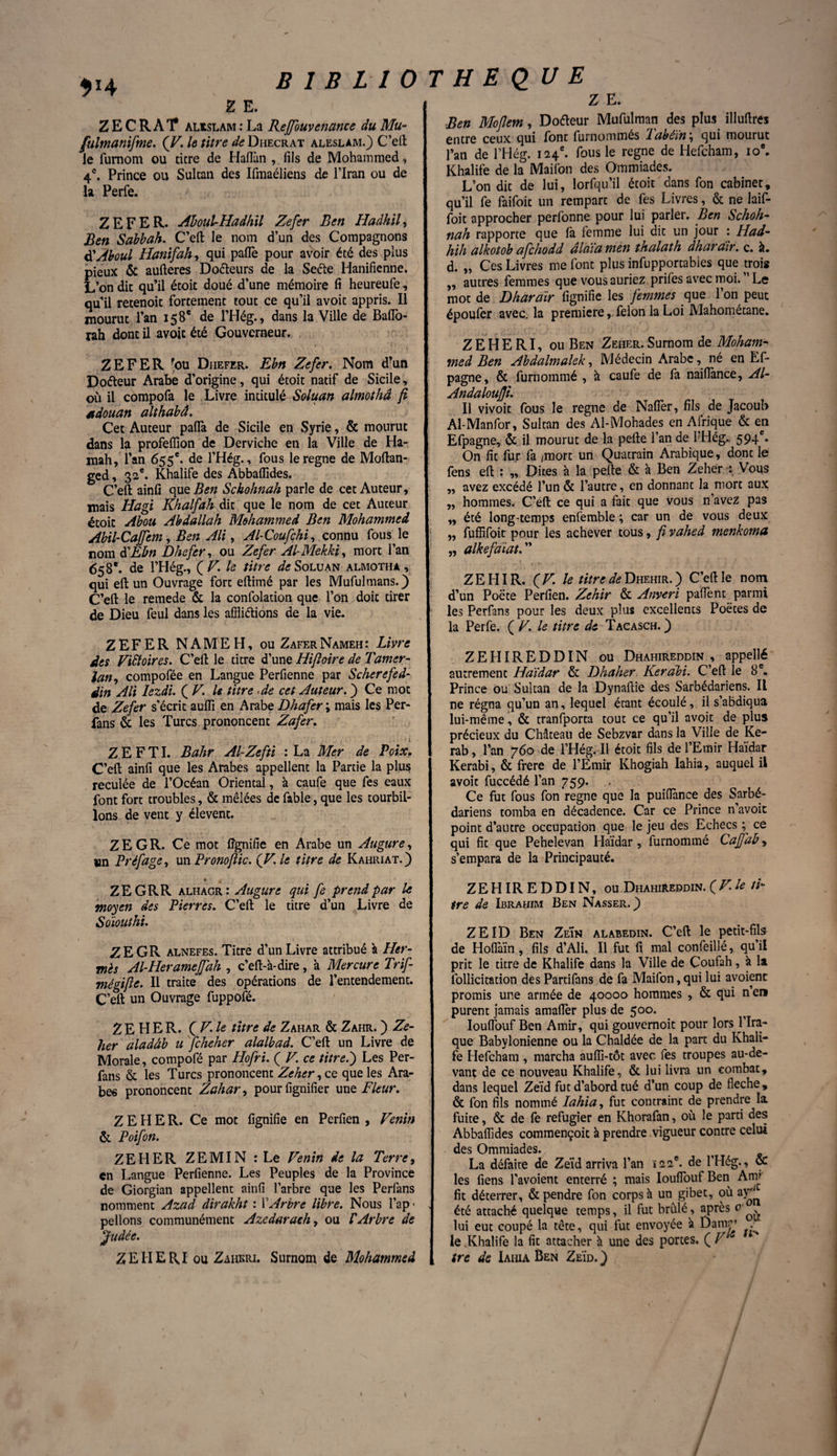 VA Z E. Z E C R A T ALISLAM : La Reffbuvenance du Mu- fulmanifme. (V. le titre de Dhecrat aleslam.) C’eft le fumom ou titre de Haflan , fils de Mohammed, 4e. Prince ou Sultan des Ifmaéliens de l’Iran ou de la Perle. ZEFER. Aboul-Hadhil Zefer Ben Hadhil, Ben Sabbah. C’eft le nom d’un des Compagnons d'Aboul Hanifahy qui paflè pour avoir été des plus pieux & aufteres Doéteurs de la Seéte Hanifienne; L’on dit qu’il étoit doué d’une mémoire fi heureufe, qu’il retenoit fortement tout ce qu’il avoit appris. Il mourut l’an 158e de l’Hég., dans la Ville de Baflo- rah dont il avoit été Gouverneur. ZEFER 'ou Diiefer. Ebn Zefer. Nom d’un Dofteur Arabe d’origine, qui étoit natif de Sicile, où il compofa le Livre intitulé Soluan almothâ fi tdouan althabâ. Cet Auteur pafià de Sicile en Syrie, & mourut dans la profeffion de Derviche en la Ville de Ha- mah, l’an 655e. de l’Hég., fous le régné de Moflan- ged, 32e. Khalife des Abbaffides. C’eft ainfi que Ben Schohnah parle de cet Auteur, mais Hagi Khalfah dit que le nom de cet Auteur étoit Abou Abdallah Mohammed Ben Mohammed Abil-Cajfem, Ben Ali, Al-Coufçhi, connu fous le nom d'Ebn Dhefer, ou Zefer Al-Mekki, mort l’an 658e. de l’Hég., QV. le titre ^Soluan almothâ , qui eft un Ouvrage fort eftimé par les Mufulmans.) C’eft le remede & la confolation que l’on doit tirer de Dieu feul dans les affligions de la vie. ZEFER NAMEH, ou ZaferNameh: Livre des Victoires. C’eft le titre d’une Hifioire de Tamer- lan, compofée en Langue Perfienne par Scherefed- din Ali Iezdi. ( V. U titre -de cet Auteur. ) Ce mot de Zefer s’ écrit aufii en Arabe Dhafer ; mais Ie$ Per- fans & les Turcs prononcent Zafer. Z E F TI. Bahr Al-Zefti : La Mer de Poix. C’eft ainfi que les Arabes appellent la Partie la plus reculée de l’Océan Oriental, à caufe que fes eaux font fort troubles, & mêlées de fable, que les tourbil¬ lons de vent y élevent. Z E G R. Ce mot lignifie en Arabe un Augure, un Préfage, un Pronofiic. {V.le titre de Kahriat.) Z E. Ben Mofiem, Doéteur Mufulman des plus illuftres entre ceux qui font furnommés 1 abéïn \ qui mourut l’an de l’Hég. 124e. fous le régné de Hefcham, 10e. Khalife de la Maifon des Ommiades. L’on dit de lui, lorfqu’il étoit dans fon cabinet, qu’il fe faifoit un rempart de fes Livres, & ne laif- foit approcher perfonne pour lui parler. Ben Schoh¬ nah rapporte que fà femme lui dit un jour : Had- hih alkotob afchodd âlaïa men thalath dhara'ir. c. à. d. „ Ces Livres me font plus infupportabies que trois ,, autres femmes que vous auriez prifes avec moi. Le mot de Dhara'ir lignifie les femmes que l’on peut époufer avec, la première, félon la Loi Mahometane. ZEHERI, ou Ben Zeher. Surnom de Moham¬ med Ben Abdalmalek, Médecin Arabe, né en Ef- pagne, & furnommé , k caufe de fa naiflance, Al- Andaloufji. Il vivoit fous le régné de Naflèr, fils de Jacoub Al-Manfor, Sultan des Al-Mohades en Afrique & en Efpagne, & il mourut de la pelle l’an de l’Hêg., 594e. On fit fur fa /mort un Quatrain Arabique, dont le fens eft : „ Dites à la pelle & à Ben Zeher : Vous „ avez excédé l’un & l’autre, en donnant la mort aux „ hommes. C’eft ce qui a fait que vous n’avez pas „ été long-temps enfemble ; car un de vous deux „ fuffifoit pour les achever tous, fi vahed menkoma „ alkefaiat. ” ZEHIR. {V. le titre de Dhehir. ) C’eft le nom d’un Poëte Perfien. Zehir & Anveri paflent parmi les Perfans pour les deux plus excellents Poètes de la Perfe. ( V. le titre de Tacasch. } ZEHIREDDIN ou Dhahireddin , appellé autrement Haïdar & Dhaher Kerabi. C’eft le 8 e. Prince ou Sultan de la Dynaftie des Sarbédariens. Il ne régna qu’un an, lequel étant écoulé, il s’abdiqua lui-même, & tranfporta tout ce qu’il avoit de plus précieux du Château de Sebzvar dans la Ville de Ke- rab, l’an 760 de l’Hég. Il étoit fils de l’Emir Haïdar Kerabi, & frere de l’Émir Ivhogiah Iahia, auquel il avoit fuccédé l’an 759. . Ce fut fous fon régné que la puiflànce des Sarbé¬ dariens tomba en décadence. Car ce Prince n’avoit point d’autre occupation que le jeu des Echecs ; ce qui fit que Pehelevan Haïdar , furnommé Cajfab, s’empara de la Principauté. ZEGRR alhagr: Augure qui fe prend par le moyen des Pierres. C’efl le titre d’un Livre de Soïouthi. ZEGR alnefes. Titre d’un Livre attribué à Her¬ mès Al-Heramejfah , c’eft-à-dire, à Mercure Trif- mégifie. Il traite des opérations de l’entendement. C’eft un Ouvrage fuppofé. ZEHER. ( V.le titre de Zahar & Zahr. ) Ze¬ her aladâb u feheher alalbad. C’efl un Livre de Morale, compofé par Hofri. ( V. ce titre.') Les Per¬ fans & les Turcs prononcent Zeher, ce que les Ara¬ bes prononcent Zahar, pourfignifier une Fleur. ZEHER. Ce mot fignifie en Perfien , Venin & Poifon. ZEHER ZEMIN : Le Venin de la Terre, en Langue Perfienne. Les Peuples de la Province de Giorgian appellent ainfi l’arbre que les Perfans nomment Azad dirakht : F Arbre libre. Nous l’ap * pelions communément Azedarach, ou P Arbre de Judée. ZEIIERI ou Zaiikri. Surnom de Mohammed ZEHIREDDIN, ou Dhahireddin. ( V. le ti¬ tre de Ibrahim Ben Nasser. ) ZEID Ben ZeÏn alabedin. C’eft le petit-fils de Hoflaïn, fils d’Ali. Il fut fi mal confeillé, qu’il prit le titre de Khalife dans la Ville de Coufah, à la follicitation desPartifans de fa Maifon,qui lui avoienc promis une armée de 40000 hommes , & qui n’en purent jamais amafler plus de 500. Iouffouf Ben Amir, qui gouvernoit pour lors 1 Ira- que Babylonienne ou la Chaldée de la part du Khali¬ fe Hefcham , marcha aufii-tôt avec fes troupes au-de¬ vant de ce nouveau Khalife, & lui livra un combat, dans lequel Zeïd fut d’abord tué d’un coup de fléché, & fon fils nommé Iahia, fut contraint de prendre la fuite, & de fe réfugier en Khorafan, où le parti des Abbaffides commençoit à prendre vigueur contre celui des Ommiades. La défaite de Zeïd arriva l’an 122e. de l’Hég., oc les fiens l’avoient enterré ; mais Iouffouf Ben Arm fit déterrer, & pendre fon corps à un gibet, où ay^ été attaché quelque temps, il fut brûlé, après o1• lui eut coupé la tête, qui fut envoyée à Damr .• le .Khalife la fit attacher à une des portes. ( V tre de Iahia Ben Zeïd. )