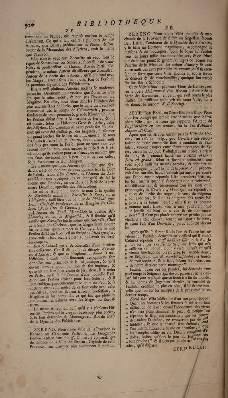 Z E. Z E. temporain de Ninus, qui régnoit environ le temps d’Abraham. Ce qui a fait croire à plufieurs de nos Auteurs, que Belus, prédeceflèur de Ninus, &fon dateur de la Monarchie des Affyriens, étoit le même que Nemrod. t > . Ebn Batrik veut que Zoroaftre ait vécu lous le te^ne de Samardious ou Smerdis, fucccffeur de Cam¬ bre, & prédécefleur de Darius, Roi de Perle. Ce¬ pendant , le même Auteur dit ailleurs que Zoroaftre, • Auteur de la Seéte des Sabiens, qu il contond avec les Mages, a vécu fous Thamurath, Roi de Perfe de ,1a première Dynaftie des Pifchdadiens. Il y a aufli plufieurs Auteurs anciens & modernes parmi les Orientaux, qui veulent que Zoroaftre n’ait été que le réformateur, & non pas l’inventeur du Magifme. En effet, nous lifons dans les Hiftoires des plu? anciens Rois de Perfe, que le culte du Feu avoit commencé dès le temps de Caiumarrath , premier fondateur de cette première & grande Monarchie, que les Perfans difent être la Monarchie de Perfe, & qui eft plutôt, félon les Hiftoriens Grecs & Latins, celle des Affyriens. Car Caiumarrath ayant perdu fon fils, Sia- mek. qui avoit été aflafline par des brigands, fit allumer lin grand bûcher fur le lieu où il fut enterre, & tous fes fujets à l’envi l’un de l’autre, firent allumer aufli des feux par toute la Perfe, pour marquer non-feu¬ lement leur douleur, mais encore le refpeét & la vé¬ nération qu’ils avoient pour ce Prince ; de maniéré que ces Feux devinrent peu à peu 1 objet de leur culte, & le fondement de leur Religion. Il y a même quelques Auteurs qui difent que Zer- dafcht a été du nombre de ceux qui ont bâti la Tour de Babel, félon Ebn Batrik , & l’Auteur du Leb- tarikh dit que quelques-uns veulent qu’il ait été le même que Dhohak, un des Rois de Perfe de la pre¬ mière Dynaftie, appellée des Pifchdadiens. Le même Auteur lui donne le nom & la qualité de Zerdafcht alhakim : Zoroaftre le Sage, ou le Philofophe, aufti-bien que le titre de Pifchvaï ghe- br.an : Chefs & Fondateur de la Religion des Ghe- bres. f V. le titre de Ghebr. 3 L’Auteur du Tarik Montekheb le qualifie Mi¬ ldiou fc h , au-lieu de Megloufch , & il femble qu’il veuille que Zoroaftre foie le même que Smerdis, Chef de la Sefte des Ghebres, que les Mages firent monter •fur. le Trône après la mort de Cambyfe. Car le mot -Perfien Mikhoufeh, qui eft un abrégé de Mikhghoufch, conviendroit fort bien à Smerdis, qui avoit les oreil¬ les coupées. .. Ben Schohnah parle de Zoroaftre d’une maniéré fort différente. Car il dit qu’il fut difciple ôiOzaïr ou (PEfdras, & que ce Prophète lui donna fa ma- •lédiaion, à caufe qu’il foutenoit des opinions fort oppofées aux principes delà loi Judaïque , & ■ qu il devint lépreux pour punition de fon impiété , oc qu’ayant été à ce fujet chafte de Jérufalem, il fe retira en Perfe, où il fe fit l’auteur d’une nouvelle Reli¬ gion. Les Perfans étoient pour lors Sabiens , & il leur enleigna particuliérement le culte du Feu, & fa doétrine étant ainfi mêlée de ce faux culte avec celui des Aftres, dont les Sabiçns faifoient profefîion, le Magifme en fut compofé ; ce qui fait que plufieurs confondent les Sabiens avec les Mages ou Zoroaf- • mens. Le même Auteur dit aufli qu’il y a plufieurs Hit- toriens Perfans qui le croyent beaucoup plus ancien, & le font defeendre de Manougeher, Roi de Perfe / de la Dynaftie des Pifchdadiens. ZEREND. Nom d’une Ville de la Province de Kerman ou Caramanie Perfienne. Le Géographe Perfien la place dans fon 3e. Climat, à 29 parafanges de dilbnce de la Ville de Sirgian, Capitale de cette Province, fans marquer plus exactement fa polition. Z ER EN G. Nom d’une Ville peuplée & mar¬ chande de la Province de Siftan ou Segeftan. Iacoub Ben Laïth, Fondateur de la Dynaftie des Soffarides, y fit bâtir un Portique magnifique, accompagné de maifons & de boutiques, dont le loyer lui rendoit tous les jours mille drachmes d’argent, & ce Prince qui étoit fort pieux & généreux, légua ce revenu aux: Pèlerins de la Mecque. Le même Prince y fit con¬ duire aufli des eaux par plufieurs canaux, qu’il fit creu- fer,* en forte que cetce Ville abonda en toutes fortes de denrées & de marchandées, quoique fon terroir fût fort ftérile & inculte. Cette Ville a fourni plufieurs Gens de Lettres, en¬ tre lefquels Mohammed Ben Keram , Auteur de la Seéte. des Keramiens, eft celui qui s’eft rendu le plus illuftre. La naiffance qu’il prit en cette Ville, lui a fait donner le furnom d' Al-Zerengi.r ZERIB. Bar Elia , ou Zerib Ben Bar Elia. Nom d’un Perfonnage qui femble être le même que le Pro¬ phète Elie , par l’Hiftoire que rapporte l’Auteur du Nighiariftan en ces termes, fur la Foi $ Ahmed Aâjjem Al-Couft. Après que les Arabes eurent pris la Ville de Hol- van, l’an 16e. de l’Hég., 300 Cavaliers qui retour¬ noient de cette entreprife fous la conduite de Fad- hilah, vinrent camper entre deux montagnes de Sy¬ rie, vers la fin du jour. Fadhilah ayant intimé la priere du foir, & prononcé hautement : Allah àkbar : Dieu eft grand, félon la formule ordinaire , une voix répéta aufli les mêmes paroles, &. continua de l’accompagner jufqu’àla fin delà priere, qu’il pronon- çoit d’un tonaffez haut. Fadhilah qui auroit pu croire que l’écho auroit répondu à fes premières paroles, fut fort furpris quand il s’apperçut que la voix répé- toit diftinélement & entièrement tous les mots qu’il prononçoit, & s’écria : „ O toi qui me réponds, li „ tu es de l’ordre des Anges , la vertu du Seigneur „ foit avec toi; & fi tu es du genre des autres Ef- „ prits, à la bonne heure ; mais fi tu es homme „ comme moi, fais-toi voir à mes yeux, afin que „ je jouiflè du bien de ta vue & de ton entre- „ tien ? ” Il n’eut pas plutôt achevé ces paroles, qu’un vieillard à tête chauve, tenant un bâton à la main, & ayant l’air d’un Derviche, parut aufîi-tôt devant lui. Après qu’ils fe furent falués l’un & l’autre fort ci¬ vilement, Fadhilah demanda au vieillard qui il étoit ? Celui-ci répondit : Vajji hadhret IJfa ; c. h d. „ Je fuis ici , par l’ordre du Seigneur Jefus qui m’a laifle en ce monde, pour y vivre jufqu’à ce qu’il vienne une fécondé fois en terre. Je l’attends donc, „ ce Seigneur, qui eft mambâ alfâadat : la fource „ de tout bonheur, & je fais, fuivant fes ordres, ma ,, demeure derrière cette montagne” Fadhilah ayant oui ces paroles, lui demmdn dans quel temps le Seigneur IJfa devoit paroître ; & le vieil¬ lard lui ayant répliqué que ce feroit à la fin du monde, & au temps du Jugement dernier, la curiofité de Fadhilah croiflànt de plus en plus, il lui fit une nou¬ velle queftion fur les marques de la proximité de c& dernier temps. Zerib Bar Elia lui dit alors d’un ton prophétique : „ Quand les hommes & les femmes fe mêleront fans „ diftinétion de fexe ; quand l’abondance des vivres „ n’en fera point diminuer le prix, & lorfque l’on répandra le fang des innocents ; que les pauvr? demandant l’aumône, ne trouveront pas de e*0* „ fubfifter , & que la charité fera éteinte.; ^ ,, l’on mettra FEcriture-Sainte en chanfons , ‘ ^ „ les Temples dédiés au vrai Dieu fe rempHJ1 I_ „ doles ; fâchez qu’alors le jour du Jft^f ” '■ „ fort proche ; ” & il n’eut pas plutôt ac^v Fa- rôles, qu’il dilparut. p kWh : 5Î 55 5» 55 55