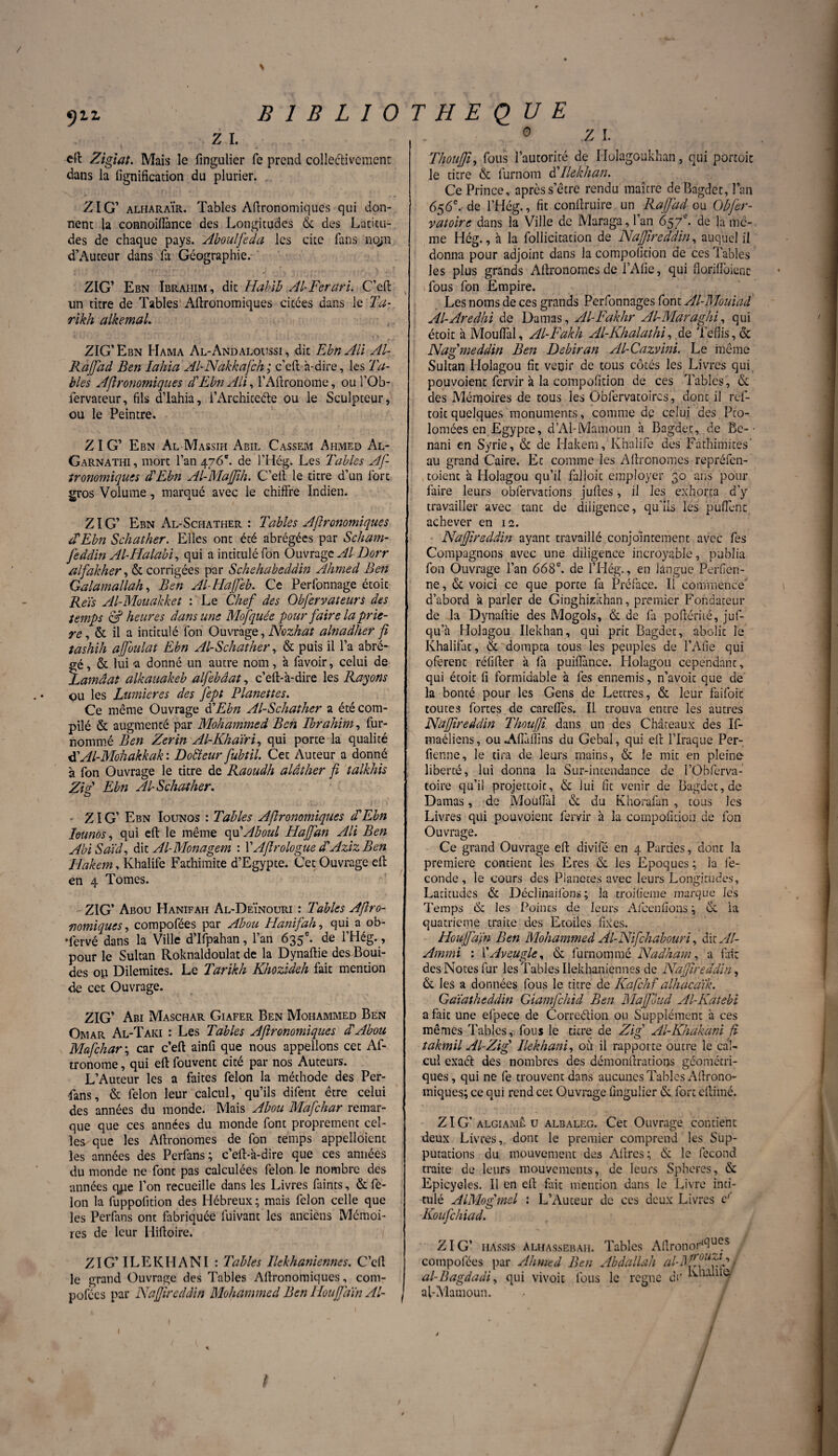 % 911 B 1 B L î 0 z i. eft Zigiat. Mais le fmgulier fe prend collectivement dans la lignification du plurier. ZIG’ alharaÏr. Tables Afironomiques qui don¬ nent la connoifiance des Longitudes & des Latitu¬ des de chaque pays. Aboulfeda les cite fans nojn d’Auteur dans lit Géographie. ZIG’ Ebn Ibrahim, dit Habib Al-Ferari. C’eft un titre de Tables Agronomiques citées dans le Ta- rikh alkemal. ZIG’ Ebn Hama Al-Andaloussi , dit Ebn Ali Al- RajJad Ben lahia Al-Nakkafch; c’eft à-dire, les Ta¬ bles Afironomiques d'Ebn Ali, l’Aftronome, oul’Ob- fervateur, fils d’Iahia, l’Architecte ou le Sculpteur, ou le Peintre. ZIG’ Ebn Al Massih Abil Cassem Ahmed Al- Garnathi , mort l’an 476e. de l’Hég. Les Tables Afi tronomiqucs d'Ebn Al-Majjih. C’eft le titre d’un fort gros Volume, marqué avec le chiffre Indien. ZIG’ Ebn Al-Schather : Tables Afironomiques d'Ebn Schather. Elles ont été abrégées par Scham- feddin Al-Halabi, qui a intitulé fon OuvragzAl Dorr alfakher, & corrigées par Schehabeddin Ahmed Ben Galamallah, Ben Al-Haffeb. Ce Perfonnage étoit Reïs Al-Mouakket : Le Chef des Obfervateurs des temps & heures dans une Mofquée pour faire la priè¬ re , & il a intitulé fon Ouvrage, Nozhat alnadher f tashih affoulat Ebn Al-Schather, & puis il l’a abré- fé, & lui -a donné un autre nom, à favoir, celui de .amâat alkauakeb alfebâat, c’eft-à-dire les Rayons ou les Lumières des Jept Planettes. Ce même Ouvrage d'Ebn Al-Schather a été com¬ pilé & augmenté par Mohammed Ben Ibrahim, fur- nommé Ben Zerin Al-Khaïri, qui porte la qualité d'Al-Mohakkak : Dofîeur fubtil. Cet Auteur a donné à fon Ouvrage le titre de Raoudh alâther fi talkhis Zi F Ebn Al-Schather. O • ZIG’ Ebn Iounos : Tables Afironomiques d'Ebn Ieunos, qui elt le même qu'Aboul Hajfan Ali Ben AbiSdid, dit Al-Monagem : VAfirologue d'Aziz Ben Hakem, Khalife Fathimite d’Egypte. Cet Ouvrage dt en 4 Tomes. ZIG’ Abou Hanifaii Al-Deïnouri : Tables Afiro¬ nomiques, compofées par Abou Hanifah, qui a ob- •fervé dans la Ville d’Ifpahan, l’an 635e. de l’Hég., pour le Sultan Roknaldoulat de la Dynaftie des Boui- des op Dilemites. Le Tarikh Khozideh fait mention de cet Ouvrage. ZIG’ Abi Maschar Giafer Ben Mohammed Ben Omar Al-Taki : Les Tables Afironomiques d'Abou Mafchar\ car c’eft ainfi que nous appelions cet Af- tronome, qui eft fouvent cité par nos Auteurs. L’Auteur les a faites félon la méthode des Per- 4 an s, & félon leur calcul, qu’ils difent être celui des années du monde. Mais Abou Mafchar remar¬ que que ces années du monde font proprement cel¬ les que les Aftronomes de fon temps appelloient les années des Perfans ; c’eft-à-dire que ces années du monde ne font pas calculées félon le nombre des années cy.ie l’on recueille dans les Livres faints, & fé¬ lon la fuppofition des Hébreux; mais félon celle que les Perfans ont fabriquée fuivant les anciens Mémoi¬ res de leur Hiftoire. f ZIG’ ILE KH ANI : Tables Ilekhaniennes. C’eft le grand Ouvrage des Tables Afironomiques, com¬ pofées par Naffîreddin Mohammed Ben HouffdïnAl- T H E OU E 0 z 1. Thoufjt, fous l’autorité de Holagoukhan, qui portoit le titre & lurnom à'Ilekhan. Ce Prince, après s’être rendu maître de Bagdet, l’an 656e. de l’Hég., fit conftruire un RaJJ'ad ou Obfer- vatoire dans la Ville de Maraga, l’an 657e- de la me¬ me Hég., à la follicitation de Naffîreddin, auquel il donna pour adjoint dans la compofition de ces Tables les plus grands Aftronomes de l’Afie, qui florifloienc- fous fon Empire. Les noms de ces grands Perfonnages font Al-Mouiad Al-Aredhi de Damas, Al-Fakhr Al-Maraghi, qui étoit à Mouflal, Al-Fakh Al-Khalathi, de Teflis, & Nafmeddin Ben Debiran Al-Cazvini. Le même Sultan Holagou fit venir de tous côtés les Livres qui pouvoienc fervir à la compofition de ces Tables, & des Mémoires de tous les Obfervatoires, dont il ref- toit quelques monuments, comme de celui des Pco- lomées en Egypte, d’Al-Mamoun à Bagdet, de Bc-• nani en Syrie, & de Hakem, Khalife des Fathimites' au grand Caire. Et comme les Aftronomes repréfen- toient à Holagou qu’il falloir employer 30 ans pour faire leurs obfervacions juftes, il les exhorta d’y travailler avec tant de diligence, qu’ils les puflenc achever en 12. Naffîreddin ayant travaillé conjointement avec fes Compagnons avec une diligence incroyable, publia fon Ouvrage l’an 668e. de l’Hég., en langue Perfien- ne, & voici ce que porte fa Préface. Il commence' d’abord à parler de Ginghkkhan, premier Fondateur de la Dynaftie des Mogols, & de fa poftémé, juf- qu’à Holagou Ilekhan, qui prit Bagdet, abolit le Khalifat, & dompta tous les peuples de l’Afie qui oferent réfifter à fa puiflànce. Holagou cependant, qui étoit fi formidable à fes ennemis, n’avoit que de la bonté pour les Gens de Lettres, & leur faifoic toutes fortes de carefles. il trouva entre les autres Naffîreddin Thoufî dans un des Châteaux des If- maéliens, ou .Afiàffins du Gebal, qui eft l’Iraque Per- fienne, le tira de leurs mains, & le mit en pleine liberté, lui donna la Sur-intendance de l’Obferva- toire qu’il projettoic, & lui fit venir de Bagdet, de Damas, de Moufial & du Khorafan , tous les Livres qui pouvoient fervir à la compofition de fon Ouvrage. Ce grand Ouvrage eft divifé en 4 Parties, dont la première contient les Eres & les Epoques ; la fé¬ condé , le cours des Pianotes avec leurs Longitudes, Latitudes & Déclinaifons ; la troifieme marque les Temps «Se les Points de leurs Afeenfions ; & la quatrième traite des Etoiles fixes. Houjfdfn Ben Mohammed Al-Nifchabouri, dit Al- Ammi : 1’'Aveugle, & furnommé Nadham, a fait des Notes fur les Tables Ilekhaniennes de Nafîreddin, & les a données fous le titre de Kafchf alhacaïk. Gaïatheddin Giamfchid Ben Maffoud Al-Katebi a fait une elpece de Corre&ion ou Supplément à ces mêmes Tables, fous le titre de Zig' Al-Khakani fi takmil Al-Zig' Ilekhani, où il rapporte outre le cal¬ cul exaél des nombres des démonftratioos géométri¬ ques , qui ne fe trouvent dans aucunes Tables Aftrono- iniques; ce qui rend cet Ouvrage fingulier &. fort ellimé. ZIG’ algiamê u albaleg. Cet Ouvrage contient deux Livres, dont le premier comprend les Sup¬ putations du mouvement des Aftres; & le fécond traite de leurs mouvements, de leurs Sphères, & Epicyeles. Il en eft fait mention dans le Livre inti¬ tulé ALMog'mel : L’Auteur de ces deux Livres F Koufchiad. ZIG’ HAssfS alhassebah. Tables AfironorlClucs j compofées par Ahmed Ben Abdallah gj al-Bagdadi, qui vivoit fous le régné de Linlite- af-Mamoun. l