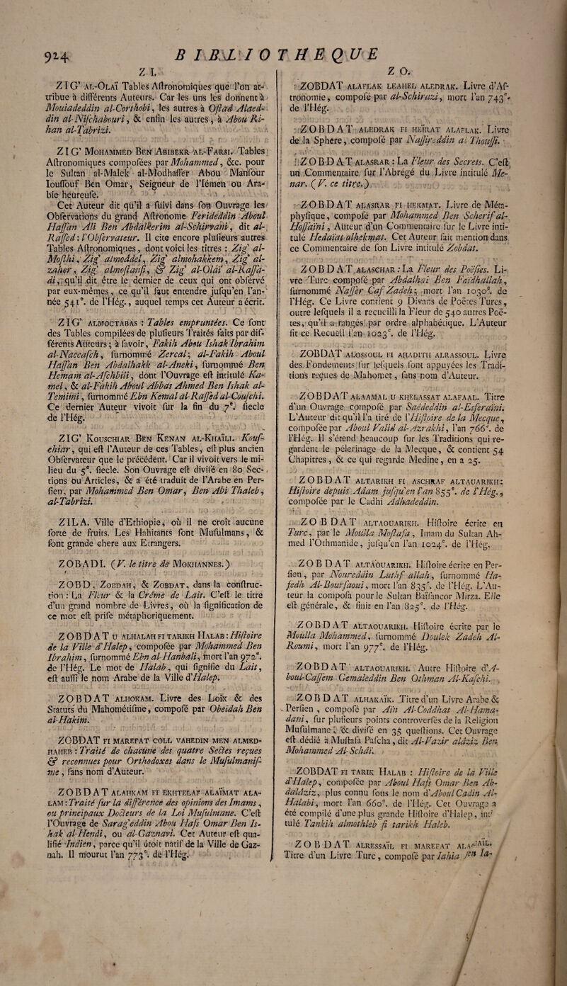 B IB XI0 T H E QU E 9H z i. ZIG* al-OlaÏ Tables Agronomiques que Ton at¬ tribue à différents Auteurs. Car les uns les donnent à Mouiadeddin al-Corthobi, les autres à Oflad Alaed- âin aPNifchabouri, & enfin les autres, à Abou Ri- han al-Tabrizï. Z IG’ Mohammed Ben Abibekr'al-Farsi. Tables Agronomiques compofées par Mohammed, &c. pour le Sultan al-Malek al-Modhaffer Abou Manfour Iouftouf Ben Omar, Seigneur de Flémen ou Ara¬ bie heüreufe. Cet Auteur dit qu’il a füivi dans Ton Ouvrage les Observations du grand Aftronomc Ferideddiri Aboul Haffan Ali Ben Abdalkerim al-Schirvani, dit al-, Raffed: l'Obfervateur. Il cite encore plufieurs autres Tables Agronomiques, dont voici les titres : Zig’ al- MojlhiZig almoâdel, Zigy almohakkem, Zig al- zaher, Zig almoffànff, & Zig al-Olaï al-liaffa¬ di^ qu’il dit être le dernier de ceux qui ont obfervé par eux-mêmes, ce qu’il faut entendre jufqu’en l’an-' née 541°. de l’Hég., auquel temps cet Auteur a écrit. ZIG’ almoctabas : Tables empruntées. Ce font des Tables compilées de plufieurs Traités faits par dif¬ férents Auteurs ; à favoir, Fakih Abou Ishak Ibrahim al-Naccaf'ch, furnommé Zercal; al-Fakih Aboul Iiaffdn Ben Abdalhakk al-Aneki, furnommé Ben Hemam al-Afchbili, dont l’Ouvrage eft intitulé Ha¬ mel , & al-Fakih Aboul Abbas Ahmed Ben Ishak at- Temimi, furnommé Ebn Kemal al-Raffed al-Coufchi. Ce dernier Auteur vivoit fur la fin du 7e. fiecle de l’Hég. ZIG’ Kouschiar Ben Kenan al-KhaÏli. Kouf- chiar, qui eft l’Auteur de ces Tables, eft plus ancien Obfervateur que le précédent. Car il vivoit vers le mi¬ lieu du 5e. fiecle. Son Ouvrage eft divifé en 80 Sec¬ tions ou Articles, & a été traduit de l’Arabe en Per- fîen, par Mohammed Ben Omar, Ben Abi Thaleb, al-Tabrizi. - a ■ a ZILA. Ville d’Ethiopie, où il ne croît aucune forte de fruits. Les Habitants font Mufulmans, & font grande chere aux Etrangers. ZOBADI. ÇF. le titre de Mokiiannes.) f ZOBD. Zobdah, & Zobdat, dans la conftruc- tion : La Fleur & la Crème de Lait. C’eft le titre d’ua grand nombre de Livres, où la fignification de ce mot eft prife métaphoriquement. ZOBDAT u alhalah fi tarikh Halab : Hiffoîre de la Fille dLIalep, compofée par Mohammed Ben Ibrahim, furnommé Ebn al-Hanbali, mort l’an 972e* de l’Hég. Le mot de Halab, qui fignifie du Lait, eft auifi le nom Arabe de la Ville èèHalep. ZOBDAT alfiokam. Livre des Loix & des Statuts du Mahométifme, compofé par Obeïdah Ben altlakim. ZOBDAT FI MAREFAT COLL VAHEDIN MEN ALMED- haheb : Traité de chacune des quatre Sectes reçues & reconnues pour Orthodoxes dans le Mufulmanif- ftie, fans nom d’Auteur. ZOBDAT ALAIIKAM FI EKÎITELAF ALa'iMAT ALA- lam : Traité fur la différence des opinions des Imams, ou principaux Docteurs de la Ij)i Mufulmane. C’eft l’Ouvrage de Sarageddin Abou Ilafs Omar Ben Is- hak al-IIenâi, ou al-Gaznavi. Cet Auteur eft qua¬ lifié Indien, parce qu’il étoit natif de la Ville de Gaz- nah. Il mourut l’an 773e. de l’Hég. Z O. ZOBDAT alaflak leahel aledrak. Livre d’Af- tronomie, compofé par al-Schirazi, mort l’an 743L | de l’Hég. ZOBDAT aledrak fi heïrat alaflak. Livre de la Sphcre,.compofé par Naffir.ddin al Thouffu ZOBDAT alasrar : La Fleur des Secrets. C’eft: un Commentaire fur l’Abrégé du Livre intitule Me- nar. ( F. ce titte. ) ZOBDAT alasrar fi iiekmat. Livre de Méta- phylique, compofé par Mohammed Ben Scher ifal- , Hofjaini, Auteur d’un Commentaire fur le Livre inti¬ tulé Hcddïat alhekmat. Cet Auteur fait mention dans ce Commentaire de fon Livre intitulé Zobdat. t * • t ' ; ‘ ' ' } - ' ■ r{ ■ { : H JT. . f ZOBDAT ALASCHAR.-La Fleur des Poe fies. Li¬ vre Turc compofé par Abdalhai Ben Faïdhallah, furnommé Naffer Caf Zadeh ; mort l’an 1030e. de l’Hég. Ce Livre contient 9 Divans de Poètes Turcs, outre lefquels il a recueilli la Fleur de 540 autres Poè¬ tes, qu’il a rangés par ordre alphabétique. L’Auteur fit ce Recueil l’an 1023e. de l’Hég. ZOBDAT alossoul fi ahaditii alrassoul. Livre des Fondements, fur lefquels font appuyées les Tradi¬ tions reçues de Mahomet, fans nom d’Auteur. ZOBDAT alaamal u khelassat alafaal. Titre d’un Ouvrage compofé par Saêdeâdin al-Esferami. L’Auteur dit qu’il l’a tiré de YHiftoire delà Mecque, compofée par Aboul Falid al-Azrakhi, l’an 766'. de l’Hég. 11 s’étend beaucoup fur les Traditions qui re¬ gardent le pèlerinage de la Mecque, & contient 54 Chapitres, & ce qui regarde Medine, en a 25. ZOBDAT ALTARIKH FI ASCHRAF A LT AU A RIK II : Hiffoîre depuis Adam jufqu en Pan 855 e. de P Hé g., compofée par le Çadhi Adhadeddin. •If i « ~ ^ 1 V I ZO B DAT altaouarikh. Hiftoîre écrite en Turc, par le Moulla Moffafa, Imam du Sultan Ah¬ med l’Othraanide, jufqu’en l’an 1024e. de l’Hég. ZOBDAT altaouarikh. Hiftoîre écrite en Per- fien, par Noureddin Luthf allait, furnommé Ha- fedh Al-Bourfaoui, mort l’an 835e. de l’Hég. L’Au¬ teur la compofa pour le Sultan Baïfancor Mirza. Elle eft générale, & finit en l’an 825e. de l’Hég. ZOBDAT altaouarikh. Hiftoîre écrite par le Moulla Mohammed, furnommé Doulek Zadeh Al~ Roumi, mort l’an 977e. de l’Hég. ZOBDAT altaouarikh. Autre Hiftoîre CA- boul-Caff'em Gemaleddin Ben Othman APKafchi. ZOBDAT alhakaïk. Titre d’un Livre Arabe & . Perfien , compofé par Aïn Al-Coddhat Al-Hama? dani, fur plufieurs points controverfés de la Religion Mufulmane, '& divifé en 35 queftions. Cet Ouvrage eft dédié h Muftafa Pafcha, dit Al-Fazir aldziz Ben Mohammed Al-Schâï. ZOBDAT fi tarir Halab : Hiffoîre de la Pille d'Halep, compofée par Aboul Hafs Omar Ben Ab- daldziz, plus connu fous le nom èèAboulCadin Al- Halabi, mort l’an 660e. de l’Hég. Cet Ouvrage a été compilé d’une plus grande Hiftoire d’Halep, in:; tulé Tankih almothleb fi tarikh Ilaleb. ZOBDAT ALRESSAÏL FI MAREFAT ALA^1- Ticre d’un Livre Turc, compofé parIahia Je,i a' / /