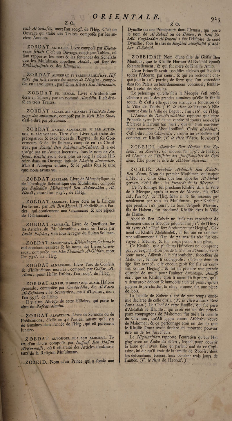 9-5 z o. coub AUSchaféï, mort l’an 1025e. de l’Hég. C’eft un Ouvrage qui traite des Traités compofés par les an¬ ciens Auteurs. Z O B D A T althaleb. Livre compofé par Khoud- rezm fchah C’eft un Ouvrage rangé par Tables, où font rapportés les mots & les fentences des Scheïkhs que les Mufulmans appellent Abdal, qui font des linthoujiafmés & des Illuminés. ZOBDAT ALFEKRAT Fl TARIKH ALIIEg’RAT. Hlf- toire qui fuit l'ordre des années de l'Hégire, compo¬ sée en 11 volumes , par l’Emir Bihar s Ben Molüeddin. Z O B D A T fil hessab. Livre d’Arithmétique écrit en Turcs, par un nommé Alaeddin. Il eft divi- l'é en trois Traités. Z O B D A T alcaul alhaïüaniat. Traité du Lan¬ gage des animaux, compofé par le Reïs Ebn Sina, c’ell-h-dire par Avicenne. Z O B D A T KASCFIF ALMEMALEK FI BAB ALTHO- rok u almessalek. Titre d’un Livre qui traite des prérogatives & excellences de l’Egypte, de fes Gou¬ verneurs & de fes Sultans, compofé en 12 Chapi¬ tres, par Khalil Ben Schahin Al-Cahert. Il a été abrégé par un Auteur incertain, fous le nom de Sa- fouat. Khalil avoit écrit plus au long la même Ilif- toirc dans un Ouvrage intitulé Khajchf almemalek. JYlais il l’abrégea enluite, & le publia fous le titre, que nous avons vu. . ZOBD AT alkelam. Livre de Métaphyfique ou de Théologie Scholaftique des Mufulmans, compofé par Safieddin Mohammed Ben Abdalrahim , Al- Hendi, mort l’an 715e. , de l’Hég. « Z O B D A T allogat. Livre écrit fur la Langue Perflerne, par Ali Ben Mot ad. Il eft divifé en 2 Par¬ ties , qui contiennent une Grammaire & une efpece de Diétionnaire. Z O B D A T almesSaïl. Livre de Queftions fur les Articles du Mufulmanifme , écrit en Turcs par Luthf Pafcha, Vifirfous le régné du Sultan Soliman. ZOBDAT almosnafat. Bibliothèque Orientale qui contient les titres ôç les noms des Bivies Orien¬ taux, compofée par Lbn Thalehdh Al- Giafat, mort Tan 752.®. de l’Hég. ZOBD AT alnassahih. Livre Turc de Confeils & d’Inftruftions morales , compofé par Giafar Al- Aïanl,, pour HalTan Pafcha , l’an 1005e. de l’Hég. ZOBDAT ALNASR U MOBTASSER ALASR. Hifloire générale, compofee par Omadeddin, dit A.l~Rateb *Al-Esfahani : le Secrétaire, natif d’Ifpahan, mort l’an 597e- de l’Hég. Il y a un Abrégé de cette Hifloire, qui porte le titre de Nofrat aimant. ZOBDAT alvaedhin. Livre de Sermons ou de Prédications, divifé en 48 Parties, autant qu’il y a de femaines dans l’année de l’Hég., qui eft purement lunaire. ZOBDAT alvossoul ela elm alossoul. Ti- trç d’un Livre compofé par Ioujfouf Ben Haffan Al-Kermafli, où il eft traité des Articles fondamen¬ taux de la Religion Mululmane. . ZOBEID. Nom d’un Prince qui a fondé une Z O. Dynaftie ou une Principauté dans l’Icmen , qui porte le nom de Al-Zobeïd ou de Banou, & Béni Zo- beïd. Fagîheddïn Al-Iemeni a fait l’Hiftoire de cette Dynaftie, fous-le titre de Boghiat almofajid ji akh- bar Al-Zobeïd. Z OBEI DABI. Nom d’une fille de Giafar Ben Manfour, que le Khalife Haroun Al-Rafchid époufo folemnellement, & qui fut rnere du Khalife Amin. Cette Princeflè avoit 100 filles cfclavcs qui favoienc toutes PAlcoran par cœur, & qui en récitoient cha¬ que jour la 10e. partie; de forte que l’on entendoit dansfon Palais un bourdonnement continuel, fembla- ble à celui des abeilles. Le pèlerinage qu’elle fit à la Mecque s’eft rendu célébré h caufe des grandes aumônes qu’elle fit fur fa route, & ç’eft à elle que l’on attribue la fondation de la Ville de Tauris. ( V. le titre de Tabriz. ) Elle mourut dans la Ville de Bagdet, l’an 216*. de l’Hég. L’Auteur du Raoudh alakhiar rapporte que cetre Princeflè ayant juré de ne vendre ni donner une-de fes Efclaves à Haroun fon mari , qui en croît extrême¬ ment amoureux, Abou Iouiïouf, Cadhi alcoddhat, c’eft-à-dire ,Ton Chancelier, trouva un expédient qui contenta ce Khalife. fJL le titre d'hbou Ioussouf.) ZOBEIDI. Aboubekr Ben Haffan Ben Zo- beïdi, ou Z obéir i, qui mourut l’an 379e. de PHég., eft l’Auteur de Y Hifloire des Jurifconfultes de Cor- doue. Elle porte le titre de Akhhar alfocaha. ZOBEIR. Aboubekr Abdallah Ben Zobeïr. Ben Avant. Nom du premier Mufülman qui naquit à Médine , entre ceux qui font appellés Al-Moha- g'eroun, c’eft-à-dire , les Fuyards de la Mecque. Ce Perfonnage fut proclamé Khalife dans la Ville de la Mecque, après la mort de Moavie, fils d’Ie- zid, l’an 63e. de l’Hég. Mais il ne fut reconnu gé¬ néralement par tous les Mufulmans, pour Khalife , que pendant 128 jours , au bout defquels Marvan, fils de Hakem, fut proclamé Khalife dans la Ville de Damas. Abdallah Ben Zobeïr ne laifia pas cependant de demeurer dans la Mecque jufqu’en l’an 71e. de THég., où ayant été affiégé fort étroitement par Hegiag’, Gé¬ néral du Khalife Abdalmalek, il fut tué en combat¬ tant vaillamment à l’âge de 72 ans. Sa tête fut en¬ voyée à Médine, & fon corps pendu à un gibet. Ce Khalife, que pîufieurs Hiftoriens ne comptent pas, parce qu’il n’étoit pas de la Maifon d’Ocorme, avoir pour mere, AlTimah , fille d’Aboubekr , fucceflèur'dé Mahomet, femme fi courageufe , qu’étant dans un âge fort avancé, elle encourageoit fon fils au com¬ bat contre Hegiag’ , & lui fit prendre une grande quantité de mule pour l’animer davantage. Amaffd écrit que ce Khalife croit fi attentif à fa priere, qu’il y demeuroit debout & immobile à un tel point, qu’un pigeon fe percha, fur fa tête, comme fur une piece de bois. La famille de Zobeïr a été de tout temps enne¬ mie déclarée de celle d’Ali. ( V. le titre z/’Iahia Ben Abdallah.) Le Chef de cette famille , qui fut pere d’Abdallah le Khalife , qui avoit été un des princi¬ paux compagnons de Mahomet, fut tué à la bataille- du Chameau, qu’Ali gagna contre Aïfchah, veuve de Mahomet, & ce perfonnage étoit un des fix que le Khalife Omar avoit déclaré en mourant pouvoir être un de fes fuccefieurs. Le Nighiariflan rapporte l’entretien qu’eut He- giag’ avec un Arabe du défert , lequel, pour couvrir la fliute qu’il avoit faite en parlant mal de ce Capi¬ taine, lui dit qu’il étoit de la famille de Zobeïr, dont les defeendants étoient.foux pendant trois jours de l’année. (F. le titre de Hegiag’.) s