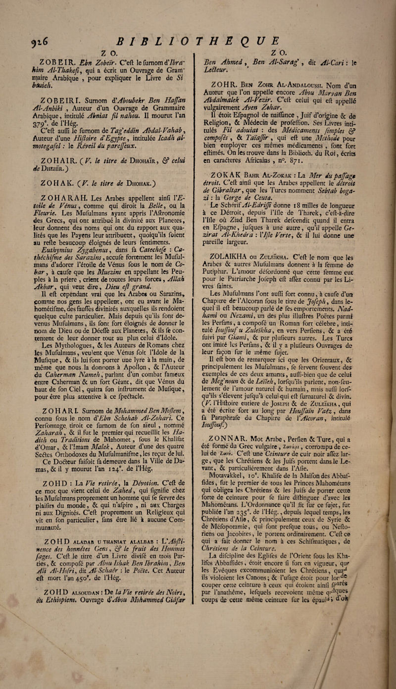 z o. ZOBEIR. Ebn Zobëir. C’eft lefurnomd'Ibrcr him Al-Thakefi, qui a écrit un Ouvrage de Gram* maire Arabique , pour expliquer le Livre de Si houieh. ZOBEIRL Surnom d'Aboubekr Ben Haffan Al-Anbiki , Auteur d’un Ouvrage de Grammaire Arabique, intitulé Abniat fil nahou. Il mourut l’an 379e. de l’Hég. C’eft aufli le furnom de Tageddin Abdal-Vahab, Auteur d’une Hiftoire d'Egypte, intitulée Icadh al- motegafel : le Réveil du parejjeux. Z O H AI R. (Z7, le titre de DhohaÏr , & celui de Dheiiïr.) ZOHAK. (V\ le titre de Dhohak.) Z O H A R A H. Les Arabes appellent ainfi YE- toile de Vénus, comme qui diroit la Belle, oii la Fleurie. Les Mufulmans ayant appris l’Aftronomie des Grecs, qui ont attribué la divinicé aux Planètes, leur donnent des noms qui ont du rapport aux qua¬ lités que les Payens leur attribuent, quoiqu’ils foient au refie beaucoup éloignés de leurs fentiments. Euthymius Zygabenus, dans fa Catechefe : Ca- théchifme des Sarazins, accufe fortement les Muful¬ mans d’adorer l’étoile de Vénus fous le nom de Co¬ bar , à caufe que les Muezins en appellant les Peu¬ ples à la priere , crient de toutes leurs forces, Allah Akbar, qui veut dire, Dieu efi grand. Il eft cependant vrai que les Arabes ou Sarazins» comme nos gens les appellent, ont eu avant le Ma- hométifme, des fauflès divinités auxquelles ilsrendoient quelque culte particulier. Mais depuis qu’ils font de¬ venus Mufulmans, ils font fort éloignés de donner le nom de Dieu ou de Déelfe aux Planètes, & ils fe con¬ tentent de leur donner tout au plus celui d’idole. Les Mythologues, &les Auteurs de Romans chez les Mufulmans, veulent que Vénus foit l’Idole de la Mufique, & ils lui font porter une lyre à la main, de même que nous la donnons à Apollon, & l’Auteur du Caherman Nameh, parlant d’un combat fameux entre Caherman & un fort Géant, dit que Vénus du haut de fon Ciel, quitta fon inftrument de Mufique, pour être plus attentive à ce fpeétacle. Z O H A RI. Surnom de Mohammed Ben Mofiem, connu fous le nom à'Ebn Schehab Al-Zohari. Ce Perfonnage droit ce lumom de fon aïeul , nommé Zaharah, & il fut le premier qui recueillit les Ha- dith ou Traditions de Mahomet, fous le Khalifat d’Omar, & l’Imam Malek, Auteur d’une des quatre Seéles Orthodoxes du Mufulmanifme, les reçut de lui. Ce Doéteur faifoit fa demeure dans la Ville de Da¬ mas^ il y mourut l’an 124e. de l’Hég. Z O H D : La Vie retirée, la Dévotion. C’eft de ce mot que vient celui de Zahed, qui fignifie chez les Mufulmans proprement un homme qui fe fervre des plaifirs du monde, & qui n’afpire , ni aux Charges ni aux Dignités. C’eft proprement un Religieux qui vit en fon particulier, fans être lié à aucune Com¬ munauté. Z O H D ALÀDAB U THANÏAT ALALBAB : L' AbfH- nence des honnêtes Cens, & le fruit des Hommes fages. C’eft le titre d’un Livre divifé en trois Par¬ ties, & compofé par Abou Ishak Ben Ibrahim, Ben Ali Al-Hofri, dit Al-Schaér : le Poète. Cet Auteur eft mort l’an 450e. de l’Hég. Z OI ID alsoudan ; De la Vie retirée des Noirs, ou Ethiopiens. Ouvrage $Abou Mohammed Gidfar z o. Ben Ahmed, Ben Al-Sarag' , dit Al-Cari : le Lciïeur. Z O H R. Ben Zohr Al-Andaloussi. Nom d’un Auteur que l’on appelle encore Abou Marvan Ben Ahdalmalek Al-Vezir. C’eft celui qui eft appellé vulgairement Aven Zohar. 11 étoit Efpagnol de naiflânee , Juif d’origine & de Religion, & Médecin de profeffion. Ses Livres inti¬ tulés Fil adouiat : des Médicaments Jimpies & compofés , & Taïajfir , qui eft une Méthode pour bien employer ces mêmes médicaments , font fort eftimés. On les trouve dans la Biblioth. du Roi, écrits en caraéteres Africains , n°. 871. Z O K A K Bahr Al-Zokak : La Mer du paffagt étroit. C’eft ainfi que les Arabes appellent le détroit de Gibraltar, que les Turcs nomment Sebtab boga- zt : la Gorge de Ceuta. Le Schérif Al-Edrijji donne 18 milles de longueur à ce Détroit, depuis l’Ifle de Tharek, c’eft-à-dire Plfle où Ziad Ben Tharek defeendit quand il entra en Efpagne, jufques à une autre, qu’il appelle Ge- zirat Al-Khedra : Ylfie Verte, & il lui donne une pareille largeur. ZOLAIKHA ou Zuleïkha. C’eft le nom que les Arabes & autres Mufulmans donnent à la femme de Putiphar. L’amour défordonné que cette femme eut pour le Patriarche Jol'eph eft allez connu par les Li¬ vres faints. Les Mufulmans l’ont aufli fort connu, à caufe d’un Chapitre deTAlcoran fous le titre de Jofeph, dans le¬ quel il eft beaucoup parlé de fes emportements. Nad- hami ou Nezami, un des plus illuftres Poètes parmi les Perfans, a compofé un Roman fort célébré, inti¬ tulé Ioujfouf u Ziilëikha, en vers Perfiens, & a été fuivi par Giami, & par plufieurs autres. Les Turcs ont imicé les Perfans, & il y a plufieurs Ouvrages de leur façon fur le même fujet. Il eft bon de remarquer ici que les Orientaux, & principalement les Mufulmans, fe fervent fouvent des exemples de ces deux amants, aufti-bien que de celui de Megnoun & de Lëûek, lorsqu'ils parlent, non-feu¬ lement de l’amour naturel & humain, mais aufli lorf- qu’ils s’élèvent jufqu’à celui qui eft furnaturel & divin. (V. l’Hiftoire entière de Joseph & de Zuleïkha, qui a été écrite fort au long par Houffaïn Vaêz, dans fa Paraphrafe du Chapitre de YAlcoran, intitulé Ioujfouf.) ZONNAR. Mot Arabe, Perfien &Tqrc, qui a été formé du Grec vulgaire, zavkpt, corrompu de ce¬ lui de Zavti. C’eft une Ceinture de cuir noir allez lar¬ ge, que les Chrétiens & les Juifs portent dans le Le¬ vant, & particuliérement dans l’Afie. Motavakkel, 10e. Khalife de la Maifon des Abbaf- fides, fut le premier de tous les Princes Mahométans qui obligea les Chrétiens & les Juifs de porter cette forte de ceinture pour fe faire diftinguer d’avec les Mahométans. L’Ordonnance qu’il fit fur ce fujet, fut publiée l’an 235e. de l’Hég., depuis lequel temps, les Chrétiens d’Afie, & principalement ceux de Syrie & de Méfopotamie, qui font prefque tous, ou Nefto- riens ou Jacobites, le portent ordinairement. C’eft ce qui a fait donner le nom h ces Schifmaciques, de Chrétiens de la Ceinture. La difeipline des Eglifes de l’Orient fous les Kha¬ lifes Abbaflldes, étoit encore fi fort en vigueur, qur les Evêques excommunioient les Chrétiens, qua^ ils violoient les Canons ; & l’ufage étoit pour lor , couper cette ceinture h ceux qui étoient ainfi fé>ares par l’anathême, lefquels recevoient même qi^ues coups de cette même ceinture fur les épaulé > d oà