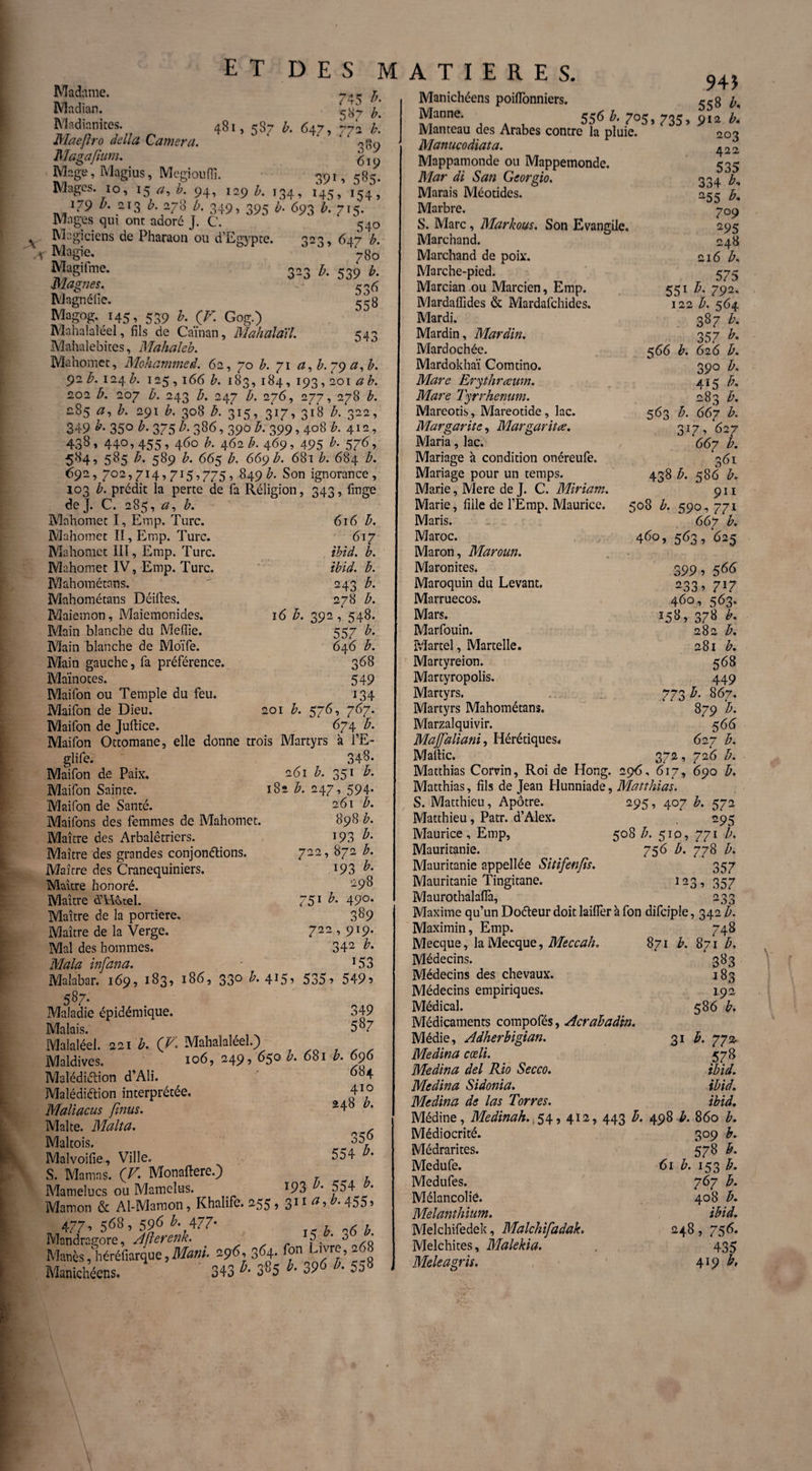 ET DES M 48 ï , 587 b. 647 » 391 745 *• 587 772 b. 389 619 » 5B5* Madame. JVladian. Madinnites. Maeflro délia Caméra. Magajium. Mage, Magius, Megiouflî. Mages. 10, 15 a, b. 94, 129 £. 134, 145, 154? ï79 Z/. 213 b. 278 b. 349, 395 b• 693 715. Mages qui ont adoré J. C. 540 Magiciens de Pharaon ou d’Egypte. 323, 647 b. ,r 780 Magifme. 303 /, 539 b, magnes. Magnéiie. 338 Magog.145, 539 b. (J. Gog.) Mahalaléel, fils de Caïnan, Mahalaïl. 543 Mahalebites, Mahaleb. Mahomet, Mohammed. 62, 70 b. 71 a,b.g<) a,b. 92 b. 124 A 125,166 b. 183, 184, 193,201 a b. 202 b. 207 b. 243 b. 247 A 276, 277, 278 £. 285 &. 291 b. 308 b. 315, 317, 318 b. 322, 349 *• 35° 375 b. 386, 390 b. 399,408 b. 412, 438, 440,455, 460 &. 462 Æ. 469, 495 b- 576’ 584, 585 b. 589 £. 665 669 Æ. 681 b. 684 b. 692, 702,714,7 ï 5,775, 849 b. Son ignorance, 103 b. prédit la perte de fa Réligion, 343, linge de J. C. 285, a, b. Mahomet I, Emp. Turc. Mahotnet II, Emp. Turc. Mahomet ÏIÏ, Emp. Turc. Mahomet IV, Emp. Turc. Mahométans. Mahométans Déifies. Maiemon, Maiemonides. Main blanche du Mefiie. Main blanche de Moïfe. Main gauche, fa préférence Maïnotes. Maifon ou Temple du feu. Maifon de Dieu. 616 b. 617 ibid. b. ibid. b. 243 b. 278 b. 16 b. 392, 548. 557 b- 646 b. 368 549 134 201 b. 576, 767. 674 b. Maifon de Jullice. . . Maifon Ottomane, elle donne trois Martyrs à l’E- glife. 348* Maifon de Paix. 261 b. 351 b. Maifon Sainte. 182 b. 247, 594. Maifon de Santé. -61 b- Mailons des femmes de Mahomet. 898 b. Maître des Arbalétriers. Maître des grandes conjonélions. Maître des Cranequiniers. Maître honoré. Maître à’Ufcœl. Maître de la portière. Maître de la Verge. Mal des hommes. Mala infana. Malabar. 169, 183, 186, 330 b. 415, 535, 549, 587. Maladie épidémique. 349 Malais. 5 «7 Malaléel. 221 b. (F* Mahalaléel.) Maldives. 106, 249, 650 b. 681 b. 696 193 b. 722, 872 h. i93 h- 298 751 b. 400. 389 722,919. 342 b. 153 684 410 248 b. Malédiélion d’Ali. Malédiétion interprétée. Maliacus fînus. Malte. Malt a. Maltois. Malvoifie, Ville. S. Marnas. ( V. Monallere.) Mamelucs ou Mamelus. . „ , Mamon & Al-Mamon, Khalife. 255, 311 a yb. 455, 477* 568> 596 477- , „6 , Mandragore, Ajlerenk. ?. ' ô A Manès ,liéréfiarque, Mam. 296, 364. fon Manichéens. 343 »■ 385 *■ 39« *• 558 356 554 b. 193 554 b. A T I E R E S. Manichéens poifionniers. r5s b. Manne. 55^ h. 705, 735, 912 b. Manteau des Arabes contre la pluie. 203 Manucodiata. ^22 Mappamonde ou Mappemonde. 535 Mar di San Georgio. 334 h. Marais Méotides. 255 h. Marbre. 709 S. Marc, Markous. Son Evangile. 295 Marchand. 248 Marchand de poix. 216 b. Marche-pied. 575 Marcian ou Marcien, Emp. 551 b. 792. Mardalfides & Mardafchides. 122 b. 564 Mardi. 387 b. Mardin, Mardin. 357 b. Mardochée. 566 b. 626 b. Mardokhaï Comtino. 390 b. Mare Erythrœwn. 415 b. Mare Tyrrhenum. 283 b. Mareotis, Mareotide, lac. 563 b. 667 b. Margarite, Margarita. 217, 627 Maria, lac. 667 l. Mariage à condition onéreufe. 361 Mariage pour un temps. 438 b. 586 b. Marie, Mere de J. C. Miriam. 911 Marie, fille de l’Emp. Maurice. 508 b. 590,771 Maris. 667 b. Maroc. 460, 563, 625 Maron, Maroun. Maronites. 399 , 566 Maroquin du Levant. 233 ■> 7l7 Marruecos. 460, 563. Mars. 158, 378 b. Marfouin. 282 b. Martel, Martelle. 281 b. Martyreion. 568 Martyropolis. 449 Martyrs. 773 b. 867. Martyrs Mahométans. 879 b. Marzalquivir. 5 66 Majfaliani, Hérétiques* 627 b. Maltic. 372, 726 b. Matthias Corvin, Roi de Hong. 29-6, 617, 690 b. Matthias, fils de Jean Hunniade, Matthias. S. Matthieu, Apôtre. 295, 407 b. 572 Matthieu, Patr. d’Alex. 295 Maurice, Emp, 508 b. 510, 771 b. Mauritanie. 756 b. 778 b. Mauritanie appellée Sitifenfis. 357 Mauritanie Tingitane. 123, 357 Maurothalalfa, 233 Maxime qu’un Doéteur doit lailfer à fon difciple, 342 b. Maximin, Emp. 748 Mecque, la Mecque, Meccah. 871 b. 871 b. Médecins. 383 Médecins des chevaux. 183 Médecins empiriques. 192 Médical. 586 b. Médicaments compofés, Acrabadtn. Médie, Adherbigian. 31 b. 772. Médina cœli. 578 Médina del Rio Secco. ibid. Médina Sidonia. ibid. Médina de las Torres. ibid. Médine, Medinah. 54, 412, 443 b. 498 b. 860 b. Médiocrité. 309 b. Médrarites. 578 b. Medufe. 61 b. 153 b. Medufes. 767 b. Mélancolie. 408 b. Melanthium. ibid. Melchifedek, Malchifadak. 248, 756. Melchites, Malekia. 435 Meleagris, 4*9 F