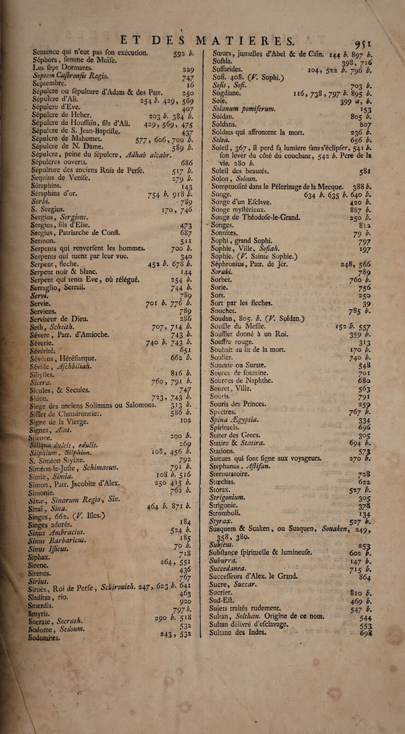 I ET DES Sentence qui n’eut pas fon exécution. 592 b. Séphora, femme de Moïfe. Les fept Dormants. *2.9 Septem Caftrenfis Regia. 747 Septembre. j6 Sépulcre ou fépulture d’Adam & des Patr, 250 Sépulcre d’Ali. 254 Æ. 429, 569 Sépulcre d’Eve. 407 Sépulcre de Heber. 203 b. 384 b. Sépulcre de Houffaïn, fils d’Ali. 429, 569, 475 Sépulcre de S. Jean-Baptille. 437 Sépulcre de Mahomet. 577, 606,700 b. Sépulcre de N. Dame. 589 b. Sépulcre, peine du fépulcre, Aâhab alcabr. Sépulcres ouverts. ■ 686 Sépulture des anciens Rois de Perfe. 517 b. Sequins de Venife. 279 b. Séraphins. 143 Séraphins d’or. 754 b. 918 b. Serbi. - 789 S. Sergius. 170, 746 Sergius, Sergtoas. Sergius, fils d’Elie. 473 Sergius, Patriarche de Confl. 687 Sermon. 511 Serpents qui renverfent les hommes. 700 b. Serpents qui tuent par leur vue. 340 Serpent, fléché. 452 b. 678 b. Serpent noir & blanc. 144 Serpent qui tenta Eve, où rélégué. 254 b. Serraglio, Serrail. 744 b. Servi. 789 Servie. 701 b. 776 b. Serviens. 789 Serviteur de Dieu. 286 Seth, Scheïth. 707, 714 b. Sévere, Patr. d’Antioche. 743 b. Séverie. 74° b- 743 b- Sévérité. 651 Sévétus, Héréfiarque. 662 b. Séville, Afchbiliah. Sibylles. 816 b. Sicera. 76°> 791 &• Sicules, & Secuîes. 747 Sidon. _ 7-3* 743 b- Siégé des anciens Solimans ou Salomons. 313 b. Sifflet de Chaudronnier. 586 b. Signe de la Vierge. 102 Signes, Aïat. Silence. 200 Siliqua dulcis, edulis. -&9 Silphium, Silphion. 10S, 456 b. S. Siméon Stylite. 792 Siméon-le-Juile, Schimaoun. 791 b. Si mie, Simia. 108 b. 516 Simon, Patr. Jacobite d’Alex. 250 415 b. Simonie. . . 7b' Sinœ, Sinarum Regio, Sin. Sinaï, Sin a. 4^4 b- 871 b. Singes, 662. (V Ifles.) Singes adorés. , I°4 Sinus Ambra dus. 524 R Sinus Barbaricu*. • Ib5 Sinus Ijfîcus. 7° • Siphax. A 7 Sirene. 2 5s Sirènes. Sirius 7 A Siroès*, Roi de Perfe, Schirouieh. 247, 623 b. 641 Sladitza, rio. 797 b. te, w. «» * ?:* Sodome, Ssâoum. j Sodomites. 43> 53- MATIERES. 95* Songes. Sœurs, jumelles d’Abel & de Caïn. 144 b. 897 b. Sofala. 398, 716 Soffarides. ' 104, 522 b. 796 b. Sofi. 408. (V. Sophi.) Sofis, iS’oyî. 703 b. Sogdiane. 116, 738,797 895 Soie.. 399 b. • Solarium pomiferum. 153 Soldan. 805 b. Soldans. 807 Soldats qui affrontent la mort. 236 b. ' Solea. 656 b. Soleil, 367, il perd fa lumière fanss’éclipfer, 541 b, fon lever du côté du couchant, 542 b. Pere de la vie. 280 b. Soleil des beautés. 581 Solon, Soloun. Somptuofité dans le Pèlerinage de la Mecque. 388 R Songe. 634 b. 635 b. 640 b. Songe d’un Efclave. 420 b. Songe myftérieux. 887 b. Théodofe-Ie-Grand. 250 b. 81 a Sonnites. 79 b. Sophi, grand Sophi. 797 Sophie, Ville, Sofia/i. 197 Sophie. (V’. Sainte Sophie.) Séphronius, Patr. de Jcr. 248, 566 Sorabi. 7 89 Sorbet. 760 b. Sorie. 756 Sort. 250 Sort par les fléchés. 39 Souchet. 785 b. Soudan, 805. b. (V. Soldan.) Souffle du Mefiie. 152 b. 557 Soufflet donné à un Roi. 359 b. Souffre rouge. 313 Souhait au lit de la mort. 170 b. Soulier. 740 b. Sourate ou Surate. £48 Source de fontaine. 701 Sources de Naphthe. 68a Soiiret, Ville. 563 Souris. 791 Souris des Princes. 259 Spectres. 767 b. Spin a Ægyptia. 334 Spirituels. 696 Stater des Grecs. 305 Statire & Statira. 694 b. Stations. 573 Statues qui font ligne aux voyageurs. 270 b: Stephanus, AJHfan. Sternutatoire. 72 S Stœchas. 622 Stôrax. 527 b. Strigonium. 305 Strigonie. 378 Stromboli. ' 134 Styrax. 52 7 R Suaquem 6c Suaken, ou Suaquen, Souaken, 249, 358,380. Subfeus. 253 Subftançe fpirituelle & lumineufe. 602 R Suburra. 147 b. Succédané a. 715 b. Succeflèurs d’Alex, le Grand. 864 Sucre, Suc car. Sucrier. 810 b. Sud-Eft. 469 b. Sujets traités rudement. ; 547 b. Sultan, Solthan. Origine de ce nom. 544 Sultan délivré d’efclavage. 553 Sultane des Indes. 69$ c: A