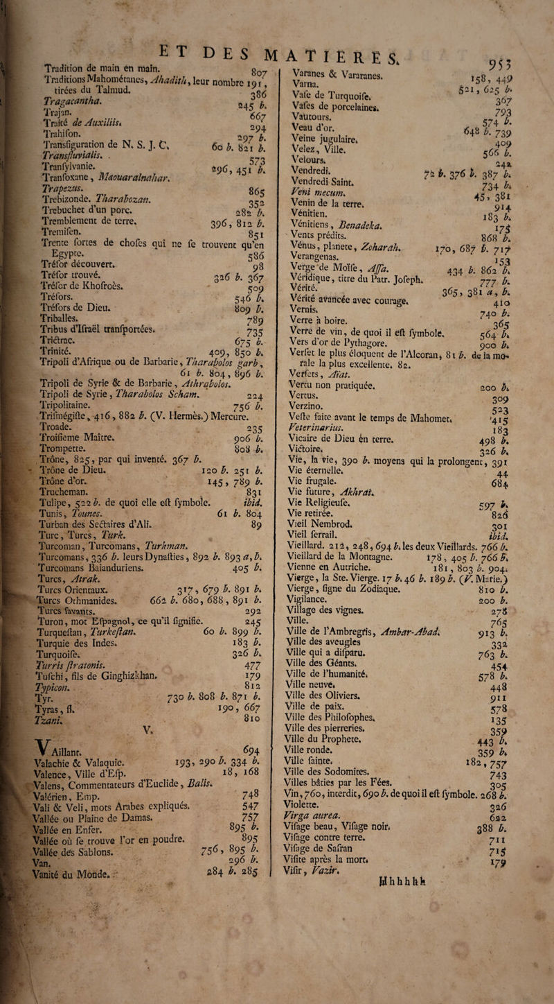 Tradition de main en main. ET DES MATIERES. 8 07 TraditionsMahométanes, Ahadith, leur nombre iat' tirées du Talmud. ^ Tragacantha. 1 rajun. 667 Traité de Auxiliisi { Trahifon. 97 b Transfiguration de N. S. J. t\ 60 b. 821 b. Tramfluvialis. . - * Tranfylvanie. 296, £ Tranfoxane, Maouaralnahar. Trapezus. g<5- Trcbizonde. Tharahozan. «~2 Trebuchet d’un porc. 282 ^ Tremblement de terre* 096, 812 Æ. Tremifen. Trente fortes de chofes qui ne fe trouvent qu’en Egypte- 586 Tréfor découvert. 98 Tréfor trouvé. £ y, o$7 Tréfor de Khofroès. r0o Tréfors. 546 b. Tréfors de Dieu. 809 />. Triballes» 789 Tribus d’Ifraël tranfportées. 703 Triétrac. 675 b. Trinité. 409, 850 h Tripoli d’Afrique ou de Barbarie , Tharabolos garb, 61 b. 804, 896 b. Tripoli de Syrie & de Barbarie, Athrqbolos. Tripoli de Syrie, Tharabolos Sckam. 224 Tripolitaine. . 756 Æ. Trifmégifte * 416,882 B. (V. Hermès.) Mercure. Troade. 235 Troifieme Maître. 906 b. Trompette. 808 b» Trône, 825, par qui inventé. 367 b. Trône de Dieu. 120 b. 251 b. Trône d’or. 145, 789 b. Trucheman. 831 Tulipe, 522#. de quoi elle efl fymboîe. ibid. Tunis, Tonnes. 61 b. 804 Turban des Seétaires d'Ali. 89 Turc, Turcs, Turk. Turcoman, Turcomans, Turkman. Turcomans, 336 b. leursDynalties, 892 b. 893 Turcomans Baianduriens. 405 b* Turcs, Atrak. Turcs Orientaux. 317* 679 b. 891 Turcs Othmanides. 662 b. 680, 688, 891 b. Turcs lavants. 292 Turon, mot Efpagnol, ce qu’il fignific. 245 Turquellan, Turkeflan. 60 b. 899 b. Turquie des Indes. 183 b. Turquoifè. 32^ Æ* Turris fîratonis. 477 Tufchi, fils de Ginghizkhan. 179 Typicon. 8 r 2 Tyr. 73° b. 808 b. 871 b. Tyras,flL J9° » 667 Tzanu Biq V. Y, Aillant. 694 Valachie & Valaquie. 193» 29° ^ 334 b. Valence, Ville d’Efp. ^ 18, 168 Valens, Commentateurs d’Euclide, B ails ^ Valérien, Emp. 74$ Vali & Veli, mots Arabes expliqués. 547 Vallée ou Plaine de Damas. 757 Vallée en Enfer. °95 b. Vallée où fe trouve For en poudre. 895 Vallée dés Sablons. 75^» 895 b. Van. 296 b. Vanité du Monde* r s^4 b* 28.5 Varanes & Vararanes. Varna. Vafe de Turquoifè. Vafes de porcelaines. Vautours. Veau d’or. Veine jugulaire. Velez, Ville. Velours. Vendredi. Vendredi Saint. Veni mecum» Venin de la terre. Vénitien. Vénitiens, Benadeha. Vents prédits. Vénus, phnete, Zoharalu Verangenas. Verge de Moïfe, AJJa. 955 Ï58, 449 521, 625 b* 367 793 , 574 b. 648 b. 739 409 566 24a. 376 £. 387 Æ* 734 & 45» 381 914 183 868 170, 687 b. 717 153 434 A 862 Æ* Véridique, titre du Patr. Jofeph. 777 i 3«5.38h,A \ ente avancée avec courage, 41a Vernis. n\n h Verre h boire. * 4 3/' Verre de vin, de quoi il efl fymbole, 564 b* Vers d’or de Pythagore. 900 b* Verlet le plus éloquent de l’Alcoran* 81 b. de la me» raie la plus excellente. 82. Verlet s, Aï ai. Vertu non pratiquée. .n0o h Vertus. 309 Verzino. 303 Vefle faite avant le temps de Mahomet» *415 Veterinarius. 183 Vicaire de Dieu èn terre. 498 b. Victoire, 326 h Vie, la vie, 390 b, moyens qui la prolongent, 391 Vie éternelle* 44 Vie frugale. 6b> Vie future, Akhrat. Vie Religieufe. *97 b% Vie retirée. “ 82^ Vieil Nembrod. «01 Vieil ferrail. ibuh Vieillard. 212, 248,694 Æ» les deux Vieillards. 766 b. Vieillard de la Montagne. i78 , 405 b. 766 Vienne en Autriche. 181, 803 h. 904* Vierge, la Ste. Vierge. i7 b, 46 b. 189 £. (V. Marie.) Vierge, ligne du Zodiaque. 810 b. Vigilance. 200 b. Village des vignes. 278 Ville. 765 Ville de FAmbregfis, Ambar-Abad< 913 b. Ville des aveugles 332 Ville qui a difpâru. 763 b. Ville des Géants» Ville de l’humanité» Ville neuve* Ville des Oliviers. 9^ Ville de paix. Ville des Philofophes» I3^ Ville des pierreries. 04a Ville du Prophète. 443 Ville ronde. ' 359 Ville fainte. 182,747 Ville des Sodomites. 743 Villes bâties par les Fées. 305 Vin, 760, interdit, 690 b. de quoi il efl fymbole. 268 b» Violette. 326 Virga aurea. 5^2 Vifage beau, Vifage noir* 388 b. Vifage contre terre. 7II Vifage de Safran 7^ Vifite après la mort* 17a Vifir, Vazir. 454 57 B b. 448 Whhhhfe