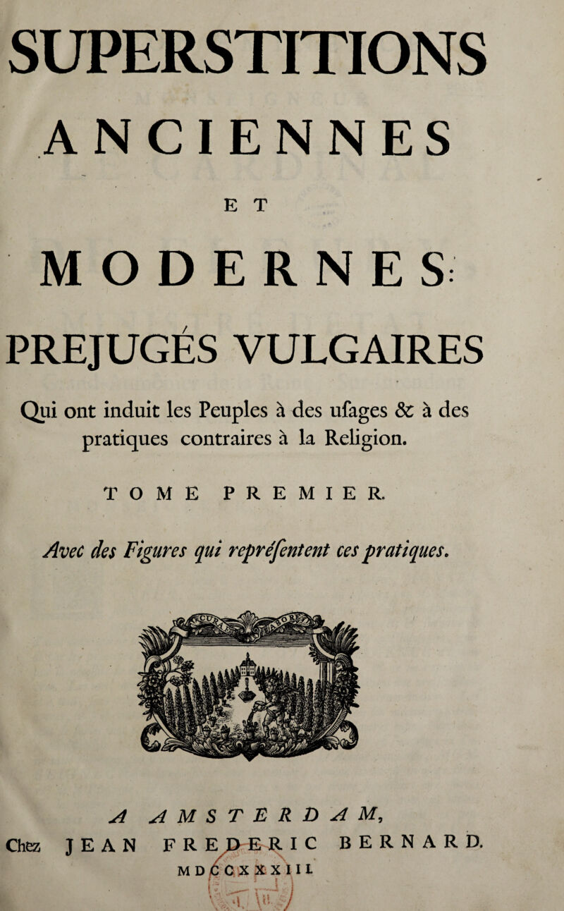 ANCIENNES E T MODERNES PRÉJUGÉS VULGAIRES Qui ont induit les Peuples à des ufages 8c à des pratiques contraires à la Religion. TOME PREMIER. Avec des Figures qui repréfentent ces pratiques. A AMSTERDAM, Chez JEAN FR E JD ERIC BERNARD. M D C 0 ,X XX I I L l ' l t \