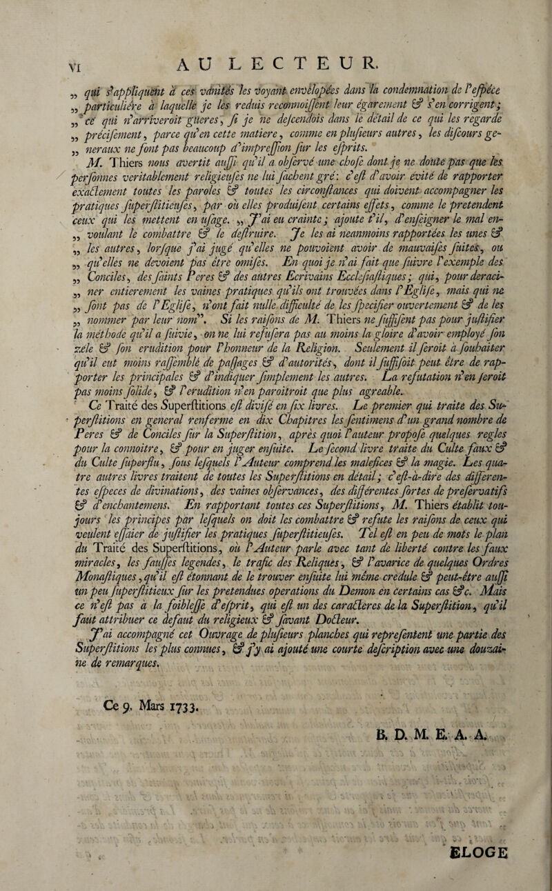 AU LECTEUR. „ qui s'appliquent à ces vanités les voyant envèlopées dans la condemnâtion de Pefpéce „ particulière a laquelle je les réduis rcconnoifjent leur égarement 8? s'en corrigent ; „ ce qüi d arriver oit güeres, fi je ne dejcendois dans le détail de ce qui les regarde „ précifemcnt, parce qu'en cette matière, comme en plufieurs autres, les difcours ge- „ neraux ne font pas beaucoup d'impreffion fur les efprits. M. Thiers nous avertit aufii qu'il a obfervé une chofe dont je ne doute pas que les perfonnes véritablement religieufes ne lui fâchent gré : défi d'avoir évité de rapporter exactement toutes les paroles 8? toutes les circonfiances qui doivent accompagner les pratiques fiuperflitieufes, par ou elles produifent certains effets ^ comme le prétendent ceux qui les mettent en ufage. „ J'ai eu crainte ; ajoute t'if d'enfeigner le mal en- „ voulant le combattre 8? le defiruire. Je les ai neanmoins rapportées les mes 8? „ les autres, lorjque j'ai jugé qu'elles ne pouvoient avoir de mauvaifes fuites, ou „ qu'elles ne dévoient pas être omifes. En quoi je n'ai fait que fuivre P exemple des „ Conciles, des faints Peres & des autres Ecrivains Ecckfeaftiques ; qui, pour deraci- „ ner entièrement les vaines pratiques qu'ils ont trouvées dans l'Eglife, mais qui ne „ font pas de P Eglife, n'ont fait mdlc difficulté de les fpecifier ouvertement 8? de les ?5 nommer par leur nom '. Si les raifons de M. Thiers ne fuffjent pas pour juflifier la méthode qu'il a fuivie , on ne lui refufera pas au moins la gloire d'avoir employé fin zélé 8? fon érudition pour l'honneur de la Religion. Seulement ilfer oit à J'ouhaiter qiêil eut moins raffemblè de pajjages 8? d'autorités, dont il fuffifoit peut être de rap¬ porter les principales 8? d'indiquer fimplement les autres. La réfutation n'en Jeroit pas moins folide , & P érudition n'en paroitroit que plus agréable. Ce Traité des .Superfiitions cft divifé en fex livres. Le premier qui traite des Su- • perftitions en general renferme en dix Chapitres les fentimens d'un grand nombre de Per es & de Conciles fur la Superfiition, après quoi l'auteur propofe quelques réglés pour la connoitre, 8? pour en juger enfuite. Le fécond livre traite du Culte faux 8? du Cîdte fuperflu, fous lefquels l'Auteur comprend les maléfices 8? la magie. Les qua¬ tre autres livres traitent de toutes les Superfiitions en détail ; c'èfi-a- dire des differen¬ tes efpeces de divinations, des vaines obfervances, des différentes fortes de preferv atifs 8? d'enchantemens. En rapportant toutes ces Superfiitions, M. Thiers établit tou¬ jours les principes par lefquels on doit les combattre 8? réfuté les raifons de ceux qui veulent effàier de jujlifier les pratiques fuperfiitieufes. Tel efl en peu de mots le plan du Traité des Superfiitions, ou P Auteur parle avec tant de liberté contre les faux miracles, les fauffes legendes, le trafic des Reliques, 8? Pavarice de quelques Ordres Monafiiques, qu'il efl étonnant de le trouver enfuite lui même credule & peut-être aujjt un peu fuperfiitieux fur les prétendues operations du Démon en certains cas &c. Mais ce défi pas à la foibleffe d'è/prit, qui efl m des car aller es delà Superfiition, qui il faut attribuer ce defaut du religieux 8? favant Doéleur. J'ai accompagné cet Ouvrage de plufieur s planches qui reprefentent une partie des Superfiitions les plus connues, & j'y ai ajouté me courte description avec me douzai¬ ne de remarques. • Ce 9, Mars 1733. B. D. M. E. A. A. ELOGE