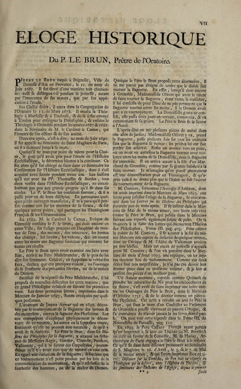 Vit Du P, LE BRUN, Prêtre de l’Oratoire» PIerjie le Brun naquit à Brignolle, Ville du Diocéfe d’Aix en Provence, le u. du mois de Juin i66r. Il fut élevé d’une manière très chrétien¬ ne : aufli fe diftingua-t-il pendant fa jeuneffe, autant par l’innocence de fes mœurs, que par fon appli¬ cation à l’étude. Ses Gaffes finies , il entra dans la Congrégation de l’Oratoire le i i.de Mars 1678. Il étudia la Théo¬ logie à Marfeille & à Touloufe, & de-là il fut envoyé à Toulon pour enfeigner la Philofophie , & enfuite la Théologie à Grenoble pendant les années 1687 & 1688. dans le Séminaire de M. le Cardinal le Camus, qui l’honora de fon eftime & de fon amitié. Deux ans après, c’eff-à-dire, au mois de Juin 1690. il fut appellé au Séminaire de Saint Magloire de Paris, où il a demeuré jusqu’à fa mort. . Quoiqu’il ne manquât point de talens pour la Chai¬ re , le goût qu’il avoit pris pour l’étude de l’Hiffoire Eccléfiaftique, le détermina bientôt à la continuer. Ce fut alors qu’il fut chargé de faire dans ce Séminaire les Conférences fur l’Hifioire Eccléfiaftique , dont il s’eft acquitté avec fuccès pendant treize ans. Les liaifons qu’il eut avec les PP. Thomaffin & Bordes , tous deux verfez dans l’Hiftoire Eccléfiaftique, ne contri¬ buèrent pas peu aux grands progrès qu’il fit dans fes études. Le P. le Brun les confultoit fouvent, & il a paffé pour un de leurs difciples. En parcourant quel¬ ques petits ouvrages manufcrits , il m’a paru qu’il pen- foit comme eux fur les matières de la Grâce , & fur quelques autres points , qui partagent les Théologiens François & les Ultramontains-. En 1689. M. le Cardinal le Camus, Evêque de Grenoble confulta le P. le Brun , qui étoit encore en cette Ville , fur l’ufage pratiqué en Dauphiné de trou¬ ver de l’eau , des métaux , des minéraux, les bornes des champs , les larcins, les voleurs , &c. en tenant entre les mains une Baguette fourchue qui tournoit fur toutes ces chofes. Le Père lé Brun après avoir examiné ces faits avec foin , écrivit au Père Mallebranche , & le pria de lui dire fon fentiment. Celui-ci, en fuppofant la vérité des faits , déclara que ces pratiques étoient, ou l’ouvrage de la fourberie des prétendus Devins, ou de la malice du Démon. > / Satisfait de la réponfe du Père Mallebranche, il lui propofa de nouvelles diflicultez fur cette matière , que ce grand Philofophe éclaircit en fuivant fes premières vues. Les deux premières lettres, imprimées dans le Mercure de Janvier 1693 , furent critiquées par quel¬ ques perfonnes. L’avanture de Jaques Aymar qui en 1692. décou¬ vrit par le tournoyement de fa Baguette des larrons & des meurtriers, exerça la fagacité des Phyficiens. Les uns entreprirent d’expliquer phyfiquement la décou¬ verte de ce meurtre, les autres en la fuppofant vraye, foutinrent qu’elle ne pouvoit être naturelle , & qu’il y avoit de la diablerie. Le Père le Brun , dans fes Iilu- fions des Philofophcs fur la Baguette, a attaqué les fyftê- mes de Meflieurs Regis , Garnier, Chauvin, Panrhot* Vallemopt, qui à la faveur des Corpufcules,' preten- doient qu’il n’y avoit rien que de naturel en tout cela. Eu égard aux variations de la Baguette* il■-foutient que ce tournoyement n’eft poiht produit par les loix de la communication du mouvement, & qu’il eft l’effet de la fourberie des hommes, ou de la malice dü Démon. Quoique le Père le Brun propofe cette alternative , il ne me paroit pas éloigné de croire que le diable fait tourner la Baguette. En effet, lorsqu’il étoit encore à Grenoble, Mademoifelle Ollivet qui avoit le talent de faire tourner la Baguette , étant venue le Confulter, il lui Confeilla de prier Dieu de ne pas permettre que la Baguette tournât entre fes mains , fi le Démon avoit part à ce tournoyement. La Demoifelle goûta ce con- feil, elle paffa deux jours en retraite, communia, & en communiant fit fa prière. Le Père le Brun fit la fienne -à l’Autel. L’après-diné on mit plufieurs pièces de métal dans une allée de jardin ; Mademoifelle Ollivet y va, prend la Baguette, paffe plufieurs fois fur tous les endroits fans que la Baguette fe remue : les prières lui ont fait perdre foil activité. Enfin on avance vers un puits, où on avoit vu autrefois la Baguette tourner avec vio¬ lence entre les mains de la Demoifelle, mais la Baguette fut immobile. Il en arriva autant à la fille d’un Mar¬ chand de Grenoble, connue par fa grande habileté à la faire tourner. Je m’imagine qu’un pareil phénomène eft une démonftration pour un Théologien , & qu’a- près cela il ne doute plus que le Diable ne fait l’auteur du tournoyement de la Baguette. M.Comiers, furnommé l’Aveugle d’Àmbrun, dont on avoit imprimé dans le Mercure de Mars 1693. une lettre pour juftifier l’ufage de la Baguette , fe crut atta¬ qué dans les Lettres fur les Illu/ions des Philofopbcs qui parurent peu de tems après. Il fit inférer dans le Mer¬ cure de Mai de la meme année, une lettre très vive contre le Père le Brun, qui publia dans le Mercure fuivant une réponfe également folide & polie. On la trouvera à la fuite des lettres qui découvrent rillufion des Philofophes , Tome III. pag. 403. Pour calmer la colère de M. Comiers , il fit ajouter à la fin du mê¬ me Mercure une espèce de defaveu de quelques termes, dont ce Critique & M. l’Abbé de Vallemont avoient pu être bleffez. Mais cet excès de politeffe n’appaifa point M. Comiers ; & l’on vit paroitre dans le Mer¬ cure du mois d’Aout 1693. une réplique, où les inju¬ res tiennent lieu de raifonnement. Comme ces deux écrits font très méprilables, je n’ai pas cru devoir leur donner place dans ce troifiéme volume , & je leur ai préféré des pièces d’un meilleur goût. Un Auteur anonime * capable comme Quinault de prendre les cataraéles du Nil pour les embouchures dê ce fleuve , s’eft avifé de faire imprimer une lettre con¬ tre les Ouvrages du Père le Brun , dans le Mercure d’Oêlobre 3 73 r , & de le décrier comme un pitoya¬ ble Phyficien. Cet écrit a révolté un ami du Père lé Brun , qui fous le nom d’un Confeiller au Parlement de Grenoble a pouffé vivement ce pauvre Critique, & l’a convaincu de n’avoir jamais lu les livres, dont.il par¬ le. On peut voir cette réponfe dans le Tome III. du Nouvellifte du Parnaffe, pag. 12 r. En 1694. le Père Caffaro Théatin ayant permis qu’on imprimât à, la tete du Théâtre de; M. Bonrfinilt lin écrit en faveur delà Comédie, M- de Harlay, Ar¬ chevêque de Paris engagea le Père le Brun à le réfuter. Ce qu’il fit dans deux difcours prononcez au Séminaire de S. Magloire le 26. d’Avril ,. le 3-&le 7. de. Mai de la même année , &qui fureritimprimez fous ce ti¬ tre : Difcours Jur la Comédie, où Von voit la réponfe cru Théologien qui la défend', avec /’ Hifloire da Théâtre , S les fentimens des 'Doftcrcrs de l'Eglife•, depuis le premier **2 fiécle