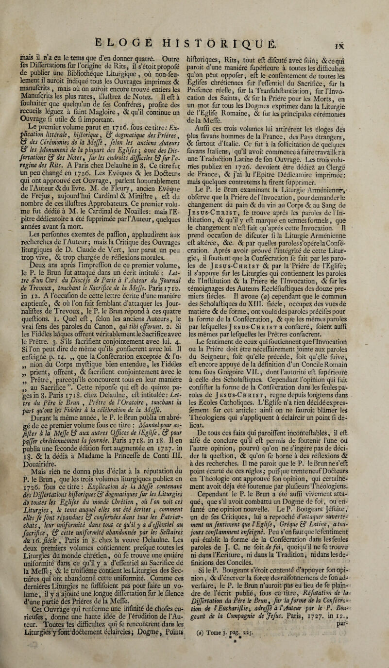 mais il n’a eu le tems que d’en donner quatre. Outre ïes DifTertations fur l’origine de Rits, il s’étoit propofé de publier une Bibliothèque Liturgique , où non-feu- ïement il auroit indiqué tous les Ouvrages imprimez & manufcrits, mais où on auroit encore trouvé entiers les Manufcrits les plus rares, illuftrez de Notez. Il eft à ïouhaiter que quelqu’un de Tes Confrères, profite des recueils léguez à faint Magloire , & qu’il continue un Ouvrage fi utile 6c fi importante Le premier volume parut en 171<5. fous ce titre: Ex¬ plication littérale, hijtorique, & dogmatique des Prières, & des Cérémonies de la Meffie , félon les anciens Auteurs & les Monumens de la plupart des Eglifes ; avec des Dis- fertations & des Notes, furies endroits difficiles & fur l'a¬ ngine des Rits. A Paris chez Delaulne in 8. Ce titre fut un peu changé en 1726. Les Evêques & les Doèleurs qui ont approuvé cet Ouvrage, parlent honorablement de l’Auteur & du livre. M. de Fleury, ancien Evêque de Fréjus , aujourd’hui Cardinal & Miniftre , eft du nombre de ces illuftres Approbateurs. Ce premier volu¬ me fut dédié à M. le Cardinal de Noailles: mais l’E- pitre dédicatoire a été fupprimée par l’Auteur, quelques années avant fa mort. Les perfonnes exemtes de paflîon, applaudirent aux recherches de l’Auteur; mais la Critique des Ouvrages liturgiques de D. Claude de Vert, leur parut un peu trop vive, & trop chargée de réflexions morales. Deux ans après l’impreflion de ce premier volume, le P. le Brun fut attaqué dans un écrit intitulé : Let¬ tre d'un Curé du Diocéfe de Paris à l'Auteur du Journal de Trévoux, touchant le Sacrifice de la MeJJe. Paris 1712. in 12. A l’occaflon de cette lettre écrite d’une manière captieufe, & où l’on fait femblant d’attaquer les Jour- naliftes de Trévoux, le P. le Brun répond à ces quatre queftions. i. Quel eft, félon les anciens Auteurs, le vrai fens des paroles du Canon, qui tibi offerunt. 2. Si les Fidèles laïques offrent véritablement le Sacrifice avec le Prêtre. 3. S’ils facrifient conjointement avec lui. 4. Si l’on peut dire de même qu’ils gonfacrent avec lui. Il enfeigne p. 14. „ que la Confécration exceptée & l’u- „ nion du Corps myftique bien entendue, les Fidèles „ prient, offrent, & facrifient conjointement avec le „ Prêtre, pareequ’ils concourent tous en leur manière „ au Sacrifice Cette réponfe qui eft de quinze pa¬ ges in 8. Paris 1718. chez Delaulne, eft intitulée: Let¬ tre du Père le Brun , Prêtre de l'Oratoire , touchant la part qu'ont les Fidèles à la célébration de la Meffie. Durant la même année, le P. le Brun publia un abré¬ gé de ce premier volume fous ce titre : Mantielpour as- Jifter à la MeJJe & aux autres Offices de lEglife, â? pour paffier chrétiennement la journée. Paris 1718. in 18 lien publia une fécondé édition fort augmentée en 1727. in 18. & la dédia à Madame la Princeffe de Conti III. Douairière. Mais rien ne donna plus d’éclat à la réputation du P. le Brun, que les trois volumes liturgiques publiez en 1726. fous ce titre: Explication de la Mcffie contenant des Dijjeriations hijtoriques & dogmatiques fur les Liturgies do toutes les Eglifes du monde Chrétien , où l'on voit ces Liturgies , le tems auquel elles ont été écrites , comment elles Je font répandues & confervécs dans tous les Patriar- chats, leur uniformité dans tout ce qu'il y a d'effientiel au facrfice, &? cette uniformité abandonnée par les Sectaires du 16.fièclc , Paris in 8. chez la veuve Delaulne. Les deux premiers volumes contiennent prefqué toutes les Liturgies du monde chrétien, où fe trouve une entière Uniformité dans ce qu’il y a d’effentiel au Sacrifice dé la Mefle ; & le troifiéme contient les Liturgies des Sec¬ taires qui ont abandonné cette uniformité. Comme ces dernières Liturgies ne fuffifoient pas pour faire un vo¬ lume, il y â ajouté une longue diflertation fur le filence d’une partie des Prières de la Mefle. Cet Ouvrage qui renferme une infinité de chofes cu- rieufes , donne une haute idée de l’érudition de l’Au¬ teur. Toutes les difficultez qui fe rencontrent dans les Liturgies y font do&ement éclaircies; Dogme, Points hiftoriques, Rits, tout eft difeuté avec foin ; &cequî paroit d’une manière fupérieure à toutes les difficulté^ qu’on peut oppofer, eft le confentement de toutes les Eglifes chrétiennes fur l’effentiel du Sacrifice, fur la Prefence réelle, fur la Tranfübftantiation, fur l’Invo¬ cation des Saints , & fur la Prière pour les Morts, en un mot fur tous les Dogmes exprimez dans la Liturgie de l’Eglife Romaine, & fur les principales cérémonies de la Mefle. Aufîi ces trois volumes lui attirèrent les éloges des plus favans hommes de la France, des Pays étrangers, & furtout d’Italie. Ce fut à la follicitation dé quelques favans Italiens, qu’il a voit commencé à faire travailler à une Traduction Latine de fon Ouvrage. Les trois volu¬ mes publiez en 1726. dévoient être dédiez au Clergé de France, & j’ai lu l’Epitre Dédicatoire imprimée: mais quelques contretems la firent fupprimer. Le P. lé Brun examinant la Liturgie Arménienne, • obferve que la Prière de l’Invocation, pour demander le changement du pain & du vin au Corps & au Sang de Jesus-Ciîrist, fe trouve après les paroles de l'in- ftitution, & qu’il y eft marqué en termes formels, que le changement n’eft fait qu’après cette Invocation. Il prend occafion de difeuter fi la Liturgie Arménienne eft altérée , &c. & par quelles paroles s’opère la Confé¬ cration. Après avoir prouvé l’intégrité de cette Litur¬ gie, il foutient que la Confécration fe fait par les paro¬ les de Jesus-Chrîst & par la Prière de l’Eglife; il s’appuye fur les Liturgies qui contiennent les paroles de l’Inftitution & la Prière de l’Invocation , & fur les témoignages des Auteurs Eccléfiaftiques des douze pre¬ miers fiécles. Il avoue (a) cependant que le commun des Scholaftiques du XIII. fiécle, oécupez des vues de matière & de forme, ont voulu des paroles précifes pour la forme de la Confécration, & que les mêmes paroles par lefquelles JesusChristu confacré, foient aufli les mêmes par lefquelles les Prêtres confacrent. Le fentiment de ceux qui foutiennent que l’Invocation ou la Prière doit être néceflairement jointe aux paroles du Seigneur, foit qu’elle précédé, foit qu’çlle fuive, eft encore appuyé de la définition d’un Concile Romain tenu fous Grégoire VII. , dont l’autorité eft fupérieure à celle des Scholaftiques. Cependant l’opinion qui fait confifter la forme de la Confécration dans les feules pa¬ roles de Jesus-Christ, régné depuis longtems dans les Ecoles Catholiques. L’Eglife n’a rien décidé expres- fément fur cet article: ainfi on ne fauroit blâmer les Théologiens qui s’appliquent à éclaircir un point fi dé¬ licat. De tous ces faits qui paroiflent inconteftablôs, il eft aifé de conclure qu’il eft permis de foutenir l’une ou l’autre opinion, pourvû qu’on ne s’ingère pas de déci¬ der la queftion, ôc qu’on fe borne à des réflexions & à des recherches. Il me paroit que le P. le Brun ne s’eft point écarté de ces régies; puilque trente neuf Doèteurs en Théologie ont approuvé fon opinion, qui certaine¬ ment avoit déjà été foutenue par plufieurs Théologiens. Cependant le P. le Brun a été aufîi vivement atta¬ qué, que s’il avoit combattu un Dogme de foi, ou en¬ fanté une opinion nouvelle. Le P. Bougeant Jéfuite, un de fes Critiques, lui a reproché d'attaquer ouverte¬ ment un fentiment que l'Eglife, Gréque & Latine, a tou- jour s conjtamment enfeigné. Peu s’en faut que le fentiment qui établit là forme de la Confécration dans les feules paroles de J. C. ne foit de foi, quoiqu’il ne fe trouve ni dans l’Ecriture, ni dans la Tradition, ni dans les dé¬ finitions des Conciles. Si le P. Bougeant s’etoit contenté d’appuyer fon opi¬ nion , & d’énerver la force desraifonnemens de fonud- verfaire, le P. le Brun n’auroit pas eu lieu de fe plain¬ dre de l’écrit publié, fous ce titre, Réjutation de ht Liffirtation du Père le Brun, fur la forme de la Conjècra- tion de l'Euchariftie, adreffè à ïAuteur par le P. Bou¬ geant de la Compagnie de Je fus. Paris, 1727. in 12., par- 0) Tome 3. pag. 223. .• m m *