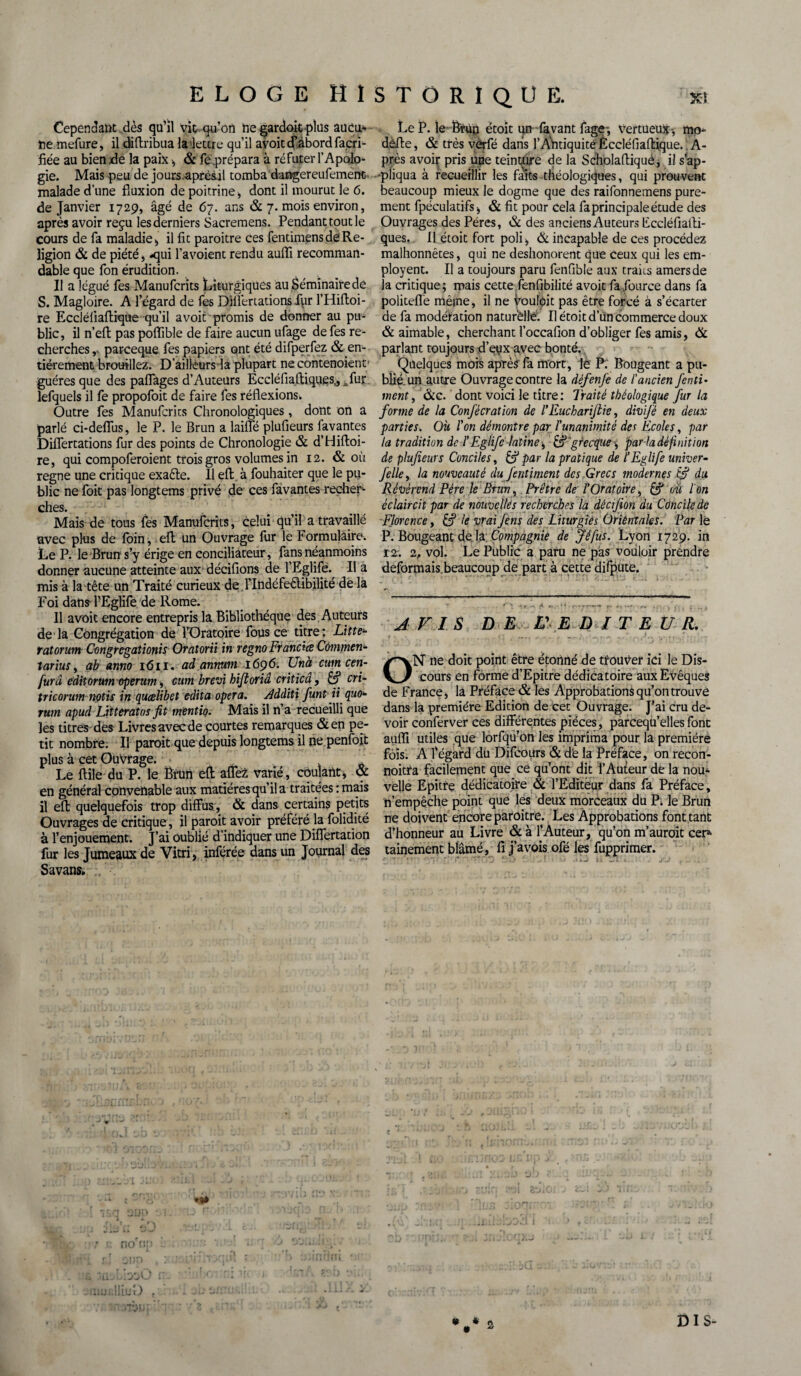 Cependant.dès qu’il vie qu’on negardoit plus aucu¬ ne mefure, il diftribua la lettre qu’il avoitef.abordfacri- fiée au bien xle la paix -, & fe .prépara à réfuter l’Apolo¬ gie. Mais peu de jours.aprèsjl tomba dangereufement. malade d’une fluxion de poitrine) dont il mourut le 6. de Janvier 1729, âgé de 67. ans & 7. mois environ, après avoir reçu les derniers Sacremens. Pendant tout le cours de fa maladie , il fit paroitre ces fentimens de Re¬ ligion & de piété, -qui l’avoient rendu auffi recomman¬ dable que fon érudition. Il a légué fes Manufcrits Liturgiques au Séminaire de S. Magloire. A l’égard de fes Dlifertations fpr l’Hiftoi- re Eccléliaflique qu’il avoir promis de donner au pu¬ blic, il n’efl: pas poffible de faire aucun ufage de fes re¬ cherches, pareeque fes papiers ont été difperfez & en¬ tièrement brouillez. D’ailleurs la plupart ne contenoient1 guéres que des paflages d’Auteurs Eccléfiaftiques,, «fur lefquels il fe propofoit de faire fes réflexions* Outre fes Manufcrits Chronologiques, dont on a parlé ci-deflus, le P. le Brun a lailfé plufieurs favantes Diflertations fur des points de Chronologie & d’Hifloi- re, qui compoferoient trois gros volumes in 12. & où régné une critique exaêle. 11 efl: à fouhaiter que le pu¬ blic ne foit pas longtems privé de ces favantes recher¬ ches. Mais de tous fes Manufcrits, celui qu’il a travaillé avec plus de foin, eft un Ouvrage fur le Formulaire. Le P. le Brun s’y érige en conciliateur, fans néanmoins donner aucune atteinte aux décifions de l’Eglife. Il a mis à la tête un Traité curieux de l’Indéfeêtibilité de la Foi dans- l’Eglife de Rome. 11 avoit encore entrepris la Bibliothèque des Auteurs de la Congrégation de l’Oratoire fous ce titre: Litte- ratorum Congrégations Oratorii in regnoFrandce Commen- tarius, ab anno 1611. ad annum 1696. Unà cum cen- furâ editorum operum, cum brevi bijtoriâ criticâ, & cri- tricorum notis in quœlibet édita opéra. Additi funt U quo¬ rum apud Litteratas fit mentio. Mais il n’a recueilli que les titres des Livres avec de courtes remarques &en pe¬ tit nombre. Il paroit que depuis longtems il ne penfoit plus à cet Ouvrage. o Le ftile du P. le Brun efl: aflez varié, coulant, & en général convenable aux matières qu’il a traitées : mais il efl; quelquefois trop diffus, & dans certains petits Ouvrages de critique, il paroit avoir préféré la folidité à l’enjouement. J’ai oublié d’indiquer une Differtation fur les Jumeaux de Vitri, inférée dans un Journal des Savans. nofn; yJ Le P. le êfùn étoit un lavant fage-, tortueux -, mo- defte, & très vèrfé dans f Antiquité Èccléfiaftique. A- près avoir pris upe teinture de la Scholafliqué, il s’ap¬ pliqua à recueillir les faits théologiques, qui prouvent beaucoup mieux le dogme que des raifonnemens pure¬ ment fpéculatifs-, & fit pour cela fa principale étude des Ouvrages des Pères, & des anciens Auteurs Fccléfiatli- ques. U étoit fort poli, & incapable de ces procédez malhonnêtes, qui ne deshonorent que ceux qui les em- ployent. Il a toujours paru fenfible aux traiis amers de la critique; mais cette fenfibilité avoit fafource dans fa politefle même, il ne fùulôit pas être forcé à s’écarter de fa modération naturelle. Il étoit d un commerce doux & aimable, cherchant l’occafion d’obliger fes amis, & parlant toujours d’eux avec bonté.. Quelques mois après fa mort, le P. Bougeant a pu¬ blié, un autre Ouvrage contre la défenfe de l'ancien fenti¬ nrent , &c. dont voici le titre: Traité tbéologique fur la forme de la Confécration de l'Euchariftie, divifé en deux parties. Où l'on démontre par l'unanimité des Ecoles, par la tradition de l'Eglifc latine, &'grecque -, par la définit ion de plufieurs Conciles, & par la pratique de l’Eglife univer- felle, la nouveauté du fentiment des Grecs modernes & du Révérend Père le Brun, Prêtre de l'Oratoire, & où l'on éclaircit par de nouvelles recherches la décifion du Concile de Florence, S le vrai fins des Liturgies Orientales. Par lé P. Bougeant de la Compagnie de Jéfus. Lyon 1729. in 12. 2, vol. Le Public a paru ne pas vouloir prendre déformais.beaucoup de part à cette difpute. AVIS DE V E DI T EU R. r x ( ■ ^ ^  . -1.. ■ ON ne doit point être étonné de trouver ici le Dis¬ cours en forme d’Epitre dédicatoire aux Evêques de France, la Préface & les Approbations qu’on trouve dans la première Edicion de cet Ouvrage. J’ai cru de¬ voir conferver ces différentes pièces, parcequ’elles font auffi utiles que lorfqu’on les imprima pour la première fois. A l’égard du Difcours & de la Préface, on recon- noitta facilement que ce qu’ont dit l’Auteur de la nou¬ velle Epitre dédicatoire & l’Editeur dans fa Préface, n’empêche point que les deux morceaux du P. le Brun ne doivent encore paroitre. Les Approbations font tant d’honneur au Livre & à l’Auteur, qu’on m’auroit cep- tainement blâmé, fi j’avois ofé les fupprimer. DIS-