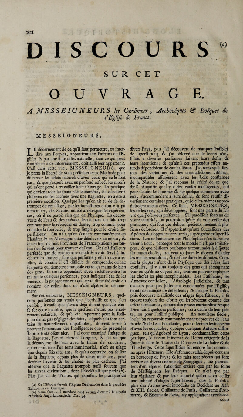 DISCOURS” % SUR CET OUVRAGE. A MESSE1GNEURS les Cardinaux, Archevêques 8? Evêques de F Eglife de France. mësseigneürS» LE difcernement de ce qu’il faut permettre,ou inter¬ dire aux Peuples, appartient aux Pafteurs de l’E- glife; & par une fuite affez naturelle, tout ce qui peut contribuer à ce difcernement, doit aufli leur appartenir. C’eft dans cette vue, MESSEIGNEURS, que je prens la liberté de vous préfenter cette Méthode pour difcerner les effets naturels d’avec ceux qui ne le font pas, & que j’expofe avec un profond refpeêt les motifs qui m’ont porté à travailler à cet Ouvrage. La pratique qui devient tous les jours plus commune, de découvrir plufieurs chofes cachées avec une Baguette, en a été la première occafion. Quelque lieu qu’on ait eu de fe dé¬ tromper de cet ufage, par les impoftures qu’on y a pu remarquer, des Savans ont été arrêtez par des expérien¬ ces , où il ne paroit rien que de Phyfique. La décou¬ verte de l’eau & des métaux leur a paru un fait trop conftant pour le révoquer en doute, trop commun pour craindre la fourberie, & trop fimple pour le croire fu^ perftitieux. On a fu qu’on s’en fert communément en Flandres.& en Allemagne pour découvrir les mines, & qu’en fept ou huit Provinces de France plufieurs person¬ nes s’en fervent pour trouver de l’eau. Oh s’eft d’ailleurs perfuadé que de tout tems le coudrier avoit fervi à in¬ diquer les fources, fans que perfonne y eût trouvé à re¬ dire , & comme il eft difficile de comprendre qu’une Baguette qui demeure immobile entre les mains de bien des gens, fe torde cependant avec violence entre les mains de quelques perfonnes, pour indiquer l’eau & les métaux, la plupart ont cru que cette difficulté étoit du nombre de celles dont on n’ofe efpérer le dénoue¬ ment. Sur Cet embarras, MESSEIGNEURS, quel¬ ques perfonnes ont voulu qne j’écriviffe ce que j’en penfois, à caufe que j’avois déjà donné quelque cho- fe fur cette matière, que la queftion n’étoit pas entiè¬ rement éclaircie, & qu’il eft important pour la Reli¬ gion de ne pas négliger des faits, lefquels s’ils font cer¬ tains & naturellement impoflibles, doivent fervir à prouver l’opération des Intelligences que de prétendus Efprits-forts ofent nier. J’ai donc examiné l’ufage de la Baguette, j’en ai cherché l’origine, & j’ai vu que la découverte de l’eau avec le Bâton de coudrier, qu’on croit être d’un tems immémorial, n’eft en ufage que depuis foixante ans, & qu’au contraire oh fe fert de la Baguette depuis plus de deux’mille ans, pour deviner l’avenir & les chofes les plus cachées. J’ai obfervé que la Baguette trompoit aufli fouvent que les autres divinations, dont l’Eccléfiaftique parle (Z»). Plus j’ai vu de Traitez qui expofent les pratiques de (a) Ce Difcours fervoit d’Epitre Dédicatoire dans la première Edition de cet Ouvrage. (b) Vana fpes ... à mendace quid verutn dicetur? Divinatio erroris & Auguria mendacia. Eccl. 34. divers Pays i plus j’ai découvert de marques fenfibîei de fuperftition; & j’ai obfervé que le fecret réuf- fiffoit à diverfes perfonnes fuivant leurs defirs & leurs intentions ; & qu’ainfi ces prétendus effets na¬ turels dépendoient de caufes libres. J’ai remarqué fur- tout des variations & des contradictions vifibîes, incompatibles aflurément avec les Loix confiantes de la Nature; & j’ai reconnu la vérité de ce que ditS. Auguftin qu’il y a des caufes intelligentes, qui pour féduire les hommes & lier quelque commerce avec eux , s’accommodent à leurs defirs, & font réuflir di- Verfement certaines pratiques, qui d’elles-mêmes ne pro- duiroient aucun effet. Ce font, MESSEIGNEURS, les réflexions, qui développées, font une partie du Li¬ vre que j’ofe vous préfenter. S’il paroiffoit foutenu de votre autorité, on pourroit efpérer de voir ceffer des pratiques, qui fous des dehors Spécieux mènent à plu¬ fieurs defordres. Il n’appartient qu’aux Succefleurs des Apôtres de s’oppofer avec fuccès, au progrès des fuperfti- tions. Les raifonnemens des Philofophes n’en fauroienc venir à bout, parceque tout le monde n’eft pasPhilofo- phe, & que plufieurs perfonnes accoutumées à difputer fur toutes chofes, trouvent toujours le moyen d’éluder les meilleures raifons, & de faire durer les difputes. Com¬ me la plupart n’ont de la Phyfique que des idées fort confufes, il y aura toujours des gens qui s’imaginant voir ce qu’ils ne voyent pas, croiront pouvoir expliquer les chofes les plus inexpliquables. Les Talifmans, les Anneaux conftellez, l’Aftrologie Judiciaire, & tant d’autres pratiques juftement condamnées par l’Eglife, n’ont pas manqué de défenfeurs ; & lorfque la Philofo- phie découvre le ridicule des ufages fuperftitieux, il fé trouve toujours des efprits qui les révèrent comme des effets furnaturels, comme des grâces extraordinaires que Dieu fait à quelques perfonnes, ou à caufe de leur pié¬ té , ou pour l’utilité publique.. An neuvième fiécle, lorfqu’on recouroit communément aux épreuves de l’eau froide & de l’eau bouillante, pour difcerner les innocens d’avec les coupables, quoique quelques Auteurs diftin- guez, tels qu’Agobard de Lyon, condamnaffent cette pratique, le favant Hincmar de Reims entreprit delà Soutenir dans le Traité du Divorce de Lothaire & de Thietberge. Cette fuperftition fut encore fort commu¬ ne après Hincmar. Elle s’eft renouvellée depuis cent ans en beaucoup de Pays ; & les faits tout récens qui font arrivez en divers endroits dgJBourgogne, ne permet¬ tent d’en efpérer l’abolition entière que par les foins de Meffeigneurs les Evêques. Ce n’eft que par leur vigilance & par leur autorité qu’on a vu ceffer une infinité d’ufages fuperftitieux, que la Philofo- phie des Arabes avoit introduits en Occident au XII. & XIII. fiécles. Guillaume de Paris , Guillaume d’Au¬ xerre, & Etienne de Paris, s’y appliquèrent avec beau¬ coup