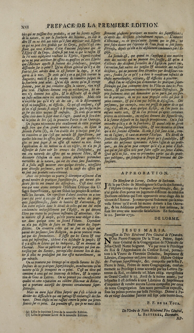 blés qui ne puffent être produits, ni par les fccrets refforts de la nature, ni par la fourberie des hommes, on doit le dire (fi on ne doit pas taire qu'il faut attribuer aux Efprits ce qui ne peut être produit par les Corps, puifqu’il eft con¬ fiant que nous n’avons aidée d’aucune fubjtance que de ÏEfprit & du Corps. Enfin Ji par tout ce que la raifon (fi la Foi nous enfeignènt touchant les Efprits, il par oit évident qu’on ne peut attribuer les effets en queftion qu'aux Efprits que l'Ecriture appelle fi fouvent des féducteurs, pourquoi di (fumier fur ce point ? Qu'on difcen général qu’il y a des. fourbes fort adroits dont on efi fouvent la dupe, je n’ai garde de le nier. Je crois qu’il y en a qui font tourner la Baguette ; mais il y a des moyens de comoitre jufques ou la fourberie peut aller. Qu’on dife encore qu’on fe trompe fouvent, pour ne pas connoitre affez la nature, rien n'ejl plus vrai. Plufieurs donnent trop au méchaniftne, les au¬ tres n’y donnent pas ajjez, (fi la difficulté eft de cboïfir un jufie milieu entre ces extrêmitez vicieufes. Mais cela n’empêche pas qu'il n’y ait des cas , oit le difeernement n'efi ni impoffible, ni difficile. Ce qui ejt confiant, c'eft qu’on nef jamais fi expofé à fe tromper, que lorfqu’on ju¬ ge fur des idées vagues (fi confufes. Je crois qu'un verra affez clair dans le Jujet dont il s’agit, quand on fe fera don¬ né la peine de lire («) la première Partie de cet Ouvrage. On jugera néanmoins plus exactement de cette pratique auffi bien que d'un grand nombre d’autres, en lifant la féconde Partie (b), oit l'on établit des pi incipes pour fai¬ re connoitre ce que c'eft que miracle (fi fuperfiition, par quelles loix tous les effets font produits, (fi par quelles ré¬ gies on peut juger fi un effet eft naturel ou non. Dans l’application de ces notions ou de ces régies, on n'a pu fe difpcnfer de faire voir les erreurs des Philofophes , qui ont cru naturels des effets qui ne peuvent l'être, (fi de découvrir l'illufion où nous jettent plufieurs prétendues merveilles de la nature, qui ont été crues fans fondement. Il a fallu auffi montrer avec quelque étendue, néceffaire pour diverfes perfonnes, quelle eft la caufe des eff ets qui ne font pas produits naturellement. ylvec ces principes on pourra fe détromper aifèment d’un grand nombre de pratiques fuperfiùieufes, qui durant plu¬ fieurs fiécles ont trouvé des défenfeurs. C'eft dans cette vue que nous avons entrepris /’Hiftoire Critique des U- fages Superflitieux, qui ont féduit les peuples & embar- rafle les Savans. On / epréfente d’abord combien on a tou¬ jours été porté à exeufer (fi à autorifer même des prati¬ ques fiiperflitieufes, faute de lumière (fi d’attention, (fi l’on entre enfuite dans le détail de celles qui ont été enfin condamnées unïverfellement par l'Eglife, ou qui doivent l’être par toutes les perfonnes infimités (fi attentives. Cet¬ te matière eft fi ample, quelle pourra nous obliger à don¬ ner dans quelque teins un fécond Volume. Cependant on n’a pas dffein de faire un Traité entier des Super- fiitiohs. On obmettra celles qui ne font en ufage que parmi des perfonnes fans Religion, ou qui ne peuvent trom¬ per que des femmelettes. Il fuffit que les Curez (fi tous ceux qui injtruifent, tâchent d'en defabufer le peuple ; (fi il y a affez de Livres qui les indiquent, (fi en donnent de thorreur. Nous ne parlerons que des pratiques qui font au- torifées par des Savans, pareequ'elles donnent lieu de dou¬ ter fi elles ne produifent pas leur effet naturellement, ou par miracle. On ne trouvera pas étrange qu'on appelle Savans les Dé¬ fenfeurs de ces pratiques fuperjtïîïcufcs, en même tems qu’on montre qu’ils fe trompent en ce point. C'eft un titre qui convient à ceux qui ont beaucoup de lecture, (fi la réputa¬ tion de Gens de Lettres. On ne pouvoit pas conte fier cette qualité ni cette réputation au célébré Hincmar de Reims , qui a pourtant autorifé des épreuves certainement fuper- ftitieufes. Mais on aura fujet d'être fürpris que j’ofe éclaircir ou décider des difficulté z qui ont partagé (fi embarraffé des Sa¬ vans. Deux chofes m’ont ra jfuré contre la peine que je res- fentoisfur ce point. La première eft, que je ne mets déci¬ da) Lifez le feptiéme Livre de la nouvelle Edition. (b) Lifez le premier Livre de la nouvelle Edition. fivement plufieurs pratiques au nombre des fuperfiition;, qùaprès des décifions généralement reçues. L’autorité a’Hincmar, ou de quelqu autre Savant que ce fait, ne peut faire douter que l'épreuve de l’eau froide ne foit fuper- ftiticufe, depuis quelle a été abfolument condamnée par l'E- glffi La fécondé eft, que quand on s'applique à une matière avec des notions qui ne peuvent êtrefauffes, (fi qu’on a d’ailleurs des décifions formelles de l'Eglife en pareil cas, l attention fait naître des penfées (fi découvrir des rai fins dêcifives, qui ne peuvent être ébranlées par de s difcour s va¬ gue s, fondez fur ce qu’il y a dans le monde une infinité de chofes merveilleufes, ohfcures, (fi difficiles à pénétrer. Ænfi l'on ne refufera pas d'examiner les pratiques fuper- jliticufes qui font communes dans les Villes ou dans les Pro¬ vinces, (fi qui trouvent néanmoins quelques Défenfeurs. Je prie feulement ceux qui demandent qu’on parle fur ces for¬ tes de pratiques, de ne pas nous propofer celles qui font à peine connues, (fi qui n’ont pas befoin de difeuffion. Des perfonnes, par exemple, nous ont preffé de parler de ce qui s’opferve, dit-on, dans quelque Egljfe, où l’on porte les enfans morts nez, (fi où l’on prétend qu'après certaines prières ou cérémonies, ces enfans donnent des f ignés de vie, à la faveur dejquels on les baptfte promptement. On a fait entendre qu’il y a de la fourberie ; (fi quand cela ne ferait pas, c'eft une fuperfiition vifoble, (fi une tentation ae Dieu qui a été fouvent défendue. Si cela fe fait fans éclat, com¬ me on l'ajjüre, il vaut en avertir l’Evêque. Un détail de femblables fuperfiitions ne peut fervir qu’à feandalifer, (fi porter des perfonnes ignorantes à faire l'effai de ces prati¬ ques, au lieu qu’on peut compter qu'il n’y a point d'Evê¬ que qui ne fuit affez zélé pour faire ceffer ces fortes d'abus. Quoi qu’il en foit, nous ne prétendons parler que des prati¬ ques publiques, qui féduifent le Peuple (fi trouvent des Dé¬ fenfeurs. APPROBATION. De Monfieur de Lorme, Doêteur de Sorbonne. ’Ai lu par Ordre de Monfeigneur le Garde des Sceaux» l'tiifioire Critique des Pratiques furerfiitieufes, &c. je n’ai garde d’en porter un jugement différent de celui des Docteurs célébrés qui l’ont approuvée avec éloge dès le vivant de l’Auteur. Je remarquerai feulement quelanou- velle forme qu’il avoit lui-même donnée à fon Ouvra¬ ge, & les Additions pofthumes qui y font inférées, le font lire avec une nouvelle fatisfaciion. En Sorbonne, le 2i. Janvier 1732. DE LORME. JESUS MARIA. Permiffion du Très Révérend Père Général de l’Oratoire. Ous Pierre-François De la Tour, Prêtre, Supé¬ rieur Général de la Congrégation de l’Oratoire de Jéfus-Chrift Notre Seigneur. Vu par nous le Privilège du Roi & l’Approbation du Cenfeur Royal, permet¬ tons à la Veuve de Florentin Delaulne, Imprimeur & Libraire, d’imprimer un Livre intitulé: Hifioire Critique des Pratiques Juperftitieufes, &c. compofée parlefèuP. Pierre le Brun, Prêtre de notre Congrégation, confor¬ mement au Privilège à nous accordé par les Lettres Pa¬ tentes du Roi, endattedu 26.Mars 1689. enregiflrées au Grand Confeil le 25. Avril de la même année, par lefquelles il eft défendu à tous Libraires & Imprimeurs d’imprimer & vendre aucuns Livres compofez par ceux de notre Congrégation fans notre permiffion expreffe, fous les peines portées par ledit Privilège. Donné à Pa¬ ris ce vingt deuxième Janvier mil fept cens trente deux. P. F. de la Tour. De îOrdre de Notre Révérend Père Général, L. Batterel, Secrétaire. AP-