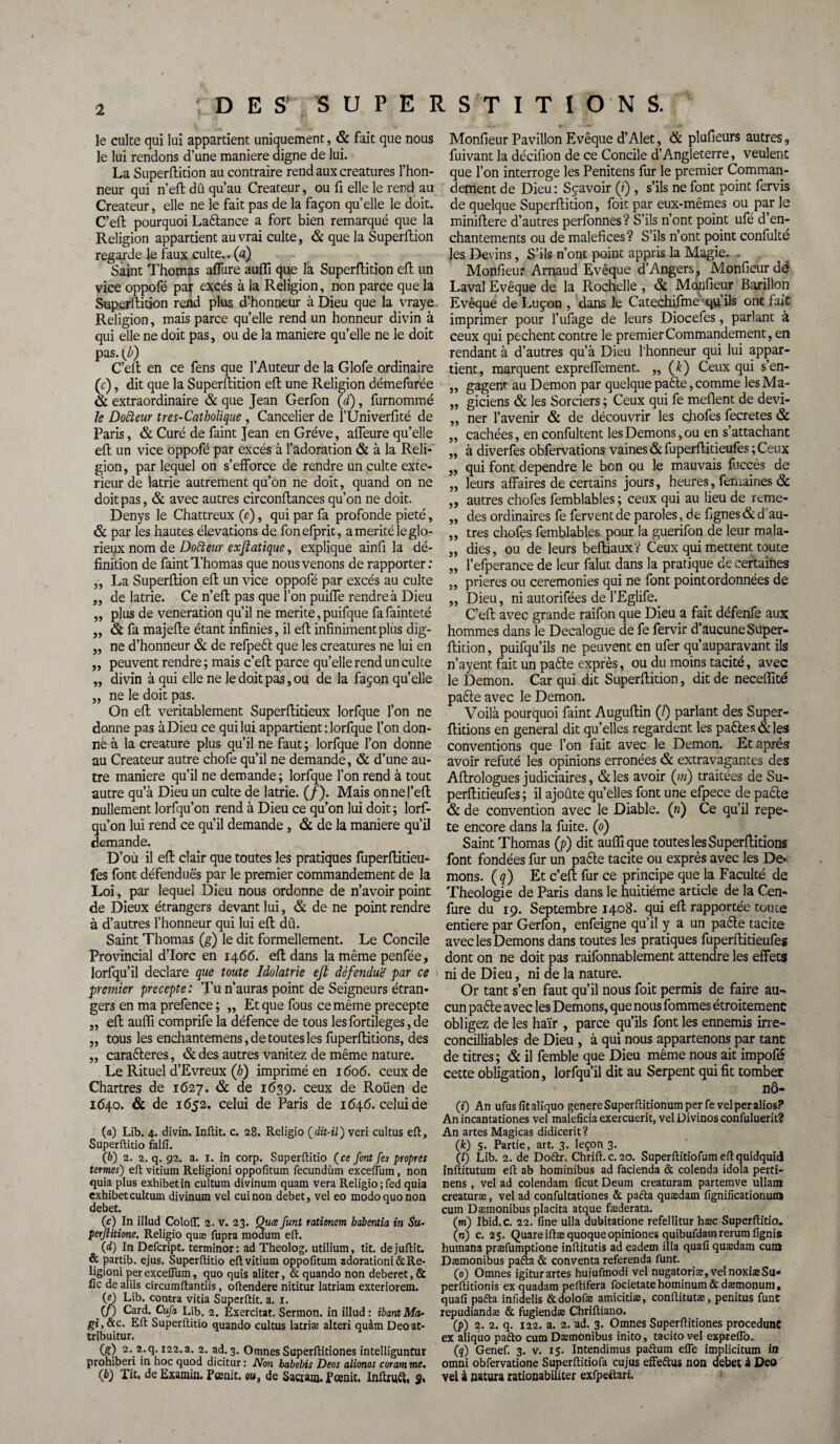 le culte qui lui appartient uniquement, & fait que nous le lui rendons d’une maniéré digne de lui. La Superftition au contraire rend aux créatures l’hon¬ neur qui n’eft dû qu’au Créateur, ou fi elle le rend au Créateur, elle ne le fait pas de la façon qu’elle le doit. C’eft pourquoi La&ance a fort bien remarqué que la Religion appartient au vrai culte, & que la Superftion regarde le faux culte., (a) Saint Thomas allure auffi que la Superftition eft un vice oppofé par excès à la Religion, non parce que la Superftition rend plus d’honneur à Dieu que la vraye Religion, mais parce quelle rend un honneur divin à qui elle ne doit pas, ou de la maniéré qu’elle ne le doit pas. (b) C’eft en ce fens que l’Auteur de la Glofe ordinaire (c), dit que la Superftition eft une Religion démefurée & extraordinaire & que Jean Gerfon (d), furnommé le Dotteur tres-Catholique , Cancelier de l’Univerfité de Paris, & Curé de faint Jean en Grève, affeure quelle eft un vice oppofé par excès à l’adoration & à la Reli¬ gion , par lequel on s’efforce de rendre un culte exté¬ rieur de latrie autrement qu’on ne doit, quand on ne doit pas, & avec autres circonftances qu’on ne doit. Denys le Chattreux (e), qui par fa profonde pieté, «St par les hautes élévations de fonefprit, a mérité le glo¬ rieux nom de Dofteur exjlatique, explique ainfi la dé¬ finition de faint Thomas que nous venons de rapporter: ,, La Superftion eft un vice oppofé par excès au culte „ de latrie. Ce n’eft pas que l’on puiffe rendre à Dieu „ plus de vénération qu’il ne mérité, puifque fa fainteté „ & fa majefte étant infinies, il eft infiniment plus dig- „ ne d’honneur «St de refpeft que les créatures ne lui en „ peuvent rendre; mais c’eft parce qu’elle rend un culte „ divin à qui elle ne le doit pas, ou de la façon quelle „ ne le doit pas. On eft véritablement Superftitieux lorfque l’on ne donne pas à Dieu ce qui lui appartient : lorfque l’on don¬ ne à la créature plus qu’il ne faut ; lorfque l’on donne au Créateur autre chofe qu’il ne demande, & d’une au¬ tre maniéré qu’il ne demande; lorfque l’on rend à tout autre qu’à Dieu un culte de latrie. (/). Mais onnel’efl nullement lorfqu’on rend à Dieu ce qu’on lui doit ; lorf- qu’on lui rend ce qu’il demande, «St de la maniéré qu’il demande. D’où il eft clair que toutes les pratiques fuperftitieu- fes font défendues par le premier commandement de la Loi, par lequel Dieu nous ordonne de n’avoir point de Dieux étrangers devant lui, & de ne point rendre à d’autres l’honneur qui lui eft dû. Saint Thomas (g) le dit formellement. Le Concile Provincial d’Iorc en 1466. eft dans la même penfée, lorfqu’il déclaré que toute Idolâtrie efi défendue' par ce premier precepte: Tu n’auras point de Seigneurs étran¬ gers en ma prefence; ,, Et que fous ce même precepte „ eft auffi comprife la défence de tous lesfortileges,de j, tous les endiantemens, de toutes les fuperflitions, des „ caraéteres, «St des autres vanitez de même nature. Le Rituel d’Evreux (/;) imprimé en 1606. ceux de Chartres de 1627. & de 1639. ceux de Roüen de 1640. & de 1652. celui de Paris de 1646. celui de (a) Lib. 4. divin. Inftit. c. 28. Religio (dit-il) veri cultus eft, Superftitio falfî. (b) 2. 2. q. 92. a. 1. in corp. Superftitio (ce font [es propres termes) eft vitium Religioni oppofitum fecundùm exceflum, non quia plus exhibetin cultum divinum quam vera Religio ; fed quia exhibetcultum divinum vel cuinon debet, vel eo modo quo non debet. (c) In illud Colofl*. 2. v. 23. Quce funt rationem hdbentia in Su- perjlitione. Religio quæ fupra modum eft. (d) In Defcript. terminor: ad Theolog. utilium, tit. dejuftit. & partib. ejus. Superftitio eft vitium oppofitum adorationi& Re¬ ligioni per exceflum, quo quis aliter, & quando non deberet, & fie de aîiis circumftantiis, oftendere nititur latriam exteriorem. (e) Lib. contra vitia Superftit. a. 1. (/) Card. Cufa Lib. 2. Exercitat. Sermon, in illud: ibantMa- gi,&c. Eft Superftitio quando cultus latriæ alteri quàm Deoat- tribuitur. (g) 2. 2.q. 122.a. 2. ad. 3. Omnes Superftitiones intelliguntur prohiberi in hoc quod dicitur : Non babebis Deos alionos coram me. (b) Tit, de Examin. Pœnit. ou, de Sacram. feenit. Inftruét, S% Monfieur Pavillon Evêque d’Alet, «St plufieurs autres, fuivant la décifion de ce Concile d’Angleterre, veulent que l’on interroge les Penitens fur le premier Comman¬ dement de Dieu: Sçavoir (?) , s’ils ne font point fervis de quelque Superftition, foit par eux-mêmes ou par le miniftere d’autres perfonnes? S’ils n’ont point ufé d’en¬ chantements ou de maléfices? S’ils n’ont point confulté les Devins, S’ils n’ont point appris la Magie. . Monfieur Arnaud Evêque d’Angers, Monfieur de Laval Evêque de la Rochelle , & Monfieur Barillon Evêque de Luçon , dans le Catechifme qu’ils ont faiC imprimer pour l’ufage de leurs Diocefes, parlant à ceux qui pechent contre le premier Commandement, en rendant à d’autres qu’à Dieu l’honneur qui lui appar¬ tient, marquent expreflement. „ (k) Ceux qui s’en- „ gagent au Démon par quelque paête, comme lesMa- „ giciens & les Sorciers ; Ceux qui fe méfient de devi- „ ner l’avenir & de découvrir les chofes fecretes & „ cachées, en confultent les Démons, ou en s’attachant „ à diverfes obfervations vaines &fuperftitieufes; Ceux „ qui font dépendre le bon ou le mauvais fuccès de „ leurs affaires de certains jours, heures, femainés & ,, autres chofes femblables ; ceux qui au lieu de reme- ,, des ordinaires fe fervent de paroles, de fignes&d'au- „ très chofes femblables pour la guerifon de leur mala- „ dies, ou de leurs beftiaux? Ceux qui mettent toute „ l’efperance de leur falut dans la pratique de certaines ,, prières ou ceremonies qui ne font point ordonnées de ,, Dieu, ni autorifées de l’Eglife. C’eft avec grande raifon que Dieu a fait défenfe aux hommes dans le Decalogue de fe fervir d’aucune Super¬ ftition , puifqu’ils ne peuvent en ufer qu’auparavant ils n’ayent fait un paête exprès, ou du moins tacité, avec le Démon. Car qui dit Superftition, dit de neceffité paête avec le Démon. Voilà pourquoi faint Auguftin (/) parlant des Super- ftitions en general dit quelles regardent les paêtes&les conventions que l’on fait avec le Démon. Et après avoir réfuté les opinions erronées & extravagantes des Aftrologues judiciaires, «St les avoir (in) traitées de Su- perftitieufes ; il ajoûte qu’elles font une efpece de paête & de convention avec le Diable. (n) Ce qu’il répé¬ té encore dans la fuite. (0) Saint Thomas (p) dit auffi que toutes les Superftitions font fondées fur un paête tacite ou exprès avec les De* mons. ( q ) Et c’eft fur ce principe que la Faculté de Théologie de Paris dans le huitième article de la Cen- fure du 19. Septembre 1408. qui eft rapportée toute entière par Gerfon, enfeigne qu’il y a un pa£te tacite avec les Démons dans toutes les pratiques fuperftitieufes dont on ne doit pas raifonnablement attendre les effets ni de Dieu, ni de la nature. Or tant s’en faut qu’il nous foit permis de faire au¬ cun paête avec les Démons, que nous fommes étroitement obligez de les haïr , parce qu’ils font les ennemis irre- concilliables de Dieu, à qui nous appartenons par tant de titres; & il femble que Dieu même nous ait impofé cette obligation, lorfqu’il dit au Serpent qui fit tomber nô- (i) An ufusfitaliquo genere Superftitionum per fe velperalios? An incantationes vel maleficia exercuerit, vel Divinos confuluerit? An artes Magicas didicerit? (k) 5. Partie, art. 3. leçon 3. (/) Lib. 2. de Doétr. Chrift.c. 20. Superftitiofumeftquidquid inftitutum eft ab hominibus ad facienda & colenda idola perti- nens, vel ad colendam ficut Deum creaturam partemve ullam creaturæ, vel ad confultationes & paéta quædam fignificationuni cum Dæmonibus placita atque fæderata. (m) Ibid.c. 22. fine ulla dubitatione refellitur hæc Superftitio. (n) c. 25. Quare iftæ quoque opiniones quibufdamrerumfignis huinana præfumptione inftitutis ad eadern ilia quafi quædam cum Dæmonibus paéta & conventa referenda funt. (0) Omnes igiturartes hujufmodi vel nugatoriæ, velnoxiæSu» perftitionis ex quadam peftifera focietatehominum& dæmonum, quafi paéta infidelis &dolofæ amicidæ, conftitutæ, penitus funt repudiandæ & fugiendæ Chriftiano. (p) 2. 2. q. 122. a. 2. ad. 3. Omnes Superftitiones procedunt ex aliquo paéto cum Dæmonibus inito, tacito vel expreflo. (q) Genef. 3. v. 15. Intendimus paétum efle implicitum in omni obfervatione Superftitiofa cujus effeétus non debet à Deo vel à natura rationabiliter exfpeftari.