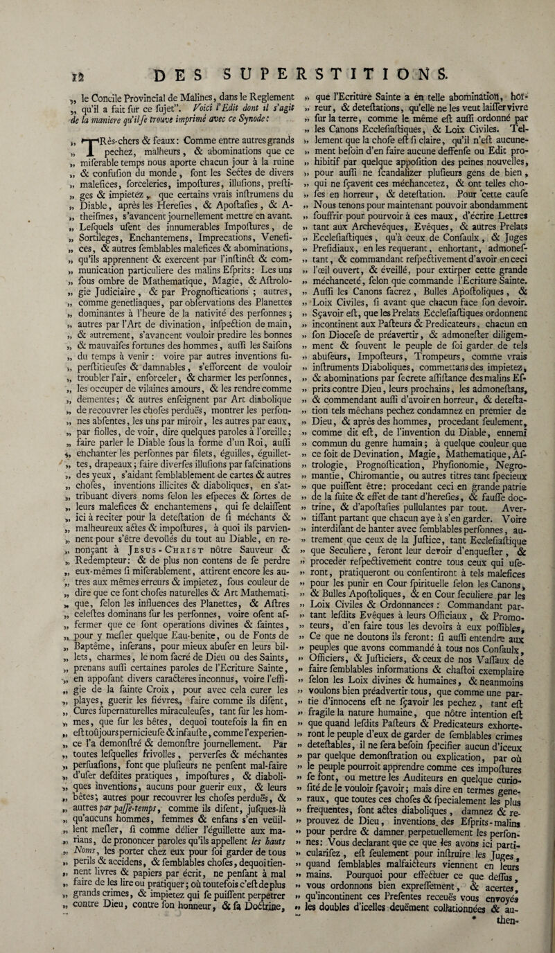 „ le Concile Provincial de Malines, dans le Reglement 5, qu’il a fait fur ce fujet”. Voici l'Edit dont il s'agit de la maniéré qu'il Je trouve imprimé avec ce Synode: ,, »-r-*R ès- chers & féaux: Comme entre autres grands „ X pechez, malheurs, & abominations que ce „ miferable temps nous aporte chacun jour à la ruine „ & confufion du monde , font les Seules de divers s, maléfices, forceleries, impoftures, illufions, prefti- „ ges & impietez ,. que certains vrais infirumens du », Diable, après les Herefies, & Apoftafies, & A- „ theifines, s’avancent journellement mettre en avant. „ Lefquels ufent des innumerables Impoftures, de „ Sortilèges, Enchantemens, Imprécations, Venefi- „ ces, & autres femblables maléfices & abominations, „ qu’ils apprennent & exercent par l’inftint & com- „ municadon particulière des malins Efprits: Les uns „ fous ombre de Mathématique, Magie, &Aftrolo- „ gie Judiciaire, & par Prognoftications ; autres, „ comme genetliaques, par observations des Planettes „ dominantes à l’heure de la nativité des perfonnes ; *, autres par l’Art de divination, infpeftion de main, „ & autrement, s’avancent vouloir prédire les bonnes „ & mauvaifes fortunes des hommes, auffi les Saifons „ du temps à venir : voire par autres inventions fu- i, perftitieufes & damnables, s’efforcent de vouloir „ troubler l’air, enforceler, & charmer les perfonnes, „ les occuper de vilaines amours, & les rendre comme „ dementes; & autres enfeignent par Art diabolique „ de recouvrer les chofes perdues, montrer les perfon- „ nés abfentes, les uns par miroir, les autres par eaux, „ par fiolles, de voir, dire quelques paroles à l’oreille ; „ faire parler le Diable fous la forme d’un Roi, auffi enchanter les perfonnes par filets, éguilles, éguillet- „ tes, drapeaux ; faire diverfes illufions par fafcinations „ des yeux, s’aidant femblablement de cartes & autres „ choies, inventions illicites & diaboliques, en s’at- „ tribuant divers noms félon les efpeces & fortes de „ leurs maléfices & enchantemens, qui fe delaiffent „ ici à reciter pour la deteftation de fi méchants & „ malheureux ates & impoftures, à quoi ils parvien- „ nentpour s’être devoiiés du tout au Diable, en re- », nonçant à Jésus-Christ nôtre Sauveur & „ Rédempteur: & de plus non contens de fe perdre „ eux-mêmes fi miferablement, attirent encore les au- „ très aux mêmes erreurs & impietez, fous couleur de „ dire que ce font chofes naturelles & Art Mathemati- * que, félon les influences des Planettes, & Aftres „ celeftes dominans fur les perfonnes, voire ofent aff „ fermer que ce font operations divines & faintes, „ pour y mefler quelque Eau-benite, ou de Fonts de „ Baptême, inferans, pour mieux abufer en leurs bil- „ lets, charmes, le nom facré de Dieu ou des Saints, >, prenans auffi certaines paroles de l’Ecriture Sainte, •„ en appofant divers caraêteres inconnus, voire l’effi- „ gie de la fainte Croix, pour avec cela curer les „ playes, guérir les fièvres., faire comme ils difent, „ Cures fupernaturelles miraculeufes, tant fur les hom- y, mes, que fur les bêtes, dequoi toutefois la fin en „ eft toûjours pernicieufe & infaufte, comme l’experien- „ ce l’a demonftré & demonftre journellement. Par „ toutes lefquelles fnvolles, perverfes & méchantes „ perfuafions, font que plufieurs ne penfent mal-faire y, d’ufer defdites pratiques, impoftures , & diaboli- ques inventions, aucuns pour guérir eux, & leurs „ bêtes; autres pour recouvreras chofes perdues, & „ autres par pajje-temps, comme ils difent, jufques-là „ qu’aucuns hommes, femmes & enfans s’en veüil- „ lent mefler, fi comme délier l’éguillette aux ma- » dans, de prononcer paroles qu’ils appellent les hauts 5> Noms, les porter chez eux pour foi garder de tous »> Perils & accidens, & femblables chofes, dequoitien- *> nent livres & papiers par écrit, ne penfant à mal »> fairc de tes lire ou pratiquer; où toutefois c’eft de plus »> grands crimes, & impietez qui fe puiflent perpétrer „ contre Dieu, contre fon honneur, ÔL fa Doêlrine, » que l’Ecriture Sainte a en telle abomination, hor- » reur, & deteftations, qu’elle ne les veut laifier vivre » fur la terre, comme le même eft auffi ordonné par „ les Canons Ecclefiaftiques, & Loix Civiles. Tel- i, lement que la chofe eft fi claire, qu’il n’eft aucune- » ment befoin d’en faire aucune deffenfe ou Edit pro- » hibitif par quelque appofition des peines nouvelles, » pour auffi ne fcandalizer plufieurs gens de bien, » qui ne fçavent ces méchancetez, & ont telles cho- >, fes en horreur, & deteftation. Pour cette caufe Nous tenons pour maintenant pouvoir abondamment » fouffrir pour pourvoir à ces maux, d’écrire Lettres » tant aux Archevêques, Evêques, & autres Prélats » Ecclefiaftiques , qu’à ceux de Confaulx , & Juges » Prefidiaux, en les requérant, enhortant, admonef- » tant, & commandant refpeélivement d’avoir en ceci „ l’œil ouvert, & éveillé, pour extirper cette grande „ méchanceté, félon que commande l’Ecriture Sainte. » Auffi les Canons facrez , Bulles Apoftoliques , & „ Loix Civiles, fi avant que chacun face fon devoir. » Sçavoir eft, que les Prélats Ecclefiaftiques ordonnent » incontinent aux Pafteurs & Prédicateurs, chacun en » fon Diocefe de préavertir, & admonefter diligem- » ment & fouvent le peuple de foi garder de tels ?» abufeurs, Impofteurs, Trompeurs, comme vrais » inftruments Diaboliques, commettarts des impietez, » & abominations par fecrete affiftance des malins Eft » prits contre Dieu, leurs prochains, les admoneftans, » & commendant auffi d’avoir en horreur, & detefta- » tion tels mêchans pechez condamnez en premier de » Dieu, & après des hommes, procédant feulement, »> comme dit eft, de l’invention du Diable, ennemi » commun du genre humain ; à quelque couleur que » ce foit de Devination, Magie, Mathématique, Aft » trologie, Prognoftication, Phyfionomie, Negro- » mantie, Chiromantie, ou autres titres tant fpecieux » que puiflent être : procédant ceci en grande patrie »> de la fuite & effet de tant d’herefies, & fauffe doc- » trine, & d’apoftafies pullulantes par tout. Aver- » tiffant partant que chacun aye à s’en garder. Voire » interdifant de hanter avec femblables perfonnes, au- » trement que ceux de la Juftice, tant Ecclefiaftique » que Seculiere, feront leur devoir d’enquefter , & » procéder refpeêlivement contre tous ceux qui ufe- 5» ront, pratiqueront ou confentiront à tels maléfices » pour les punir en Cour fpirituelle félon les Canons, » & Bulles Apoftoliques, & en Cour feculiere.par les » Loix Civiles & Ordonnances : Commandant par- » tant lefdits Evêques à leurs Officiaux , & Promo- » teurs, d’en faire tous les devoirs à eux poffibles, » Ce que ne doutons ils feront: fi auffi entendre aux » peuples que avons commandé à tous nos Confaulx, » Officiers, & Jufticiers, & ceux de nos Vaffaux de » faire femblables informations & chaftoi exemplaire » félon les Loix divines & humaines, & neanmoins » voulons bien préadvertir tous, que comme une par- » tie d’innocens eft ne fçavoir les pechez , tant eft » fragile la nature humaine, que nôtre intention eft » que quand lefdits Pafteurs & Prédicateurs exhorte- « ront le peuple d’eux de garder de femblables crimes » deteftables, il ne fera befoin fpecifier aucun d’iceux » par quelque demonftration ou explication, par où » le peuple pourroit apprendre comme ces impoftures » fe font, ou mettre les Auditeurs en quelque curio- » fité de le vouloir fçavoir; mais dire en termes gene- » raux, que toutes ces chofes & fpecialement les plus » frequentes, font a êtes diaboliques , damnez & re- » prouvez de Dieu, inventions.des Efprits-malins »» pour perdre & damner perpétuellement les perfon- >* nés: Vous déclarant que ce que les avons ici parti- » cularifez , eft feulement pour inftruire les Juges » quand femblables malfaiteurs viennent en leurs »» mains. Pourquoi pour effectuer ce que deffus » vous ordonnons bien expreffement, & acertes* » qu’incontinent ces Prefentes receuës vous envoyés »• les doubles d’icelles deuëment collationnées & au- # then-