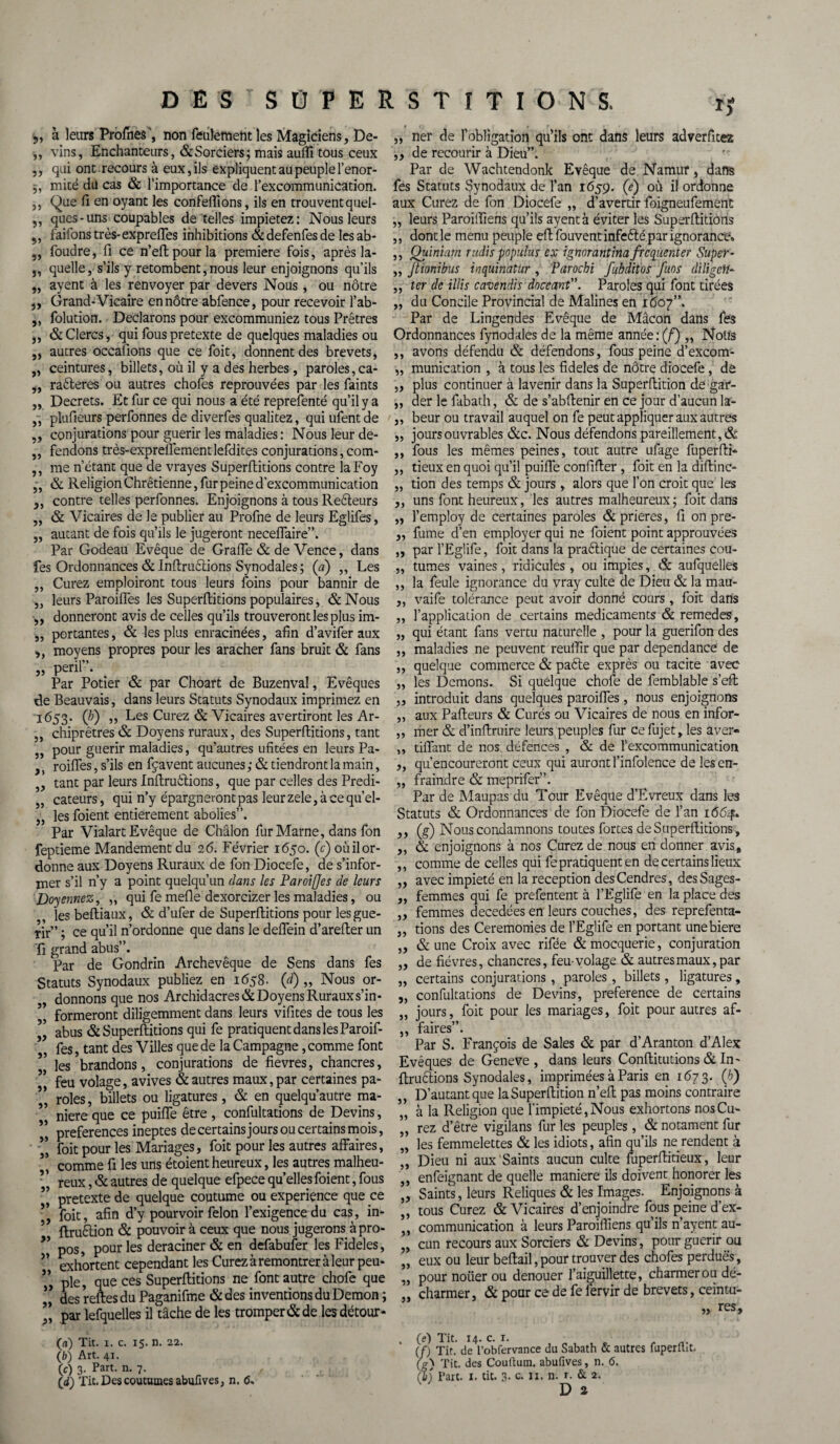 „ à leurs Profiles , non feulement les Magiciens, De- ,, vins, Enchanteurs, &Sorciers; mais auffi tous ceux ,, qui ont recours à eux, ils expliquent au peuple l’enor- j, mité du cas & l’importance de l’excommunication. ,, Que fi en oyant les confeffions, ils en trouvent quel- ,, qucs-uns coupables de telles impietez: Nous leurs „ faifons très-expreffes inhibitions & defenfes de les ab- ,, foudre, fi ce n’eftpourla première fois, aprèsla- „ quelle, s’ils y retombent,nous leur enjoignons qu’ils „ ayent à les renvoyer par devers Nous, ou nôtre „ Grand-Vicaire en nôtre abfence, pour recevoir l’ab- „ folution. Déclarons pour excommuniez tous Prêtres „ & Clercs, qui fous pretexte de quelques maladies ou ,, autres occafions que ce foit, donnent des brevets, „ ceintures, billets, où il y a des herbes, paroles, ca- ,, raôteres ou autres chofes reprouvées par les faints ,, Decrets. Et fur ce qui nous a été reprefenté qu’il y a ,, plufieurs perfonnes de diverfes qualitez, qui ufentde ,, conjurations pour guérir les maladies : Nous leur de- „ fendons très-expreifementlefdites conjurations, com- ,, me n’étant que de vrayes Superftitions contre laFoy „ & Religion Chrétienne, fur peine d’excommunication ,, contre telles perfonnes. Enjoignons à tous Reèteurs „ & Vicaires de le publier au Profne de leurs Eglifes, „ autant de fois qu’ils le jugeront neceifaire”. Par Godeau Evêque de Graffe & de Vence, dans fes Ordonnances & Inftruètions Synodales; (a) „ Les ,, Curez emploiront tous leurs foins pour bannir de ,, leurs Parodies les Superftitions populaires, &Nous „ donneront avis de celles qu’ils trouveront les plus im- „ portantes, & les plus enracinées, afin d’avifer aux ,, moyens propres pour les aracher fans bruit & fans „ péril”. Par Potier & par Choart de Buzenval, Evêques de Beauvais, dans leurs Statuts Synodaux imprimez en 1653. (b) ,, Les Curez & Vicaires avertiront les Ar- ,, chiprêtres & Doyens ruraux, des Superftitions, tant ,, pour guérir maladies, qu’autres ufitées en leurs Pa- ,, roiffes, s’ils en fçavent aucunes ; & tiendront la main, ,, tant par leurs Inftruélions, que par celles des Predi- „ cateurs, qui n’y épargneront pas leur zele, à ce qu’el- „ les foient entièrement abolies”. Par Vialart Evêque de Châlon fur Marne, dans fon feptieme Mandement du 2 6. Février 1650. (c) où il or¬ donne aux Doyens Ruraux de fon Diocefe, de s’infor¬ mer s’il n’y a point quelqu’un dans les Paroijjes de leurs Doyennez, „ qui fe méfié dexorcizer les maladies, ou les beftiaux, & d’ufer de Superftitions pour les gué¬ rir” ; ce qu’il n’ordonne que dans le deflein d’arefter un fi grand abus”. Par de Gondrin Archevêque de Sens dans fes Statuts Synodaux publiez en 1658. (d) „ Nous or¬ donnons que nos Archidacres& Doyens Rurauxs’in* ’’ formeront diligemment dans leurs vifites de tous les ’’ abus & Superftitions qui fe pratiquent dans les Paroif- *, fes, tant des Villes que de la Campagne, comme font les brandons, conjurations de fievres, chancres, ” feu volage, avives & autres maux, par certaines pa¬ roles, billets ou ligatures, & en quelqu’autre ma¬ niéré que ce puiffe être , confultations de Devins, preferences ineptes de certains jours ou certains mois, ” foit pour les Mariages, foit pour les autres affaires, 5’ comme fi les uns étoient heureux, les autres malheu- ’ ’ reux, & autres de quelque efpece quelles foient, fous ” pretexte de quelque coutume ou expérience que ce 55 foit, afin d’y pourvoir félon l’exigence du cas, in- 5 ftruêtion & pouvoir à ceux que nous jugerons àpro- ** pos, pour les déraciner & en defabufer les Fideles, ” exhortent cependant les Curez à remontrer à leur peu- ” pie, que ces Superftitions ne font autre chofe que ** des reftesdu Paganifme &des inventions du Démon ; par lefquelles il tâche de les tromper & de les détour- >» 5) Î5 î) „ ner de l’obligation qu’ils ont dans leurs adverfitez ,, de recourir à Dieu”. Par de Wachtendonk Evêque de Namitf, dans fes Statuts Synodaux de l’an 1659. (e) où il ordonne aux Curez de fon Diocefe „ d’avertir foigneufement leurs Paroiffiens qu’ils ayent à éviter les Superftitions , dont le menu peuple eftfouventinfeélé par ignorance» , Quiniam radis populus ex ignorantinafrcqiiemer Super- Jtionibus inquinatixr , Parochi fubditos fuos diligeH* „ ter de illis cavendis doceant”. Paroles qui font tirées „ du Concile Provincial de Malines en 1607”. Par de Lingendes Evêque de Mâcon dans fes Ordonnances fynodales de la même année: (f) ,, Notfs ,, avons défendu & défendons, fous peine d’excom- „ munication , à tous les fideles de nôtre diocefe, de „ plus continuer à lavenir dans la Superftition de gar- ,, der le fabath, & de s’abftenir en ce jour d’aucun la- ,, beur ou travail auquel on fe peut appliquer aux autres „ jours ouvrables &c. Nous défendons pareillement, ÔL ,, fous les mêmes peines, tout autre ufage fuperfti* ,, tieux en quoi qu’il puiffe confifter , foit en la diftinc- „ tion des temps & jours, alors que l’on croit que les „ uns font heureux, les autres malheureux ; foit dans „ l’employ de certaines paroles & prières, fi on pre- ,, fume d’en employer qui ne foient point approuvées „ par l’Egüfe, foit dans la praélique de certaines cou- „ tûmes vaines, ridicules, ou impies, & aufquelles ,, la feule ignorance du vray culte de Dieu & la mau- ,, vaife tolérance peut avoir donné cours, foit dans ,, l’application de certains médicaments & remedes, „ qui étant fans vertu naturelle , pour la guerifon des ,, maladies ne peuvent reuftir que par dépendance de ,, quelque commerce & pafte exprès ou tacite avec ,, les Démons. Si quelque chofe de femblable s’eft „ introduit dans quelques paroiffes , nous enjoignons ,, aux Pafteurs & Curés ou Vicaires de nous en infor- ,, mer & d’inftruire leurs peuples fur ce fujet, les aver- ,, tiffant de nos défences , & de l’excommunication ,, qu’encoureront ceux qui auront l’infolence de lesen- „ fraindre & meprifer”. Par de Maupas du Tour Evêque d’Evreux dans les Statuts & Ordonnances de fon Diocefe de l’an 1664. ,, (g) Nous condamnons toutes fortes de Superftitions, ,, & enjoignons à nos Curez de nous en donner avis, ,, comme de celles qui fe pratiquent en de certains lieux „ avec impiété en la réception des Cendres, desSages- ,, femmes qui fe prefentent à l’Eglife en la place des „ femmes decedées en leurs couches, des reprefenta- „ rions des Ceremonies de l’Eglife en portant unebiere „ & une Croix avec rifée &mocquerie, conjuration ,, de fièvres, chancres, feu-volage & autres maux, par ,, certains conjurations , paroles, billets, ligatures, „ confultations de Devins, preference de certains ,, jours, foit pour les mariages, foit pour autres af- ,, faires”. Par S. François de Sales & par d’Aranton d’Alex Evêques de Geneve , dans leurs Conftitutions & In- ftruélions Synodales, imprimées à Paris en 1673. (h) D’autant que la Superftition n’eft pas moins contraire à la Religion que l’impiété,Nous exhortons nosCu- ” rez d’être vigilans fur les peuples, & notament fur „ les femmelettes & les idiots, afin qu’ils ne rendent à ,, Dieu ni aux Saints aucun culte fuperftitieux, leur } enfeignant de quelle maniéré ils doivent honorer les „ Saints, leurs Reliques & les Images. Enjoignons à ,, tous Curez & Vicaires d’enjoindre fous peine d’ex- „ communication à leurs Paroiffiens qu’ils n’ayent au- „ cun recours aux Sorciers & Devins, pour guérir ou „ eux ou leur beftail,pour trouver des chofes perdues, pour noüer ou denouer l’aiguillette, charmer ou dé¬ charmer, & pour ce de fe fervir de brevets, ceintu- 5) „ res. G) Tit. 1. c. 15. n. 22. (fc) Art. 41. (c) 3. Part. n. 7. (d) Tit. Des coutumes abufives, n. <5. (e) Tit. 14. c. 1. .. (/) Tit. de l’obfervance du Sabath & autres fuperltit. (g) Tit. des Couftum. abufives, n. 6. (b) Part. I. tit. 3- c. II. n. r. & 2, D a