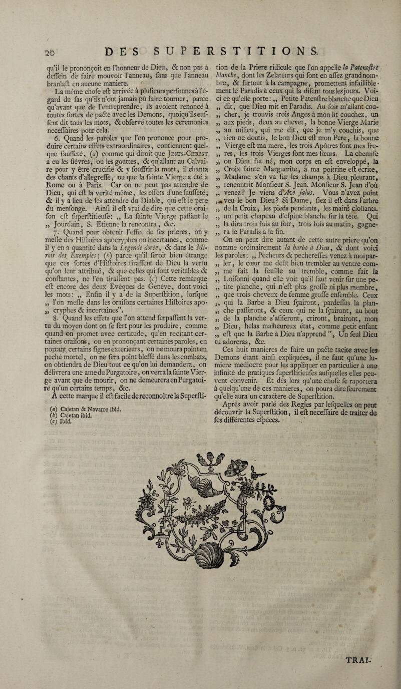 / DES SUPERSTITIONS. qu’il le prononcoit en l’honnear de Dieu, & non pas à deflein de faire mouvoir l’anneau, fans que l’anneau branlafl en aucune maniéré. La même chofe efi arrivée à plufieursperfonnes à l'é¬ gard du fas qu’ils n’ont jamais pû faire tourner, parce qu’avant que de l’entreprendre, ils avoient renoncé à toutes fortes de pacte avec les Démons, quoiqu’ils euf- fent dit tous les mots, & obfervé toutes les ceremonies neceffaires pour cela. <5. Quand les paroles que l’on prononce pour pro¬ duire certains effets extraordinaires, contiennent quel¬ que fauffeté, (a) comme qui diroit que Jesus-Christ a eu les fièvres, ou les gouttes, & qu’allant au Calvai¬ re pour y être crucifié & y fouffrir la mort, il chanta des chants d’allegreffe, ou que la fainte Vierge a été à Rome ou à Paris. Car on ne peut pas attendre de Dieu, qui efi la vérité même, les effets d’une fauffeté; & il y a lieu de les attendre du Diable, qui eft le pere du menfonge. Ainfi il efi: vrai de dire que cette orai- fon eft fuperftitieufe : „ La fainte Vierge paffant le „ Jourdain, S. Etienne la rencontra , &c. 7. Quand pour obtenir l’effet de fes prières, on y méfié des Hifloires apocryphes ou incertaines, comme il y en a quantité dans la Légende dorée, & dans le Mi¬ roir des. Exemples ; (/;) parce qu’il ferait bien étrange que ces fortes d’Hifloires tiraffent de Dieu la vertu qu’on leur attribue, & que celles qui font véritables & confiantes, ne l’en tiraffent pas. (c) Cette remarque efi encore des deux Evêques de Genève, dont voici les mots: „ Enfin il y a de la Superflition, lorfque „ l’on méfié dans les oraifons certaines Iiiftoires apo- 5, cryphes & incertaines”. 8- Quand les effets que l’on attend furpaffent la ver¬ tu du moyen dont on fe fert pour les produire, comme quand on promet avec certitude, qu’en recitant cer¬ taines oraifons, ou en prononçant certaines paroles, en portant certains lignes exteneurs, on ne moura point en péché mortel, on ne fera point blefle dans les combats, on obtiendra de Dieu tout ce qu’on lui demandera, on délivrera une ame du Purgatoire, on verra la fainte Vier¬ ge avant que de mourir, on ne demeurera en Purgatoi¬ re qu’un certains temps, &c. A cette marque il eft facile de reconnoître la Superfli- («) Cajetan & Navarre ibid. (£>) Cajetan ibid. le) Ibid. tion de la Priere ridicule que l’on appelle la Patenofîre blanche, dont les Zélateurs qui font en allez grand nom¬ bre , & furtout à la campagne, promettent infaillible - ment le Paradis à ceux qui la difent touslesjours. Voi¬ ci ce qu’elle porte:,, Petite Patenflre blanche que Dieu „ dit, que Dieu mit en Paradis. Au foir m’allant cou- „ cher, je trouvis trois Anges à mon lit couchez, un „ aux pieds, deux au chevet, la bonne Vierge Marie „ au milieu, qui me dit, que je m’y couchis, que ., rien ne doutis, le bon Dieu efi mon Pere, la bonne „ Vierge efi; ma mere, les trois Apôtres font mes fre- „ res, les trois Vierges font mes fœurs. La chemife ,, ou Dieu fut né, mon corps en efi enveloppé , la „ Croix fainte Marguerite, à ma poitrine efi écrite, ,, Madame s’en va fur les champs à Dieu pleurant, ,, rencontrit Monfieur S. Jean. Monfieur S. Jean d’où „ venez? Je viens d'Ave jalus. Vous n’avez point „• veu le bon Dieu? Si Dame, fiez il efi dans 1-arbre „ de la Croix, les pieds pendants, les mains cloiiants. ,, un petit chapeau d’efpine blanche fur la tête. Qui „ la dira trois fois au foir, trois fois au matin, gagne- „ ra le Paradis à la fin. On en peut dire autant de cette autre priere qu’on nomme ordinairement la barbe à Dieu, & dont voici les paroles: „ Pécheurs & pechereffes venez à moipar- „ 1er, le cœur me dent bien trembler au ventre com- ,, me fait la feuille au tremble, comme fait la „ Loifonni quand elle voit qu’il faut venir fur une pe- „ tite planche, qui n’efl plus groffe ni plus membre, „ que trois cheveux de femme groffe enfemble. Ceux ,, qui la Barbe à Dieu fçairont, pardeffus la plan- ,, che pafferont, & ceux qui ne la fçairont, au bout „ de la planche s’afiferont, criront, brairont, mon „ Dieu, helas malheureux état, comme petit enfant „ eft que la Barbe à Dieu n’apprend ”, Un feul Dieu tu adoreras, &c. Ces huit maniérés de faire un paéte tacite avec les Démons étant ainfi expliquées, il ne faut qu’une lu¬ mière médiocre pour les appliquer en particulier à une infinité de pratiques fuperftideufes aufquelles elles peu¬ vent convenir. Et dés lors qu’une chofe fe raportera à quelqu’une de ces maniérés, on poura direfeurement quelle aura un caraètere de Superflition. Après avoir parlé des Réglés par lefquelles on peut découvrir la Superflition, il eft neceffaire de traiter de fes différentes efpéces. V TRAI-