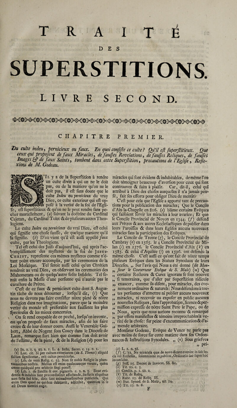 DES SUPERSTITIONS. LIVRE SECOND. . \ CHAPITRE PREMIER. Lu culte inâeu, pernicieux ou faux. En quoi confijle ce culte ? Qu'il efl fuperflitieux. Qué ceux qui propofent de faux Miracles, de fautes Révélations, de fauffes Reliques, de fauffès Images & de faux Saints, tombent dans cette Super/lit ion 9 précautions de PEglife, Refie- xions de M. Godeau. \ Il y a de la Superflition à rendre un culte divin à qui on ne le doit pas, ou de la maniéré qu’on ne le doit pas, il efl fans doute que le culte Indeu ou pernicieux du vray Dieu, ce culte extérieur qui efl op- pofé à la vérité de la foi de l’Egli- fe, efl fuperflitieux & qu’on ne le peut rendre fans pé¬ cher mortellement, (h) fuivant la doctrine du Cardinal Cajetan, du Cardinal Tolet & de plufieurs autres Théo¬ logiens. Le culte Indeu ou pernicieux du vrai Dieu, efl celui qui fignifie une chofe fauffe, de quelque maniéré qu’il la fignifie. (b) D’où vient qu’il efl auffi appellé faux culte, par les Théologiens. Tel efl celui des Juifs d’aujourd’hui, qui après l’ac- fcompliffement des myfleres de la foi de Jesus- C h ri st, reprefente ces mêmes myfleres comme n’é¬ tant point encore accomplis, par les ceremonies de la Loi Mofaïque. Tel feroit auffi celui qu’un Chrétien rendroit au vrai Dieu, en obfervant les ceremonies des Mahometans ou de quelqu’autre feéte Infidèle. Tel fe¬ roit enfin la Meffe d’une perfonne qui n’auroit pas le caractère de Prêtre. C’eft de ce faux & pernicieux culte dont S. Augus¬ tin tâche de nous détourner , lorfqu’il dit, (c) Que nous ne devons pas faire confifler nôtre pieté & nôtre Religion dans nos imaginations, parce que la moindre vérité du monde efl préférable aux fauffetez les plus fpecieufes & les mieux concertées. On fe rend coupable de ce péché, lorfqu’on invente, ou qu’on propofe de faux miracles, afin de les faire croire & de leur donner cours. Auffi le Venerable Gui- bert, Abbé de Nogent fous Coucy dans le Diocefe de Laon, remarque fort bien que comme l’on doit avoir de l’eflime, de la pieté, & de la Religion (d) pour les (a) In. 2. 2. q. 93. a. 1. L. 4. Inftr. Sacer. c. 14. n. 1. (b) Loc. cit. Si per cultum exteriorem (dit S. Thomas) aliquid falium fignificetur, erit cultus pernicioCus. (c) Lib. de vera Relig. c. 55. Non fit nobis Religio in phan- tasinatibus nofiris. Melius eft enim qualecumque veruin, quàm omne quidquid pro arbitrio fingi poteft. (d) Lib. x. de Samftis & eor. pignerib. c. 2. n. 5. Sicut evi- dentia &indubia funt præcordialiter affeétanda, ita fucis aliquibus non faéta fed fidta, diris Tant animadverfionibus punienda. Qui enim Deo quod ne quidein dubitavit, adfcribit, quantum in fe eft Deum mentiri cogit. miracles qui font évidens & indubitables, de même fort doit témoigner beaucoup d’averfion pour ceux qui font controuvez & faits à plaifir. Car, dit-il, celui qui attribue à Dieu des chofes ausquelles il n’a jamais pen- fé, fait fes efforts pour obliger Dieu de mentir. C’ell pour cela que l’Eglife a apporté tant de précau¬ tions pour la publication des miracles; Que le Concile d’Aix-la-Chapelle en 816. (e) blâme certains Evêques qui faifoient férvir les miracles à leur avarice ; Et que le Concile Provincial de Noyon en 1344. (/) défend aux Prêtres & aux autres Ecclefiafliques de publier danâ leurs Paroiffes & dans leurs Eglifes aucuns nouveaux miracles fans la participation des Evêques. Le Concile de Trente (g), le Concile Provincial de Cambray (h) en 1565. le 4 Concile Provincial de Mi¬ lan (/) en 1576. le Concile Provincial d’Aix (k) en 1585. & celui d’Aquilée (/) en 1596. ont défendu la même chofe. C’efl auffi ce qu’ont fait de nôtre temps plufieurs Evêques dans les Statuts Synodaux de leurs Diocefes. „ Sur l’avis qui Nous a été donné (dit Mon- ,, fieur le Gouverneur Evêque de S. Malo) (ni) Que „ certains Reêteurs & Curez ignorans fe font trouvez „ fi temeraires, que d’aller par Superflition ridicule ,, exaucer, comme ils difent, pour miracles, des éve- „ nemens ordinaires & naturels : Nous défendons à tou- „ tes perfonnes d’atmettre ni publier aucuns nouveaux ,, miracles, ni recevoir ou expofer en public aucunes „ nouvelles Reliques, fans l’approbation, licence & per- „ miffion expreffe de nôtre Saint Pere le Pape, ou de „ Nous, après que nous aurions reconnu & remarqué ,, par effets manifefles & témoins irréprochables la ve- ,, rité de la chofe : fur peine d’excommunication & d’a- ,, mende arbitraire. Monfieur Godeau, Evêque deVence ne parle pas avec moins de force fur cette matière dans fes Ordon¬ nances & Infirmions Synodales. „ («) Sous griefves „ pei- («) L. 1. n. 38. (/) C.'12. Ne miracula quæ de novodicuntevenire in fuis lo- cis vel Ecclefiis, folemnizent in publico, Ordinario fuo luper hoc inconfulco. (g) SeiT. 25. Decret de Invocat. SS. &c. (h) Tit. 20. c. 5. (i) Conftit. p. 1. tit. 2. (k) Tit. de Reliq. (/) Rubr. 15. de Reliq. SS. (m) Stat. Synod. de S. Malo, art. 14» ; (n) Tit. 13- n*