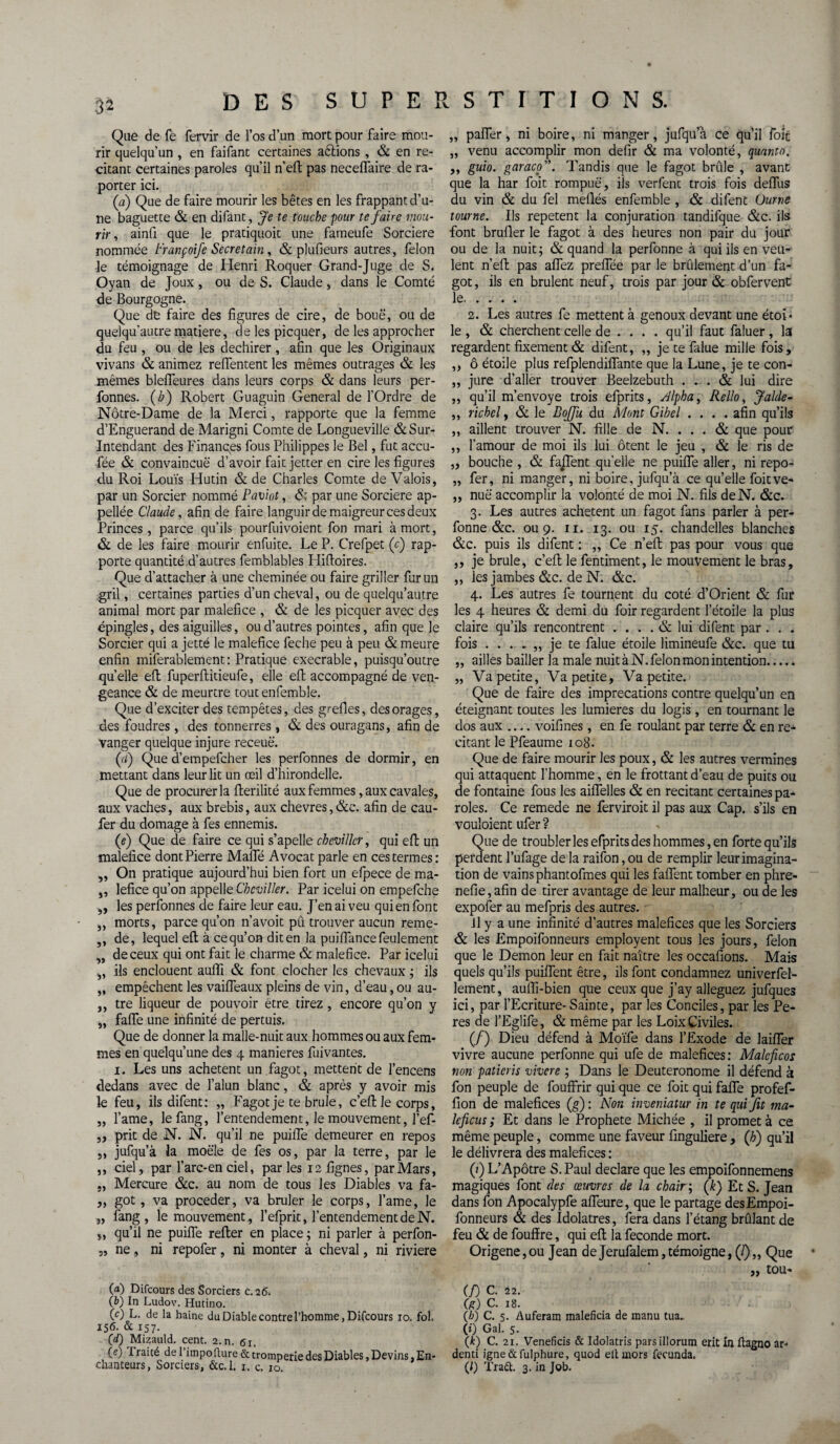 Que de fé fervir de l’os d’un mort pour faire mou¬ rir quelqu’un , en faifant certaines aétions , & en ré¬ citant certaines paroles qu’il n’efl pas neceflaire de ra- porter ici. (a) Que de faire mourir les bêtes en les frappant d’u¬ ne baguette & en difant, Je te touche pour te faire mou¬ rir , ainfi que le pratiquoit une fameufe Sorcière nommée trançoife Secretain, & plufieurs autres, félon le témoignage de Henri Roquer Grand-Juge de S. Oyan de Joux, ou de S. Claude, dans le Comté de Bourgogne. Que de faire des figures de cire, de boue, ou de quelqu’autre matière, de les picquer, de les approcher du feu , ou de les déchirer , afin que les Originaux vivans & animez relfentent les mêmes outrages & les mêmes blefleures dans leurs corps & dans leurs per- fonnes. (b) Robert Guaguin General de l’Ordre de Notre-Dame de la Merci, rapporte que la femme d’Enguerand de Marigni Comte de Longueville & Sur- Intendant des Finances fous Philippes le Bel, fut accu- fée & convaincue d’avoir fait jetter en cire les figures du Roi Louis Hutin & de Charles Comte de Valois, par un Sorcier nommé Paviot, & par une Sorcière ap- pellée Claude, afin de faire languir de maigreur ces deux Princes, parce qu’ils pourfuivoient fon mari à mort, & de les faire mourir enfuite. Le P. Crefpet (f) rap¬ porte quantité d’autres femblables Hiftoires. Que d’attacher à une cheminée ou faire griller fur un gril, certaines parties d’un cheval, ou de quelqu’autre animal mort par maléfice , & de les picquer avec des épingles, des aiguilles, ou d’autres pointes, afin que le Sorcier qui a jetté le maléfice feche peu à peu & meure enfin miferablement : Pratique execrable, puisqu’outre quelle efl fuperftitieufe, elle efl: accompagné de ven¬ geance & de meurtre tout enfemble. Que d’exciter des tempêtes, des grefies, des orages, des foudres , des tonnerres , & des ouragans, afin de Vanger quelque injure receuë. (d) Que d’empefcher les perfonnes de dormir, en mettant dans leur lit un œil d’hirondelle. Que de procurer la fterilité aux femmes, aux cavales, aux vaches, aux brebis, aux chevres, &c. afin de cau- fer du domage à fes ennemis. (e) Que de faire ce qui s’apelle cheviller, qui efl; un maléfice dont Pierre Malfé Avocat parle en ces termes: „ On pratique aujourd’hui bien fort un efpece de ma- „ lefice qu’on appelle Cheviller. Par icelui on empefehe ,, les perfonnes de faire leur eau. J’en ai veu qui en font ,, morts, parce qu’on n’avoit pû trouver aucun reme- ,, de, lequel efl à ce qu’on dit en la puiffance feulement „ de ceux qui ont fait le charme & maléfice. Par icelui „ ils enclouent auffi & font clocher les chevaux ; ils „ empêchent les vaifleaux pleins de vin, d’eau, ou au- ,, tre liqueur de pouvoir être tirez, encore qu’on y „ faffe une infinité de pertuis. Que de donner la malle-nuit aux hommes ou aux fem¬ mes en quelqu’une des 4 maniérés fuivantes. 1. Les uns achètent un fagot, mettent de l’encens dedans avec de l’alun blanc, & après y avoir mis le feu, ils difent: „ Fagot je te brûle, c’eft le corps, „ l’ame, lefang, l’entendement, le mouvement, l’ef- ,, prit de N. N. qu’il ne puifie demeurer en repos ,, jufqu’à la moële de fes os, par la terre, par le ,, ciel, par l’arc-enciel, parles 12 lignes, par Mars, ., Mercure &c. au nom de tous les Diables va fa- ,, got , va procéder, va brûler le corps, l’ame, le „ fang, le mouvement, l’efprit, l’entendement de N. „ qu’il ne puifie relier en place ; ni parler à perfon- „ ne, ni repofer, ni monter à cheval, ni riviere (a) Difcours des Sorciers c. 26. (b) In Ludov. Hutino. (c) L. de la haine du Diable contre l’homme, Difcours 10. fol. 156. & 157. (ci) Mizauld. cent. 2. n. 61. (e) traité de l’impo dure & tromperie des Diables, Devins, En¬ „ palier, ni boire, ni manger, jufqu à ce qu’il foie „ venu accomplir mon defir & ma volonté, quanta. ,, guio. garaco”. Tandis que le fagot brûle , avant que la har foit rompue', iis verfent trois fois délias du vin & du fel méfiés enfemble , & difenc Ourne tourne. Us repetent la conjuration tandilque &c. ils font brufler le fagot à des heures non pair du jour ou de la nuit; & quand la perfonne à qui ils en veu¬ lent n’efl pas allez prelTée par le brûlement d’un fa¬ got, ils en brûlent neuf, trois par jour & obfervent le. 2. Les autres fe mettent à genoux devant une étoï • le , & cherchent celle de ... . qu’il faut faluer, la regardent fixement & difent, „ je te falue mille fois, ,, ô étoile plus refplendiflante que la Lune, je te con- ,, jure d’aller trouver Beelzebuth ... & lui dire „ qu’il m’envoye trois efprits, Alpha, Rello, Jalde- ,, richel, & le Bojfu du Mont Gibel .... afin qu’ils „ aillent trouver N. fille de N. ... & que pour ,, l’amour de moi ils lui ôtent le jeu , & le ris de „ bouche , & faflent quelle ne puifie aller, ni repo- „ fer, ni manger, ni boire, jufqu’à ce qu’elle foitve- „ nuë accomplir la volonté de moi N. fils de N. &c. 3. Les autres achètent un fagot fans parler à per¬ fonne &c. 0119. 11. 13. ou 15. chandelles blanches &c. puis ils difent : „ Ce n’efl: pas pour vous que ,, je brûle, c’eft le fentiment, le mouvement le bras, ,, les jambes &c. de N. &c. 4. Les autres fe tournent du coté d’Orient & fur les 4 heures & demi du foir regardent l’étoile la plus claire qu’ils rencontrent .... & lui difent par . . . fois ...... je te falue étoile limineufe &c. que tu „ ailles bailler la male nuit à N. félon mon intention....» „ Va petite, Va petite. Va petite. Que de faire des imprécations contre quelqu’un en éteignant toutes les lumières du logis , en tournant le dos aux .... voifines , en fe roulant par terre & en ré¬ citant le Pfeaume 108. Que de faire mourir les poux, & les autres vermines qui attaquent l’homme, en le frottant d’eau de puits ou de fontaine fous les aiflelles & en recitant certaines pa¬ roles. Ce remede ne ferviroit il pas aux Cap. s’ils en vouloient ufer ? Que de troubler les efprits des hommes, en forte qu’ils perdent l’ufage de la raifon, ou de remplir leur imagina¬ tion de vains phantofmes qui les faflent tomber en phre- nefie, afin de tirer avantage de leur malheur, ou de les expofer au mefpris des autres. il y a une infinité d’autres maléfices que les Sorciers & les Empoifonneurs employent tous les jours, félon que le Démon leur en fait naître les occaflons. Mais quels qu’ils puiflent être, ils font condamnez univerfel- lement, aufli-bien que ceux que j’ay alléguez jufques ici, par l’Ecriture- Sainte, par les Conciles, par les Pe- res de l’Eglife, & même par les Loix Civiles. (/) Dieu défend à Moïfe dans l’Exode de laifler vivre aucune perfonne qui ufe de maléfices : Malcficos non patieris vivere ; Dans le Deuteronome il défend à fon peuple de fouffrir qui que ce foit qui fafle profef- fion de maléfices (g): Non inveniatur in te qui fit ma- leficus ; Et dans le Prophète Michée , il promet à ce même peuple, comme une faveur finguliere, (h) qu’il le délivrera des maléfices : (?) L’Apôtre S. Paul déclaré que les empoifonnemens magiques font des œuvres de la chair ; (k) Et S. Jean dans fon Apocalypfe afleure, que le partage desEmpoi- fonneurs & des Idolâtres, fera dans l’étang brûlant de feu & de fouffre, qui efl; la fécondé mort. Origene, ou Jean de Jerufalem, témoigne, (J) „ Que „ tou* (f) C. 22. (g) C. 18. (A) C. 5. Auferam maleficia de manu tua.. (*) Gai. 5. (k) C. 21. Veneficis & Idolatris parsillorum erit in ftagno ar- denti igne&fulphure, quod eltmors fecunda.