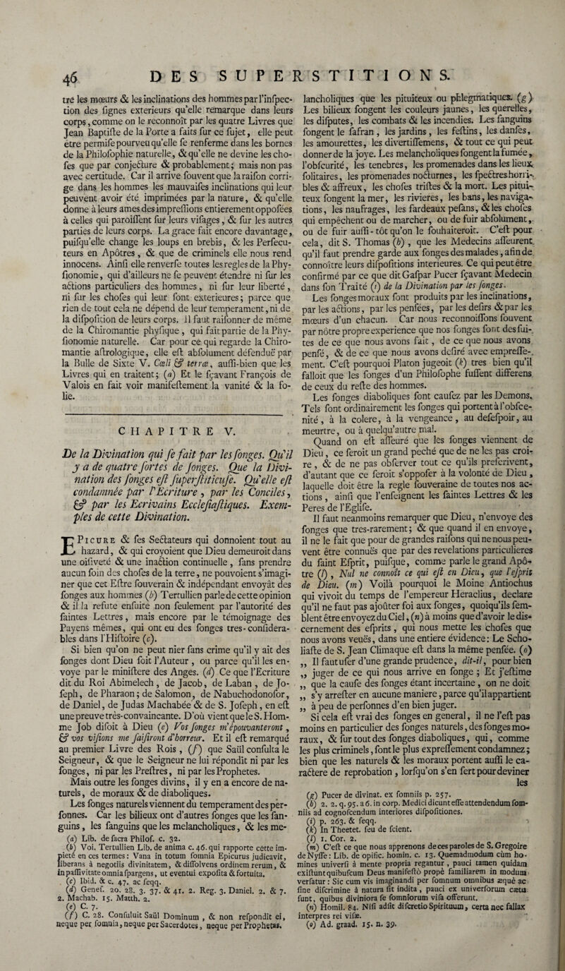 tre les mœurs & les inclinations des hommes par l’infpec- tion des lignes extérieurs qu’elle remarque dans leurs corps, comme on le reconnoît par les quatre Livres que Jean Baptifte de la Porte a faits fur ce fujet, elle peut être permifepourveuquelle fe renferme dans les bornes de la Philofophie naturelle, & qu’elle ne devine les cho- fes que par conjecture & probablement ; mais non pas avec certitude. Car il arrive fouventque laraifon corri¬ ge dans les hommes les mauvaifes inclinations qui leur peuvent avoir été imprimées par la nature, & quelle donne à leurs âmes desimprefîions entièrement oppofées à celles qui paroiffent fur leurs vifages, & fur les autres parties de leurs corps. La grâce fait encore davantage, puifqu’elle change les loups en brebis, & les Perfecu- teurs en Apôtres, & que de criminels elle nous rend innocens. Ainfi ellerenverfe toutes les réglés de laPhy- fionomie, qui d’ailleurs ne fe peuvent étendre ni fur les aCtions particuliers des hommes, ni fur leur liberté, ni fur les chofes qui leur font extérieures ; parce que rien de tout cela ne dépend de leur tempérament, ni de la difpofition de leurs corps, il faut raifonner de même de la Chiromantie phyfique , qui fait partie de la Phy- fionomie naturelle. Car pour ce qui regarde la Chiro¬ mantie aftrologique, elle eft abfolument défendue par la Bulle de Sixte V. Cœli & terres, auffi-bien que les Livres qui en traitent; (a) Et le fçavant François de Valois en fait voir manifeftement la vanité & la fo¬ lie. CHAPITRE V. De la Divination qui fe fait par les fonges. Qu'il y a de quatre fortes de fonges. Que la Divi¬ nation des fonges eft JuperJhticufe. Quelle ejl condamnée par VEcriture , par les Conciles, £3? par les Ecrivains Ecclefiaftiques. Exem¬ ples de cette Divination. 1^ Picure & fes SeCtateurs qui donnoient tout au ^ hazard, & qui croyoient que Dieu demeurait dans une oifiveté & une inaCtion continuelle , fans prendre aucun foin des chofes de la terre, ne pouvoient s’imagi¬ ner que cet Eftre fouverain & indépendant envoyât des fonges aux hommes (b) Tertullien parle de cette opinion & il la réfuté enfuite non feulement par l’autorité des faintes Lettres, mais encore par le témoignage des Payens mêmes, qui ont eu des fonges tres-conlidera- bles dans l’Hiftoire (c). Si bien qu’on ne peut nier fans crime qu’il y ait des fonges dont Dieu foit l’Auteur , ou parce qu’il les en¬ voyé par le miniftere des Anges. (ci) Ce que l’Ecriture dit du Roi Abimelech , de Jacob, de Laban , de Jo- feph, de Pharaon ; de Salomon, de Nabuchodonofor, de Daniel, de Judas Machabée & de S. Jofeph, en eft une preuve très-convaincante. D’où vient que le S. Hom¬ me Job difoit à Dieu (e) Vos fonges ni épouvanteront, £? vos vijions me faifiront d'horreur. Et il eft remarqué au premier Livre des Rois, (/) que Saiil confulta le Seigneur, & que le Seigneur ne lui répondit ni par les fonges, ni par les Preftres, ni par les Prophètes. Mais outre les fonges divins, il y en a encore de na¬ turels, de moraux & de diaboliques. Les fonges naturels viennent du tempérament des pèr- fonnes. Car les bilieux ont d’autres fonges que les fan- guins, les fanguins que les melancholiques, & les me- (a) Lib. de facra Philof. c. 32. (i>) Voi. Tertullien Lib. de anima c. 46. qui rapporte cètte im¬ piété en ces termes: Vana in totum fomnia Epicurus judicavit, liberans à negotiis divinitatem, &diflolvens ordinem rerum, & inpaflivitateomniafpargens, ut eventui expofica&fortuita. (c) Ibid. & c. 47. ac feqq. 00 Genef. 20. 28. 3. 37. & 41. 2. Reg. 3. Daniel. 2. & 7. 2. Machab. 15. Matth. 2. (e) C. 7. ( f ) C. 28. Confuluit Saiil Dominum , & non refpondit ei, neque per fomnia,neque perSacerdotes, neque per Prophetaî. lancholiques que les pituiteux ou phlegmatiques. (g) Les bilieux fongent les couleurs jaunes, les querelles, les difputes, les combats & les incendies. Les fanguins fongent le fafran , les jardins, les feftins, lesdanfes, les amourettes, les divertiffemens, & tout ce qui peut donner de la joye. Les melancholiques fongent la fumée, l’obfcurité, les tenebres, les promenades dans les lieux folitaires, les promenades no&urnes, les fpeêlreshorri-. blés & affreux, les chofes triftes & la mort. Les pitui¬ teux fongent la mer, les rivières, les bans, les naviga¬ tions, les naufrages, les fardeaux pefans, &les chofes qui empêchent ou de marcher, ou de fuir abfolument, ou de fuir aufïi - tôt qu’on le fouhaiceroit. C’eft pour cela, dit S. Thomas (/;) , que les Médecins affeurent qu’il faut prendre garde aux fonges des malades, afin de connoître leurs difpofitions intérieures. Ce qui peut être confirmé par ce que ditGafpar Pucer fçavant Médecin dans fon Traité (?) de la Divination par les fonges. Les fonges moraux font produits par les inclinations, par les aêlions, par les penfées, par les defirs &par les mœurs d’un chacun. Car nous reconnoiffons fouvent par nôtre propre expérience que nos fonges font des fui¬ tes de ce que nous avons fait, de ce que nous avons penfé, & de ce que nous avons defiré avec empreffe-. ment. C’eft pourquoi Platon jugeoit (k) très bien qu’il falloit que les fonges d’un Philofophe fuffent differens de ceux du refte des hommes. Les fonges diaboliques font caufez par les Démons. Tels font ordinairement les fonges qui portent à l’obfce- nité, à la colere, à la vengeance, au defefpoir, au meurtre, ou à quelqu’autre mal. Quand on eft affeuré que les fonges viennent de Dieu, ce ferait un grand péché que de ne les pas croi¬ re , & de ne pas obferver tout ce qu’ils preferivent, d’autant que ce feroit s’oppofer à la volonté de Dieu , laquelle doit être la réglé fouveraine de toutes nos ac¬ tions , ainfi que l’enfeignent les faintes Lettres & les Peres de l’Eglife. Il faut neanmoins remarquer que Dieu, n’envoye des fonges que tres-rarement ; & que quand il en envoyé, il ne le fait que pour de grandes raifons qui ne nous peu¬ vent être connues que par des révélations particulières du faint Efprit, puifque, comme parle le grand Apô¬ tre (/) , Nul ne connaît ce qui eft en Dieu, que l'efprit de Dieu. (7n) Voilà pourquoi le Moine Antiochus qui vivoit du temps de l’empereur Heraclius, déclaré qu’il ne faut pas ajoûter foi aux fonges, quoiqu’ils fem- blent être envoyez du Ciel, («) à moins que d’avoir le dis¬ cernement des efprits, qui nous mette les chofes que nous avons veuës, dans une entière évidence : Le Scho- liafte de S. Jean Climaque eft dans la même penfée. (0) ,, Il fautufer d’une grande prudence, dit-il, pour bien „ juger de ce qui nous arrive en fonge ; Et j’eftime „ que la caufe des fonges étant incertaine , on ne doit „ s’y arrefter en aucune maniéré, parce qu’il appartient „ à peu de perfonnes d’en bien juger. Si cela eft vrai des fonges en general, il ne l’eft pas moins en particulier des fonges naturels, des fonges mo¬ raux, & fur tout des fonges diaboliques, qui, comme les plus criminels, font le plus expreffement condamnez; bien que les naturels & les moraux portent aufli le ca- raêlere de réprobation , lorfqu’on s’en fer t pour deviner les (g) Pucer de divinat. ex fomniis p. 257. (b) 2. 2.q.95.a6.incorp.Medicidicuntefleattendendumfom- niis ad cognofcendum interiores difpofitiones. (i) p. 263. & feqq. -> (k) In Theetet. feu de feient. (/) 1. Cor. 2. (w) C’eft ce que nous apprenons de ces paroles de S. Grégoire deNyfle : Lib. de opific. homin. c. 13. Quemadmodum cùm ho¬ mmes univerfi à mente propria regantur , pauci tatnen quidam exiftuntquibufcum Deus manifeftô propè familiarem in modiua verfatur : Sic curn vis imaginandi per fomnum omnibus æquè ac fine diferimine à natura fit indita , pauci ex univerforum cætu funt, quibus diviniora fe fomniorum vifa offerunt. (h) Homil. 84. Nifi adfit difcretioSpirituum, certanec fallax interpres rei vifæ. (e) Ad. graad. 15. n. 39.