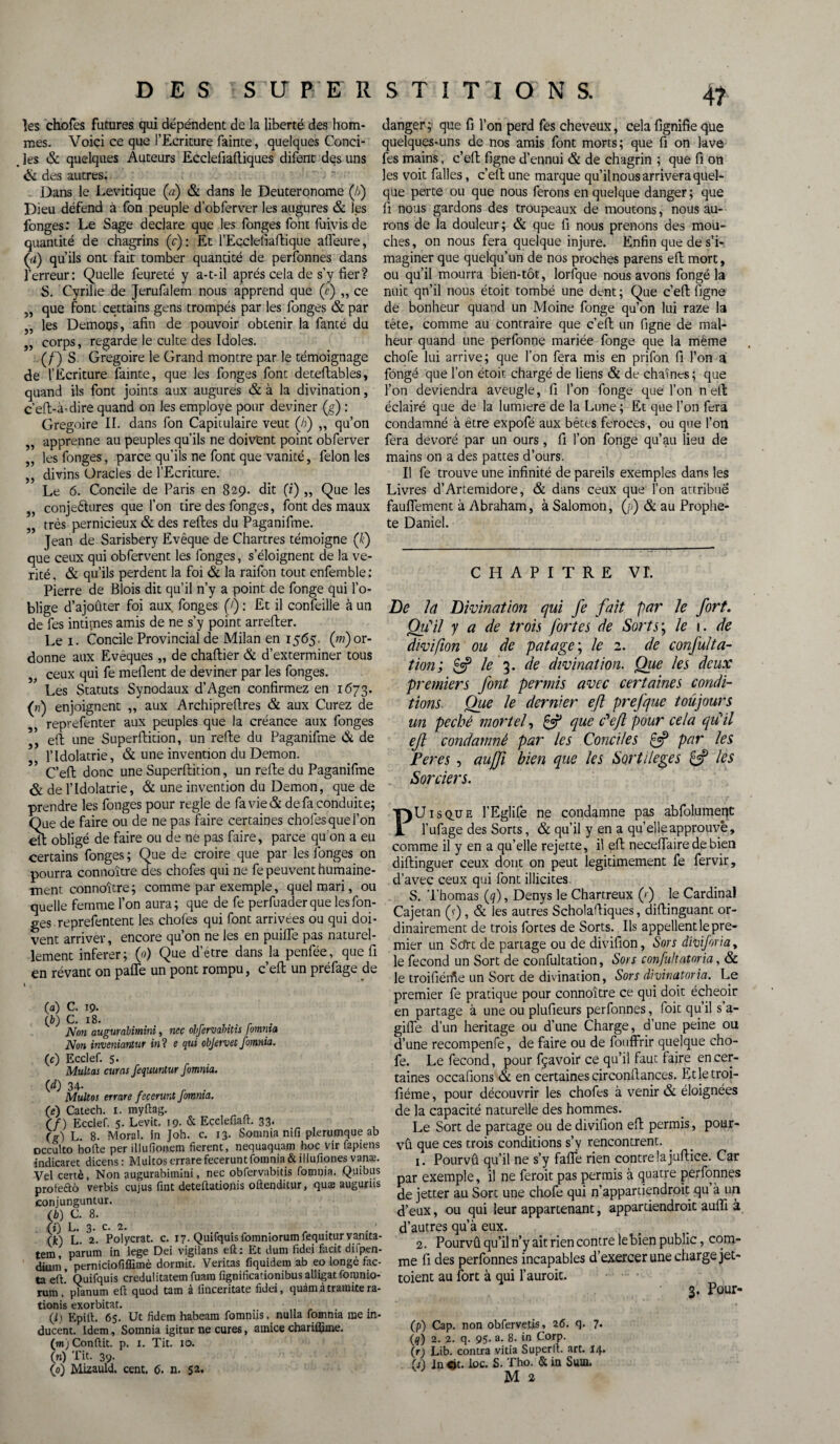 les chofes futures qui dépéndent de la liberté des hom¬ mes. Voici ce que l’Ecriture fainte, quelques Conci- . les & quelques Auteurs Ecclefiaftiques difent des uns & des autres. . Dans le Levitique (a) & dans le Deuteronome (/;) Dieu défend à fon peuple d’obferver les augures & les fonges: Le Sage déclaré que les fonges font fuivis de quantité de chagrins (y): Et l’Eçclefiaftique affeure, (ii) qu’ils ont fait tomber quantité de personnes dans l’erreur: Quelle feureté y a-t-il après cela de s’y fier? S. Cyrille de Jerufalem nous apprend que (?) „ ce 5, que font cettains gens trompés par les fonges & par „ les Demops, afin de pouvoir obtenir la fanté du „ corps, regarde le culte des Idoles. (/') S Grégoire le Grand montre par le témoignage de l’Ecriture fainte, que les fonges font deteftables, quand ils font joints aux augures & à la divination, c’eft-à-dire quand on les employé pour deviner (g) : Grégoire II. dans fon Capitulaire veut (fi) „ qu’on „ apprenne au peuples qu’ils ne doivent point obferver „ les fonges, parce qu’ils ne font que vanité, félon les ,, divins Oracles de l’Ecriture. Le 6. Concile de Paris en 829. dit (i) „ Que les ,, conjeétures que l’on tire des fonges, font des maux „ très pernicieux & des relies du Paganifme. Jean de Sarisbery Evêque de Chartres témoigne (f) que ceux qui obfervent les fonges, s’éloignent de la vé¬ rité , & qu’ils perdent la foi & la raifon tout enfemble : Pierre de Blois dit qu’il n’y a point de fonge qui l’o¬ blige d’ajouter foi aux fonges (j) : Et il conseille à un de fes intimes amis de ne s’y point arrefler. Le 1. Concile Provincial de Milan en 1565. (w) or¬ donne aux Evêques „ de chaftier & d’exterminer tous ceux qui fe méfient de deviner par les fonges. Les Statuts Synodaux d’Agen confirmez en 1673. («) enjoignent ,, aux Archiprefires & aux Curez de , reprefenter aux peuples que la créance aux fonges , eft une Superfiition, un relie du Paganifme & de l’Idolâtrie, & une invention du Démon. ’ C’ell donc une Superfiition, un refie du Paganifme & de l’Idolâtrie, & une invention du Démon, que de prendre les fonges pour réglé de favie& de fa conduite; Que de faire ou de ne pas faire certaines chofes que l’on ell obligé de faire ou de ne pas faire, parce qu'on a eu certains fonges ; Que de croire que par les fonges on pourra connoître des chofes qui ne fe peuvent humaine¬ ment connoître ; comme par exemple, quel mari, ou quelle femme l’on aura; que de fe perfuader que les fon¬ ges reprefentent les chofes qui font arrivées ou qui doi¬ vent arriver, encore qu’on ne les en puifle pas naturel¬ lement inferer; (0) Que d’étre dans la penfée, que fi en rêvant on pafle un pont rompu, c’eft un préfage de 0») GO (c) C. 19. C. ï8. , . Non augurahimini, nec olfervahitis fomma Non inveniantur in? e qui objervet fomnia. Ecclef. 5. Multas curas fequuntur fomnia. 00 34- . Multos errare fecerunt Jotnnia. (e) Catech. x. myftag. (f) Ecclef. 5. Levit. 19- & Ecclefiaft. 33. (g) L. 8. Moral, in Joh. c. 13. Somnia nifi plerumque ab occulto hotte per illufioaem fièrent, nequaquam hoc vir fapiens indicaret dicens : Multos errare fecerunt fomnia &illufiones vanæ. Vel certè, Non augurahimini, nec obfervabitis fomnia. Quibus protectô verbis cujus tint deteftationis otienditur, quae auguriis conjunguntur. (b) C. 8. (i) L. 3. c. 2. . (k) L. 2. Polycrat. c. 17. Quifquisfomniorumfequituryamta- tem, parum in lege Dei vigilans eft: Et dum fidei facit difpen- diunï, perniciofiffimè dormit. Veritas fiquidem ab eo longé fac¬ ta eft! Quifquis credulitatem fuara fignificationibusalligatfomnio- rum . planum eft quod tam à finceritate fidei, quàmàtramitera- tionis exorbitat. (ij Epirt. 6s. Ut fidem habeam fomniis. nulla fomnia nie in- ducent. Idem, Somnia igitur ne cures, amice chariifime. (mj Conflit, p. 1. Tit. 10. (n) Tit. 39. (0) Mizauld. cent. 6. n. 52. danger ; que fi l’on perd fes cheveux, cela fignifie que quelques-uns de nos amis font morts; que fi on lave fes mains, c’eft ligne d’ennui & de chagrin ; que fi on les voit falles, c’eft une marque qu’il no us arrivera quel¬ que perte ou que nous ferons en quelque danger ; que fi nous gardons des troupeaux de moutons, nous au¬ rons de la douleur; & que fi nous prenons des mou¬ ches, on nous fera quelque injure. Enfin que de s’i¬ maginer que quelqu’un de nos proches parens eft mort, ou qu’il mourra bien-tôt, lorfque nous avons fongé la nuit qn’il nous étoit tombé une dent ; Que c’eft figne de bonheur quand un Moine fonge qu’on lui raze la tête, comme au contraire que c’eft un figne de mal¬ heur quand une perfonne mariée fonge que la même chofe lui arrive; que l’on fera mis en prifon fi l’on a fongé que l’on étoit chargé de liens & de chaînes ; que l’on deviendra aveugle, fi l’on fonge que l’on n eft éclairé que de la lumière de la Lune; Et que l’on fera condamné à être expofé aux bêtes féroces-, ou que l’on fera dévoré par un ours, fi l’on fonge qu’au lieu de mains on a des pattes d’ours. Il fe trouve une infinité de pareils exemples dans les Livres d’Artemidore, & dans ceux que l’on attribue fauflement à Abraham, à Salomon, (j>) & au Prophè¬ te Daniel. CHAPITRE VL De la Divination qui fe fait par le fort. Qu'il y a de trois fortes de Sorts; le 1. de divifion ou de pat âge ; le 2. de conflit a- tion ; £5? le 3. de divination. Que les deux premiers font permis avec certaines condi¬ tions. Que le dernier eft prefque toujours un péché mortel, & que P eft pour cela qu'il eft condamné par les Conciles £5? par les Peres , aujfi bien que les Sortilèges les Sorciers. PUisque l’Eglife ne condamne pas abfolumeqt l’ufage des Sorts, & qu’il y en a qu’ elle approuvé, comme il y en a qu’elle rejette, il eft neceflaire de bien diftinguer ceux dont on peut légitimement fe fervir, d’avec ceux qui font illicites S. Thomas (q), Denys le Chartreux (/ ) le Cardinal Cajetan (r), & les autres Scholaftiques, diftinguant or¬ dinairement de trois fortes de Sorts. Ils appellent le pre¬ mier un Scfrt de partage ou de divifion, Sors dmforia, le fécond un Sort de confultation, Sors confultatnria, & le troifiétfie un Sort de divination, Sors divinatoria. Le premier fe pratique pour connoître ce qui doit écheoir en partage à une ou plufieurs perfonnes, foit qu’il s a- giiïe d’un héritage ou d’une Charge, d’une peine ou d’une recompenfe, de faire ou de fouffrir quelque cho¬ fe. Le fécond, pour fçavoir ce qu’il faut faire en cer¬ taines occafions & en certaines circonftances. Etletroi- fiéme, pour découvrir les chofes à venir & éloignées de la capacité naturelle des hommes. Le Sort de partage ou de divifion eft permis, pour¬ vût que ces trois conditions s’v rencontrent. 1. Pourvû qu’il ne s’y fafle rien contre la juftice. Car par exemple, i! ne feroit pas permis à quatre perfonnes de jetter au Sort une chofe qui n’appartiendrait qu à un d’eux, ou qui leur appartenant, appartiendrait aufli à d’autres qu’à eux. 2. Pourvû qu’il n’y ait rien contre le bien public, com¬ me fi des perfonnes incapables d’exercer une charge jet- toient au fort à qui l’aurait. 3. Pour- (p) Cap. non obfervetjs, 26. q. 7* (fl) 2. 2. q. 95. a. 8. in Corp. \r) Lib. contra vitia Superlt. art. 14. (A inçjt. loc. S. Tho. & in Sum.