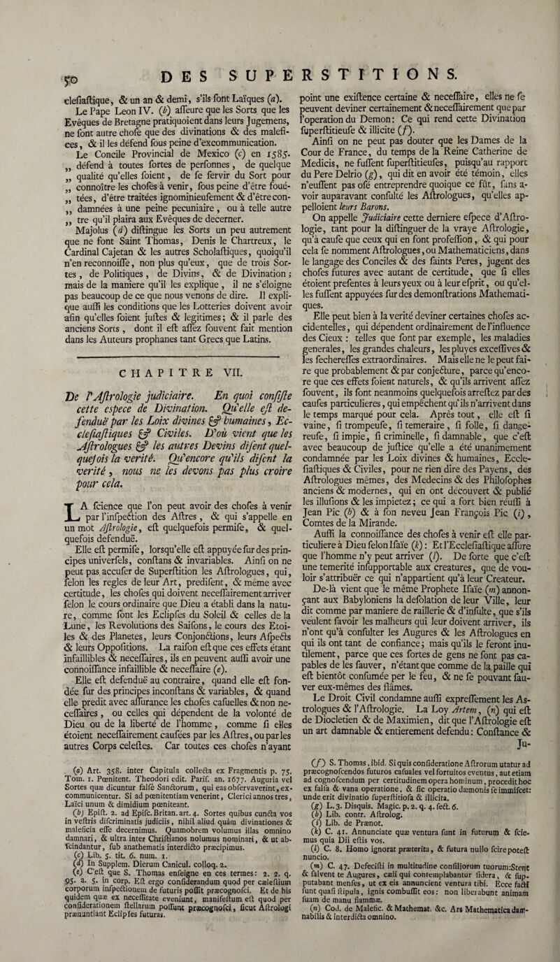 p DES S U P E clefiaftique, & un an & demi, s’ils font Laïques (a). Le Pape Leon IV. 0) affeure que les Sorts que les Evêques de Bretagne pratiquoient dans leurs Jugemens, ne font autre chofe que des divinations & des maléfi¬ ces , & il les défend fous peine d’excommunication. Le Concile Provincial de Mexico (c) en 1585* défend à toutes fortes de perfonnes, de quelque „ qualité qu’elles foient, de fe fervir du Sort pour „ connoître les chofes à venir, fous peine d’être foué- „ tées, d’être traitées ignominieufement & d’être con- ,, damnées à une peine pécuniaire , ou à telle autre ,, tre qu’il plaira aux Evêques de decerner. Majolus (cl) difiingue les Sorts un peu autrement que ne font Saint Thomas, Denis le Chartreux, le Cardinal Cajetan & les autres Scholaftiques, quoiqu’il n’en reconnoiffe, non plus qu’eux, que de trois Sor¬ tes, de Politiques, de Divins, & de Divination; mais de la maniéré qu’il les explique , il ne s’éloigne pas beaucoup de ce que nous venons de dire. Il expli¬ que auffi les conditions que les Lotteries doivent avoir afin qu’elles foient juftes & légitimés ; & il parle des anciens Sorts, dont il eft aflez fouvent fait mention dans les Auteurs prophanes tant Grecs que Latins. CHAPITRE VII. De PAftrologie judiciaire. En quoi confifte cette espece de Divination. Quelle eft dé¬ fendue par les Loix divines £5? humaines, Ec- clefiaftiques £5? Civiles. D'oii vient que les J/ftrologues £5? les attires Devins difent quel¬ que] ois la vérité. Ou*encore qu'ils difent la vérité , mus ne les devons pas plus croire pour cela. LA fcience que l’on peut avoir des chofes à venir par l’infpeftion des Aftres , & qui s’appelle en un mot Ajlrologiei eft quelquefois permife, & quel¬ quefois defenduë. Elle eft permife, lorsqu’elle eft appuy ée fur des prin¬ cipes univerfels, conftans & invariables. Ainfi on ne peut pas accufer de Superftition les Aftrologues, qui, félon les réglés de leur Art, predifent, & même avec certitude, les chofes qui doivent neceflairement arriver félon le cours ordinaire que Dieu a établi dans la natu¬ re, comme font les Eclipfes du Soleil & celles de la Lune, les Révolutions des Saifons, le cours des Etoi¬ les & des Planètes, leurs Conjonctions, leurs AfpeCts & leurs Oppolitions. La raifon eft que ces effets étant infaillibles & neceffaires, ils en peuvent auffi avoir une connoiffance infaillible & neceffaire (e). Elle eft defenduë au contraire, quand elle eft fon¬ dée fur des principes inconftans & variables, & quand elle prédit avec aflurance les chofes cafuelles & non ne¬ ceffaires , ou celles qui dépendent de la volonté de Dieu ou de la liberté de l’homme, comme fi elles étoient neceflairement caufées par les Aftres, ou par les autres Corps celeftes. Car toutes ces chofes n’ayant (a) Art. 358. inter Capitula collefta ex Fragments p. 75. Toui. 1. Pœnitent. Theodori edit. Parif. an. 1677. Auguria vel Sortes quæ dicuntur falfè Sanftorum, qui easobfervaverint,ex- communicentur. Si ad pœnitentiamvenerint, Clericiannostres, Laïci unum & dimidium pœniteant. (b) Epift. 2. ad Epifc. Britan. art. 4. Sortes quibus cuncta vos in veftris diferiminatis judiciis, nihil aliud quàm divinationes & maleficia efTe decernimus. Quamobrem volumus illas omnino damnari, & ultra inter Chriftianos nolumus nominari, & ut ab- feindantur, fub anathematis interdi&o præcipimus. (c) Lib. 5. tit. 6. num. 1. (d) In Supplem. Dierutn Canicul. colloq. 2. (e) C’eft que S. Thomas enfeigne en ces termes: 2. 2. q. 95. a. 5. in corp. Eli ergo confiderandum quod per cæleûium corporum infpeétionem de futuris poflit præcognofci. Et de his quidem quæ ex neceffitate eveniunt, manifeftum eft quod per confiderationem uellarum poiïunt præcognofci, ficut Âftrologi prænuntiant Eclipfes futuras. R S T I T I O N S. point une exiftence certaine & neceffaire, elles ne fe peuvent deviner certainement & neceflairement que par l’operation du Démon : Ce qui rend cette Divination fuperftitieufe & illicite (/). Ainfi on ne peut pas douter que les Dames de la Cour de France, du temps delà Reine Catherine de Medicis, ne fuffent fuperftitieufes, puisqu’au rapport du Pere Delrio (g), qui dit en avoir été témoin, elles n’euffent pas ofé entreprendre quoique ce fût, fans a- voir auparavant confulté les Aftrologues, quelles ap- pelloient leurs Barons. On appelle Judiciaire cette derniere efpece d’Aftro- logie, tant pour la diftinguerde la vraye Aftrologie, qu’à caufe que ceux qui en font profeffion, & qui pour cela fe nomment Aftrologues, ou Mathématiciens, dans le langage des Conciles & des faints Peres, jugent des chofes futures avec autant de certitude, que fi elles étoient prefentes à leurs yeux ou à leurefprit, ou quel¬ les fuffent appuyées fur des demonftrations Mathémati¬ ques. Elle peut bien à la vérité deviner certaines chofes ac¬ cidentelles , qui dépendent ordinairement de l’influence des Cieux : telles que font par exemple, les maladies generales, les grandes chaleurs, les pluyes exceffives & les fechereffes extraordinaires. Mais elle ne le peut fai¬ re que probablement &par conjefture, parce qu’enco- re que ces effets foient naturels, & qu’ils arrivent aflez fouvent, ils font neanmoins quelquefois arreftez par des caufes particulières, qui empêchent qu’ils n’arrivent dans le temps marqué pour cela. Après tout, elle eft fi vaine, fi trompeufe, fi temeraire , fi folle, fi dange- reufe, fi impie, fi criminelle, fidamnable, que c’eft avec beaucoup de juftice qu’elle a été unanimement condamnée par les Loix divines & humaines, Eccle- fiaftiques & Civiles, pour ne rien dire des Payens, des Aftrologues mêmes, des Médecins & des Philofophes anciens & modernes, qui en ont découvert & publié les illufions & les impietez ; ce qui a fort bien réuffi à Jean Pic (h) & à fon neveu Jean François Pic (i) , Comtes de la Mirande. Auffi la connoiffance des chofes à venir eft elle par¬ ticulière à Dieu félon Ifaïe (k) : Et l’Ecclefiaftique aflure que l’homme n’y peut arriver (J). De forte que c’efl: une témérité insupportable aux créatures, que de vou¬ loir s’attribuër ce qui n’appartient qu’à leur Créateur. De-là vient que le même Prophète Ifaïe (»«) annon¬ çant aux Babyloniens la defolation de leur Ville, leur dit comme par maniéré de raillerie & d’infulte, que s’ils veulent favoir les malheurs qui leur doivent arriver, ils n’ont qu’à confulter les Augures & les Aftrologues en qui ils ont tant de confiance ; mais qu’ils le feront inu¬ tilement , parce que ces fortes de gens ne font pas ca¬ pables de les fauver, n’étant que comme de la, paille qui eft bientôt confumée per le feu, & ne fe pouvant fau¬ ver eux-mêmes des fiâmes. Le Droit Civil condamne auffi expreffement les As¬ trologues & l’Aftrologie. La Loy Artem, (ri) qui eft de Dioclétien & de Maximien, dit que l’Aftrologie eft un art damnable & entièrement défendu : Confiance & Ju- (/) S. Thomas, ibid. Si quis confideratione Aftrorum utatur ad præcognofcendos futuros cafuales vel fortuitos eventus, aut etiam ad cognofcendum per certitudinem opéra hominum, procedit hoc ex fai la & vana operatione, & fie operacio dæmonis le immifeet: unde erit divinatio fuperfiniofa & illicita. (g) L. 3. Disquis. Magic, p. 2. q. 4. feft. 6. (b) Lib. contr. Aftrolog. (i) Lib. de Prænot. (A:) C. 41. Annunciate quæ ventura funt in futuruip & feie- mus quia Dii eftis vos. (0 C. 8. Homo ignorât præcerita, & futura nullo fcirepoteÆ nuncio. (w) C. 47. Defecifii in multitudine confiliorum tuorum.-Stent & falvent te Augures, cæliqui contemplabantur fidera, Ce fup. putabant menfes, ut ex eis annuncient ventura tibi. Ecce faétï funt quafi fiipula, ignis combullit eos: non liberabunt animam fuam de manu flammæ. (n) Cod. de Malefic. &Mathemat. &c. Ars Mathematica dant- nabilis & interdira omnino.