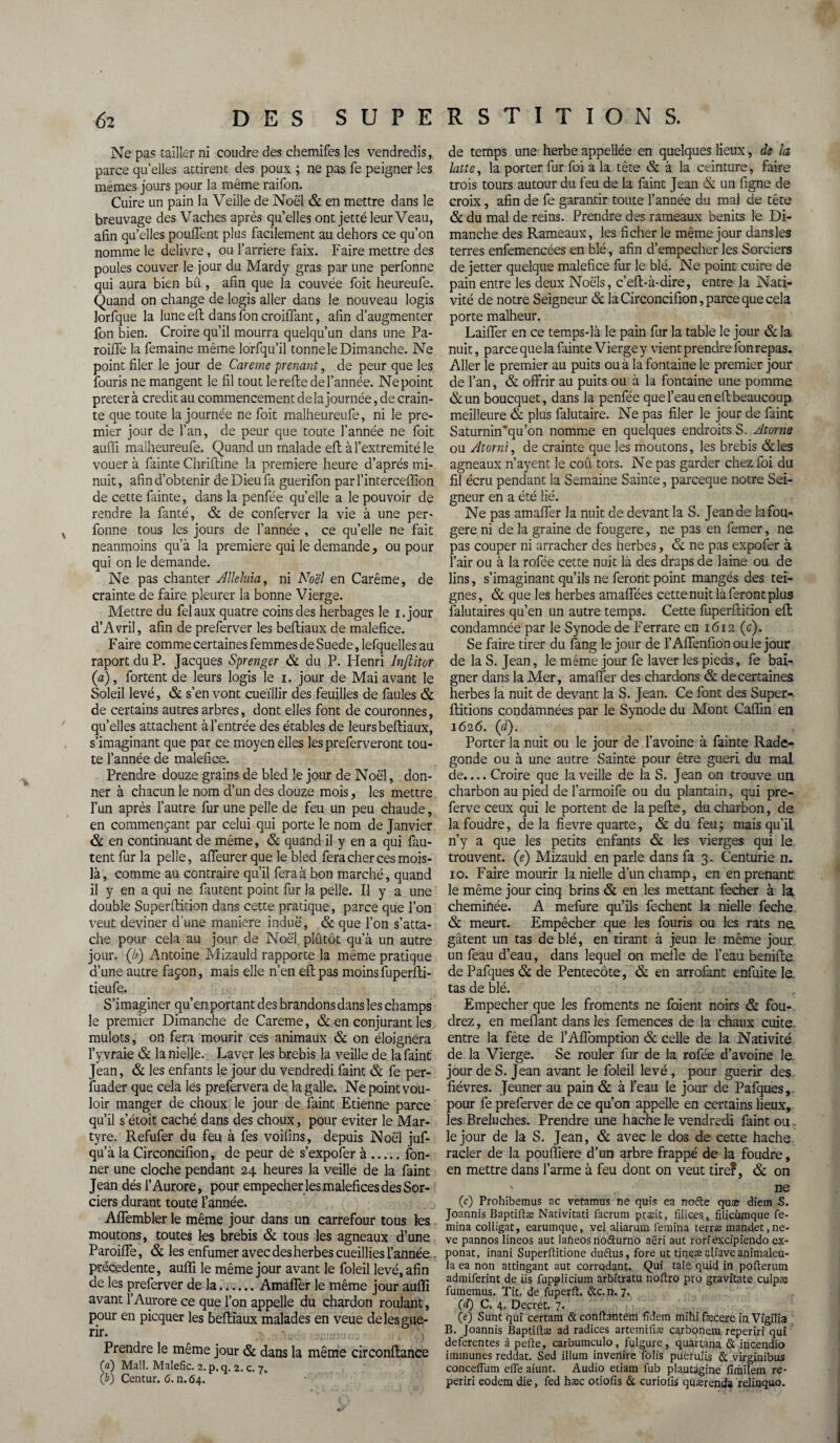 -k Ne pas tailler ni coudre des chemifes les vendredis, parce qu’elles attirent des poux ; ne pas fe peigner les mêmes jours pour la même raifon. breuvage des Vaches après qu’elles ont jette leur Veau, afin qu’elles pouffent plus facilement au dehors ce qu’on nomme le delivre, ou l’arriere faix. Faire mettre des poules couver le jour du Mardy gras par une perfonne qui aura bien bû, afin que la couvée foit heureufe. Quand on change de logis aller dans le nouveau logis lorfque la lune eft dans fon croiffant, afin d’augmenter fon bien. Croire qu’il mourra quelqu’un dans une Pa- roiffe la femaine même lorfqu’il tonne le Dimanche. Ne point filer le jour de Careme prenant, de peur que les fouris ne mangent le fil tout le reffe de l’année. Ne point prêter à crédit au commencement de la journée, de crain¬ te que toute la journée ne foit malheureufe, ni le pre¬ mier jour de l’an, de peur que toute l’année ne foit auffi malheureufe. Quand un malade eft à l’extremité le vouer à fainte Chriffine la première heure d’après mi¬ nuit , afin d’obtenir de Dieu fa guerifon par l’interceffion de cette fainte, dans la penfée quelle a le pouvoir de rendre la fanté, & de conferver la vie à une per¬ fonne tous les jours de l’année , ce quelle ne fait neanmoins qu’à la première qui le demande, ou pour qui on le demande. Ne pas chanter Alléluia, ni Noël en Carême, de crainte de faire pleurer la bonne Vierge. Mettre du felaux quatre coins des herbages le i.jour d’Avril, afin de preferver les beffiaux de maléfice. F aire comme certaines femmes de Suede, lefquelles au raport du P. Jacques Sprenger & du P. Henri Infiitor (a), fortent de leurs logis le 1. jour de Mai avant le Soleil levé, & s’en vont cueillir des feuilles de faules & de certains autres arbres, dont elles font de couronnes, qu’elles attachent à l’entrée des étables de leurs beffiaux, s’imaginant que par ce moyen elles les preferveront tou¬ te l’année de maléfice. Prendre douze grains de bled le jour de Noël, don¬ ner à chacun le nom d’un des douze mois, les mettre l’un après l’autre fur une pelle de feu un peu chaude, en commençant par celui qui porte le nom de Janvier & en continuant de même, & quand il y en a qui fau¬ tent fur la pelle, affeurer que le bled fera cher ces mois- là , comme au contraire qu’il fera à bon marché, quand il y en a qui ne fautent point fur la pelle. Il y a une double Superffition dans cette pratique, parce que l’on veut deviner d’une maniéré induë, & que l’on s’atta¬ che pour cela au jour de Noël plutôt qu’à un autre jour, (b) Antoine Mizauld rapporte la même pratique d’une autre façon, mais elle n’en eft pas moins fuperfti- tieufe. S’imaginer qu’en portant des brandons dans les champs le premier Dimanche de Careme, & en conjurant les mulots, on fera mourir ces animaux & on éloignera l’y vraie & la nielle. Laver les brebis la veille de lafaint Jean, & les enfants le jour du vendredi faint & fe per¬ suader que cela les prefervera de la galle. Ne point vou¬ loir manger de choux le jour de faint Etienne parce qu’il s’étoit caché dans des choux, pour éviter le Mar¬ tyre. Refufer du feu à fes voifins, depuis Noël juf- qu’à la Circoncifion, de peur de s’expofer à.fon- ner une cloche pendant 24 heures la veille de la faint Jean dés l’Aurore, pour empecher les maléfices des Sor¬ ciers durant toute l’année. Affembler le même jour dans un carrefour tous les moutons, toutes les brebis & tous les agneaux d’une Paroiffe, & les enfumer avec des herbes cueillies l’année précédente, auffi le même jour avant le foleil levé, afin de les preferver de la...... Amaffer le même jour auffi avant l’Aurore ce que l’on appelle du chardon roulant, pour en picquer les beffiaux malades en veue de les gué¬ rir. Prendre le même jour & dans la même circonftance (a) Mail. Malefic. 2.p,q. 2. c. 7. (b) Centur. 6. n. 64. de temps une herbe appellée en quelques lieux, de la latte, la porter fur foi à la tête & à la ceinture, faire trois tours autour du feu de la faint Jean & un figne de & du mal de reins. Prendre des rameaux bénits le Di¬ manche des Rameaux, les ficher le même jour dans les terres enfemencées en blé, afin d’empecher les Sorciers de jetter quelque maléfice fur le blé. Ne point cuire de pain entre les deux Noëls, c’eft-à-dire, entre la Nati¬ vité de notre Seigneur & la Circoncifion, parce que cela porte malheur. Laiffer en ce temps-là le pain fur la table le jour &Ia nuit, parce que la fainte Vierge y vient prendre fon repas. Aller le premier au puits ou à la fontaine le premier jour de l’an, & offrir au puits ou à la fontaine une pomme &un boucquet, dans la penfée que l’eau en eft beaucoup meilleure & plus falutaire. Ne pas filer le jour de faine Saturnin”’qu’on nomme en quelques endroits S. Atome ou Atorni, de crainte que les moutons, les brebis &les agneaux n’ayent le coû tors. Ne pas garder chez foi du fil écru pendant la Semaine Sainte, pareeque notre Sei¬ gneur en a été lié. Ne pas amaffer la nuit de devant la S. Jean de la fou¬ gère ni de la graine de fougere, ne pas en femer, ne pas couper ni arracher des herbes, & ne pas expofer à l’air ou à la rofée cette nuit là des draps de laine ou de lins, s’imaginant qu’ils ne feront point mangés des tei¬ gnes, & que les herbes amaffées cette nuit là feront plus falutaires qu’en un autre temps. Cette fuperffirion eft condamnée par le Synode de Ferrare en 1612 (c). Se faire tirer du fang le jour de l’Affenfion ouïe jour de la S. Jean, le même jour fe laver les pieds, fe bai¬ gner dans la Mer, amaffer des chardons & decertaines herbes la nuit de devant la S. Jean. Ce font des Super-, ftitions condamnées par le Synode du Mont Caffm en 1626. (d). Porter la nuit ou le jour de l’avoine à fainte Rade- gonde ou à une autre Sainte pour être guéri du mal de.... Croire que la veille de la S. Jean on trouve un charbon au pied de l’armoife ou du plantain, qui pre- ferve ceux qui le portent de la pelle, du charbon, de la foudre, delà fievre quarte, & du feu; mais qu’il n’y a que les petits enfants & les vierges qui le trouvent, (e) Mizauld en parle dans fa 3. Centurie n. 10. Faire mourir la nielle d’un champ, en en prenant: le même jour cinq brins & en les mettant fecher à la. cheminée. A mefure qu’ils fechent la nielle feche & meurt. Empêcher que les fouris ou les rats ne. gâtent un tas de blé, en tirant à jeun le même jour un feau d’eau, dans lequel on méfié de l’eau beniffe de Pafques & de Pentecôte, & en arrofant enfuite le. tas de blé. Empecher que les froments ne foient noirs & fou- drez, en méfiant dans les femences de la chaux cuite, entre la fête de l’Affomption & celle de la Nativité de la Vierge. Se rouler fur de la rofée d’avoine le jour de S. Jean avant le foleil levé, pour guérir des fièvres. Jeûner au pain & à l’eau le jour de Pafques, pour fe preferver de ce qu’on appelle en certains lieux, les Breluches. Prendre ime hache le vendredi faint ou . le jour de la S. Jean, & avec le dos de cette hache racler de la pouffiere d’un arbre frappé de la foudre, en mettre dans l’arme à feu dont on veut tire?, & on ' ne (c) Prohibemus ac vetamus ne quis ea nofte quæ diem S. Joannis Baptiftæ Nativitati facrum præit, filic.es, fiticumque fe- mina colligat, earumque, vel aliarum femina terne mandée ,ne- ve pannos lineos aut lafteos notturno aëri auc rorfexcipïendo ex- ponat, inani Superftitione duftus, fore ut tineæ alfaveanimaleu- la ea non attingant aut corrodant. Qui taie quid in pofterum admiferint de iis fupplicium arbitratu noftro pro gravîtate culpas fumemus. Tit. de fuperft. &c. n. 7, (d) C. 4. Decret. 7. (e) Sunt qui certam & conftantem fîdem mihi fæcere in Vîgilia B. Joannis Baptiftæ ad radices artemiûæ carbonem reperiri qui deferentes à pefte, carbumculo, fulgure, quartana & iucendio itnmunes reddat. Sed ilium invenire folis pueruiis 6c virginibus conceilum efle aiunt. Audio etiam fub plautagine flmilem re¬ periri eodern die, fed hæc otiofis 6c curiofis quærenda relinquo.