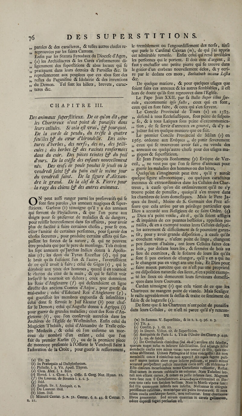 „ paroles & des caractères, & telles autres chofes re- ,, reprouvées par les faints Cantons. Enfin par les Statuts Synodaux du Diocefe d’Agen, „ (a) les Archidiacres & les Curés s’informeront di- „ ligemment des fuperllitions & abus locaux qui fe „ pratiquent dans leurs détroits & Paroiffes &c. Ils „ représenteront aux peuplees que ces abus font des „ relies du Paganifme & Idolâtrie & des inventions „ du Démon. Tel font les billets, brevets, carac- ,, teres &c. CHAPITRE III. Des animaux fuperjlitieux. De ce qu'on dit, que les Chartreux n'ont point de punaifes dans leurs cellules. Si cela eft vrai, £5? pourquoi. De la corde de pendu, du trèfle à quatre feuilles £5? du cœur d'hirondelle. Des cein¬ tures d'herbes, des nerfs, des os, des pelli¬ cules ; des herbes £5? des racines renfermées dans du cuir. Des pièces teintes & du poil d'ours. De la coefle des enfants nouvellement nés. Des• œufs de poule pondus le jeudi ou le vendredi faint £5? du pain cuit le même jour du vendredi faint. De la figure d'Alexan¬ dre le grand. De la clef de S. Pierre pour la rage des chiens & des autres animaux. ON peut aufli ranger parmi les prefervatifs qui fe font fans paroles , les anneaux magiques & fuper- • Hideux. Garlæus (b) témoigne qu’il y a des anneaux qui fervent de Phyladteres, & que l’on porte aux doigts pour fe preferver de maladies & de dangers, pour reiiffir heureufement dans fes affaires, pour avoir plus de facilité à faire certaines chofes , pour fe con. cilier l’amitié de certaines perfonnes, pour fçavoir des chofes fecrettes, pour produire certains effets qui fur- paffent les forces de la nature , & qui ne peuvent être produits que par le pere de menfonge. Tels étoient les fept anneaux qu’Jarchas Indien donna à Apollo¬ nius (c) ; les deux du Tyran Exceflus (cl) , qui par le bruit qu'ils faifoient l’un & l’autre , l’avertiffoient de ce qu’il avoit à faire ; celui de Giges (<?) , qui le déroboit aux yeux des hommes, quand il en tournoit le chaton du côté de la main , & qui le faifoit voir lorfqu’il le tournoit en dehors ; ceux que donnoient les Rois d’Angleterre (/) qui defeendoient en ligne directe des anciens Comtes d’Anjou , pour guérir du mal-caduc ; celui d’Edoiiard Roi d’Angleterre (g ) , qui gueriffoit les membres engourdis & infenfibles ; celui dont fe fervoit le Juif Eleazar (h) pour chaf- fer le Démon ; celui qu’Augufle donna à Agrippa (?) pour guérir de grandes maladies ; ceux des Rois d’An¬ gleterre (£) , que l’on confervoit autrefois dans les Archives de l’Eglife de Weftminfter. Enfin celui du Magicien Thebith, celui d’Alexandre de Tralle célé¬ bré Médecin , & celui où l'on enferme un mor¬ ceau du nombril d’un enfant , celui que l’on fait du premier Karlin (/) , ou de la première piece de monnoye prefentée à l’Offerte le Vendredi Saint à l’adoration de la Croix , pour guérir le refferrement, 00 Tit. 39. (b) In Præloquiis ad Daftylothecam. (c) Philoftr. 1. 3. Vit. Apoll. Thyran. 00 Clem. Alex. L i. Stro. (e) Herod. 1. i. Cicer. 1. 3. Offic. S. Greg. Naz. Hymn. 11. (J) Du Laurent, de Strumis 1. 1. c. 3. (g) Ibid. O) Jofeph. liv. 8. Antiquit. c. 2, (0 Du Laurent, ibid. (k) Idem. ibid. (0 Mizauld Centur. 5. n. 51. Centur. 6. n. 44. & Centur. 7. n. 2i. le tremblement ou l’engourdiffement des nerfs, ainfl que parle le Cardinal Cajetan (m), de qui j’ai appris cet admirable remede. Enfin celui qui rend invifibles les perfonnes qui le portent. Il doit être d’argent, il faut y enchaffer une petite pierre qui fe trouve dans le gozier d’un corbeau nouvellement éclos, & y écri¬ re par le dedans ces mots, Beelzebuth incana Lojla &c. De quelque matière, & pour quelques ufages que foient faits ces anneaux & les autres femblables , il eft hors de doute qu’ils font reprouvez dans l’Eglife. Le Pape Jean XXII. par fa Bulle Super illius fpe* cula , excommunie ipfo fafto , ceux qui en font, ceux qui en font faire, & ceux qui s’en fervent. Le Concile Provincial de Tours («) en 15S3. „ défend à tous Ecclefiafliques, fous peine de fufpen- „ fe, & à tous Laïques fous peine d’excommunica- ,, tion , de fe fervir d’anneaux en general, & d’y a- ,, joûter foi en quelque maniéré que ce foit. Le premier Concile Provincial de Milan (p) en 1565. ordonne aux Evêques ,, de punir feverement „ ceux qui fe trouveront avoir fait, ou vendu des ,, anneaux ou quelqu’autre chofe pour des ufages ma- ,, giques & fuperftitieux. Et Jean François Bonhomme (p) Evêque de Ver- ceil, „ ne veut pas que l’on fe ferve d’anneaux pour „ guérir les maladies des hommes ou des bêtes, Quelqu’un s’imagineroit peut être , qu’il y auroic quelque figure afironomique , ou quelques caraêtéres inconnus & extraordinaires dans les Cellules des Char¬ treux , à caufe qu’on dit ordinairement qu’il ne s’y trouve point de punaifes, quoiqu’il s’en trouve dans les chambres de leurs domefiiques. Mais le Pere Ja¬ ques du Breul, Moine de S. Germain des Prez af- feure que cela arrive par un privilège particulier que Dieu a accordé aux Religieux de ce faint Ordre, (qj ,, Dieu n’a point voulu , dit-il, qu’ils foient affligés „ & inquiétés de ces puantes befiioles , appellées pu- ,, naifes, & en a exempté toutes leurs Cellules defquel- ,, les autrement & difficilement ils fe pouroient garan- „ tir, pour y avoir grande difpofition , à caufe qu’ils „ couchent vêtus , n’ufent point de linge, changent „ peu fouvent d’habits, ont leurs Cellules faites des ,, bois, par dedans leurs lits , & fermées de bois au ,, lieu de courtines, & le foiiarre de leurs lits qu’ils „ font fi peu curieux de changer, qu’il y en a qui na ,, le changent pas en vingt ans une fois, Et Dieu pour ,, faire mieux paraître que ce n’effc pas une propriété ,, ou difpofition naturelle des lieux, n’en a point exemp- ,, té les lieux où demeurent leurs ferviteurs domefti- ,, ques dans leurs Couvents. Cardan témoigne (r) que cela vient de ce que les Chartreux ne mangent point de viande. Mais Scaliger le raille agréablement là defliis & traite ce fendment de fable & de bagatelle (s). De forte que fi les Chartreux n’ont point de punaifes dans leurs Cellules, ce n’efl: ni parce qu’il s’y rencon¬ tre (m) In Summa. V. Superflitio, & in 2. 2. q. 96. a. 3. (n) Tit. 4. (0) Conflit, p. 1. tit. 10. (/>) In Decret. Vifitat. tit. de Superflition. (?) Antiquités de Paris L. 2. Tit de l’Ordre desChartr. p. 449. (r) L. 10. de fubtil. 00 De Carthufianis cimicibus (lui dit-il) arrifere tibi fabellæ, quarum nugas aufus es inferere fubtililatibus. Sed adjungis hifee mendaciis caufas non minus vanasrnon tentari ab iliis, quiacar- nibus abilineant. Utinam Pythagoræ id feire contigiflet! An non meminiili canes à cimicibus non appeti? Ab equis fugere puli- ces? mures tantum alere atque inferre pulicum, ut paulô minus accuraté profpeflanti pulicis interduin corio tefti elle videantur? Eflo cimicum incuriionibus nemo Cartufianus vellicetur, Reftat illud tamen in eorum cubiculis an oriantur. Nam Tolofani lec- tuli non efitant carnes, & tamen ea pelle infâmes funt. Magnant vero fane rem fi Cartufianorum ùtrxpKotpccyix exteiminet ex illo- rum toto cælo tam fætidam belliam. Nam in Marfis viperæ funt: fed illis quamquam infenfis non infellæ. Nafcuntur in abiegnis potiflimum cubilibus, maximéque ubi palea inveteravit. Si intra telam coaéla confutaque fuerit, non nafcuntur. Inter chartaceos libros generantur. Sed mirum quantum in caveis gallinarum, odore cupreffi fugari perfuafum elt.