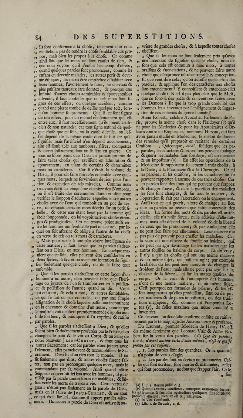 „ ils font conformes à la chofe, tellement que noua „ ne tâchons pas de rendre la chofe femblable aux pro- „ pos, mais bien les propos à la chofe. Or comme „ ainfi foit que les mots ne font caufes de rien, & „ que nous voyons qu’il s’enfuit beaucoup d’effets, ,, quand quelques paroles font prononcées, comme les „ enfans en devenir malades, les autres périr & deve- „ nir éthiques, les maris être empêchez d’habiter avec „ leurs femmes, l’avortement fe faire, les chevaux & ,, plus puiffans taureaux être domtez, & presque une „ infinité d’autres chofes admirables & épouventables ,, advenir; il faut confeffer que ou tels mots font fi- „ gnes de ces effets, ou quelque accident, comme „ quand une pierre tombe de deffus quelque toit, lors- „ qu’un homme fe promene. Que fi ce font lignes ,, de tels effets, pour un mutuel confentement qui eft „ entre eux, il faut neceffairement qu’ils foient artifi- 3, ciels & non naturels; car tout ligne naturel de quel- „ que chofe que ce foit, ou la caufe d’icelle, ou l’ef- „ fet dépend de la même caufe dont fe fait ce qu’il „ lignifie: mais l’artificiel n’en dépend aucunement, „ ains eft femblable aux tambours, fifres, trompettes „ & autres inftrumens dont on fe fert en guerre. Or „ nous ne lifons point que Dieu ait jamais promis de „ faire telles chofes qui raviffent en admiration & ,, épouvantent, en ufant de certains & déterminez „ mots ou caraéleres. Car fi c’étoit la volonté de „ Dieu, il pourrait faire miracles enfemble avec quel- „ ques mots, lesquels ne ferviroient de rien pour l’ac- „ tion & execution de tels miracles. Comme nous „ trouvons écrit au cinquième chapitre des Nombres, „ où il eft traité des ceremonies dont on ufoit pour „ vérifier le foupçon d’adultere: esquelles entre autres „ chofes avec de l’eau qui tomboit en un pot de ter- „ re, on effaçoit certains mots décrits fur un petit Ji- „ belle ; & cette eau étant beuë par la femme qui „ étoit foupçonnée, on lui voyoit arriver chofes étran- „ ges & prodigieufes. On ne trouve point aulfi en- „ tre les hommes um femblable paélni accord, par le- „ quel on foit aftraint & obligé à l’autre de lui obéïr j, en vertu de tels ou tels mots & caraéleres. „ Mais pour venir à une plus claire intelligence de ,, cette matière, il faut favoir que les paroles s’adres- „ fent ou à Dieu, ou aux hommes. En quelque ma- ,, niere que ce foit, elles peuvent être confiderées en ,, deux fortes, à favoir ou avec une intention de figni- „ fier feulement quelque chofe, ou de la faire tout „ enfemble. „ Que fi les paroles s’adreffent en cette façon d’un „ homme à un autre, elles peuvent faire que l’heri- „ tage ou joyaux de l’un fe tranfportent en la puiffan- ,, ce & poffeffion de l’autre; quand on dit. Voilà „ qui eft à toi, & cela à moi, & autres femblables; „ ce qui fe fait ou par contraél, ou par une fimple ,, affignation de la chofe laquelle paffe tout incontinent „ en la chevance & domaine d’un autre, pource que „ le maître avoit délibéré premièrement de dispoferain- „ fi de fon bien, & puis après il l’a exprimé & ratifié „ par paroles. „ Que fi les paroles s’adreffent à Dieu, & qu’elles „ foient bien &duëmement proférées par le Prêtre, elles „ changent le pain & le vin au Corps & au Sang de 5, nôtre Sauveur Jesus-Christ, & font tous les ,, autres Sacremens : car les paroles étant jointes avec „ l’element, elles parachèvent & accompliffent leSa- „ crement. Dieu fit d’un rien tout le monde. Il ne „ fit feulement que dire, & toutes chofes furent fai- „ tes, non pas en prononçant quelques mots, mais le „ commandant par fa volonté. Ainfi quand nôtre „ Seigneur converfoit ici bas avec les hommes, il gua- „ riffoit par fa parole toutes fortes de maladies, &fai- „ foit venir les morts de trépas à vie. Cette vertu de „ guarir n’étoit pas feulement en la parole de Dieu, „ mais.en la falive de Jesus-Christ, & en tout „ ce qui étoit fur lui, comme il appert par fes vête- „ mens. Doncques la parole de Dieu eft aétive& ou¬ vrière de grandes chofes, & à laquelle toutes chofe? obéïffent. „ Que fi les mots ne font feulement pris qu’avec une intention de fignifier quelque chofe, nous di- fons que cela eft commun à tous mots, à toutes oraifons & énonciations, & ne peuvent faire autre chofe que d’exprimer nôtre entreprife & conception. Et que veut dire cela, qu’on adreffe quelquefois des paroles, & applique l’on des caractères aux chofes fans entendement? Y connoiffent & entendent-elles quelque chofe? N’eft-il pas plus clair que le Midi, que ce font-là des paéts & conventions faites avec les Démons ? Et que la trop grande crédulité des hommes les a inventez par l’enfeignement & fugges- tion de ces ennemis du genre humain? Anne Robert, célébré Avocat au Parlement de Pa¬ ris , prouve la même chofe dans le Plaidoyer (a) qu’il fit pour les Médecins & pour les Apothicaires d’Or- leanscontre un Empirique, nommmé Hureau, qui fans avoir jamais étudié en Medecine, fe méloit de donner des remedes qu’il préparait en recitant de certaines Oraifons. ,, Quiconque, dit-il, foûtient que les pa- ,, paroles, les cara£teres& les oraifons peuvent foulager „ & guérir les malades fans fortilege, eft un menteur „ & un impofteur (b). En effet les operations de la „ Medecine fe rapportent feulement à trois chofes, à „ la Diète, à la Pharmacie & à la Chirurgie. Or ni „ les paroles, ni les oraifons, ni les caraéleres ne fe „ peuvent rapporter à aucune de ces trois chofes. Car ,, les paroles font des fons qui ne peuvent que frapper „ & changer l’ouye, & dans la guerifon des maladies ,, les fens font changez, & fur tout le toucher, & ,, l’operation fe fait par l’alteration ou le changement- „ Aufli tout ce qui guérit, altéré & change; au lieu. „ que les paroles ne peuvent que faire concevoir des ,, idées. La forme des mots & des paroles eft artifi- „ cielle; elle n’a nulle force, nulle aélivité d’elle-mê- „ me ; mais elle dépend de la volonté & de la liberté „ de ceux qui les prononcent; & par confequent elle „ ne peut rien faire par elle-même. Leur matière n’a „ pas plus de pouvoir pour chaffer les maladies. Car „ la voix eft une efpece de fouffle ou haleine, qui „ ne peut pas agir davantage fur les maladies que les „ autres fouffles ou haleine du corps. Et de vray, „ il n’y a que les chofes qui ont une même mariera „ & un même fujet, qui puiffent agir; par exemple ,, la chaleur du feu peut bien mouvoir & changer la „ froideur de l’eau ; mais elle ne peut pas agir fur la „ chaleur de la fièvre , ni fur les autres qualitez dut „ corps. Or la voix & l’intemperie des humeurs „ n’ont ni une même matière, ni un même fujet- „ C’eft pourquoi ces formules de prières, & les ef- „ fets imaginaires qu’elles produifent, font ou de pu- „ res niaiferies & de pures impoftures, ou des tradi- „ rions magiques, &, comme dit Pomponius Le- „ tus (c), de folles maximes que nôtre crédulité a ,, inventées. Ce feavant Jurifconfulte confirme enfuite ce raifon- nement par le témoignage des Auteurs facrez & profanes. Du Laurent, premier Médecin de Henry IV. eft du même fentiment que Leonard Vair & Anne Ro¬ bert fur la vertu des paroles. (d) Que les paroles, dit-il, nayent aucune vertu d1 elles-mêmes , c'ejl ce que je prouve par ces raifons. „ i. Les paroles font des quantitez. Or la quantité „ n’a point de vertu d’agir. „ 2. Les paroles font ou écrites ou prononcées. Cel- ,, les qui font écrites, font mortes & inanimées ; celles „ qui font prononcées, ne font que frapper l’air. Or le „ fon (a) Lib. i. Rerum judic. c. 5. (b) Quisquis verba, cara&eres, conceptas orationem formu¬ las ad levandas & fanandas ægritudines quidquam fine fortileeio proficere affirmât, mendax eft & præftigiator. (c) In Vita Conftantii. (d) Lib. 1. de Strumis, c. 6. j) »> >> j» j» î) > » 5J 5) 5> )>