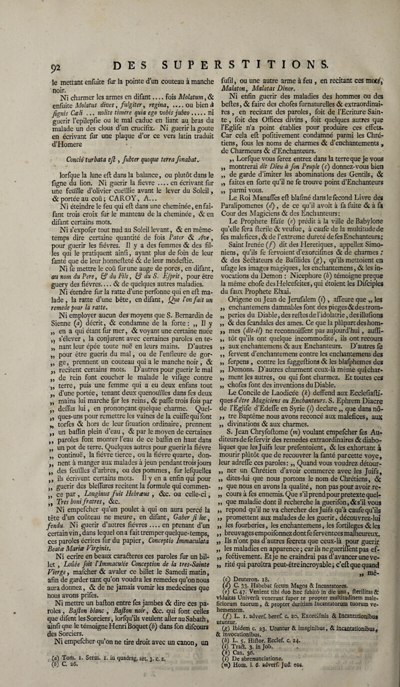 le mettant enfuite fur la pointe d’un couteau à manche noir. Ni charmer les armes en difant.... Fois Molatum, & enfuite Molatus dives, fulgiter, regina, ....ou bien à fignis Cceli ... nolite timere quia ego vobis jubeo ..... ni guérir l’epilepfie ou le mal caduc en liant au bras du malade un des clous d’un crucifix. Ni guérir la goûte en écrivant fur une plaque d’or ce vers latin traduit d’Homere Concià turbata ejl, fubîer quoque terra fonabat.- lorfque la lune eft dans la balance, ou plutôt dans le figne du lion. Ni guérir la fievre .... en écrivant fur une feuille d’olivier cueillie avant le lever du Soleil, & portée au coû ; CAROY, A... Ni éteindre le feu qui eft; dans une cheminée, en fai- fant trois croix fur le manteau de la cheminée, & en difant certains mots. Ni s’expofer tout nud au Soleil levant, & en même- temps dire certaine quantité de fois Pater & yJve, pour guérir les fièvres. Il y a des femmes & des fil¬ les qui le pratiquent ainfi, ayant plus de foin de leur fanté que de leur honnefteté & de leur modeftie. Ni fe mettre le coû fur une auge de porcs, en difant, au nom du Pere, & du Fils, & du S. Efprit, pour être guery des fièvres.... & de quelques autres maladies. Ni étendre fur la ratte d’une perfonne qui en eft ma¬ lade , la ratte d’une bête, en difant, Que l'on fait un remede pour la ratte. Ni employer aucun des moyens que S. Bernardin de Sienne (a) décrit, & condamne de la forte: „ Il y „ en a qui étant fur mer, & voyant une certaine nuée j, s’élever , la conjurent avec certaines paroles en te- „ nant leur épée toute nue en leurs mains. D’autres „ pour être guéris du mal, ou de l’enfleure de gor- ,, ge, prennent un couteau qui a le manche noir, & recitent certains mots. D’autres pour guérir le mal ,, de rein font coucher le malade le vifage contre „ terre, puis une femme qui a eu deux enfans tout „ d’une portée, tenant deux quenouilles dans fes deux „ mains lui marche lpr les reins, & pâlie trois fois par „ delfus lui, en prononçant quelque charme. Quel- ,, ques-uns pour remettre les vaines de la cuilfe qui font „ torfes & hors de leurfituation ordinaire, prennent „ un baflin plein d’eau , & par le moyen de certaines ,, paroles font monter l’eau de ce baflin en haut dans „ un pot de terre. Quelques autres pour guérir la fièvre „ continue, la fièvre tierce, ou la fièvre quarte, don- „ nent à manger aux malades à jeun pendant trois jours „ des feuilles d’arbres, ou des pommes, fur lefquelles ,, ils écrivent certains mots. Il y en a enfin qui pour „ guérir des bleflures recitent la formule qui commen- „ ce par , Longinus fuit Hebræus , &c. ou celle-ci, ,, Très boni fratres, &c. Ni empefeher qu’un poulet à qui on aura percé la tête d’un coûteau ne meure, en difant, Gaber fi loc, fendu. Ni guérir d’autres fièvres .... en prenant d’un certain vin, dans lequel on a fait tremper quelque-temps, ces paroles écrites fur du papier, Conceptio Immaculata Beat ce Maria Virginis. Ni écrire en beaux caraéteres ces paroles fur un bil¬ let , Louée foit l'immaculée Conception de la tres-Sainte Vierge, mafeher & avaler ce billet le Samedi matin, afin de garder tant qu’on voudra les remedes qu’on nous aura donnez, & de ne jamais vomir les médecines que nous avons prifes. Ni mettre un ballon entre fes jambes & dire ces pa¬ roles , Bajion blanc , Bafbon noir, &c. qui font celles que difent les Sorciers, lorfqu’ils veulent aller au Sabath, ainfi qne le témoigne Henri Boquet (b) dans fon difeours des Sorciers. Ni empefcher> qu’on ne tire droit avec un canon, un (a) Tom. i. Sera. i. in quadrag. art. 3. c. 2. fufil, ou une autre arme à feu , en recitant ces mot^,- Malaton, Malatas Dinor. Ni enfin guérir des maladies des hommes ou des belles, & faire des chofes furnaturelles & extraordinai¬ res , en recitant des paroles, foit de l’Ecriture Sain¬ te , foit des Offices divins, foit quelques autres que î’Eglife n’a point établies pour produire ces effets. Car cela eft pofitivement condamné parmi les Chré¬ tiens, fous les noms de charmes & d’enchantements , de Charmeurs & d’Enchanteurs. ,, Lorfque vous ferez entrez dans la terre que je vous „ montrerai dit Dieu à fon Peuple (c) donnez-vous bien „ de garde d’imiter les abominations des Gentils, & „ faites en forte qu’il ne fe trouve point d’Enchanteurs „ parmi vous. Le Roi Manaffes eft blafmé dans le fécond Livre des Paralipomenes (d) , de ce qu’il avoit à fa fuite & à fa Cour des Magiciens & des Enchanteurs: Le Prophète Ifaïe (e) prédit à la ville de Babylone qu’elle fera fterile & veufue, à caufe de la multitude de fes maléfices, & de l’extreme dureté de fes Enchanteurs : Saint Irenée (f) dit des Heretiques, appeliez Simo- niens, qu’ils fe fervoient d’exorcifmes & de charmes ; & des Seélateurs de Bafilides (g), qu’ils mettoient en ufage les images-magiques, les enchantemens, & les in¬ vocations du Démon : Nicephore (b) témoigne preque la même chofe desHelcefeites, qui étoient les Difciples du faux Prophète ElXai. Origene ou Jean de Jerufalem (f), afieure que „ les ,, enchantemens damnables font des piégés & des trom- „ peries du Diable, des relies de l’idolâtrie, des illufions „ & des fcandales des âmes. Ce que la plupart des hom- ,, mes (dit-il) ne reconnoiflent pas aujourd’hui, aufli- ,, tôt qu’ils ont quelque incommodité, ils ont recours „ aux enchantemens & aux Enchanteurs. D’autres fe ,, fervent d’enchantemens contre les enchantemens des „ ferpens , contre les fuggeftions & les blafphemes des ,, Démons. D’autres charment ceux-là même qui char- „ ment les autres, ou qui font charmez. Et toutes ces „ -chofes font des inventions du Diable. Le Concile de Laodicée (k) deffend aux Ecclefiafti- ques d'être Magiciens ou Enchanteurs. S. Ephrem Diacre de l’Eglife d’Edefle en Syrie (/) déclaré „ que dans nô- ,, tre Baptême nous avons reconcé aux maléfices, aux „ divinations & aux charmes. S. Jean Chryfoftome (ni) voulant empefeher fes Au¬ diteurs de fefervir des remedes extraordinaires & diabo¬ liques que les Juifs leur prefentoient, & les exhortant à mourir plûtôt que de recouvrer la fanté par cette voye, leur adrefle ces paroles: „ Quand vous voudrez détour- ,, ner un Chrétien d’avoir commerce avec les Juifs, „ dites-lui que nous portons le nom de Chrétiens, & ,, que nous en avons la qualité, non pas pour avoir re- „ cours à fes ennemis. Que s’il prend pour pretexte quel- ,, que maladie dont il recherche la guerifon,&s’il vous „ répond qu’il ne va chercher des Juifs qu’à caufe qu’ils „ promettent aux malades de les guérir, découvrez-luî „ les fourberies, les enchantemens, les fortileges &les ,, breuvages empoifonnez dont fe ferven tees malheureux. „ Ils n’ont pas d’autres fecrets que ceux-là pour guérir ,, les maladies en apparence; car ils neguerifientpas ef- „ fedivement. Et je ne craindrai pas d’avancer une ve- „ rité qui paraîtra peut-être incroyable; c’elt que quand jj me- (cb Deuteron. 18. (D C. 33. Habebat fecum Magos & Incantatores. (e) C. 47. Venient tibi duo hæc fubitô in die una, fterilitas& vlduitas Univerfa venerunt fuper te propter multitudinem male- ficiorum tuorum, & propter duritiam Incantatorum tuorum ve- hementem. (/) L. 1. adverf. beref. c. 20. Exorcifmis & Incantatioqibus utuncur. (g) Ibidem c. 23. Utuntur & imaginibus, & incantationibus, & invocationibus. (/■O L. 5. Hiilor. Ecclef. c. 24. (i) Traét. 3. in Job. (k) Can. 35. (/) De abrenunciatione.