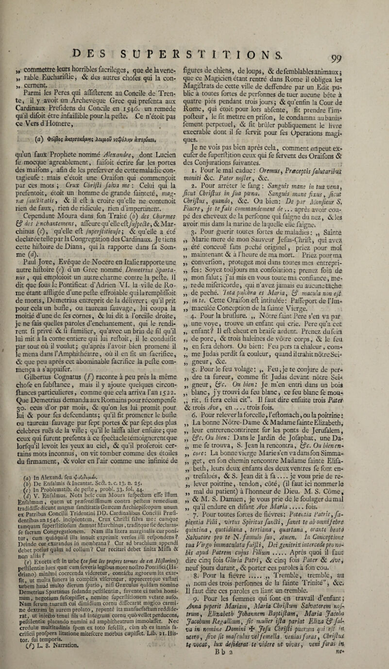 „ commettre leurs horribles facrileges, que de la vene- j, rable Eucharifîie, & des autres chofes qui la con- j, cernent. Parmi les Peres qui affifterent au Concile de Tren¬ te, il y avoit un Archevêque Grec qui prefenta aux Cardinaux Prefidens du Concile en 1546. un remede qu’il difoit être infaillible pour la pelle. Ce n’étoic pas ce Vers d’Homere, (a) «KsptreKoptiç Zotpoü vsQêAyv curepCxsu qu'un faux Prophète nommé Alexandre, dont Lucien fe mocque agréablement, faifoit écrire fur les portes des maifons, afin de les preferver de cette maladie con- tagieufe : mais c’étoit une Oraifon qui commençoit par ces mots ; Crux Cbrifti falva me : Celui qui la prefentoit, étoit un homme de grande fainteté, mag- 1ice [aublitatis, & il eft à croire qu’elle ne contenoit rien de faux, rien de ridicule, rien d’impertinent. Cependant- Moura dans fon Traité (/;) des Charmes & des tnchantemens, affleure qu’elle eft/ù//)tf#£,&Mar - chinus (r), qu’elle eft /uperjtitieuje; & qu’elle a été déclarée telle par la Congrégation des Cardinaux. Je tiens cette hiftoire de Diana, qui la rapporte dans fa Som¬ me (d). Paul Jove, Evêque de Nocere en Italie rapporte une autre hiftoire (e) d’un Grec nommé Demetrius Spart a- nus, qui emploioit un autre charme contre la pelle. Il dit que fous le Pontificat d’Adrien VI. la ville de Ro¬ me étant affligée d’une pelle effroiable quilaremplilfoit de morts, Démetrius entreprit de la délivrer; qu’il prit pour cela un bulle, ou taureau fauvage, lui coupa la moitié d’une de fes cornes, & lui dit à l’oreille droite, je ne fais quelles paroles d’enchantement, qui le rendi* rent fi privé & fi familier, qu’avec un brin de fil qu’il lui mit à la corne entière qui lui reftoit, il le conduifit par tout où il voulut; qu’après l’avoir bien promené il le mena dans l’Amphithéâtre, où il en fit un facrifice, & que peu après cet abominable facrifice la pelle com¬ mença à s’appaifer. Gilbertus Cognatus (f) raconte à peu près la même choie en fublfance , mais il y ajoute quelques circon- lfances particulières, comme que cela arriva l’an 1522. Que Demetrius demanda aux Romains pour récompenfe 30. ecus d’or par mois, & qu’on les lui promit pour lui & pour fes defcendants; qu’il fit promener le bulle ou taureau fauvage par fept portes & par fept des plus célébrés rués de la ville; qu’il le laiffa aller enfuite; que ceux qui furent prefents à ce fpeêlacle témoignèrent que lorfqu’il levoit les yeux au ciel, & qu’il proferoit cer¬ tains mots inconnus , on vit tomber comme des étoiles du firmament, & voler en l’air comme une infinité de (а) In Alexand. feu (б) De Enfalmis & Incarnat. Seft. 2. c. 13. n. 25» (c) In Problematib. de pelle, probl. 33. fol. 44. (,/) y. Enfaltnus. Nota heic cuin Moura fufpeétum elfe ilium Ènfalmum, quem ut præfentiffîmum contra peftem remedium tradidifTe dicunt magnæ fanftitatis Græcum Archiepifcopum unurn ex Patribus Concilii Tridentini DD. Cardinalibus Conciiii Præfi- dentibusan 1546. incipientem, Crux Chrifii falva me: cuinque tamquam fuperftitiofum damnat Marchinus, traditque fie déclaras* fe facram Congregationem. Nam ilia litera marginalis curponi- tur, cum quidquid ilia innuit exprimit verfus illi refpondens? Deinde cur exarandus iii inembrana? Cur ad brachium appendi debet potius quàm ad collum? Cur recitari debet finita Miffa & îiqn aliàs? (e) Exorta eft in urbe (ce font les propres termes de cet Hijtorien) pefiilentiæ lues quæ cumfeverislegibusmorenoftroPontificiflia- driano) minime coercenda videretur, contàdu ægrorum ita exar* fit, ut multa funera in coinpitis viferentur, appareretque vafiari urbem haud multo dierum fpatio, nifi Græculus quidam nomine Demetrius Spartanus fedandæpeüilentiæ, favente ei turba homi- num, negotium fufcepilTet, nemine fuperflitionem vetare aufo. Nam ferum taurum cui dimidium cornu dilfecarat magico carmi¬ né dextram in aurem prolato, repenté ita manfuefaftuin reddide* rat, ut injefto tenui fils ad integrum cornu quôvelletperducens, peüilentiæ placando numini ad amphitheatrum immolafiet. Nec credulæ multitudinis fpem ex toto fefellit, cùm ab ea inanis fa- crificii profpera litatione mitefeere morbus cæpilTet. Lib. 2i.His- tor. fui temporis. (O L. 8. Narration. 99 figures de chiens, de loups, & defemblablesanimaux; que ce Magicien étant rentré dans Rome il obligea les Magiftrats de cette ville de deffendre par un Edit pu¬ blic à toutes fortes de perfonnes de tuer aucune bête à quatre piés pendant trois jours ; & qu’enfin la Cour de Rome, qui étoit pour lors abfente, fit prendre l’im- pofteur, le fît mettre en prifon, le condamna aubanis- fement perpétuel, & fit brûler publiquement le livre execrable dont il fe fervit pour fes Operations magi¬ ques. Je ne vois pas bien après cela, comment 011 peut ex- eufer de fuperllition ceux qui fe fervent des Oraifons & des Conjurations fuivantes. 1. Pour le mal caduc: Or émus * Prœceptis falutaribus moniti &c. Pater nojter, &c. 2. Pour arrêter le fang : Sanguis mane in tua vena, ficut Çbriflus in Jua pœna. Sanguis mane fixus, fient Chrijlus, quando, &c. Ou bien: De par Monfieur S. Fiacre, je te fais commandement de ... après avoir cou¬ pé des cheveux de la perfonne qui faigne du nez, & les avoir mis dans la narine de laquelle elle faigne* 3. Pour guérir toutes fortes de maladies: ,, Sainte ,, Marie mere de mon Sauveur Jefus-Çhrifi:, qui avez „ été conceuë fans péché originel, priez pour mol „ maintenant & à l’heure de ma mort. Priez pour ma „ converfion, protégez moi dans toutes mes entrepri- „ fes: Soyez toujours ma confolation; prenez foin de „ mon falut; j’ai mis en vous toute ma confiance, me* ,, rede mifericorde, qui n’avez jamais eu aucune tache „ de péché. Iotapulchra es Maria, If macula non ejt in te. Cette Oraifon eft intitulée: Paffeport de l’Im- ,, maculée Conception de la fainte Vierge. 4. Pour la bruilure. „ Nôtre faint Pere s’en va par ,j une voye, trouve un enfant qui crie. Pere qu’a cet ,, enfant? Il efî cheut en braife ardent. Prenez dufein ,, de porc, & trois haleines de vôtre corps, & le feu ,, en fera dehors. Ou bien: Feu pers ta chaleur, com* „ me Judas perdit fa couleur, quand il trahit nôtre Sei- ,, gneur, &c. 5. Pour le feu volage: Feu,je te conjure de per- ,, dre ta fureur, comme fit Judas devant nôtre Sei- „ gneur, Ou bicni Je m’en entri dans un bois „ blanc, j'y trouvi du feu blanc, ce feu blanc fe mou- „ rit, fi fera celui cit”. Il faut dire enfuite trois Pater & trois Ave, en .... trois fois. 6. Pour relever la forcelle, l’eftomach, ou la poitrine * ,, La bonne Notre-Dame & Madame fainte Elizabeth, ,, leur entrerencontrirent fur les ponts de Jerufalem, „ &c. Ou bien: Dans le Jardin de Jofaphat, uneDa- „ me fe trouva, S. Jean la rencontra, âfc- Ou bien en- ,, corc: La bonne vierge Marie s’en va dans fon Simma- „ get, en fon chemin rencontre Madame fainte Elifa- „ beth, leurs deux enfants des deux ventres fe font en- „ trefalués, & S. Jean dit à fa — je vous prie de re- „ lever poitrine, tendon, côté, (il faut ici nommer le ,, mal du patient) à l’honneur de Dieu. M. S. Côme, ,, & M. S. Damien, je vous prie de le foulager du mal „ qu’il endure en difant Ave Maria . ». *. fois» 7. Pour toutes fortes de fièvres ; Potei.tia tJatris,fa- pientia Filii, virtus Spiritus farcii, fanet te ab omnifebré quintina , quotidiana , tertiana , quaîtana , orante beato Salvatore pro te N.famulo fuo, Amen» In Conceptions tua Virgo immaculata fuifti, Dci genitrix intercédé pro no- bis apud Patrem cujus Filium.Après quoi il faut dire cinq fois Gloria Patri, & cinq fois Pater & Ave, neuf jours durant, & porter ces paroles à fon cou. 8. Pour la fièvre.Tremble, tremble, au ,, nom des trois perfonnes de la fainte Trinité” j <Scc» Il faut dire ces paroles en liant un tremble. 9. Pour les femmes qui font en travail d’enfant; Anna peperit Mariant, Maria Cbriftum Salvatorem nof- trum, Elizabeth Johannem Baptijtam, Maria Jacobo Jacobum Regallium, fie mulier ifia pariat Eliza & fal¬ va in nomine Domini JeJu Ckrifii puerum qui eft irt utero, fixve fit mafculits velfemella, veniasforas, ChriftuS t( vocat, lux defiderat te vider e ut vivas, veni foras in B b 2 ne-