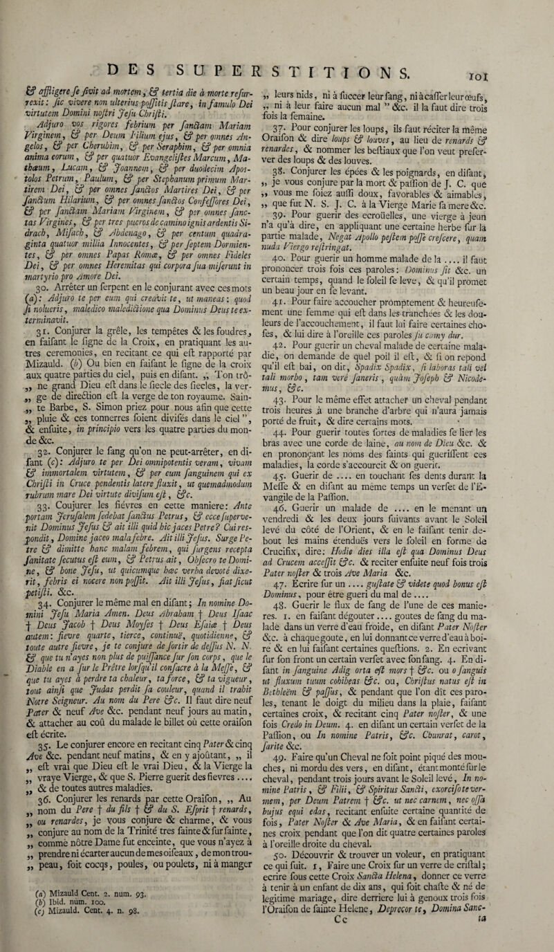 £? affligerefefivit ad mort cm, & tertia die à morte refur- rexit: fie vivere non nlterius pojfitis fi are, in famulo Dei virtutem Domini nofiri Jefu Chri/ti. Aàjuro vos rigores febrium per fanftam Mariant Virginein, & per Deum Iilium ejus, & per omnes An¬ geles , per Cberubim, per Seraphim, & per omnia anima eorum, & per quatuor Evangclifies Marcum, Ma- tbceum, Lucam, & Joanncm, & per duodecim Apos- tolos Pctrurn, Paulum, £? per Stcphanum primum Mar- tir cm Dei, &? per omnes fanflos Martires Dei, & per fanftum Hilarium, per omnes fanftos Confeffores Dei, & per fanftam Mariant Virginem, & per omnes fane- tas Virgines, ffj per très pucros de camino ignis ardentis Si- dracb, Mifacb, ffj Abdcnago, ffj per centum quadra- ginta quatuor millia Innocentes, & perfeptem Dormien- tes, & per omnes Papas Romce, & per omnes Fideles Dei, & per omnes Heremitas qui corpora fua miferunt in martyrio pro Amore Dei. 30. Arrêter un ferpent en le conjurant avec ces mots (aj : Adjuro te per eum qui creavit te, ut maneas : quod fi nolucris, maledico malediflione qua Dominas Deus te ex¬ tern linavit. 31. Conjurer la grêle, les tempêtes & les foudres, en faifant le ligne de la Croix, en pratiquant les au¬ tres ceremonies, en recitant ce qui efl rapporté par Mizauld. (à) Ou bien en faifant le ligne de la croix aux quatre parties du ciel, puis en difant. „ Ton trô- „ ne grand Dieu eil dans le fiecle des fiecles, la ver- „ ge de direêlion eft la verge de ton royaume. Sain- „ te Barbe, S. Simon priez pour nous afin que cette „ pluie & ces tonnerres foient divifés dans le ciel ”, & enfuite, in principio vers les quatre parties du mon¬ de &c. 32. Conjurer le fang quon ne peut-arrêter, en di¬ fant (c) : Adjuro te per Dei omnipotentis veram, vivant & immortalem virtutem, ffi per eum fanguinem qui ex Chrifii in Cruce pendentis latcre fiuxit, ut quemadmodum rubrum mare Dei virtute divifurn efi, &c. 33. Coujurer les fièvres en cette maniéré: Ante portam Jcrufalem fedebat fanftus Petrus, ffj cccefuperve- nit Dominus Jefus & ait illi quidhic jacesPetre? Cuires- pondit, Domine jaceo malafebre. Ait illi JeJus. Surge Pe- tre C? dimitte banc malam febrem, qui furgens recepta fanitatc fccutus efi eum, & Petrus ait, Obfecro te Domi¬ ne , & bone Jefu, ut quicumque h esc verba dévot é dixe- rit, febris ei nocere nonpoffit. Ait illi Jefus, fiat ficut petifii. &c. 34. Conjurer le même mal en difant; In nomine Do- mini Jefu Maria Amen. Deus Abraham f Deus Ifaac -j- Deus Jacob f Deus Moyfes f Deus Efaice f Deus autem: fievre quarte, tierce, continue, quotidienne, & toute autre fievre, je te conjure de finir de dejfus N. N. & que tu nayes non plus de puiffance fur fin corps, que le Diable en a fur le Prêtre lorfquil confacre à la Meffe, & que tu ayes à perdre ta chaleur, ta force, & ta vigueur, tout ainjî que Judas perdit fa couleur, quand il trahit Notre Seigneur. Au nom du Pere £?c. Il faut dire neuf Pater & neuf Ave &c. pendant neuf jours au matin, & attacher au coû du malade le billet où cette oraifon efl écrite. 35. Le conjurer encore en recitant cinq Pater Si cinq Ave Sic. pendant neuf matins, & en y ajoutant, „ il „ efl vrai que Dieu efl le vrai Dieu, & la Vierge la „ vraye Vierge, & que S. Pierre guérit desfievres.... ,, Si de toutes autres maladies. 36. Conjurer les renards par cette Oraifon, ,, Au „ nom du Pere f du fils f & du S. Efprit f renards, ,, ou renardes, je vous conjure & charme, & vous „ conjure au nom de la Trinité très fainte&furfainte, „ commè nôtre Dame fut enceinte, que vous n’ayez à „ prendre ni écarter aucun de mes oifeaux, demontrou- „ peau, foitcocqs, poules, ou poulets, ni à manger Cn) Mizauld Cent. 2. num. 93. (b) Ibid. num. 100. (c; Mizauld. Cent. 4. n. 98. „ leurs nids, ni à fuccer leur fang, niàcaflerleurœufs, „ ni à leur faire aucun mal ” &c. il la faut dire trois fois la femaine. 37. Pour conjurer les loups, ils faut réciter la même Oraifon & dire loups & louves, au lieu de renards & renardes, & nommer les befliaux que l’on veut prefer- ver des loups & des louves. 38. Conjurer les épées & les poignards, en difant, „ je vous conjure par la mort & paillon de J. C. que ,, vous me foiez aulli doux, favorables & aimables, „ que fut N. S. J. C. à la Vierge Marie fa mere&c. ? 39^ Pour guérir des ecroiielles, une vierge à jeun n’a qu’à dire, en appliquant une certaine herbe fur la partie malade, Negat Apollo pefiem pojfe crejcere, quant nuda Nier go reftringat. 40. Pour guérir un homme malade de la_il faut prononcer trois fois ces paroles: Dominus fit &c. un certain temps, quand le foleil fe leve, & qu’il promet un beau jour en fe levant. 41. Pour faire accoucher promptement & heureufe- ment une femme qui efl dans les tranchées & les dou¬ leurs de l’accouchement, il faut lui faire certaines cho- fes, & lui dire à l’oreille ces paroles J'u camy dur. 42. Pour guérir un cheval malade de certaine mala¬ die , on demande de quel poil il efl, & fi on répond qu’il efl bai, on dit, Spadix Spadix, fi laboras tali vel tali morbo , tam veré faneris , quàm JoJ'eph & Nicode- mus, &c. 43. Pour le même effet attacher un cheval pendant trois heures ^ une branche d’arbre qui n’aura jamais porté de fruit, & dire certains mots. 44. Pour guérir toutes fortes de maladies fe lier les bras avec une corde de laine, au nom de Dieu Sic. & en prononçant les noms des faints qui gueriffent ces maladies, la corde s’accourcit & on guérit. 45. Guérir de .... en touchant fes dents durant la Meffe Sc en difant au même temps un verfet de l’E¬ vangile de la Paifion. 46. Guérir un malade de .... en le menant un vendredi & les deux jours fuivants avant le Soleil levé du côté de l’Orient, & en le faifant tenir de¬ bout les mains étendues vers le foleil en forme de Crucifix, dire: Hodie dies ilia efi qua Dominus Deus ad Crucem acceffit &c. & reciter enfuite neuf fois trois Pater nofter Si trois Ave Maria &c. 47. Ecrire fur un_gujlate & videte quod bonus efi Dominus, pour être guéri du mal de .... 48. Guérir le flux de fang de l’une de ces maniè¬ res. 1. en faifant dégoûter .... goûtes de fang du ma¬ lade dans un verre d’eau froide, en difant Pater No/ter Sic. à chaque goûte, en lui donnant ce verre d’eau à boi¬ re & en lui faifant certaines queflions. 2. En écrivant fur fon front un certain verfet avec fonfang. 4. En di¬ fant in fanguine Adig orta eft mors f &c. ou 0 fanguis ut fluxum tuum cohibeas ffic. ou, Chriftus natus efi in Bcthleëm & pajfus, Si pendant que l’on dît ces paro¬ les, tenant le doigt du milieu dans la plaie, faifant certaines croix, & recitant cinq Pater nofter, & une fois Credo in Deum. 4. en difant un certain verfet de la Paffion, ou In nomine Pat ris, &c. Cbunrat, carot, farite Sic. 49. Faire qu’un Cheval ne foit point piqué des mou¬ ches, ni mordu des vers, en difant, étant monté fur le cheval, pendant trois jours avant le Soleil levé, In no¬ mine Patris , & Filii, & Spiritus Sanfti, exorcifitever- mem, per Deum Patrem f &c. ut nec carncm, nec ofja bujus equi edas, recitant enfuite certaine quantité de fois, Pater Nofter Si Ave Maria, Si en faifant certai¬ nes croix pendant que l’on dit quatre certaines paroles à l’oreille droite du cheval. 50. Découvrir & trouver un voleur, en pratiquant ce qui fuit. 1, Faire une Croix fur un verre de criftal ; écrire fous cette Croix Sanfta Hclena, donner ce verre à tenir à un enfant de dix ans, qui foit challe & né de légitimé mariage, dire derrière lui à genoux trois fois l’Üraifon de fainte Helene, Depreçor te. Domina Sanc- Cc ta