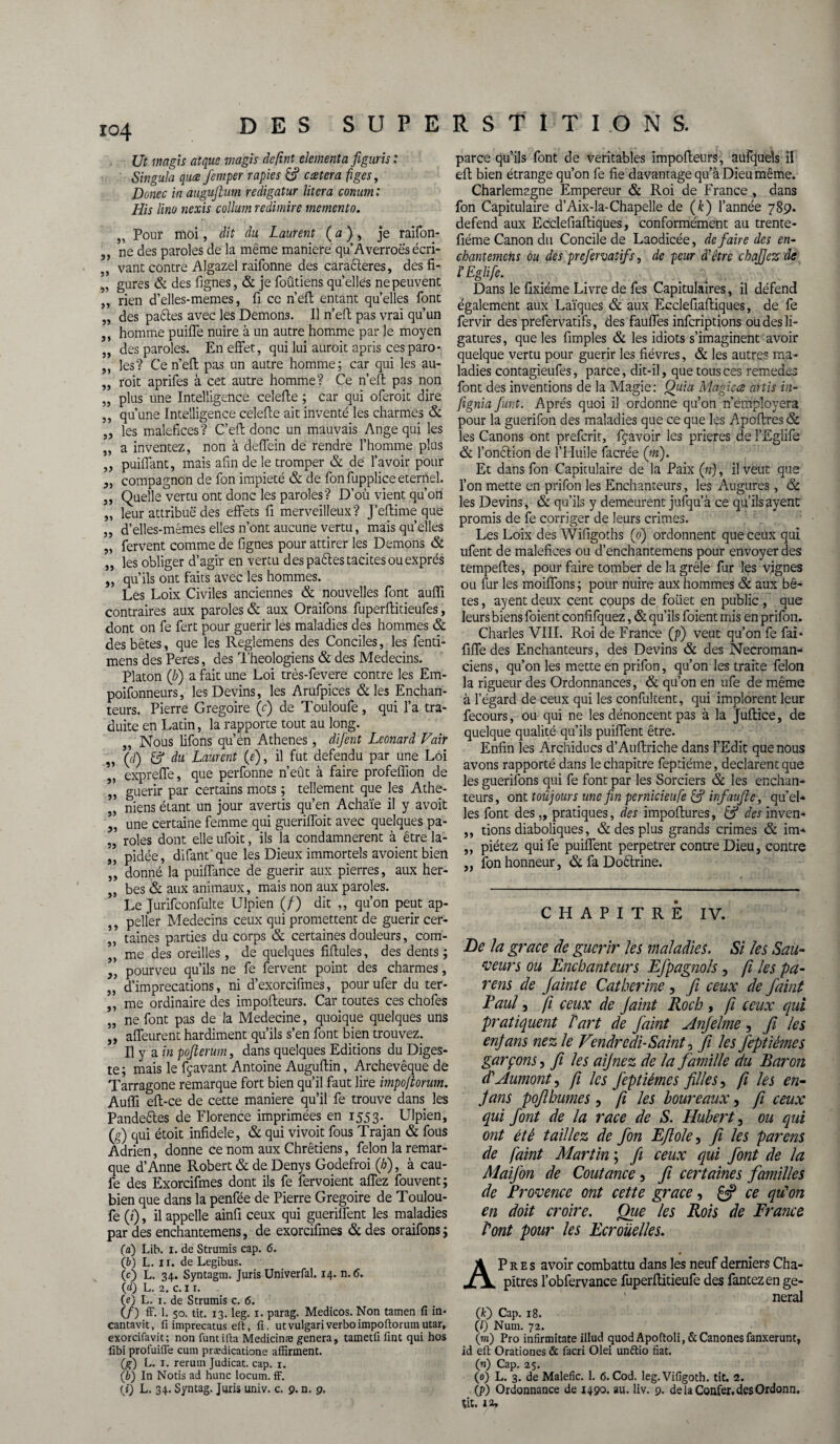 ro4 D E S S U P Ut magis atque magis détint elementa figuris : Singula quce femper rapies &? ccetera figes, Donec in augufilum redigatur litcra conum : His lino nexis collum redimire mémento. ,, Pour moi, dit du Laurent ( a ) , je raifon- ne des paroles de la même maniéré qu’Âverroè's écri- vant contre Algazel raifonne des caractères, des fi- „ gures & des lignes, & je foûtiens quelles ne peuvent ,, rien d’elles-memes, Il ce n’eft entant quelles font „ des paêtes avec les Démons. Il n’eft pas vrai qu’un ,, homme puilfe nuire à un autre homme par le moyen „ des paroles. En effet, qui lui aurait apris ces para* ,, les? Ce n’efl pas un autre homme; car qui les au- „ roit aprifes à cet autre homme? Ce n’eft pas non „ plus une Intelligence celefte ; car qui oferoit dire ,, qu’une Intelligence celefte ait inventé les charmes & ,, les maléfices? C’elt donc un mauvais Ange qui les „ a inventez, non à deffein de rendre l’homme plus „ puiiTant, mais afin de le tromper & de l’avoir pour ,, compagnon de fon impiété & de fonfuppliceeternel. „ Quelle vertu ont donc les paroles? D’où vient qu’ori „ leur attribue des effets fi merveilleux? J’eftime que „ d’elles-mêmes elles n’ont aucune vertu, mais qu’elles „ fervent comme de fignes pour attirer les Démons & „ les obliger d’agir en vertu des paêles tacites ou exprès „ qu’ils ont faits avec les hommes. Les Loix Civiles anciennes & nouvelles font auffi contraires aux paroles & aux Oraifons fuperftitieufes, dont on fe fert pour guérir les maladies des hommes & des bêtes, que les Reglemens des Conciles, les fenti- mens des Peres, des Théologiens & des Médecins. Platon (b) a fait une Loi très-fevere contre les Em- poifonneurs, les Devins, les Arufpjcës & les Enchan¬ teurs. Pierre Grégoire (c) de Touloufe, qui l’a tra¬ duite en Latin, la rapporte tout au long. „ Nous lifons qu’en Athènes, difent Leonard Vair „ (d) fcj* du Laurent (r), il fut défendu par une Loi „ expreffe, que perfonne n’eût à faire profeffion de „ guérir par certains mots ; tellement que les Athe- niens étant un jour avertis qu’en Achaïe il y avoit „ une certaine femme qui gueriffoit avec quelques pa- „ rôles dont elle ufoit, ils la condamnèrent à être la- „ pidée, difant'que les Dieux immortels avoient bien donné la puiffance de guérir aux pierres, aux her- „ bes & aux animaux, mais non aux paroles. Le Jurifconfulte Ulpien (/) dit „ qu’on peut ap- ,, pelfer Médecins ceux qui promettent de guérir cer- „ taines parties du corps & certaines douleurs, com- me des oreilles, de quelques fiftules, des dents ; „ pourveu qu’ils ne fe fervent point des charmes, „ d’imprécations, ni d’exorcifmes, pour ufer du ter- ,, me ordinaire des impofleurs. Car toutes ces chofes „ ne font pas de la Medecine, quoique quelques uns „ affeurent hardiment qu’ils s’en font bien trouvez. Il y a in pojierum, dans quelques Editions du Diges¬ te; mais le fçavant Antoine Auguftin, Archevêque de Tarragone remarque fort bien qu’il faut lire impoflorum. Auffi efl-ce de cette maniéré qu’il fe trouve dans les Pandeêles de Florence imprimées en 1553. Ulpien, (g) qui étoit infidèle, & qui vivoit fous Trajan & fous Adrien, donne ce nom aux Chrétiens, félon la remar¬ que d’Anne Robert & de Denys Godefroi (/;), à cau- fe des Exorcifmes dont ils fe fervoient afTez fouvent; bien que dans la penfée de Pierre Grégoire de Toulou¬ fe (i), il appelle ainfi ceux qui guerilfent les maladies par des enchantemens, de exorcifmes & des oraifons; (a) Lib. 1. de Strumis cap. 6. (b) L. 11. de Legibus. (c) L. 34. Syntagm. Juris Univerfal. 14. n. <5. 00 L. 2. C. 1 r. 0) L. 1. de Strumis c. 6. (/) ff. 1. 50. tit. 13. leg. 1. parag. Medicos. Non tamen fi in- cantavit, fi imprecatus eft, fi. utvulgariverboimpoflorumutar, exorcifavit; non funtifta Medicinæ généra, tametfi fint qui hos fibi profuiiïe cum prædicatione affirment. (g) L. 1. rerum Judicat. cap. 1. (b) In Notis ad hune locum. ff. 0) L. 34. Syntag. Juris univ. c. 9. n. 9. E R S T I T I O N S. parce qu’ils font de véritables impofleurs, aufcjuels il eft bien étrange qu’on fe fie davantage qu’à Dieu même. Charlemagne Empereur & Roi de France , dans fon Capitulaire d’Aix-la-Chapelle de (k) l’année 789. defend aux Ecclefiafliques, conformément au trente- fiéme Canon du Concile de Laodicée, de faire des en¬ chantement ou des prefervatifs, de peur d'être chajjez de l'Eglifie. Dans le flxiéme Livre de fes Capitulaires, il défend également aux Laïques & aux Ecclefiafliques, de fe fervir des prefervatifs, des fauffes inferiptions ou des li¬ gatures , que les fimples & les idiots s’imaginent avoir quelque vertu pour guérir les fièvres, & les autres ma¬ ladies contagieufes, parce, dit-il, que tous ces remedes font des inventions de la Magie: Ouia Ma'giccs artis in- fignia funt. Après quoi il ordonne qu’on n’employera pour la guerifon des maladies que ce que les Apoflres & les Canons ont preferir, fyavoir les prières de l’Eglife & fonction de l’Huile facrée (jri). Et dans fon Capitulaire de la Paix («), il veut que l’on mette en prifon les Enchanteurs, les Augures , & les Devins, & qu’ils y demeurent jufqu’à ce qu’ils ayent promis de fe corriger de leurs crimes. Les Loix des Wifigoths (0) ordonnent que ceux qui ufent de maléfices ou d’enchantemens pour envoyer des tempefles, pour faire tomber de la grêle fur les vignes ou fur les moiffons ; pour nuire aux hommes & aux bê¬ tes , ayent deux cent coups de foiiet en public , que leurs biens foient confifquez, & qu’ils foient mis en prifon. Charles VIII. Roi de France (p) veut qu’on fe faï- fifife des Enchanteurs, des Devins & des Nécroman¬ ciens , qu’on les mette en prifon, qu’on les traite félon la rigueur des Ordonnances, & qu’on en ufe de même à l’égard de ceux qui les confultent, qui implorent leur fecours, ou qui ne les dénoncent pas à la Jullice, de quelque qualité qu’ils puilfent être. Enfin les Archiducs d’Auflriche dans l’Edit que nous avons rapporté dans le chapitre feptiéme, déclarent que les guerifons qui fe font par les Sorciers & les enchan¬ teurs, ont toujours une fin pernicieufe & in faufile, qu’el¬ les font des „ pratiques, des impoflures, & des inven- ,, tions diaboliques, & des plus grands crimes & im- ,, piétez qui fe puilfent perpétrer contre Dieu, contre „ fon honneur, & fa Doélrine. CHAPITRÉ IV. De la grâce de guérir les maladies. Si les Sau¬ veurs ou Enchanteurs Efpagnols , fi les pa- rens de Jainte Catherine, fi ceux de faint Eauî, fi ceux de Jaint Koch , f ceux qui pratiquent Part de faint jînjelme, fi les enfians nez le Vendredi-Saint, Ji les feptiéme s garçons, fi les aijnez de la famille du Baron d'Aumont, fi les feptiéme s filles y f les en- Jans pofthumes, f les boureaux, fi ceux qui font de la race de S. Hubert y ou qui ont été taillez de fon Eflole, fi les parens de faint JMartin ; fi ceux qui font de la MaiJ'on de Coutance, fi certaines familles de Provence ont cette grâce, £3? ce qu'on en doit croire. Que les Rois de France Pont pour les Ecrouelles. APres avoir combattu dans les neuf derniers Cha¬ pitres l’obfervance fuperflitieufe des fantezen ge¬ neral (f) Cap. 18. (/) Num. 72. (to) Pro infirmitate illud quodApoftoli,&Canonesfanxerunt, id eft Orationes & facri Olei unftio fiat. (n) Cap. 25. (0) L. 3. de Malefic. 1. 6. Cod. leg. Vifigoth. tit. 2. (P) Ordonnance de 1490. au. liv. 9. delaConfer.desOrdonn. fit.