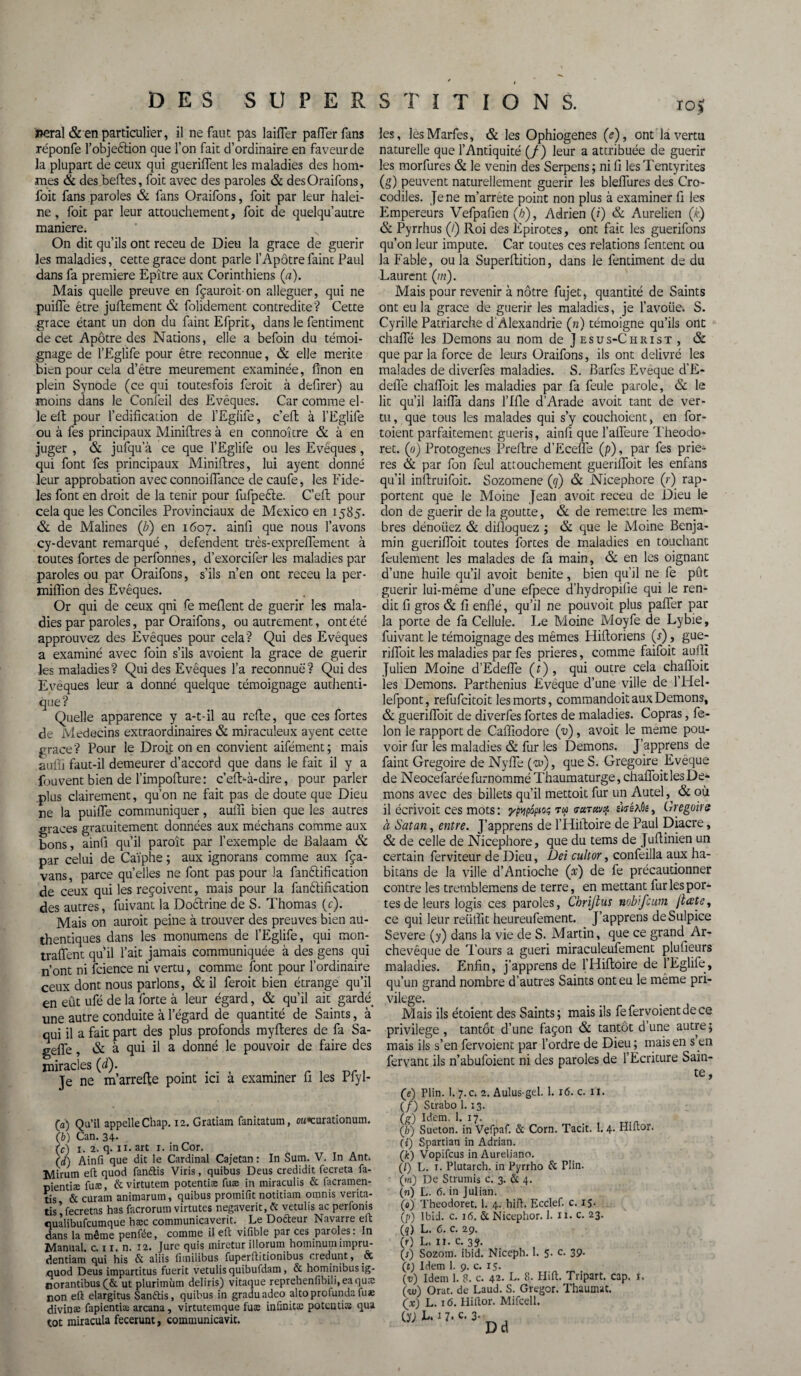 10$ lierai & en particulier, il ne faut pas laifler paiïer fans réponfe l’objeêtion que l’on fait d’ordinaire en faveur de la plupart de ceux qui gueriflent les maladies des hom¬ mes & des belles, foit avec des paroles & desOraifons, foit fans paroles & fans Oraifons, foit par leur halei¬ ne , foit par leur attouchement, foit de quelqu’autre maniéré. On dit qu’ils ont receu de Dieu la grâce de guérir les maladies, cette grâce dont parle l’Apôtrefaint Paul dans fa première Epître aux Corinthiens (a). Mais quelle preuve en fçauroit on alléguer, qui ne puifle être juftement & folidement contredite'? Cette grâce étant un don du faint Efprit, dans le fentiment de cet Apôtre des Nations, elle a befoin du témoi¬ gnage de l’Eglife pour être reconnue, & elle mérité bien pour cela d’être meurement examinée, finon en plein Synode (ce qui toutesfois feroit à defirer) au moins dans le Confeil des Evêques. Car comme el¬ le ell pour l’édification de l’Egiife, c’efl à l’Eglife ou à fes principaux Minillres à en connoître & à en juger , & jufqu a ce que l’Eglife ou les Evêques, qui font fes principaux Minillres, lui ayent donné leur approbation avec connoiiïance decaufe, les Fidè¬ les font en droit de la tenir pour fufpeéle. C’efl; pour cela que les Conciles Provinciaux de Mexico en 1585. & de Malines (b) en 1607. ainfi que nous l’avons cy-devant remarqué , défendent très-expreffement à toutes fortes de perfonnes, d’exorcifer les maladies par paroles ou par Oraifons, s’ils n’en ont receu la per- miflion des Evêques. Or qui de ceux qui fe méfient de guérir les mala¬ dies par paroles, par Oraifons, ou autrement, ont été approuvez des Evêques pour cela? Qui des Evêques a examiné avec foin s’ils avoient la grâce de guérir les maladies? Qui des Evêques l’a reconnue? Qui des Eveques leur a donné quelque témoignage authenti¬ que ? Quelle apparence y a-t-il au refle, que ces fortes de Médecins extraordinaires & miraculeux ayent cette grâce? Pour le Droit on en convient aifément; mais aufii faut-il demeurer d’accord que dans le fait il y a fouvent bien de l’impofture: c’efi>à-dire, pour parler plus clairement, qu’on ne fait pas de doute que Dieu ne la puifle communiquer, auifi bien que les autres grâces gratuitement données aux méchans comme aux bons, ainfi qu’il paroît par l’exemple de Balaam & par celui de Caïphe ; aux ignorans comme aux fça- vans, parce quelles ne font pas pour la fandification de ceux qui les reçoivent, mais pour la fanêlification des autres, fuivant la Dodrine de S. Thomas (c). Mais on auroit peine à trouver des preuves bien au¬ thentiques dans les monumens de l’Eglife, qui mon¬ traient qu’il l’ait jamais communiquée à des gens qui n’ont ni fcience ni vertu, comme font pour l’ordinaire ceux dont nous parlons, & il feroit bien étrange qu’il en eût ufé de la forte à leur égard, & qu’il ait garde une autre conduite à l’égard de quantité de Saints, à qui il a fait part des plus profonds myfteres de fa Sa- geflfe, & à qui il a donné le pouvoir de faire des miracles (d). .... . r , . Je ne m’arrefle point ici a examiner 11 les Plyl- (a) Qu’il appelle Chap. 12. Gratiam fanitatum, ow*curationum. (b) Can. 34. (c) 1. 2. q. 11. art 1. in Cor. (d) Ainfi que dit le Cardinal Cajetan : In Sum. V. In Ant. îvlirum efi: quod fanttis Viris, quibus Deus credidit fecreta fa- pientiæ fuæ, &virtutem potentiæ fuæ in miraculis & facramen- tis & curam animarum, quibus promifit notitiam omnis verita- tis’ fecretas has facrorum virtutes negaverit, & vetulis ac perfonis quàlibufcumque hæc communicaverit. Le Dofteur Navarre efi: dans la même penfée, comme il efi vifible par ces paroles: In ït^anual. c. 11. n. 12. Jure quis mirctur illorum hominumimpru- dentiam qui his & aliis fimilibus fuperfiitionibus oiedunt, & quod Deus impartitus fuerit vetulis quibufdam, & hominibusig- norantibus ut plurimùm deliris) vita(]ue reprehenfibili.eaquæ non eft elargitus Sanélis, quibus in graduadco alto profunda fuæ divinaa fapientiæ arcana, virtutemque fuæ infinitæ potcntite qua les, les Marfes, & les Ophiogenes (<?), ont la vertu naturelle que l’Antiquité (/) leur a attribuée de guérir les morfures & le venin des Serpens ; ni fi les Tentyrites (g) peuvent naturellement guérir les bleiïures des Cro¬ codiles. Je ne m’arrête point non plus à examiner fi les Empereurs Vefpafien (/;), Adrien (?) & Aurelien (£) & Pyrrhus (/) Roi des Epirotes, ont fait les guerifons qu’on leur impute. Car toutes ces relations fentent ou la Fable, ou la Superflution, dans le fentiment de du Laurent (/«). Mais pour revenir à nôtre fujet, quantité de Saints ont eu la grâce de guérir les maladies, je l’avoüek S. Cyrille Patriarche d Alexandrie (n) témoigne qu’ils ont chaffé les Démons au nom de J e s u s-C h r 1 s t , & que par la force de leurs Oraifons, ils ont délivré les malades de diverfes maladies. S. Barfes Evêque d’E- defle chafloit les maladies par fa feule parole, & le lit qu’il laifla dans l’Ifle d’Arade avoit tant de ver¬ tu, que tous les malades qui s’y couchoient, en for- toient parfaitement guéris, ainfi que l’aiïeure Theodo* ret. (0) Protogenes Preftre d’Ecefle (p) , par fes priè¬ res & par fon feul attouchement gueriiToit les enfans qu’il inflruifoit. Sozomene (ty) & Nicephore (r) rap¬ portent que le Moine Jean avoit receu de Dieu le don de guérir de la goutte, & de remettre les mem¬ bres dénoiiez & dilloquez ; & que le Moine Benja¬ min guerifloit toutes fortes de maladies en touchant feulement les malades de fa main, & en les oignant d’une huile qu’il avoit benite, bien qu’il ne fe put guérir lui-même d’une efpece d’hydropifie qui le ren¬ dit fi gros & fi enflé, qu’il ne pouvoit plus paiïer par la porte de fa Cellule. Le Moine Moyfe de Lybie, fuivant le témoignage des mêmes Hifioriens (s), gue- rifioit les maladies par fes prières, comme faifoit aufli Julien Moine d’Edeiïe (r) , qui outre cela chafloit les Démons. Parthenius Evêque d’une ville de l’Hel- lefpont, refufcitoit les morts, commandoit aux Démons, & guerifloit de diverfes fortes de maladies. Copras, fé¬ lon le rapport de Cafiiodore (“u) , avoit le meme pou¬ voir fur les maladies & fur les Démons. J’apprens de faint Grégoire de Nyfle (w), que S. Grégoire Eveque de Neocefarée furnommé Thaumaturge, chafloit les Dé¬ mons avec des billets qu’il mettoit fur un Autel, & où il écrivoit ces mots : ypypoptoi; tw (tutuvc*. m-eAÔe, Grégoire à Satan, entre. J’apprens de l’Hifloire de Paul Diacre, & de celle de Nicephore, que du tems de Juflinien un certain ferviteur de Dieu, Dei cuit or, confeilla aux ha- bitans de la ville d’Antioche (x) de fe précautionner contre les tremblemens de terre, en mettant fur les por¬ tes de leurs logis ces paroles, Chrijtus nobjcum jtccte, ce qui leur reüflit heureufement. J’apprens deSulpice Severe (y) dans la vie de S. Martin, que ce grand Ar¬ chevêque de Tours a guéri miraculeufement plufieurs maladies. Enfin, j’apprens de l’Hiftoire de l’Eglife, qu’un grand nombre d’autres Saints ont eu le même pri¬ vilège. Mais ils étoient des Saints; mais ils fefervoientdece privilège , tantôt d’une façon & tantôt d une autre; mais ils s’en fervoient par l’ordre de Dieu; mais en s en fervant ils n’abufoient ni des paroles de l’Ecriture Sain¬ te, (e) Plin. 1. 7. c. 2. Aulus-gel. 1. 16. c. n. (/) Strabo 1. 13. (g) Idem. 1. 17. (h) Sueton. in Vefpaf. & Corn. Tacit. 1. 4. Hiftor. (t) Spartian in Adrian. (jfe) Vopifcus in Aureliano. (/) L. 1. Plutarcb. in Pyrrho & Plin. (m) De Strumis c. 3. & 4. (71) L. 6. in Julian. (o) Theodoret. 1. 4. hifi. Ecclef. c. 15. (p) Ibid. c. i(5. & Nicephor. 1. n. c. 23. (q) L. <5. c. 29. (r) L. n. c. 3j. (;) Sozom. ibid. Niceph. 1. 5. c. 39. (t) Idem 1. 9. c. 15. (ïj) Idem 1. 8. c. 42. L. 8. Hifi. Tripart. cap. i. 0) Orat. de Laud. S. Gregor. Thaumat. (x) L. 16. Hiilor. Mifcell.