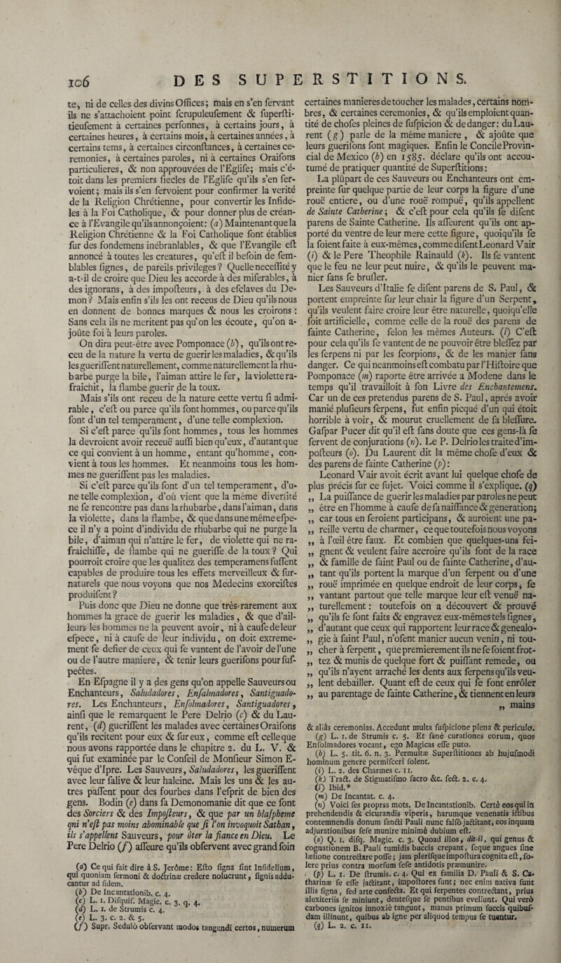 te* ni de celles des divins Offices; mais en s’en fervant ils ne s’attachoient point fcrupuleufement & fuperfti- tieufement à certaines perfonnes, à certains jours, à certaines heures, à certains mois, à certaines années, à certains tems, à certaines circonftances, à certaines ce¬ remonies , à certaines paroles, ni à certaines Oraifons particulières, & non approuvées de l’Egiife; mais c’é- toit dans les premiers fiecles de l’Eglife qu’ils s’en fer- voient ; mais ils s’en fervoient pour confirmer la vérité de la Religion Chrétienne, pour convertir les Infidè¬ les à la Foi Catholique, & pour donner plus de créan¬ ce à l’Evangile qu’ils annonçaient: (a) Maintenant que la Religion Chrétienne & la Foi Catholique font établies fur des fondemens inébranlables, & que l’Evangile efl: annoncé à toutes les créatures, qu’eft il befoin de fem- blables lignes, de pareils privilèges ? Quelle neceflité y a-t-il de croire que Dieu les accorde à des miferables, à des ignorans, à des impolteurs, à des efclaves du Dé¬ mon ? Mais enfin s’ils les ont receus de Dieu qu’ils nous en donnent de bonnes marques & nous les croirons : Sans cela ils ne méritent pas qu’on les écoute, qu’on a- joûte foi à leurs paroles. On dira peut-être avec Pomponace (b), qu’ils ont re- ceu de la nature la vertu de guérir les maladies, & qu’ils les gueriflent naturellement, comme naturellement la rhu¬ barbe purge la bile, l’aiman attire le fer, la violette ra¬ fraîchit , la flambe guérir jde la toux. Mais s’ils ont receu de la nature cette vertu fi admi¬ rable , c’efl: ou parce qu’ils font hommes, ou parce qu’ils font d’un tel tempérament, d’une telle complexion. Si c’efl; parce qu’ils font hommes, tous les hommes la devraient avoir recette aufli bien qu’eux, d’autantque ce qui convient à un homme, entant qu’homme, con¬ vient à tous les hommes. Et neanmoins tous les hom¬ mes ne gueriflent pas les maladies. Si c’efl; parce qu’ils font d’un tel tempérament, d’u¬ ne telle complexion, d’où vient que la même diveriité ne fe rencontre pas dans la rhubarbe, dans l’aiman, dans la violette, dans la flambe, & que dans une même efpe- ce il n’y a point d’individu de rhubarbe qui ne purge la bile, d’aiman qui n’attire le fer, de violette qui ne ra- fraichiffe, de flambe qui ne gueriffe de la toux? Qui pourrait croire que les qualitez des temperamens fuffent capables de produire tous les effets merveilleux & fur- naturels que nous voyons que nos Médecins exorciftes produifent? Puis donc que Dieu ne donne que très-rarement aux hommes la grâce de guérir les maladies, & que d’ail¬ leurs les hommes ne la peuvent avoir, ni à caufedeleur efpece, ni à caufe de leur individu, on doit extrême¬ ment fe defier de ceux qui fe vantent de l’avoir de l’une ou de l’autre maniéré, 6c tenir leurs guerifons pourfuf- peêles. En Efpagne il y a des gens qu’on appelle Sauveurs ou Enchanteurs, SaludaÜores, Enfolmadores, Santiguade- res. Les Enchanteurs, Enfolmadores, Santiguadores f ainfi que le remarquent le Pere Delrio (c) & du Lau¬ rent, (d) gueriflent les malades avec certaines Oraifons qu’ils recitent pour eux & fur eux, comme efl celle que nous avons rapportée dans le chapitre 2. du L. V. 6c qui fut examinée par le Confeil de Moniteur Simon E- vêque d’Ipre. Les Sauveurs, Saludadores, les gueriflent avec leur falive & leur haleine. Mais les uns 6c les au¬ tres paffent pour des fourbes dans l’efprit de bien des gens. Bodin (e) dans fa Demonomanie dit que ce font des Sorciers 6c des Impojteurs, & que par un blajpheme qni nefb pas moins abominable que fi l'on invoquoit Satban, ils s'appellent Sauveurs, pour ôter la fiance en Dieu. Le Pere Delrio (/) affeure qu’ils obfervent avec grand foin 00 Ce qui fait dire à S. Jerôme: Efto ligna lînt Infidelium, qui quoniam fermoni & dodtrinæ credere nolucrunt, fignisaddu- cantur ad fidem. (O De Incantationib. c. 4. 00 L. 1. Difquif. Magic, c. 3. q. 4. (d) L. 1. de Strumis c. 4. (e) L. 3. c. 2. & 5. (/) Supr. Sedulô obfervant raodos tangendi certos, numerum certaines maniérés de toucher les malades, certains nom¬ bres, & certaines ceremonies, & qu’ils emploient quan¬ tité de chofes pleines de fufpicion & de danger; du Lau¬ rent ( g ) parle de la même maniéré , & ajoûte que leurs guerifons font magiques. Enfin le Concile Provin¬ cial de Mexico (h) en 1585. déclare qu’ils ont accou¬ tumé de pratiquer quantité de Superftitions: La plüpart de ces Sauveurs ou Enchanteurs ont em¬ preinte fur quelque partie de leur corps la figure d’une roue entière, ou d’une roue rompue, qu’ils appellent de Sainte Catherine ; & c’efl; pour cela qu’ils fe difent parens de Sainte Catherine. Ils affeurent qu’ils ont ap¬ porté du ventre de leur mere cette figure, quoiqu’ils fe la foient faite à eux-mêmes, comme difent Leonard Vair (;) & le Pere Théophile Rainauld (k). Us fe vantent que le feu ne leur peut nuire, 6c qu’ils le peuvent ma¬ nier fans fe brufler. Les Sauveurs d’Italie fe difent parens de S. Paul, 6c portent empreinte fur leur chair la figure d’un Serpent, qu’ils veulent faire croire leur être naturelle, quoiqu’elle foit artificielle, comme celle de la roue des parens de fainte Catherine, félon les mêmes Auteurs. (/) C’efl: pour cela qu’ils fe vantent de ne pouvoir être bleffez par les ferpens ni par les fcorpions, & de les manier fans danger. Ce quineanmoinseftcombatuparrHiffoireque Pomponace (in) raporte être arrivée a Modene dans le temps qu’il travailloit à fon Livre des Encbantemens. Car un de ces prétendus parens dé S. Paul, après avoir maniéplufieurs ferpens, fut enfin picqué d’un qui étoit horrible à voir, & mourut cruellement de fa bleffure. Gafpar Pucer dit qu’il efl: fans doute que ces gens-là le fervent de conjurations (n). Le P. Delrio les traite d’im- poffeurs (0). Du Laurent dit la même chofe d’eux 6c des parens de fainte Catherine (fi) : Leonard Vair avoit écrit avant lui quelque chofe de plus précis fur ce fujet. Voici comme il s’explique, (q) „ La puiffance de guérir les maladies par paroles ne peut „ être en l’homme à caufe de fa naiffance& génération; ,, car tous en feraient participans, & auraient une pa- ,, reille vertu de charmer, ce que toutefois nous voyons ,, à l’œil être faux. Et combien que quelques-uns fei- „ gnent & veulent faire accroire qu’ils font de la race „ 6c famille de faint Paul ou de fainte Catherine, d’au- „ tant qu’ils portent la marque d’un ferpent ou d’une „ roue imprimée en quelque endroit de leur corps * fe ,, vantant partout que telle marque leur efl; venue na- ,, turellement : toutefois on a découvert & prouvé „ qu’ils fe font faits & engravez eux-mêmes tels lignes ÿ „ d’autant que ceux qui rapportent leur race &genealo- ,, gie à faint Paul, n’ofent manier aucun venin, ni tou- „ cher à ferpent, que premièrement ils ne fe foient frot- „ tez & munis de quelque fort 6c puiffant remede, ou „ qu’ils n’ayent arraché les dents aux ferpens qu’ils veu- ,, lent debailler. Quant efl; de ceux qui fe font enrôler „ au parentage de fainte Catherine, & tiennent en leurs „ mains & aliàs ceremonias. Accedunt multa fufpicione plena & periculo. (g) L. 1. de Strumis c. 5. Et lanè curationes eorum, quos Enfolmadores vocant, ego Magicas elfe puto. (b) L. 5. tit. 6. n. 3. Permultæ Superftitiones ab hujufmodi hominum genere permifceri foient. (i) L. 2. des Charmes c. n. (k) Traét. de Stiamatifmo facro &c. fe£t. 2. e. 4. CO Ibid.0 (m) De Incantat. c. 4. (n) Voici fes proprss mots. De Incantationib. Certèeosquiin prehendendis & cicurandis viperis, harumque venenatis iftibus contemnendis donum fandti Pauli nunc falfôjaftitant, eosinquam adjurationibus fefe munire minimè dubium eft. (0) Q. 1. difq. Magic, c. 3. Quoad illos, dit-il, qui genus & cognationem B. Pauli tumidis buccis crêpant, feque angues fine læfione contredtarepofle; jam plerifqueimpofturacognitaeft,fo- lere prius contra morfum fefe antidotis præmunire. f (p) L. 1. De ftrumis. c. 4. Qui ex familia D. Pauli & S. Ca- tharinæ fe efte jaftitant, impoftores funt; nec enim nadva funt illis ligna, fed arte confedta. Et qui ferpentes contredtant, prius alexiteriis fe miniunt, dentefque fe pentibus evellunt. Qui verô carbones ignitos innoxiè tangunt, manus primum fuccis quibuf- dam illinunt, quibus ab igné per aliquod tempus fe tuentur. Cî) L. 2. c. n.