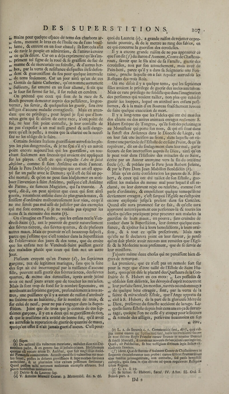 107 ç, mains pour quelque efpace dé tems des charbons ar- dens, mettent le bras en de l’huile ou de l’eau bouïl- ,, lante, & entrent en un four chaud ; ils font cela afin ,, de ravir le peuple en admiration, & l’attirer à croire ,, ce qu’ils difent. Car on a déjà exprimenté qu’ils s’im- j, priment tel figne de la roue & le graillent de fuc de „ manne & de mercuriale ou foirolle, & d’autres her- „ bes, par la vertu & refiftance defquelles ilsfedefen- ,, dent & guarentiflent du feu pour quelque intervalle ,, de tems feulement. Car un jour ainli qu’un de ces ,, Gentils de fainte Catherine, qu’on nomme autrement j, Saliieurs, fut enterré en un four allumé, fi-tôt que „ le four fut fermé fur lui, il fut réduit en cendres. On prétend que ceux qui font de la race de S. Roch peuvent demeurer auprès des peftiferez, les gou¬ verner , les fervir, & quelquefois les guérir, lans être affligez d’aucune maladie contagieufe. Mais en atten¬ dant que ce privilège, pour lequel je fçai que d'hon¬ nêtes gens qui fe difent de cette race, n’ont point de foi, ne leur foit point contefté, je leur conseille de ne pas s’expofer à un mal auffi grand & auffi dange¬ reux qu’eft la pelle, à moins que la charité ou la necef- fité ne les oblige de le faire. Certains Soldats Italiens guerfflbient autrefois les pla- yes les plus dangereufes, & je ne fçai s’il n’y en auroit point encore aujourd’hui qui les gueriflent, en tou¬ chant feulement aux linceuls qui avoient éré appliquez fur les playes. C’ell ce qui s’appelle ïAn de Jaiut Anfelme, comme fi faint Anfelme en étoit l’auteur. Mais le Pere Delrio (a) témoigne que cet art efl appu¬ yé fur un paéte avec le Démon; qu’il efl de foi un pé¬ ché mortel ; & qu’on ne peut fans blafphemer en attri¬ buer l’invention à faint Anfelme, puifquec’eft Anfelme de Parme, ce fameux Magicien, qui l’a trouvée. A quoi, dit-il, on peut ajoûter que ceux qui font ainfi guéris, retombent enfuite dans de plus grands maux, & finilfent d’ordinaire malheureufement leur vies, ce qu’il ne me feroit pas mal aifé de juftifier par des exemples qui me font connus, fi je ne voulois pas épagner les noms & la mémoire des morts (b). On s’imagine en Flandre, que les enfans nez le Ven¬ dredi-Saint (c), ont le pouvoir de guérir naturellement des fièvres tierces, des fièvres quartes, & de plufieurs autres maux. Mais ce pouvoir m’eft beaucoup fufpeêl, parce que j’efiime que c’eft tomber dans la Superftition de l’obfervance des jours & des tems, que de croire que les enfans nez le Vendredi-Saint puiffent guérir des maladies plutôt que ceux qui font nez un autre jour- Plufieurs croyent qu’en France (d), les feptiémes garçons, nez de légitimés mariages, fans que la fuite des fept ait été interrompue par la naiflance d’aucune fille, peuvent auffi guérir des fiéyres tierces, des fièvres quartes, & même des écrouelles, après avoir jeûné trois ou neuf jours avant que de toucher les ma’adies. Mais ils font trop de fond fur le nombre feptenaire, en attribuant au feptiéme garçon, preferablement à tous au¬ tres , une puiffance qu’il y a autant de raifon d’attribuer au fixiéme ou au huitième, fur le nombre de trois, & fur celui de neuf, pour ne pas s’engager dans la Super- ftition. Joint que de trois que je connois de ces fep- t’iémes garçons, il y en a deux qui ne gueriflent de rien, & que le troifiéme m’a avoüé de bonne foi, qu’il avoit eu autrefois la réputation de guérir de quantité de maux, quoiqu’en effet il n’ait jamais guéri d’aucun. C’ell: pour- (a) Suprl .• (b) De militari ilia vulnerum curatione, auda&erdico nitiDæ- moniaco pacto, & ex genere fuo id lethalecrimen. Blafphemum quoque eft vocare artein D. Anfelmi, quæ fuit magiillius Anfel- mi Parmenfis commentum. Acceditquodficà vulneribusautmor- bis fanati, poltea in dolores graviffimos & fæpemorbosfæviores reincidant, & ut plurimùm vitæ exitum pefllmum fortiantur; Quod poflem mihi notorum multorum exemplis allruere. Sed parco nominibus mortuorum. (c) Delrio & du Laurent fup; (d) V. Antoine Mizauld Centur. 3. Memorabil. &c. n. C6, quoi dn Laurent (e), a grande raifon de rejetter ce pré¬ tendu pouvoir, & de le mettre au rang des fables, en ce qui concerne la guerifon des écroiieiles. Il y a encore grande raifon de ne pas approuver cè que l’on dit (/) du Baron d’Aumont, Comte de Chafteau- roux, lavoir que le fils aîné de fa Famille, guérir des écroüelles, non par fon attouchement, mais avec du Pain-beni, parce qu’il y a dans fa Seigneurie une Fon¬ taine , proche laquelle on a fait repofer autresfois les Reliques des trois Rois. On me difoit il y a quelque tems, que les feptiémes filles avoient le privilège de guérir des mules aux talons. Mais ce rare privilège ne fubfiflequedansl’imagination des perfonnes qui veulent railler, non plus que celui de guérir les louppes, lequel on attribue aux enfans poft- humes, & à la main d’un Boureau fraifchement revenu de faire quelque execution de mort. s Il y a long-tems que les Fideles qui ont été mordus des chiens ou des autres animaux enragez réclament S. Hubert Evêque de Tongres, qu’ils font des pèlerinages au Monaflere qui porte fon nom, & qui efl fitué dans la foreft des Ardennes dans le Diocefe de Liege, où on leur fait une incifion au front, dans laquelle ori en¬ ferme une particule de l’Eflolle de ce faint Prélat, & qu’ils reçoivent, dit on du foulagement dans leur mal, parle fecours de fon interceffion auprès de Dieu, ainfi qu’on le peut voir dans l’Hifloire des miracles de ce Saint, écrite par un Auteur anonyme vers la fin du onzième fiecle (e). & publiée par le Pere Jean Robert Jefuite, & par le Pere Dom Jean Mabillon Benédiétin (/;). Mais qu’en cette confideration les parens de S. Hu¬ bert, & ceux qui ont été taillez de fon Eftolle, gue¬ riflent les malades du meme mal pour lequel il eft ré¬ clamé, ou leur donnent répit ou relafche, comme l’on parle d’ordinaire, & empefchent quelque tems qu’ils ne deviennent enragez, c’eft furquoi l’Eglife nes’eftpoint encore expliquée jufqu’à prefent dans fes Conciles. Quand elle aura prononcé fur ce fait, & quelle aura approuvé autetitiquement ces perfonnes-là & toutes les chofes quelles pratiquent pour procurer aux malades la guerifon de leurs maux, on pourra, fans craindre de tomber dans la Superftition, leur donner quelque con¬ fiance , & ajoûter foi à leurs benediêtions, à leurs orai- fons, & à tout ce qu’ils prefcrivent. Mais tant qu’elle ne fe déclarera point en leur faveur, je penfé qu’on doit plutôt avoir recours aux remedes que l’Egli- fe & la Medecine nous prefentent, que de fe fervir dé leur miniftere. J’ajoute même deux chofes qui ne paroiflent bien di¬ gnes de remarque. La première, que ce n’eft pas un remede fort fûr pour la rage que d’être taillé de l’Eftole de Saint Hu¬ bert , quoiqu’en dife le placard des Quefteurs de la Con- frairie de S; Hubert en ces mots: ,, Les pofledés & obfedés font délivrés, les dévoyés d’esprit recouvrent leur parfaite fanté, les mordus, navrés ou endommagés de quelque bête enragée, font, par la vertu de la fainte & miraculeufe Eftole, que l’Ange apporta du ciel à S. Hubert, de la part de la glorieufeMérede Dieu, préfervez du funefte accident de la rage. La¬ quelle fainte Eftolle depuis huit cens ans en ça & davan¬ tage, quoique l’on ne celle d’y couper pour le fecours & remede des affligés, perfevére neanmoins en fort être. 55 5) 55 55 55 (?) I,. 1. de Strumis c. 2. Commentitia funt, dit-il, quaivul- gus narrat omnes qui feptimi nati funt, nuila interveniente forore in tota ditione Regis Franciæ curare firumas in nomine Domini & fanéti Marculfi, fi ternis autnovenis diebus jejunicontingerint. Quafi, ait Pafchalius, fit hoc veftigiuin divinum legis Salicæ ex- ciudentis fæminas. (/) ident. QuædeBarone d’Aulmont Comte de Chafte2Urouxiii Sequanis circuinferuntur non probo : curarefcilicetfirumasfiliuin ejus familiæ primogenitum, non contattu, fed panis benediétt eulogiis, quia fons in ejus ditione ad quera requievere Reliquiæ trium Regum. (g) C. 21. & 29. . Ib) In hiltor. S. Huberti, Sæcul. IV. ARor. SS. Ord, S. Bened. parc. 1. Dd 2