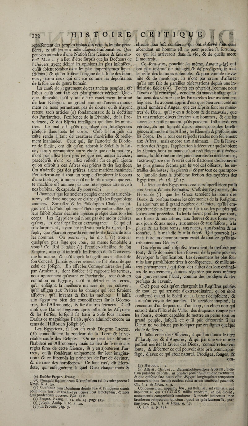 122 HISTOIRE CRIT I Q U E \ / • '4 , *t • ■ • i S hî . '■ -■ repréfentent des peuples imbus des erteurs les plusgros- fiéres, & affujetties à mille ufagesdéraifonnables. Que peut-on attendre d’une Nation fans fcience & fans étu¬ de? Mais il y a lieu d’être furpris quejes Docteurs de l’Univers ayent débité les opinions les plus infenfées, qu'ils foient tombez dans les plus impertinentes fuper- ftitions, & qu’on trouve l’origine de la folie des hom¬ mes, parmi ceux qui ont été comme les dépofitaires de la fcience du genre humain. La caufe de l’égarement de ces anciens peuples, effc l’abus qu’ils ont fait des plus grandes véritez. Quel¬ que difficulté qu’il y ait d’être exaêlement informé de leur Religion, un grand nombre d’anciens monu- mens ne nous permettent pas de douter qu’ils n’ayent retenu trois articles (a) fondamentaux de la doêtrine des Patriarches, l’exiftence de la Divinité, de la Pro¬ vidence , & des Efprits intelligens qui font fes minis¬ tres. Le mal eff qu’ils ont placé ces Intelligences prefque dans tous les corps. C’eff-là l’origine du culte rendu à tant de créatures matérielles & réelle¬ ment inanimées. Ceux qui, fur l’autorité de Diodo- re de Sicile, ont dit qu’on adoroit le Soleil & la Lu¬ ne, fans y reconnoitre autre chofe que de la matière, n’ont pas aflez bien pris ce que cet auteur avance, parcequ’ils n’ont pas aflez réfléchi fur ce qu’il ajoute qu’on offrait à ces Affres des prières & des facrifices. On n’adreffe pas des prières à une madère inanimée. Perfuaderoit-on à tout un peuple d’implorer le fecours d’une horloge, à moins qu’il ne fe fût imaginé que cet¬ te machine eft animée par une Intelligence attentive à nos befoins, & capable d’y pourvoir? L’honneur que les anciens peuples ont rendu aux créa¬ tures, eft donc une preuve claire qu’ils les fuppofoient animées. Zoroaftre & les Philofophes Chaldéens joi gnoient à la Philofophie une Théologie embrouillée, qui leur faifoit placer des.. Intelligences prefque dans tous les corps. Les Egyptiens qui n’ont pas été moins éclairez qu’eux, les ont furpaffez en extravagance. Ce qui eft très furprenant, ayant été inftruits par leParriarche Jo- feph, que Pharaon regarda comme le pi as,favant de tous les hommes. Où pourrai-je, lui dit-il, (b) trouver quelqu’un plus fage que vous, ou meme femblable à vous? Ce Roi l’établit (c) Premier-Miniftre de fon Empire, afin qu’il inftruifît les Princes de fa Cour com¬ me lui-meme, & qu’il apprît la fageffé aux vieillards de fon Conceil. Jamais gouvernement ne fût plus utile que celui de Jofeph. En effet les Commentaires des Juifs par Artabanus, dont Eufebe (d') rapporte les termes, nous apprennent qu’avant ce Patriarche, tout écoit en confufion en Egypte, qu’il fit défricher les terres, qu’il enfeigna la meilleure manière de les cultiver, qu’il affigna aux Prêtres les champs qui leur feraient affeéîez, qu’il inventa & fixa les mefures II laiffa aux Egyptiens bien des connoiffances fur la Géomé¬ trie, fur l’Aftronomie, & fur d’autres fciences. C’eft ainli que Daniel longtems après inftruifît les Affyriens & les Perfes, lorfqu’il fit bâtir à Sufe fous l’ancien Darius ce magnifique Palais, qu’on admirait encore au tems de l’Hiftorien Jofeph (e). Les Egyptiens, fi l’on en croit Diogene Laerce, (/) connoiffoient la rondeur de la Terre & la vé¬ ritable caufe des Eclipfes. On ne peut leur difputer l’habileté en Aftronomie ; mais au lieu de fe tenir aux régies fures de cette fcience, ils y en ajoutèrent d’au¬ tres , qu’ils fondèrent uniquement fur leur imagina¬ tion: & ce furent-là les principes de l’art de deviner, & de tirer des horofcopes. Ce font eux, dit Héro¬ dote, qui enfeignérent à quel Dieu chaque mois & 00 Eufebe Prepar. Evang. (P) Nunquid fapientiorum & conlimilem tui invenirepotero? Genej. X .1 39. CD f’onftituit eum Dominum domûs fuæ & Principem omnis poffeffionis fuæ, ut erudiret principes ficut femetipfum, &fenes ejus prudentiam doceret. Pfal CIV. Ov Prepar. Evang. 1. n. ch. 23. page 429. (e) Jofeph. Antiq. 1. 10. cm. P (/) du Proæm. pag. 3. fl \ . chaque jour 'eft confacré, qui ont ohfervé foUs quel afcendant un homme efl: né pour prédire fa forcune, ce qui lui arriveroit dans fa vie, & de quelle mort il mourrait. Ce -font eux, pourfuit le même Auteur, (g) qui ont plus inventé de préfages & de prodiges que tout le refte des hommes enfemble, & pour comble de va¬ nité & de menfonge, ils n’ont pas craint d’affurer qu’ils ont fait de pareilles obfervations depuis une in¬ finité de fiécles (b). Toutes ces rêveries, comme nous l’avons déjà remarqué, venoient du mauvais ufage qu’ils faifoient des véritez que les Patriarches leur avoient en- feignées. Ils avoient appris d’eux que Dieu avoit créé un grand nombre d’Anges, que ces Efprits font les minis¬ tres de Dieu, qu’il y en a de bons & de mauvais, que les uns rendent divers fervices aux hommes, & que les autres leur nuifent autant qu’ils peuvent. Inliruits de ces véritez, ils ont fuppofé d eux-mêmes que des Intelli¬ gences animoient les Affres, les Elémens & prefque tous les Corps. De là tous ces refpeêts rendus non feulement aux Affres, mais encore aux Animaux. De là l’invo¬ cation des Anges, l’application à découvrir quels éraient les Génies bons ou mauvais'qui préfidoient aux événe- mens, la diffribunon des jours heureux ou malheureux, l’extravagance des Pretres qui fe flattoient de découvrir les plus grands fecrets par le vol des oifeaux, les en¬ trailles des bêtes, les pierres, & par tout ce querapor- te Jamblic dans la troifiéme feêtion des myfféres des Egyptiens, cb. 16. 17. La fcience des Egvp’iens avec leurs fuperftitions pafla aux Grecs & aux Romains. C’eff des Egyptiens, dit Hérodote (?) que les Grecs tenoient les noms des Dieux & prefque toutes les cérémonies de la Religion. Us admirent un fi grand nombre de Génies, qu’ils l’em¬ portèrent peut-être en ce point fur tous les peuples qui les avoient précédez. Us les faifoient prefider par tout, aux forets & aux arbres, aux fleuves & aux fontaines, aux jours & aux mois, aux années & aux faifons, à la pluye & au beau tems, aux nuées, aux foudres & au tonnére, à la maladie & à la fanté. Qui pourrait ja¬ mais faire un dénombrement exaêt de tout ce qu’ils at- tribuoient aux Génies? Des efprits ainfi difpofez trouvoient du myffére par tout, & fe donnoient bien fouvent de la peine pour en déve'oper la lignification. Les événemens les plus for¬ tuits leur paroiffoient tirer à conféquence, & mille au¬ tres phénomènes, qui font des fuites des loix ordinai¬ res de mouvement, étoient régardez par ceux-mêmes qui gouvernoient l’Etat, comme des prodiges & des préfages de l’avenir. C’eff pour cela qu’on chargeoit les Regiffres publics de tout ce qui arrivoit d’extraordinaire, qu’on étoit confferné quand le Soleil ou la Lune s’éclipfoient, & lorfqu’on voyoit des parelies. Un accident inopiné, la rencontre d’un ferpent ou d’un loup, un chien noir qui entrait dans l’Hôtel de Ville, des drapeaux rongez par les fouris, étoient capables de mettre en peine tout un grand peuple, jufqu’à ce qu’il pût découvrir fi les Dieux ne vouloient pas indiquer par ces lignes quelque chofe de fecret. II fallut créer des Officiers, à qui l’on donna le titre d’Harufpices & d’Augures, & qui par une vie retirée puffent mériter la faveur des Dieux, connoitre leur vo¬ lonté, & difcerner ce qui pouvoit être pris pourunpré- fage, d’avec ce qui étoit naturel. Prodiges, fonges, & ora- (g) Herodot. I. 2. (i) AlTyrii, Chaldæi ... diuturnâobrervatîone fyderum,fcien- tiam putantur effeciffe, ut prædici poffet quid cuique eventuruin & quo quifque fato natus effet. Ægyptii longinquitate temporum innumerabilibus fæculis eandern etiam artem confecuti putantur. Cic. I. 1. de Divin, n. 2. Condemnemus, inquam, bos, autfluItLtiæ, autvanitatis,aut impudentiæ, qui CCCCLXX millia annorum, ut ipfi dicunt, monumentis coniprehenfa continent, & mentiri judicemus, nec fæculorutn reiiquoruin judicium , quod de ipüsfuturumfit, pcr- timefcere. Cic. I. 1. de Divin, n. 36. (0 Lib. 2. p. 242.