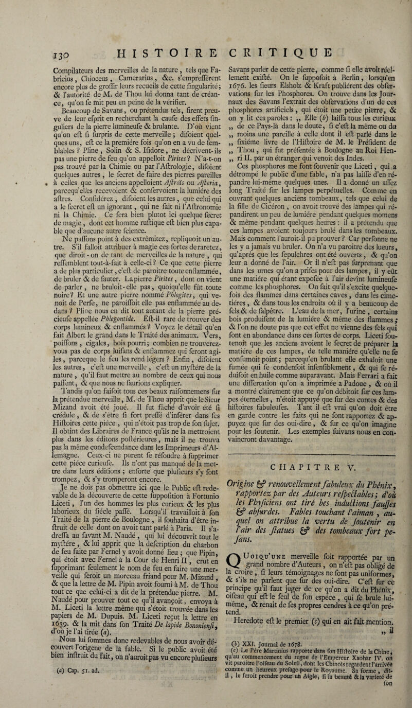 I Compilateurs des merveilles de la nature, tels que Fa- bricius, Chioceus , Camerarius , &c. s’emprefférent encore plus de groffir leurs recueils de cette Angularité; & l’autorité de M. de Thou lui donna tant de créan¬ ce, qu’on fe mit peu en peine de la vérifier. Beaucoup de Savans, ou prétendus tels, firent preu¬ ve de leur efprit en recherchant la caufe des effets fin- guliers de la pierre lumineufe & brûlante. D’où vient qu’on eft fi fùrpris de cette merveille ; difoient quel¬ ques uns, eft ce la première fois qu’on en a vu de fem- blables ? Pline , Solin & S. Ifidore, ne décrivent- ils pas une pierre de feu qu’on appelloit Piritesi N’a-t-on pas trouvé parla Chimie ou parl’Aftrologie, difoient quelques autres, le fecret de faire des pierres pareilles à celles que les anciens appelaient AJtroïs ou Afleria, parcequ’elles recevoient & confervoient la lumière des affres. Confidérez , difoient les autres, que celui qui a le fecret eft un ignorant, qui ne fait ni l’Aftronomie ni la Chimie. Ce fera bien plutôt ici quelque fecret de magie , dont cet homme ruftique eft bien plus capa¬ ble que d’aucune autre fcience. Ne paffons point à des cxtrêmitez, repliquoit un au¬ tre. S’il falloit attribuer à magie ces fortes deraretez, que diroit - on de tant de merveilles de la nature , qui reflemblent tout-à-fait à celle-ci? Ce que cette pierre a de plus particulier, c’efl de paroitre toute enflammée, de brûler & de fauter. La pierre Pirites, dont on vient de parler , ne bruloit - elle pas, quoiqu’elle fût toute noire? Et une autre pierre nommé Pblogites, qui ve- noit de Perfe, ne paroiffoit elle pas enflammée au de¬ dans ? Pline nous en dit tout autant de la pierre pré- cieufe appellée Phlegontide. Eft-il rare de trouver des corps lumineux & enflammés? Voyez le détail qu’en fait Albert le grand dans le Traité des animaux. Vers, poiflons, cigales, bois pourri ; combien ne trouverez- vous pas de corps luifans & enflammez qui feront agi¬ les , parceque le feu les rend légers ? Enfin , difoient les autres, c’efl: une merveille , c’efl un myflére de la nature , qu’il faut mettre au nombre de ceux qui nous paflent, & que nous ne faurions expliquer. Tandis qu’on faifoit tous ces beaux raifonnemens fur la prétendue merveille, M. de Thou apprit que leSieur Mizand avoit été joué. Il fut fâché d’avoir été fi crédule , & de s’etre fi fort prefîe d’inférer dans fes Hifloires cette pièce , qui n’étoit pas trop de fon fujet. Il obtint des Libraires de France qu’ils ne la mettroient plus dans les éditons poflérieures, mais il ne trouva pas la même condefcendance dans les Imprimeurs d’Al¬ lemagne. Ceux-ci ne purent fe réfoudre à fupprimer cette pièce curieufe. Ils n’ont pas manqué de la met¬ tre dans leurs éditions ; enforte que plufieurs s’y font trompez, & s’y tromperont encore. Je ne dois pas obmettre ici que le Public efl rede¬ vable de la découverte de cette fuppofition à Fortunio Liceti, l’un des hommes les plus curieux & les plus laborieux du fiécle pafle. Lorsqu’il travailloit à fon Traité de la pierre de Boulogne , il fouhaita d’être in- ftruit de celle dont on avoit tant parlé à Paris. Il s’a- drefla au favant M. Naudé , qui lui découvrit tout le myflére , & lui apprit que la defcription du charbon de feu faite par Fernel y avoit donné lieu ; que Pipin, qui étoit avec Fernel à la Cour de Henri II, crut en fupprimant feulement le nom de feu en faire une mer¬ veille qui feroit un morceau friand pour M. Mizand , & que la lettre de M. Pipin avoit fourni à M. de Thou tout ce que celui-ci a dit de la prétendue pierre. M. Naudé pour prouver tout ce qu’il avançoit, envoya à M. _ Liceti la lettre même qui s’étoit trouvée dans les papiers de M. Dupuis. M. Liceti reçut la lettre en i>(539: & la mit dans fon Traité De lapide Bononicnfi, d’où je l’ai tirée (a). Nous lui Sommes donc redevables de nous avoir dé¬ couvert 1 origene de la fable. Si le public avoit été bien mflruit du fait, on n’auroitpas vu encore plufieurs (a) Cap. 51. ad. Savans parler de cette pierre, comme fi elle avoit réel¬ lement exiflé. On le fuppofoit à Berlin, lorsqu’en 1676. les fieurs Elsholz & Kraft publièrent des obfer- vations fur les Phosphores. On trouve dans les Jour¬ naux des Savans l’extrait des obfervations d’un de ces phosphores artificiels, qui étoit une petite pierre, & on y lit ces paroles : „ Elle {b) laifla tous les curieux „ de ce Pays-là dans le doute, fi c’eft la même ou du „ moins une pareille à celle dont il eft parlé dans le ,, fixiéme livre de l’Hiftoire de M. le Préfident de „ Thou, qui fut préfentée à Boulogne au Roi Hen- „ ri II. par un étranger qui venoit des Indes. Ces phosphores me font fouvenir que Liceti, qui a détrompé le public d’une fable, n’a pas labié d’en ré¬ pandre lui-même quelques unes. Il a donné un aflez long Traité fur les lampes perpétuelles. Comme en ouvrant quelques anciens tombeaux, tels que celui de la fille de Cicéron , on avoit trouvé des lampes qui ré¬ pandirent un peu de lumière pendant quelques momens & même pendant quelques heures : il a précendu que ces lampes avoient toujours brûlé dans les tombeaux. Mais comment l’auroit-il pu prouver? Car perfonne ne les y a jamais vu brûler. On n’a vu paroitre des lueurs, qu’après que les fepulchres ont été ouverts, & qu’on leur a donné de l’air. Or il n’eft pas furprenant que dans les urnes qu’on a prifes pour des lampes, il y eût une matière qui étant expofée à l’air devînt lumineufe comme les phosphores. On fait qu’il s’excite quelque¬ fois des flammes dans certaines caves , dans les cime¬ tières , & dans tous les endroits où il y a beaucoup de fels & de falpêtre. L’eau de la mer, l’urine , certains bois produifent de la lumière & même des flammes ; & l’on ne doute pas que cet effet ne vienne des fels qui font en abondance dans ces fortes de corps. Liceti fou- tenoit que les anciens avoient le fecret de préparer la matière de ces lampes, de telle manière qu’elle ne fe confumoit point ; parcequ’en brûlant elle exhaloit une fumée qui fe condenfoit infenfiblement, & qui fe ré- duifoit en huile comme auparavant. Mais Ferrari a fait une diiïertation qu’on a imprimée a Padoue , & où il a montré clairement que ce qu’on débitoit fur ces lam¬ pes éternelles , n’étoit appuyé que fur des contes & des hifloires fabuleufes. Tant il efl vrai qu’on doit être en garde contre les faits qui ne font rapportez & ap¬ puyez que fur des oui-dire, & fur ce qu’on imagine pour les foutenir. Les exemples fuivans nous en con¬ vaincront davantage. CHAPITRE V. Origine £5? renouvellement fabuleux du Phénix, rapportez par des Auteurs refpetlables ; d'où les Phficiens ont tiré bes induit ions faufjes £5? abfurdes. Fables touchant l'aiman , au¬ quel on attribue la vertu de Joutenir en l'air des fatues £3? des tombeaux fort pe- fans. Quoiqu’une merveille foit rapportée par un grand nombre d’Auteurs, on n’eft pas obligé de la croire, fi leurs témoignages ne font pas uniformes, & s’ils ne parlent que fur des oui-dire. C’eft fur ce principe qu’il faut juger de ce qu’on a dit du Phénix, oifeau qui efl le feul de fon espèce , qui le brûle lui- même, & renaît de fes propres cendres à ce qu’on pré¬ tend. Heredote eft le premier (c) qui en ait fait mention. » ü (b) XXI. Journal de 1678. (c) Le Père Martinius rapporte dans fon Hiftoire de la Chine, qu’au commencement du régné de l’Empereur Xaohar IV. on vit paroitre l’oifeau du Soleil, dont les Chinois regardent l’arrivée comme un heureux prefage pour le Royaume. Sa forme , dit- il , le feroit prendre pour un Aigle, fi la beauté &la variété de fon