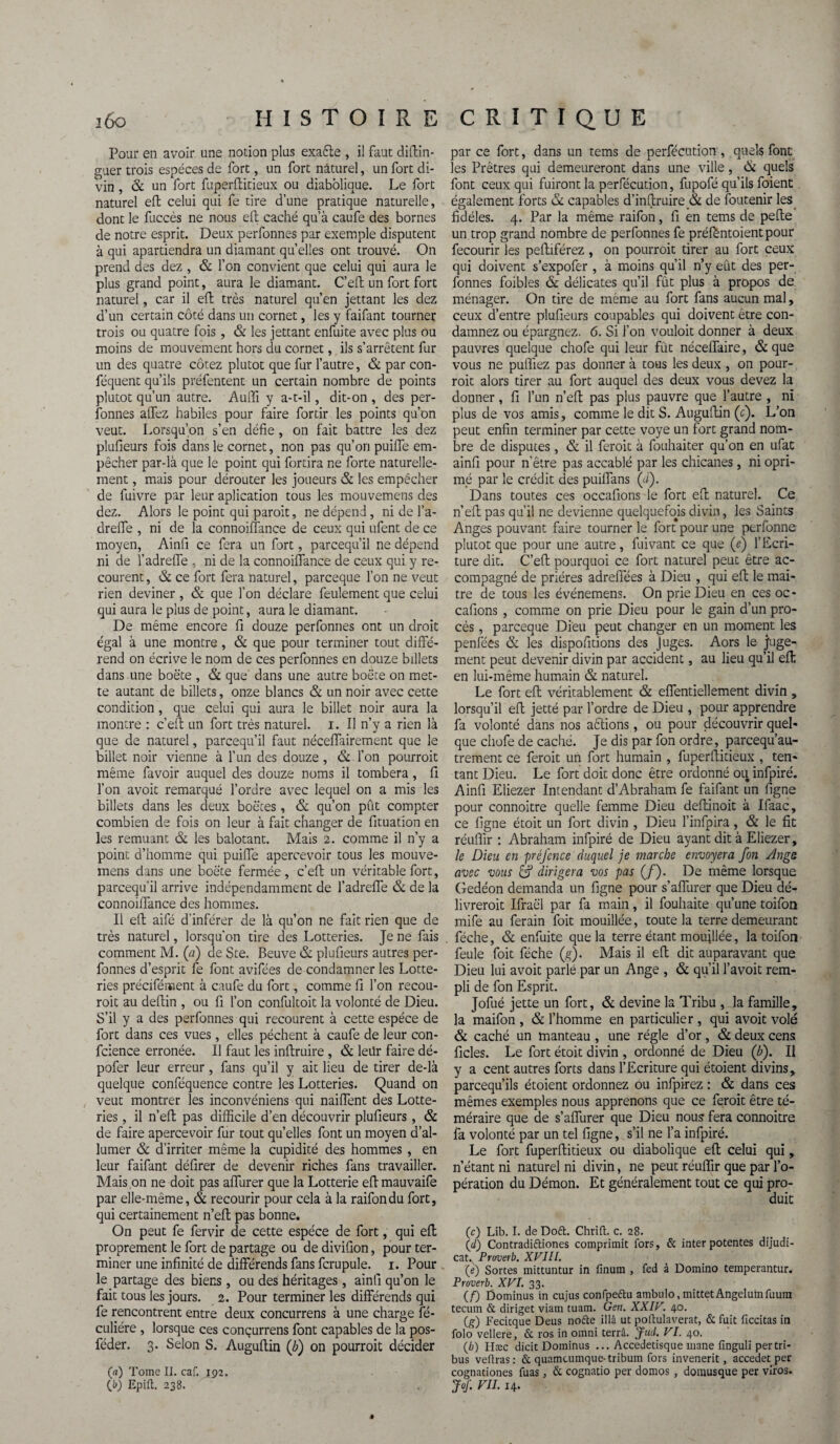 Pour en avoir une notion plus exaèle , il faut diftin- guer trois espèces de fort, un fort naturel, un fort di¬ vin , & un fort fuperHideux ou diabolique. Le fort naturel eft celui qui fe tire d’une pratique naturelle, dont le fuccès ne nous eft caché qu’à caufe des bornes de notre esprit. Deux perfonnes par exemple disputent à qui apartiendra un diamant quelles ont trouvé. On prend des dez , & l’on convient que celui qui aura le plus grand point, aura le diamant. C’eft un fort fort naturel, car il eft très naturel qu’en jettant les dez d’un certain côté dans un cornet, les y faifant tourner trois ou quatre fois, & les jettant enfui te avec plus ou moins de mouvement hors du cornet, ils s’arrêtent fur un des quatre cotez plutôt que fur l’autre, & par con- féquent qu’ils préfentent un certain nombre de points plutôt qu’un autre. Auffi y a-t-il, dit-on , des per¬ sonnes allez habiles pour faire fordr les points qu’on veut. Lorsqu’on s’en défie, on fait battre les dez plufieurs fois dans le cornet, non pas qu’on puifie em¬ pêcher par-là que le point qui fortira ne forte naturelle¬ ment , mais pour dérouter les joueurs & les empêcher de fuivre par leur aplication tous les mouvemens des dez. Alors le point qui paroit, ne dépend, ni de l’a- drefle , ni de la connoilfance de ceux qui ufent de ce moyen, Ainfi ce fera un fort, parcequ’il ne dépend ni de l’adrefle , ni de la connoilfance de ceux qui y re¬ courent , & ce fort fera naturel, parceque l’on ne veut rien deviner, & que l’on déclare feulement que celui qui aura le plus de point, aura le diamant. De même encore fi douze perfonnes ont un droit égal à une montre, & que pour terminer tout diffé¬ rend on écrive le nom de ces perfonnes en douze billets dans .une boëte , & que' dans une autre boëte on met¬ te autant de billets, onze blancs & un noir avec cette condition, que celui qui aura le billet noir aura la montre : c’eft un fort très naturel, i. Il n’y a rien là que de naturel, parcequ’il faut néceflairement que le billet noir vienne à l’un des douze , & l’on pourroit même favoir auquel des douze noms il tombera, fi l’on avoic remarqué l’ordre avec lequel on a mis les billets dans les deux boëtes, & qu’on pût compter combien de fois on leur à fait changer de fituation en les remuant & les balotant. Mais 2. comme il n’y a point d’homme qui puifie apercevoir tous les mouve¬ mens dans une boëte fermée, c’eft un véritable fort, parcequ’il arrive indépendamment de l’adreffe & de la connoilfance des hommes. Il eft aifé d’inférer de là qu’on ne fait rien que de très naturel, lorsqu’on tire des Lotteries. Je ne fais comment M. (a) de Ste. Beuve & plufieurs autres per¬ fonnes d’esprit fe font avifées de condamner les Lotte¬ ries précifément à caufe du fort, comme fi l’on recou- roit au deffin , ou fi l’on confultoit la volonté de Dieu. S’il y a des perfonnes qui recourent à cette espèce de fort dans ces vues, elles pèchent à caufe de leur con¬ fidence erronée. Il faut les inftruire , & leür faire dé- pofer leur erreur, fans qu’il y ait lieu de tirer de-là quelque conféquence contre les Lotteries. Quand on veut montrer les inconvéniens qui nailfent des Lotte¬ ries , il n’elt pas difficile d’en découvrir plufieurs, & de faire apercevoir fur tout quelles font un moyen d’al¬ lumer & d’irriter même la cupidité des hommes , en leur faifant délirer de devenir riches fans travailler. Mais on ne doit pas alfurer que la Lotterie eff mauvaife par elle-même, & recourir pour cela à la raifondu fort, qui certainement n’eft pas bonne. On peut fe fervir de cette espèce de fort, qui eff proprement le fort de partage ou de diviüon, pour ter¬ miner une infinité de différends fans fcrupule. 1. Pour le partage des biens , ou des héritages, ainfi qu’on le fait tous les jours. 2. Pour terminer les différends qui fe rencontrent entre deux concurrens à une charge fé- culiére , lorsque ces concurrens font capables de la pos- féder. 3. Selon S. Auguffin (b) on pourroit décider (g) Tome II. caf. 192. O) Epift. 238. par ce fort, dans un tems de perfécution , quels font les Prêtres qui demeureront dans une ville, & quels font ceux qui fuiront la perfécution, fupofé qu’ils foient également forts & capables d’inffruireék de foutenir les fidèles. 4. Par la même raifon, fi en tems de peffe un trop grand nombre de perfonnes fe préféntoientpour fecourir les peftiférez , on pourroit tirer au fort ceux qui doivent s’expofer , à moins qu’il n’y eût des per¬ fonnes foibles & délicates qu’il fût plus à propos de ménager. On tire de même au fort fans aucun mal, ceux d’entre plufieurs coupables qui doivent être con¬ damnez ou épargnez. 6. Si l’on vouloit donner à deux pauvres quelque chofe qui leur fût néceffaire, & que vous ne puffiez pas donner à tous les deux , on pour¬ roit alors tirer au fort auquel des deux vous devez la donner, fi l’un n’eft pas plus pauvre que l’autre , ni plus de vos amis, comme le dit S. Auguffin (c). L’on peut enfin terminer par cette voye un fort grand nom¬ bre de disputes, & il feroit à fouhaiter qu’on en ufat ainfi pour n'êire pas accablé par les chicanes, ni opri- mé par le crédit des puiflans (<i). Dans toutes ces occafions le fort eff naturel. Ce n’eft pas qu’il ne devienne quelquefojs divin, les Saints Anges pouvant faire tourner le fort pour une ptrfonne plutôt que pour une autre, fuivant ce que (e) l’Ecri¬ ture dit. C’eft pourquoi ce fort naturel peut être ac¬ compagné de prières adrefièes à Dieu , qui eff le maî¬ tre de tous les événemens. On prie Dieu en ces oc¬ cafions , comme on prie Dieu pour le gain d’un pro¬ cès , parceque Dieu peut changer en un moment les penfées & les dispofitions des Juges. Aors le juge¬ ment peut devenir divin par accident, au lieu qu’il eff en lui-même humain & naturel. Le fort eft véritablement & effentiellement divin , lorsqu’il eff jetté par l’ordre de Dieu , pour apprendre fa volonté dans nos aèlions, ou pour découvrir quel¬ que chofe de caché. Je dis par fon ordre, parcequ’au- trement ce feroit un fort humain , fuperftitieux , ten¬ tant Dieu. Le fort doit donc être ordonné ou infpiré. Ainfi Eliezer Intendant d’Abraham fe faifant un figne pour connoitre quelle femme Dieu deftinoit à Ifaac, ce figne étoit un fort divin , Dieu l’infpira, & le fit réuffir : Abraham infpiré de Dieu ayant dit à Eliezer, le Dieu en préfcnce duquel je marche cnvoyera fon Ange avec vous & dirigera vos pas (/). De même lorsque Gedéon demanda un figne pour s’aflurer que Dieu dé¬ livrerait Ifraël par fa main, il fouhaite qu’une toifoo mife au ferain foit mouillée, toute la terre demeurant féche, & enfuite que la terre étant mouillée, la toifon feule foit féche (g). Mais il eff dit auparavant que Dieu lui avoit parlé par un Ange , & qu’il l’avoit rem¬ pli de fon Esprit. Jofué jette un fort, & devine la Tribu , la famille, la maifon , & l’homme en particulier , qui avoit volé & caché un manteau , une régie d’or , & deux cens ficles. Le fort étoit divin , ordonné de Dieu (h). Il y a cent autres forts dans l’Ecriture qui étoient divins, parcequ’ils étoient ordonnez ou infpirez : & dans ces mêmes exemples nous apprenons que ce feroit être té¬ méraire que de s’aflurer que Dieu nous fera connoitre fa volonté par un tel figne, s’il ne l’a infpiré. Le fort fuperftitieux ou diabolique eft celui qui, n’étant ni naturel ni divin, ne peut réuffir que par l’o¬ pération du Démon. Et généralement tout ce qui pro¬ duit (c) Lib. I. deDofl. Chrift. c. 28. (d) Contradiftiones comprimit fors, & inter potentes dijudi- cat. Pruverb. XVIIl. (e) Sortes mittuntur in fïnum , fed à Domino temperantur. Proverb. XVI. 33. (F) Dominus in cujus confpeftu ambulo, mittetAngelumfuum tecurn & diriget viam tuam. Gen. XXIV. 40. (g) Fecicque Deus nofte illâ ut poftulaverat, & fuit ficcitas in folo vellere, & ros in omni terrâ. Jud. VI. 40. (b) Hæc dicit Dominus ... Accedetisque mane finguli per tri¬ bus veüras: & quamcumque-tribum fors invenerit, accedet per cognationes fuas, & cognatio per domos , domusque per viros. JoJ\ VII. 14.