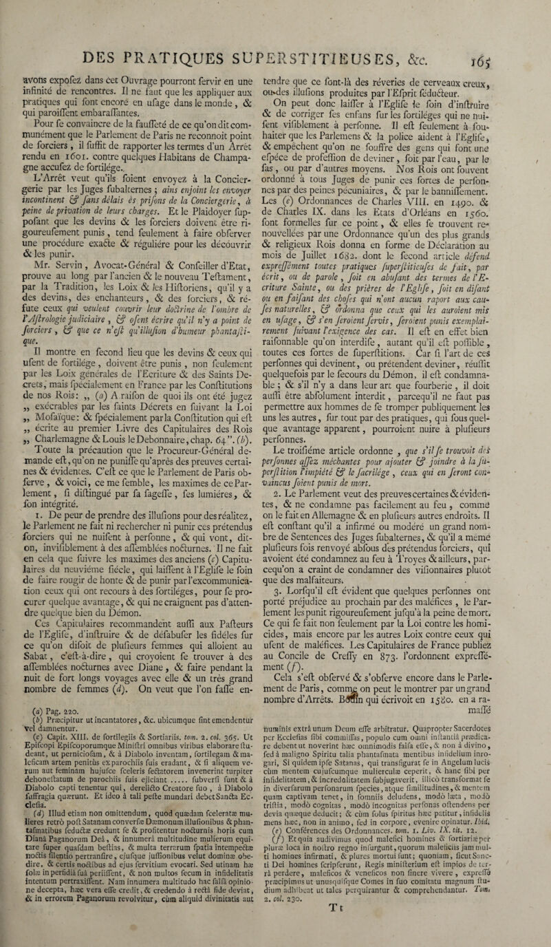 DES PRATIQUES SU avons expofez dans cet Ouvrage pourront fervir en une infinité de rencontres. I! ne faut que les appliquer aux pratiques qui font encore en ufage dans le monde , & qui paroifTent embaraffantes. Pour fe convaincre de la fauffeté de ce qu’on dit com¬ munément que le Parlement de Paris ne reconnoit point de forciers, il fuffit de rapporter les termes d’un Arrêt rendu en i<5oi. contre quelques Habitans de Champa¬ gne accufez de fortilége. L’Arrêt veut qu’ils foient envoyez à la Concier¬ gerie par les Juges fubalternes ; ains enjoint les envoyer incontinent & fans délais ès prifons de la Conciergerie, à peine de privation de leurs charges. Et le Plaidoyer fup- pofant que les devins & les forciers doivent être ri- goureufement punis, tend feulement à faire obferver une procédure exaêle & régulière pour les découvrir & les punir. Mr. Servin, Avocat-Général & Confeiller d’Etat, prouve au long par l’ancien & le nouveau Teftament, par la Tradition, les Loix & les Hiftoriens, qu’il y a des devins, des enchanteurs, & des forciers, & ré¬ fute ceux qui veulent couvrir leur doctrine de l'ombre de ïAJlrologie judiciaire , £f ofent écrire qu’il n’y a point de forciers , & que ce n’cjt qu'illujion d’humeur phantajli- que. Il montre en fécond lieu que les devins & ceux qui ufent de fortilége , doivent être punis , non feulement par les Loix générales de l’Ecriture & des Saints De¬ crets, mais fpécialement en France par les Conftitutions de nos Rois: ,, (a) A raifon de quoi ils ont été jugez „ exécrables par les faints Décrets en fuivant la Loi „ Mofaïque: & fpécialement parla Conftitution qui eft „ écrite au premier Livre des Capitulaires des Rois „ Charlemagne & Louis le Débonnaire, chap. 64”. (b). Toute la précaution que le Procureur-Général de¬ mande eft, qu’on ne puniffe qu’après des preuves certai¬ nes & évidentes. C’eft ce que le Parlement de Paris ob- ferve , & voici, ce me femble, les maximes de ce Par¬ lement , fi diftingué par fa fageffe, fes lumières, & fon intégrité. 1. De peur de prendre des illuftons pour des réalitez, le Parlement ne fait ni rechercher ni punir ces prétendus forciers qui ne nuifent à perfonne, & qui vont, dit- on, invifiblement à des affemblées noélurnes. Il ne fait en cela que fuivre les maximes des anciens (c) Capitu¬ laires du neuvième fiécle, qui laiffent à l’Eglife le foin de faire rougir de honte & de punir par l’excommunica¬ tion ceux qui ont recours à des fortiléges, pour fe pro¬ curer quelque avantage, & qui ne craignent pas d’atten¬ dre quelque bien du Démon. Ces Capitulaires recommandent auffi aux Pafteurs de l’Eglife, d’inftruire & de défabufer les fidèles fur ce qu’on difoit de plufieurs femmes qui alloient au Sabat, c’ell-à-dire, qui croyoient fe trouver à des affemblées noélurnes avec Diane, & faire pendant la nuit de fort longs voyages avec elle & un très grand nombre de femmes (d). On veut que l’on faffe en- fa) Pag. 220. {b) Præcipitur ut incantatores, &c. ubicumque fintemendentur Vel damnentur. (c) Capit. XIII. de fortilegiis & Sortiariis. tom. 2. col. 365. Ut Epifcopi Epifcoporumque Miniftri omnibus viribus elaborareftu- deant, ut perniciofam, & à Diabolo inventam, fortilegam &ma- lcficam artem penitùs exparochiis fuis eradant, & Il aliquem ve- rum aut feminam hujufce feeleris feftatorem invenerint turpiter dehoneftatum de parochiis fuis ejiciant. fubverfi funt & à Diabolo capti tenentur qui, dereliéto Creatore fuo , à Diabolo luffragia quærunt. Et ideo à tali pefte mundari debetSan&a Ec. clefia. (d) Illud etiam non omittendum, quod quædam feeleratæ mu- lieres rétro poftSatanamconverfæ Dæmonutn illufionibus ôephan- tafmatibus fedu&æ credunt fe & profitentur noéturnis horis cum Diana Paganorum Deâ, & innumerâ multitudine mulierum equi- tare fuper quafdam beftias, & multa terrarum fpatia intempeftæ iroftis filentio pertranfire, ejufque julfionibus veîut dominæ obe- dire, & certis noétibus ad ejus fervitium evocari. Sed utinam hæ folæ in perfidiâ fuâ periiflent, & non multos fecum in infîdelitatis intentum pertraxifient. Naminnuinera multitudo hac falfâ opinio- lie decepta, hæc vera eiTe crédit,& credendo à reétâ fide déviât, & in errorem Paganorum revolvitur, cùin aliquid divinitatis aut ERSTITÏEUSES, &c. î6j tendre que ce font-là des rêveries de cerveaux creux, ouvdes illufions produites par fEfprit féduéleur. On peut donc laiffer à l’Eglife le foin d’inftruire & de corriger fes enfans fur les fortiléges qui ne nui¬ fent vifiblement à perfonne. Il eft feulement à fou- haiter que les Parlemens & la police aident à l’Eglife, & empêchent qu’on ne fouffre des gens qui font une efpéce de profeffion de deviner , foit par l’eau, par le fas , ou par d’autres moyens. Nos Rois ont fouvent ordonné à tous Juges de punir ces fortes de perfon- nes par des peines pécuniaires, & par le banniffement. Les (e) Ordonnances de Charles VIII. en 1490. & de Charles IX. dans les Etats d’Orléans en 1560. font formelles fur ce point, & elles fe trouvent re¬ nouvelles par une Ordonnance qu’un des plus grands & religieux Rois donna en forme de Déclaration au mois de Juillet 1682. dont le fécond article défend exprèjfément toutes pratiques fupeijtitieufes de fait, par écrit, ou de parole , foit en abufant des termes de l'E¬ criture Sainte, ou des prières de l’Eglife, foit en dijant ou en faifant des chofes qui n’ont aucun raport aux eau- fes naturelles, Cf ordonna que ceux qui les auroient mis en ufage, Cf s'en feraient fervis, feraient punis exemplai¬ rement fuivant l'exigence des cas. Il eft en effet bien raifonnable qu’on interdife, autant qu’il eft poffible, toutes ces fortes de fuperftitions. Car fi l’art de ceS perfonnes qui devinent, ou prétendent deviner, réuffit quelquefois par le fecours du Démon, il eft condamna¬ ble ; & s’il n’y a dans leur art que fourberie , il doit auffi être abfolument interdit, pareequ’il ne faut pas permettre aux hommes de fe tromper publiquement les uns les autres, fur tout par des pratiques, qui fous quel¬ que avantage apparent, pourraient nuire à plufieurs perfonnes. Le troifiéme article ordonne 3 que s’il fe trouvait dei perfonnes ajfez méchantes pour ajouter Cf joindre à la fü- perfition l'impiété Cf le facrilège , ceux qui en feront con¬ vaincus foient punis de mort. 2. Le Parlement veut des preuves certaines & éviden¬ tes , & ne condamne pas facilement au feu , commê on le fait en Allemagne & en plufieurs autres endroits. Il eft confiant qu’il a infirmé ou modéré un grand nom¬ bre de Sentences des Juges fubalternes, & qu’il a meme plufieurs fois renvoyé abfous des prétendus forciers, qui avoient été condamnez au feu à Troyes & ailleurs, par- cequ’on a craint de condamner des vifionnaires plutôt que des malfaiteurs. 3. Lorfqu’il eft évident que quelques perfonnes ont porté préjudice au prochain par des maléfices , le Par¬ lement les punit rigoureufement jufqu’àla peine de mort. Ce qui fe fait non feulement par la Loi contre les homi¬ cides , mais encore par les autres Loix contre ceux qui ufent de maléfices. Les Capitulaires de France publiez au Concile de Creffy en 873. l’ordonnent expreffé- ment (/’). Cela s’eft obfervé & s’obferve encore dans le Parle¬ ment de Paris, comme on peut le montrer par un grand nombre d’Arrêts. B<3mn qui écrivoit en 1580. en a ra- maffé nurainis extrâunum Deum elfe arbitratur. Quapropter Sacerdoces per Ecciefias fibi comniilïas, populo cum ouini inflantià prædica- re debentut noverint hæc omnimodis faifa eûe,& non à divino, fedàmaligno Spiricu talia phantalmata mentibus inlidelium inro- gari, Si quidemipfe Satanas, qui transfigurât fe in Angeluinlucis cùm mentem cujufcumque mulierculæ ceperit, & hanc fibi per infidelicatem, & incredalitatem fubjugaverit, illico transformat fe in diverfarumperfonarum fpecies,atque fimilitudines,&mentem quam captivam tenet, in fomniis deludens, modo læta , modo trifiia, modo cognitas , modo incognitas perfonas oftendetis per dévia qnæque deducit; & cùm folus fpiritus hæc patitur, infidelis mens hæc, non in animo, led in corpore, evenire opinatur. (e) Conférences des Ordonnances, tom. 1. Liv. IX.tit. 12. (/) Et quia audivimus quod malefici homines & fortiariæper pluræ loca in nollro regno infurgunt, quorum maleiiciis jam mul- ti homines infirmati, & plures mortuifunt; quoniam, ficutSanc- ti Dei homines feripferunt, Regis minifterium eft impios de ter- râ perdere, maleficos & veneficos non finere vivere , expreffé præcipimusut unusquifque Cornes in fuo comitatu magnum ftu- dium adhibeat ut talcs perquirantur & comprehendantur. Tome 2. col. 230. Tt